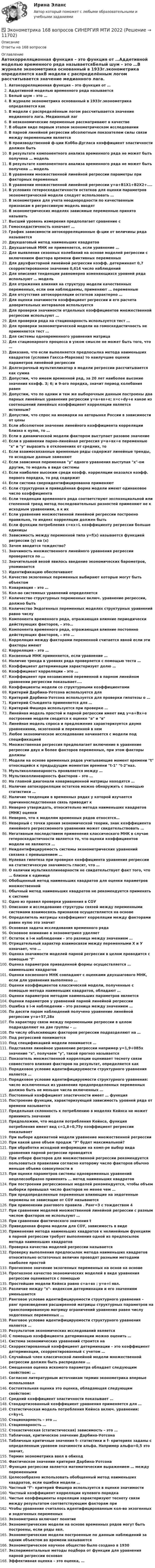      
          Описание
          Ответы на 168 вопросов 
          Оглавление
          Автокорреляционная функция – это функция от …Аддетивной моделью временного ряда называетсяБелый шум – это …В журнале эконометрика основанный в 1933г.эконометрика определяется какВ модели с распределённым логом рассчитывается значение медианного лага. Медианный лагВ неэкономические переменные рассматривают в качествеВ общем виде первым этапом эконометрическом исследованииВ парной линейной регрессии абсолютным показателем силы связи между переменными являетсяВ производственной ф-ции Кобба-Дугласа коэффициент эластичности должен бытьВ результате компонентного анализа временного ряда не может быть получена … модельВ результате компонентного анализа временного ряда не может быть получена … модельВ уравнении множественной линейной регрессии параметры при факторных переменныхВ уравнении множественной линейной регрессии у=а+В1Х1+В2Х2+....В условиях гетероскедастичности остатков для оценки параметров эконометрической модели следует использовать …В эконометрике для учета неоднородности по качественным признакам в регрессивную модель вводятВ эконометрических моделях зависимые переменные принято называтьВысший уровень измерения предполагает сравнение сГомоскедастичность означает …График зависимости автокорреляционные ф-ции от величины ряда называетсяДвухшаговый метод наименьших квадратовДвухшаговый МНК не применяется, если уравнение …Для выявления сезонных колебаний на основе моделей регрессии с включением фактора времени фиктивных переменныхДля двухфакторной линейной регрессии коэфф. детерминант 0,7 скорректированное значение 0,614 число наблюденийДля описания тенденции равномерно изменяющихся уровней ряда используют … модельДля отражения влияния на структуру модели качественных переменных, если они наблюдаемы, применяют … переменныеДля отсутствия автокорреляции остатков характерно …Для оценки значимости коэффициент регрессии и его расчета доверительных интервалов используетсяДля проверки значимости отдельных коэффициентов множественной регрессии используют …Для проверки ряда на стационарность используется тест …Для проверки эконометрической модели на гомоскедастичность не применяется тест …Для системы одновременного уравнения матрицаДля стационарного процесса в узком смысле не может быть того, что …Доказано, что если выполняется предпосылка метода наименьших квадратов (условия Гаксса-Маркова) то наилучшие оценки параметров линейной регрессииДолгосрочный мультипликатор в модели регрессии рассчитывается как суммаДопустим, что имеем временной ряд, за 20 лет наиболее высокие значения коэфф. 3; 6; и 9-ого порядка, значит период колебания равенДопустим, что по одним и тем же выборочным данным построены два парных линейных уравнения регрессии у=а+вх+е; х=с+dy+е какое из соотношений линейных коэффициент корреляции является истинным?Допустим, что спрос на иномарки на авторынке России в зависимости от ценыЕсли абсолютное значение линейного коэффициента корреляции близко к нулю, то …Если в динамической модели фактором выступает разовое значениеЕсли в уравнении парно-линейная регрессия у=а+вх+е переменные х и у выразить в отклонениях от средних, тоЕсли взаимосвязанные временные ряды содержат линейные тренды, то исходные данные заменяютЕсли зависимая переменная у одного уравнения выступая х-ом другим, то модель в виде системыЕсли наиболее высоким среди коэфф. корреляции оказался коэфф. первого порядка, то ряд содержитЕсли система сверхидентифицированна применяютЕсли структурная и приведённая форма модели имеют одинаковое число коэффициентаЕсли тенденции временного ряда соответствуют экспоэнциальной или степенной тренд метод последовательных разностей применяют не к исходным уравнениям, а к ихЕсли уравнение множественной линейной регрессии построено правильно, то индекс корреляции должен бытьЕсли функции потребления с=кх+L коэффициенту регрессии больше единицыЗависимость между переменной типа y=f(x) называется функцией регрессии (y) на (х)Зачем вводится тождество?Значимость множественного линейного уравнения регрессии проверяется по …Значительной вехой явилось введение экономических барометров, упоминаетсяИдентификацию обеспечиваютКачество экзогенных переменных выбирают которые могут быть объектомКовариация – это …Кол-во системных уравнений определяетсяКоличество структурных переменных включ. уравнение регрессии, должно бытьКоличество Эндогенных переменных моделях структурных уравнений равно числуКомпонента временного ряда, отражающая влияние периодически действующих факторов, – это…Компонента временного ряда, отражающая влияние постоянно действующих факторов, – это …Корреляция между факторами переменной считается явной если эти факторы имеютКорреляция – это …Косвенный МНК применяется, если уравнение …Наличие тренда в уровнях ряда проверяется с помощью теста …Коэффициент детерминации характеризует долю …Коэффициент корреляции – это …Коэффициент при независимой переменной в парном линейном уравнении регрессии показывает....Коэффициенты модели со структурными коэффициентамиКритерий Дарбина-Уотсона используется дляКритерий Дарбина-Уотсона используется для проверки гипотезы о …Критерий Стьюдента применяется для …Критерий Фишера используется при проверке …Линейная модель простой и парной регрессии имеет вид у=а+Вх+е построение модели сводится к оценке а и вЛинейная модель спроса и предложения характеризуется двумя уравнениями, экзогенной и переменной в немЛюбое экономическое исследование начинается с модели под спецификациейМножественная регрессия предполагает включение в уравнение регрессии двух и более факторов переменных, при этом факторы должныМодели на основе временных рядов учитывающие момент времени t относящийся к предыдущим моментам времени t-1 t-2наз.Мультиколлинеарность проявляется между …Мультиколлинеарность факторов – это …На главной диагонали ковариационной матрицы находятся …Наличие автокорреляции остатков можно обнаружить с помощью статистики …Наличие тенденции в временных рядах у которой изучается причинноследственная связь приводит кНеверно утверждать, относительно метода наименьших квадратов (МНК) оценкиНеверно, что к моделям временных рядов относятся…Неверный с точки зрения экономической теории, знак коэффициента линейного регрессионного уравнения может свидетельствовать …Негативным последствием применения классического МНК в случае гетероскедастичности является то, что оценки коэффициентов модели не являются …Неидентифицируемость системы эконометрических уравнений связана с превышением …Нулевая гипотеза при проверке коэффициента уравнения регрессии на статистическую значимость гласит, что …О наличии мультиколлинеарности не свидетельствует факт того, что … близки к единицеОбобщенный метод наименьших квадратов для оценки параметров множественнойОбычный метод наименьших квадратов не рекомендуется применять к системеОдно из правил проверки уравнения в СОУОписание и исследование структуры связей между переменными системами взаимосвязь признаков осуществляется на основеОпределитель матрицы коэффициент корреляции между факторами равен нулю это значитОсновная задача исследования временного рядаОсновное внимание в эконометрике уделяетОстаток в i-м наблюдении – это разница между значением …Отрицательный характер взаимосвязи между переменными Х и У означает, что …Оценка значимости моделей парной регрессии в целом проводится с помощью fОценка параметров приведенной формы осуществляется … наименьших квадратовОценки косвенного МНК совпадают с оценками двухшагового МНК, если для уравнения выполнено …Оценки коэффициентов классической модели, полученные с помощью метода наименьших квадратов, обладают …Оценки параметров методом наименьших параметров являетсяОценки параметров у уравнений парной линейной регрессииОшибка в i-м наблюдении – это разница между значением …По десяти парам наблюдений получено уравнение линейной регрессии у=а+57,28хПо характеру связи между переменными регрессии в целом подразделяют на две группы – …По числу объясняющих факторов регрессии подразделяют на …Под регрессией понимаетсяПод спецификацией модели понимается …Подставляя линейное уравнение регрессии например у=1,9+085х значение х, получаем у, такой прогноз называетсяПоказатель множественной корреляции оценивает тесноту связи совместного влияния факторов на результат, определяется какПорядковое условие идентифицируемости структурного уравнения является …Порядковое условие идентифицируемости структурного уравнения: число исключенных из уравнения предопределенных переменных должно быть не меньше числа включенных …Постоянный коэффициент эластичности имеет … функцияПостроение функции, характеризующей зависимость уровней ряда от времени называетсяПредельная склонность к потреблению в моделях Кейнса не может принимать значенияПредположим, что модели потребления Кейнса, функция потребления имеет вид с=1,8+0,75у коэффициент регрессии показываетПри выборе адекватной модели уравнение множественной регрессииПри какой цене объем продаж У будет максимальной?При обработке исходной информации на комп-ре выбор вида уравнения парной регрессии проводитсяПри отборе факторов для множественной регрессии рекомендуется пользоваться правилами согласно которому число факторов обычно меньше объема совокупности вПри оценке параметров системы одновременных уравнений нецелесообразно применять … метод наименьших квадратовПри построении регрессионных моделей рекомендуется, чтобы объем выборки превышал число факторов не менее чем …При предопределенные переменные влияющие на эндогенные перемены не зависящие от СОУ называютсяПри применении рангового правила . Ранг=3 с тождеством 4При сравнении моделей множественной линейной регрессии с разным числом факторов не используют …При сравнении фактического значения tПриведенная форма модели для СОУ, зависимость в видеПрименение метода наименьших квадратов к нелинейным функциям в парной регрессии требует выполнения одной из предпосылок метода наименьших квадратовПроверка качества моделей регрессии называетсяПроверку выполнения предпосылок метода наименьших квадратов относительно остаточных величин проводят разными методами наиболее простойПрогнозное значение экзогенных переменных на основ на основеПрогнозное качество экономических моделей в виде уравнения регрессии оценивается с помощьюПростейшие модели Кейнса равно с=а+вх ; у=е+i явл.Различие между х- индексом детерминации и его значениям уменьшаетсяРанговое условие идентифицируемости структурного уравнения – ранг произведения расширенной матрицы структурных параметров на транспонированную матрицу ограничений уравнения равен числу эндогенных переменных …Ранговое условие идентифицируемости структурного уравнения является …Результатом экономических исследований являетсяС помощью коэффициента детерминации можно оценить …Система экономических уравнений строится наСкорректированный коэффициент детерминации – это коэффициент детерминации, скорректированный с учетом …Случайный член классической линейной модели множественной регрессии должен быть распределен …Смещенная оценка искомого параметра обладает следующим свойством: …Согласно литературным источникам термин эконометрика впервые использовалСостоятельная оценка это оценка, обладающая следующим свойством:Средний коэффициент эластичности показывает …Стандартизованный коэффициент уравнения применяется для …Статистическая модель потребления Кейнса включ. уравнении: c=ky+LСтационарность – это …Стационарность …Стохастическая (статистическая) зависимость – это …Табличная, критическое значение Дарбина-УотсонаТабличные критичные значения t- статистики и f- критериях заданы с определенным уровнем значимости альфа. Например альфа=0,5 это значит,Термин эконометрика ввел в обиходФактическое значение критерия Дарбина-УотсонаФункция регрессии является математическим выражением … между переменнымиЦелесообразно использовать обобщенный метод наименьших квадратов, если ошибки модели …Частный f- критерий Фишера используется в оценке значимостиЧастный коэффициент корреляции нулевого порядкаЧистые коэффициенты кореляции характеризуют тесноту связи между результатом соответствующим факторам приЧтобы уравнение считалось идентифицированным кол-во экзогенных и эндогенных переменныхЭконометрика включает понятиеЭконометрические модели на основе временных рядов могут быть построены, если ряды явл.Эконометрические модели построенные по данным наблюдений за одним объектом во времени называютсяЭконометрическое научное общество было создано в 1930Экспериментальные методы подбора от функции для уравнения парной регрессии основанЭффективная оценка – это оценка, … 
            
            
            Эконометрика (1-5 тест) Витте✅ Эконометрика 168 вопросов СИНЕРГИЯ МТИ 2022Эконометрика (3.6 , 4.6 - Э.2.19) СибупкЭконометрика 6 практических заданийЭконометрика / 99 вопросовЭконометрика Автоматизация математического моделирования задача 1 - №10 Имеются данные (в у.е.) о мощности пласта (х1), уровне механизации работ (х2) и объеме добычи угля (у) ряда шахт:Эконометрика Вариант 10. проверить справедливость дисперсионного анализаэколого-экономические проблемыэконом. анализЭконометрикаЭконометрикаЭконометрикаЭКОНОМЕТРИКА ✅ Эконометрика 104 вопроса СИНЕРГИЯ МТИ 2022