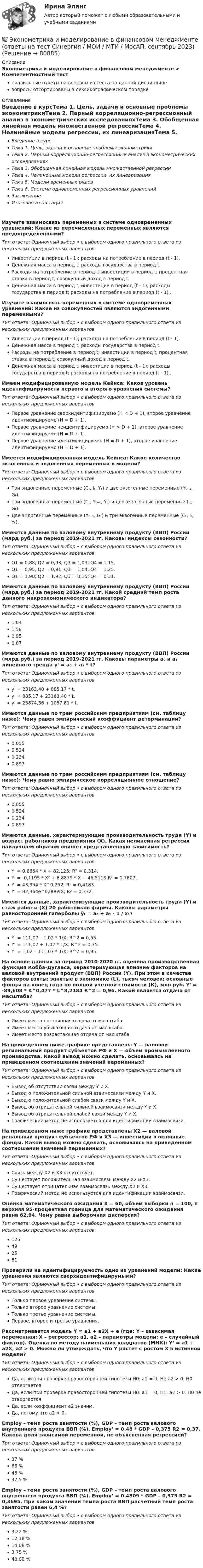      
            Описание
            Эконометрика и моделирование в финансовом менеджменте > Компетентностный тестправильные ответы на вопросы из теста по данной дисциплиневопросы отсортированы в лексикографическом порядке 
            Оглавление
            Введение в курсТема 1. Цель, задачи и основные проблемы эконометрикиТема 2. Парный корреляционно-регрессионный анализ в эконометрических исследованияхТема 3. Обобщенная линейная модель множественной регрессииТема 4. Нелинейные модели регрессии, их линеаризацияТема 5. Модели временных рядовТема 6. Система одновременных регрессионных уравненийЗаключениеИтоговая аттестацияИзучите взаимосвязь переменных в системе одновременных уравнений:  Какие из перечисленных переменных являются предопределенными?Тип ответа: Одиночный выбор • с выбором одного правильного ответа из нескольких предложенных вариантовИнвестиции в период (t - 1); расходы на потребление в период (t - 1).Денежная масса в период t; расходы государства в период t.Расходы на потребление в период t; инвестиции в период t; процентная ставка в период t; совокупный доход в период t.Денежная масса в период t; инвестиции в период (t - 1); расходы государства в период t; расходы на потребление в период (t - 1) .Изучите взаимосвязь переменных в системе одновременных уравнений:  Какие из совокупностей являются эндогенными переменными?Тип ответа: Одиночный выбор • с выбором одного правильного ответа из нескольких предложенных вариантовИнвестиции в период (t - 1); расходы на потребление в период (t - 1).Денежная масса в период t; расходы государства в период t.Расходы на потребление в период t; инвестиции в период t; процентная ставка в период t; совокупный доход в период t.Денежная масса в период t; инвестиции в период (t - 1); расходы государства в период t; расходы на потребление в период (t - 1) .Имеем модифицированную модель Кейнса:  Каков уровень идентифицирумости первого и второго уравнения системы?Тип ответа: Одиночный выбор • с выбором одного правильного ответа из нескольких предложенных вариантовПервое уравнение сверхидентифицируемо (H < D + 1), второе уравнение идентифицируемо (H = D + 1).Первое уравнение неидентифицируемо (H > D + 1), второе уравнение идентифицируемо (H = D + 1).Первое уравнение идентифицируемо (H = D + 1), второе уравнение идентифицируемо (H = D + 1).Имеется модифицированная модель Кейнса:  Какое количество экзогенных и эндогенных переменных в модели?Тип ответа: Одиночный выбор • с выбором одного правильного ответа из нескольких предложенных вариантовТри эндогенные переменные (Cₜ, Iₜ, Yₜ) и две экзогенные переменные (Yₜ₋₁, Gₜ).Три эндогенные переменные (Cₜ, Yₜ₋₁, Yₜ) и две экзогенные переменные (Iₜ, Gₜ).Две эндогенные переменные (Yₜ₋₁, Gₜ) и три экзогенные переменные (Cₜ, Iₜ, Yₜ).Имеются данные по валовому внутреннему продукту (ВВП) России (млрд руб.) за период 2019-2021 гг.  Каковы индексы сезонности?Тип ответа: Одиночный выбор • с выбором одного правильного ответа из нескольких предложенных вариантовQ1 = 0,88; Q2 = 0,93; Q3 = 1,03; Q4 = 1,15.Q1 = 0,95; Q2 = 0,91; Q3 = 1,04; Q4 = 1,25.Q1 = 1,90; Q2 = 1,92; Q3 = 0,15; Q4 = 0,31.Имеются данные по валовому внутреннему продукту (ВВП) России (млрд руб.) за период 2019-2021 гг.  Какой средний темп роста данного макроэкономического индикатора?Тип ответа: Одиночный выбор • с выбором одного правильного ответа из нескольких предложенных вариантов1,041,580,950,87Имеются данные по валовому внутреннему продукту (ВВП) России (млрд руб.) за период 2019-2021 гг.  Каковы параметры а₀ и а₁ линейного тренда y' = a₀ + a₁ * t?Тип ответа: Одиночный выбор • с выбором одного правильного ответа из нескольких предложенных вариантовy’ = 23163,40 + 885,17 * t.y’ = 885,17 + 23163,40 * t.y’ = 25874,36 + 1057,81 * t.Имеются данные по трем российским предприятиям (см. таблицу ниже):  Чему равен эмпирический коэффициент детерминации?Тип ответа: Одиночный выбор • с выбором одного правильного ответа из нескольких предложенных вариантов0,0550,5240,2340,897Имеются данные по трем российским предприятиям (см. таблицу ниже):  Чему равно эмпирическое корреляционное отношение?Тип ответа: Одиночный выбор • с выбором одного правильного ответа из нескольких предложенных вариантов0,0550,5240,2340,897Имеются данные, характеризующие производительность труда (Ү) и возраст работников предприятия (X).  Какая нелинейная регрессия наилучшем образом опишет представленную зависимость?Тип ответа: Одиночный выбор • с выбором одного правильного ответа из нескольких предложенных вариантовY' = 0,6654 * X + 82,125; R² = 0,314.Y' = -0,1195 * X² + 8.8879 * X − 46,511$ R² = 0,7807.Y' = 43,354 * X^0,252; R² = 0,4183.Y' = 82,364e^0,0069X; R² = 0,332.Имеются данные, характеризующие производительность труда (Y) и стаж работы (Х) 20 работников фирмы.  Каковы параметры равносторонней гиперболы ỹₜ = a₀ + a₁ ⋅ 1 / x₁?Тип ответа: Одиночный выбор • с выбором одного правильного ответа из нескольких предложенных вариантовY‘ = 111,07 – 1,02 * 1/X; R^2 = 0,55.Y‘ = 111,07 + 1,02 * 1/X; R^2 = 0,75.Y‘ = 1,02 – 111,07 * 1/X; R^2 = 0,95.На основе данных за период 2010-2020 гг. оценена производственная функция Кобба-Дугласа, характеризующая влияние факторов на валовой внутренний продукт (ВВП) России (Y). При этом в качестве факторов взяты: занятые в экономике (L), тысяч человек; основные фонды на конец года по полной учетной стоимости (К), млн руб. Y' = -89,608 * K^0,477 * L^8,2184 R^2 = 0,96. Какой является отдача от масштаба?  Тип ответа: Одиночный выбор • с выбором одного правильного ответа из нескольких предложенных вариантовИмеет место постоянная отдача от масштаба.Имеет место убывающая отдача от масштаба.Имеет место возрастающая отдача от масштаба.На приведенном ниже графике представлены Ү — валовой региональный продукт субъектов РФ и Х — объем промышленного производства.  Какой вывод можно сделать, основываясь на приведенном соотношении значений переменных? Тип ответа: Одиночный выбор • с выбором одного правильного ответа из нескольких предложенных вариантовВывод об отсутствии связи между Y и X.Вывод о положительной сильной взаимосвязи между Y и X.Вывод о положительной слабой связи между Y и X.Вывод об отрицательной сильной взаимосвязи между Y и X.Вывод об отрицательной слабой связи между Y и X.Графический метод не используется для идентификации взаимосвязи.На приведенном ниже графике представлены Х2 — валовой ренальный продукт субъектов РФ и X3 — инвестиции в основные фонды.  Какой вывод можно сделать, основываясь на приведенном соотношении значений переменных?Тип ответа: Одиночный выбор • с выбором одного правильного ответа из нескольких предложенных вариантовСвязь между X2 и X3 отсутствует.Существует положительная взаимосвязь между X2 и X3.Существует отрицательная взаимосвязь между X2 и X3.Графический метод не используется для идентификации взаимосвязи.Оценка математического ожидания Х = 60, объем выборки n = 100, п верхняя 95-процентная граница для математического ожидания равна 62,94. Чему равна выборочная дисперсия?  Тип ответа: Одиночный выбор • с выбором одного правильного ответа из нескольких предложенных вариантов125492581Проверили на идентифицируемость одно из уравнений модели:  Какие уравнения являются сверхидентифицирумыми?Тип ответа: Одиночный выбор • с выбором одного правильного ответа из нескольких предложенных вариантовТолько первое уравнение системы.Только второе уравнение системы.Только третье уравнение системы.Первое, второе и третье уравнения.Рассматривается модель Y = a1 + a2X + e (где: Y – зависимая переменная; X – регрессор; a1, a2 – параметры модели; e – случайный фактор). Оценка по методу наименьших квадратов (МНК): Y’ = a1 + a2Х, a2 > 0. Можно ли утверждать, что Y растет с ростом X в истинной модели?Тип ответа: Одиночный выбор • с выбором одного правильного ответа из нескольких предложенных вариантовДа, если при проверке правосторонней гипотезы Н0: a1 = 0, HI: a2 > 0. Н0 отвергается.Да, если при проверке правосторонней гипотезы Н0: a1 = 0, H1: a2 > 0. Н0 не отвергается.Да, если коэффициент a2 значим.Да, потому что a2 > 0.Employ – темп роста занятости (%), GDP – темп роста валового внутреннего продукта ВВП (%). Employ’ = 0.48 * GDP – 0,375 R2 = 0,37. Какова доля зависимой переменной, не объясненная регрессией?Тип ответа: Одиночный выбор • с выбором одного правильного ответа из нескольких предложенных вариантов37 %63 %48 %37,5 %Employ – темп роста занятости (%), GDP – темп роста валового внутреннего продукта ВВП (%). Employ’ = 0.4809 * GDP – 0,375 R2 = 0,3695. При каком значении темпа роста ВВП расчетный темп роста занятости равен 6,4 %?Тип ответа: Одиночный выбор • с выбором одного правильного ответа из нескольких предложенных вариантов3,22 %12,18 %14,08 %3,75 %48,09 %  
            
            
            💯 Эконометрика и анализ больших данных в маркетинге.фмен_БАК (правильные ответы на тест Синергия / МОИ / МТИ / МосАП, август 2023)💯 Эконометрика и моделирование в финансовом менеджменте (ответы на тест Синергия / МОИ / МТИ / МосАП, сентябрь 2023)💯 Эконометрика и моделирование в финансовом менеджменте [Тема 1-6] (ответы на тесты Синергия / МОИ / МТИ / МосАП, октябрь 2023)Эконометрика и моделирование в финансовом менеджменте ~ Тест 1 ~ Тест 2 ~ Тест 3 ~ Тест 4 ~ Тест 5 ~ Тест 6 ~ Итоговый тест ~ Компетентностный тест. Сборник ответов на тесты. «Синергия» / МОИ / МТИ / МосАП.Эконометрика и моделирование в финансовом менеджменте тест Синергия 2023 г. (все ответы верные). Итоговая аттестацияЭконометрика. Индивидуальное задание № 3. Отбор факторов в линейной модели множественной регрессии (Вариант 8)Эконометрика Индивидуальное задание по теме «Корреляционно-регрессионный анализ и моделирование статистических связей» Вариант 1Эконометрика, задание ТК-5 (решение + ответ на тест 100%), СИБУПК 2 курсЭконометрика, задание ТК-7 (решение + ответ на тест 100%), СИБУПК 2 курсЭконометрика, задание ТК-9 (решение + ответ на тест 100%), СИБУПК 2 курсЭконометрика Задача на корреляцию. Имеются данные, характеризующие зависимость между стоимостью X основных производственных фондов и объемом Y валовой продукции по десяти однотипным предприятиям:Эконометрика (задача, ОмГУПС)          Эконометрика. Задача по линейной регрессии. Построить модель связи между указанными факторами Эконометрика Задача по теме Фиктивные переменные Спецификация регрессионной модели имеет вид