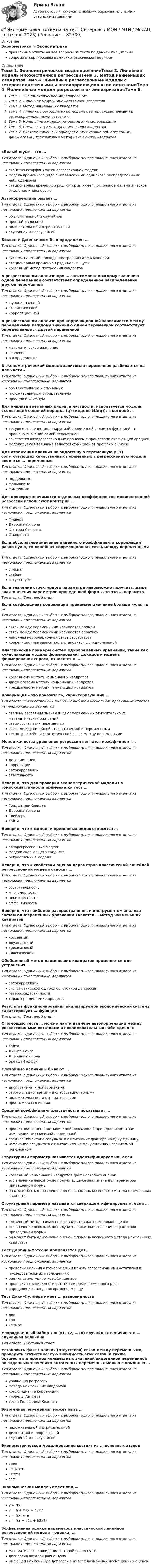      
            Описание
            Эконометрика > Эконометрикаправильные ответы на все вопросы из теста по данной дисциплиневопросы отсортированы в лексикографическом порядке 
            Оглавление
            Тема 1. Эконометрическое моделированиеТема 2. Линейная модель множественной регрессииТема 3. Метод наименьших квадратовТема 4. Линейные регрессионные модели с гетероскедастичными и автокорреляционными остаткамиТема 5. Нелинейные модели регрессии и их линеаризацияТема 6. Предпосылки метода наименьших квадратовТема 7. Система линейных одновременных уравнений. Косвенный, двухшаговый, трехшаговый метод наименьших квадратов«Белый шум» – это …Тип ответа: Одиночный выбор • с выбором одного правильного ответа из нескольких предложенных вариантовсвойство коэффициентов регрессионной моделимодель временного ряда с независимыми одинаково распределенными наблюдениямистационарный временной ряд, который имеет постоянное математическое ожидание и дисперсиюАвтокорреляция бывает …Тип ответа: Одиночный выбор • с выбором одного правильного ответа из нескольких предложенных вариантовобъяснительной и случайнойпростой и сложнойположительной и отрицательнойслучайной и неслучайнойБоксом и Дженкинсом был предложен …Тип ответа: Одиночный выбор • с выбором одного правильного ответа из нескольких предложенных вариантовсистематический подход к построению АRМА-моделейстационарный временной ряд «Белый шум»косвенный метод построения квадратовВ регрессионном анализе при … зависимости каждому значению одной переменной соответствует определенное распределение другой переменнойТип ответа: Одиночный выбор • с выбором одного правильного ответа из нескольких предложенных вариантовфункциональнойстатистическойкорреляционнойВ регрессионном анализе при корреляционной зависимости между переменными каждому значению одной переменной соответствует определенное … другой переменнойТип ответа: Одиночный выбор • с выбором одного правильного ответа из нескольких предложенных вариантовматематическое ожиданиезначениераспределениеВ эконометрической модели зависимая переменная разбивается на две части – …Тип ответа: Одиночный выбор • с выбором одного правильного ответа из нескольких предложенных вариантовобъяснительную и случайнуюположительную и отрицательнуюпростую и сложнуюДля анализа временных рядов, в частности, используется модель скользящей средней порядка (q) (модель MA(q)), в которой …Тип ответа: Одиночный выбор • с выбором одного правильного ответа из нескольких предложенных вариантовтекущее значение моделируемой переменной задается функцией от прошлых значений самой переменнойсочетается авторегрессионные процессы с процессами скользящей среднеймоделируемая величина задается функцией от прошлых ошибокДля отражения влияния на эндогенную переменную y (Y) сопутствующих качественных переменных в регрессионную модель вводятся … переменныеТип ответа: Одиночный выбор • с выбором одного правильного ответа из нескольких предложенных вариантовподдельныефальшивыефиктивныеДля проверки значимости отдельных коэффициентов множественной регрессии используют критерий …Тип ответа: Одиночный выбор • с выбором одного правильного ответа из нескольких предложенных вариантовФишераДарбина-УотсонаФостера-СтюартаСтьюдентаЕсли абсолютное значение линейного коэффициента корреляции равно нулю, то линейная корреляционная связь между переменными …Тип ответа: Одиночный выбор • с выбором одного правильного ответа из нескольких предложенных вариантовсильнаяслабаяотсутствуетЕсли значение структурного параметра невозможно получить, даже зная значения параметров приведенной формы, то это  … параметрТип ответа: Текcтовый ответ Если коэффициент корреляции принимает значение больше нуля, то …Тип ответа: Одиночный выбор • с выбором одного правильного ответа из нескольких предложенных вариантовсвязь между переменными называется прямойсвязь между переменными называется обратнойлинейная корреляционная связь отсутствуеткорреляционная зависимость становится функциональнойКлассические примеры систем одновременных уравнений, такие как куйнсианская модель формирования доходов и модель формирования спроса, относятся к …Тип ответа: Одиночный выбор • с выбором одного правильного ответа из нескольких предложенных вариантовкосвенному методу наименьших квадратовдвухшаговому методу наименьших квадратовтрехшаговому методу наименьших квадратовКовариация – это показатель, характеризующий …Тип ответа: Множественный выбор • с выбором нескольких правильных ответов из предложенных вариантовстепень рассеяния значений двух переменных относительно их математических ожиданийвзаимосвязь этих переменныхсвязь между линейной стохастической и переменнымитесноту линейной стохастической связи между переменнымиМерой качества уравнения регрессии является коэффициент …Тип ответа: Одиночный выбор • с выбором одного правильного ответа из нескольких предложенных вариантовдетерминациикорреляцииавтокорреляцииэластичностиНеверно, что для проверки эконометрической модели на гомоскедастичность применяется тест …Тип ответа: Одиночный выбор • с выбором одного правильного ответа из нескольких предложенных вариантовГолдфелда-КвандтаДарбина-УотсонаГлейзераУайтаНеверно, что к моделям временных рядов относятся …Тип ответа: Одиночный выбор • с выбором одного правильного ответа из нескольких предложенных вариантовавторегрессионные моделимодели скользящего среднегорегрессионные моделиНеверно, что к свойствам оценок параметров классической линейной регрессионной модели относят …Тип ответа: Одиночный выбор • с выбором одного правильного ответа из нескольких предложенных вариантовсостоятельностьмногомерностьнесмещенностьэффективностьНеверно, что наиболее распространенным инструментом анализа систем одновременных уравнений является … метод наименьших квадратовТип ответа: Одиночный выбор • с выбором одного правильного ответа из нескольких предложенных вариантовкосвенныйдвухшаговыйтрехшаговыйклассическийОбобщенный метод наименьших квадратов применяется для устранения …Тип ответа: Одиночный выбор • с выбором одного правильного ответа из нескольких предложенных вариантовавтокорреляциисистематической ошибки остаточной депрессиигетероскедастичностихарактера динамики процессаРезультат функционирования анализируемой экономической системы характеризует … функцияТип ответа: Текcтовый ответ С помощью теста … можно найти наличие автокорреляции между регрессионными остатками в последовательных наблюденияхТип ответа: Одиночный выбор • с выбором одного правильного ответа из нескольких предложенных вариантовУайтаЛьинга-БоксаДарбина-УотсонаБреуша-ГодфриСлучайные величины бывают …Тип ответа: Одиночный выбор • с выбором одного правильного ответа из нескольких предложенных вариантовдискретными и непрерывнымистрого стационарными и слабостационарнымиположительными и отрицательнымипростыми и сложнымиСредний коэффициент эластичности показывает …Тип ответа: Одиночный выбор • с выбором одного правильного ответа из нескольких предложенных вариантовпроцентное изменение зависимой переменной при однопроцентном изменении независимой переменнойсреднее изменение результата с изменение фактора на одну единицуизменение результата с изменением на одну единицу независимой переменнойСтруктурный параметр называется идентифицируемым, если …Тип ответа: Одиночный выбор • с выбором одного правильного ответа из нескольких предложенных вариантовкосвенный наименьших квадратов дает несколько оценокего значение невозможно получить, даже зная значения параметров приведенной формыон может быть однозначно оценен с помощь косвенного метода наименьших квадратовСтруктурный параметр называется сверхидентифицируемым, если …Тип ответа: Одиночный выбор • с выбором одного правильного ответа из нескольких предложенных вариантовкосвенный метод наименьших квадратов дает несколько оценокего значение невозможно получить, даже зная значения параметров приведенной формыон может быть однозначно оценен с помощь косвенного метода наименьших квадратовТест Дарбина-Уотсона применяется для …Тип ответа: Одиночный выбор • с выбором одного правильного ответа из нескольких предложенных вариантовпроверки наличия автокорреляции между регрессионными остатками в последовательных наблюденияхоценки структурных коэффициентовпроверки независимости остатков модели временного рядаопределения тренда во временном рядуТест Дики-Фуллера имеет … разновидностиТип ответа: Одиночный выбор • с выбором одного правильного ответа из нескольких предложенных вариантовдветричетыреУпорядоченный набор х = (х1, х2, …хn) случайных величин  это … случайная величинаТип ответа: Текcтовый ответ Установить факт наличия (отсутствия) связи между переменными, проверить статистическую значимость этой связи, а также осуществить прогноз неизвестных значений эндогенной переменной по заданным значениям экзогенных переменных можно с помощью …Тип ответа: Одиночный выбор • с выбором одного правильного ответа из нескольких предложенных вариантовуравнения регрессииметода наименьших квадратовкоэффициента корреляциитеоремы Айткетатеста Голдфелда-КвандтаЭкзогенная переменная может быть …Тип ответа: Одиночный выбор • с выбором одного правильного ответа из нескольких предложенных вариантовположительной и отрицательнойдискретной и непрерывнойслучайной и неслучайнойЭконометрическое моделирование состоит из … основных этаповТип ответа: Одиночный выбор • с выбором одного правильного ответа из нескольких предложенных вариантовтрехчетырехшестисемиЭкономическая модель имеет вид …Тип ответа: Одиночный выбор • с выбором одного правильного ответа из нескольких предложенных вариантовy = f(x)y = a + b1x + b2x2y = f(x) + ey = f(a + b1x + b2x2)Эффективная оценка параметров классической линейной регрессионной модели – оценка, …Тип ответа: Одиночный выбор • с выбором одного правильного ответа из нескольких предложенных вариантовматематическое ожидание которой равно нулюдисперсия которой равна нулюимеющая наименьшую депрессию из всех возможных несмещенных оценок  
            
            
            ЭКОНОМЕТРИКА (ответы на тест) ММУ💯 Эконометрика. (ответы на тест Синергия / МОИ / МТИ / МосАП, сентябрь 2023)Эконометрика (Ответы на тест СИНЕРГИЯ / МТИ / МОИ)Эконометрика. Парная регрессия. Эконометрика контрольная работа💯 Эконометрика. (правильные ответы на тест Синергия / МОИ / МТИ / МосАП)Эконометрика. Практическая работаЭконометрика (практическая работа) ММУЭконометрика Контрольная работа № 3. Статистический анализ рядов динамики. Вариант 4Эконометрика Лабораторная работа 2 «Нахождение параметров парной нелинейной регрессии; оценка качества модели» Вариант 4Эконометрика_ММА_тест с ответамиЭконометрика ММУ 2023г.💯 Эконометрика.ои(dor_БАК_230406) (ответы на тест Синергия / МОИ / МТИ / МосАП, октябрь 2023)Эконометрика ОТВЕТЫ 2022 ММУЭконометрика ОТВЕТЫ 2022 ММУ