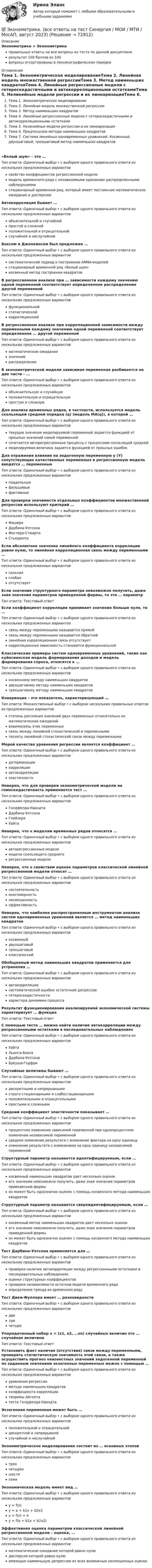      
            Описание
            Эконометрика > Эконометрикаправильные ответы на все вопросы из теста по данной дисциплинерезультат 100 баллов из 100вопросы отсортированы в лексикографическом порядке 
            Оглавление
            Тема 1. Эконометрическое моделированиеТема 2. Линейная модель множественной регрессииТема 3. Метод наименьших квадратовТема 4. Линейные регрессионные модели с гетероскедастичными и автокорреляционными остаткамиТема 5. Нелинейные модели регрессии и их линеаризацияТема 6. Предпосылки метода наименьших квадратовТема 7. Система линейных одновременных уравнений. Косвенный, двухшаговый, трехшаговый метод наименьших квадратов«Белый шум» – это …Тип ответа: Одиночный выбор • с выбором одного правильного ответа из нескольких предложенных вариантовсвойство коэффициентов регрессионной моделимодель временного ряда с независимыми одинаково распределенными наблюдениямистационарный временной ряд, который имеет постоянное математическое ожидание и дисперсиюАвтокорреляция бывает …Тип ответа: Одиночный выбор • с выбором одного правильного ответа из нескольких предложенных вариантовобъяснительной и случайнойпростой и сложнойположительной и отрицательнойслучайной и неслучайнойБоксом и Дженкинсом был предложен …Тип ответа: Одиночный выбор • с выбором одного правильного ответа из нескольких предложенных вариантовсистематический подход к построению АRМА-моделейстационарный временной ряд «Белый шум»косвенный метод построения квадратовВ регрессионном анализе при … зависимости каждому значению одной переменной соответствует определенное распределение другой переменнойТип ответа: Одиночный выбор • с выбором одного правильного ответа из нескольких предложенных вариантовфункциональнойстатистическойкорреляционнойВ регрессионном анализе при корреляционной зависимости между переменными каждому значению одной переменной соответствует определенное … другой переменнойТип ответа: Одиночный выбор • с выбором одного правильного ответа из нескольких предложенных вариантовматематическое ожиданиезначениераспределениеВ эконометрической модели зависимая переменная разбивается на две части – …Тип ответа: Одиночный выбор • с выбором одного правильного ответа из нескольких предложенных вариантовобъяснительную и случайнуюположительную и отрицательнуюпростую и сложнуюДля анализа временных рядов, в частности, используется модель скользящей средней порядка (q) (модель MA(q)), в которой …Тип ответа: Одиночный выбор • с выбором одного правильного ответа из нескольких предложенных вариантовтекущее значение моделируемой переменной задается функцией от прошлых значений самой переменнойсочетается авторегрессионные процессы с процессами скользящей среднеймоделируемая величина задается функцией от прошлых ошибокДля отражения влияния на эндогенную переменную y (Y) сопутствующих качественных переменных в регрессионную модель вводятся … переменныеТип ответа: Одиночный выбор • с выбором одного правильного ответа из нескольких предложенных вариантовподдельныефальшивыефиктивныеДля проверки значимости отдельных коэффициентов множественной регрессии используют критерий …Тип ответа: Одиночный выбор • с выбором одного правильного ответа из нескольких предложенных вариантовФишераДарбина-УотсонаФостера-СтюартаСтьюдентаЕсли абсолютное значение линейного коэффициента корреляции равно нулю, то линейная корреляционная связь между переменными …Тип ответа: Одиночный выбор • с выбором одного правильного ответа из нескольких предложенных вариантовсильнаяслабаяотсутствуетЕсли значение структурного параметра невозможно получить, даже зная значения параметров приведенной формы, то это  … параметрТип ответа: Текcтовый ответ Если коэффициент корреляции принимает значение больше нуля, то …Тип ответа: Одиночный выбор • с выбором одного правильного ответа из нескольких предложенных вариантовсвязь между переменными называется прямойсвязь между переменными называется обратнойлинейная корреляционная связь отсутствуеткорреляционная зависимость становится функциональнойКлассические примеры систем одновременных уравнений, такие как куйнсианская модель формирования доходов и модель формирования спроса, относятся к …Тип ответа: Одиночный выбор • с выбором одного правильного ответа из нескольких предложенных вариантовкосвенному методу наименьших квадратовдвухшаговому методу наименьших квадратовтрехшаговому методу наименьших квадратовКовариация – это показатель, характеризующий …Тип ответа: Множественный выбор • с выбором нескольких правильных ответов из предложенных вариантовстепень рассеяния значений двух переменных относительно их математических ожиданийвзаимосвязь этих переменныхсвязь между линейной стохастической и переменнымитесноту линейной стохастической связи между переменнымиМерой качества уравнения регрессии является коэффициент …Тип ответа: Одиночный выбор • с выбором одного правильного ответа из нескольких предложенных вариантовдетерминациикорреляцииавтокорреляцииэластичностиНеверно, что для проверки эконометрической модели на гомоскедастичность применяется тест …Тип ответа: Одиночный выбор • с выбором одного правильного ответа из нескольких предложенных вариантовГолдфелда-КвандтаДарбина-УотсонаГлейзераУайтаНеверно, что к моделям временных рядов относятся …Тип ответа: Одиночный выбор • с выбором одного правильного ответа из нескольких предложенных вариантовавторегрессионные моделимодели скользящего среднегорегрессионные моделиНеверно, что к свойствам оценок параметров классической линейной регрессионной модели относят …Тип ответа: Одиночный выбор • с выбором одного правильного ответа из нескольких предложенных вариантовсостоятельностьмногомерностьнесмещенностьэффективностьНеверно, что наиболее распространенным инструментом анализа систем одновременных уравнений является … метод наименьших квадратовТип ответа: Одиночный выбор • с выбором одного правильного ответа из нескольких предложенных вариантовкосвенныйдвухшаговыйтрехшаговыйклассическийОбобщенный метод наименьших квадратов применяется для устранения …Тип ответа: Одиночный выбор • с выбором одного правильного ответа из нескольких предложенных вариантовавтокорреляциисистематической ошибки остаточной депрессиигетероскедастичностихарактера динамики процессаРезультат функционирования анализируемой экономической системы характеризует … функцияТип ответа: Текcтовый ответ С помощью теста … можно найти наличие автокорреляции между регрессионными остатками в последовательных наблюденияхТип ответа: Одиночный выбор • с выбором одного правильного ответа из нескольких предложенных вариантовУайтаЛьинга-БоксаДарбина-УотсонаБреуша-ГодфриСлучайные величины бывают …Тип ответа: Одиночный выбор • с выбором одного правильного ответа из нескольких предложенных вариантовдискретными и непрерывнымистрого стационарными и слабостационарнымиположительными и отрицательнымипростыми и сложнымиСредний коэффициент эластичности показывает …Тип ответа: Одиночный выбор • с выбором одного правильного ответа из нескольких предложенных вариантовпроцентное изменение зависимой переменной при однопроцентном изменении независимой переменнойсреднее изменение результата с изменение фактора на одну единицуизменение результата с изменением на одну единицу независимой переменнойСтруктурный параметр называется идентифицируемым, если …Тип ответа: Одиночный выбор • с выбором одного правильного ответа из нескольких предложенных вариантовкосвенный наименьших квадратов дает несколько оценокего значение невозможно получить, даже зная значения параметров приведенной формыон может быть однозначно оценен с помощь косвенного метода наименьших квадратовСтруктурный параметр называется сверхидентифицируемым, если …Тип ответа: Одиночный выбор • с выбором одного правильного ответа из нескольких предложенных вариантовкосвенный метод наименьших квадратов дает несколько оценокего значение невозможно получить, даже зная значения параметров приведенной формыон может быть однозначно оценен с помощь косвенного метода наименьших квадратовТест Дарбина-Уотсона применяется для …Тип ответа: Одиночный выбор • с выбором одного правильного ответа из нескольких предложенных вариантовпроверки наличия автокорреляции между регрессионными остатками в последовательных наблюденияхоценки структурных коэффициентовпроверки независимости остатков модели временного рядаопределения тренда во временном рядуТест Дики-Фуллера имеет … разновидностиТип ответа: Одиночный выбор • с выбором одного правильного ответа из нескольких предложенных вариантовдветричетыреУпорядоченный набор х = (х1, х2, …хn) случайных величин  это … случайная величинаТип ответа: Текcтовый ответ Установить факт наличия (отсутствия) связи между переменными, проверить статистическую значимость этой связи, а также осуществить прогноз неизвестных значений эндогенной переменной по заданным значениям экзогенных переменных можно с помощью …Тип ответа: Одиночный выбор • с выбором одного правильного ответа из нескольких предложенных вариантовуравнения регрессииметода наименьших квадратовкоэффициента корреляциитеоремы Айткетатеста Голдфелда-КвандтаЭкзогенная переменная может быть …Тип ответа: Одиночный выбор • с выбором одного правильного ответа из нескольких предложенных вариантовположительной и отрицательнойдискретной и непрерывнойслучайной и неслучайнойЭконометрическое моделирование состоит из … основных этаповТип ответа: Одиночный выбор • с выбором одного правильного ответа из нескольких предложенных вариантовтрехчетырехшестисемиЭкономическая модель имеет вид …Тип ответа: Одиночный выбор • с выбором одного правильного ответа из нескольких предложенных вариантовy = f(x)y = a + b1x + b2x2y = f(x) + ey = f(a + b1x + b2x2)Эффективная оценка параметров классической линейной регрессионной модели – оценка, …Тип ответа: Одиночный выбор • с выбором одного правильного ответа из нескольких предложенных вариантовматематическое ожидание которой равно нулюдисперсия которой равна нулюимеющая наименьшую депрессию из всех возможных несмещенных оценок  
            
            
            Эконометрика, ВСЕ ЗАДАНИЯ: задание ТК-3, 5, 7, 9, 12, 13 (решение + ответы на тесты 100%), СИБУПК 2 курс💯 Эконометрика. (все ответы на тест Синергия / МОИ / МТИ / МосАП, август 2023)⭐ Эконометрика. (все ответы на тест Синергия / МТИ / МосАП, август 2022)⭐ Эконометрика. (все ответы на тест Синергия / МТИ / МосАП, июль 2022)💯 Эконометрика. (все ответы на тест Синергия / МТИ / МосАП, май 2023)⭐ Эконометрика. (все ответы на тест Синергия / МТИ / МосАП, ноябрь 2022)⭐ Эконометрика. (все ответы на тест Синергия / МТИ / МосАП, сентябрь 2022)Эконометрика Вариант 1 (тест и 2 задания) При исследовании зависимости балансовой прибыли предприятия торговли (Y, тыс. руб.) от объема продаж по безналичному расчету эконометрика вариант 2Эконометрика Вариант 2 (тест и 2 задания) При исследовании зависимости балансовой прибыли пред-приятия торговли (Y, тыс. руб.) от фонда оплаты труда (Х, тыс. руб.) получена следующая модель:Эконометрика Вариант 5 Задание 1 и 2 Построить диаграммы рассеяния. Определить выборочную ковариацию, среднее квадратическое отклонение для величии Х и Y, выборочную дисперсии переменной Х, коэффициенты уравнения регрессииЭконометрика Вариант 7 (4 задачи) Некоторая фирма, производящая товар, хочет проверить эффективность рекламы одного товара. Эконометрика Вариант 7 Исследуется зависимость биржевой стоимости акции нефтедобывающей компании ( , руб.) от уровня мировых цен на нефть ( , $/баррель) Эконометрика (Вариант 9, Университет «Синергия»)