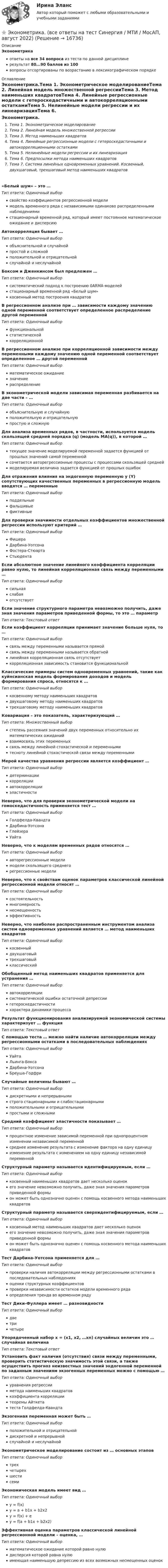     
          Описание
          Эконометрикаответы на все 34 вопроса из теста по данной дисциплинерезультат 80...90 баллов из 100вопросы отсортированы по возрастанию в лексикографическом порядке 
          Оглавление
          Эконометрика.Тема 1. Эконометрическое моделированиеТема 2. Линейная модель множественной регрессииТема 3. Метод наименьших квадратовТема 4. Линейные регрессионные модели с гетероскедастичными и автокорреляционными остаткамиТема 5. Нелинейные модели регрессии и их линеаризацияТема 6. Предпосылки метода наименьших квадратовТема 7. Система линейных одновременных уравнений. Косвенный, двухшаговый, трехшаговый метод наименьших квадратов«Белый шум» – это …Тип ответа: Одиночный выборсвойство коэффициентов регрессионной моделимодель временного ряда с независимыми одинаково распределенными наблюдениямистационарный временной ряд, который имеет постоянное математическое ожидание и дисперсиюАвтокорреляция бывает …Тип ответа: Одиночный выборобъяснительной и случайнойпростой и сложнойположительной и отрицательнойслучайной и неслучайнойБоксом и Дженкинсом был предложен …Тип ответа: Одиночный выборсистематический подход к построению 0АRМА-моделейстационарный временной ряд «Белый шум»косвенный метод построения квадратовВ регрессионном анализе при … зависимости каждому значению одной переменной соответствует определенное распределение другой переменнойТип ответа: Одиночный выборфункциональнойстатистическойкорреляционнойВ регрессионном анализе при корреляционной зависимости между переменными каждому значению одной переменной соответствует определенное … другой переменнойТип ответа: Одиночный выборматематическое ожиданиезначениераспределениеВ эконометрической модели зависимая переменная разбивается на две части – …Тип ответа: Одиночный выборобъяснительную и случайнуюположительную и отрицательнуюпростую и сложнуюДля анализа временных рядов, в частности, используется модель скользящей средней порядка (q) (модель MA(q)), в которой …Тип ответа: Одиночный выбортекущее значение моделируемой переменной задается функцией от прошлых значений самой переменнойсочетается авторегрессионные процессы с процессами скользящей среднеймоделируемая величина задается функцией от прошлых ошибокДля отражения влияния на эндогенную переменную y (Y) сопутствующих качественных переменных в регрессионную модель вводятся … переменныеТип ответа: Одиночный выборподдельныефальшивыефиктивныеДля проверки значимости отдельных коэффициентов множественной регрессии используют критерий …Тип ответа: Одиночный выборФишераДарбина-УотсонаФостера-СтюартаСтьюдентаЕсли абсолютное значение линейного коэффициента корреляции равно нулю, то линейная корреляционная связь между переменными …Тип ответа: Одиночный выборсильнаяслабаяотсутствуетЕсли значение структурного параметра невозможно получить, даже зная значения параметров приведенной формы, то это  … параметрТип ответа: Текcтовый ответ Если коэффициент корреляции принимает значение больше нуля, то …Тип ответа: Одиночный выборсвязь между переменными называется прямойсвязь между переменными называется обратнойлинейная корреляционная связь отсутствуеткорреляционная зависимость становится функциональнойКлассические примеры систем одновременных уравнений, такие как куйнсианская модель формирования доходов и модель формирования спроса, относятся к …Тип ответа: Одиночный выборкосвенному методу наименьших квадратовдвухшаговому методу наименьших квадратовтрехшаговому методу наименьших квадратовКовариация – это показатель, характеризующий …Тип ответа: Множественный выборстепень рассеяния значений двух переменных относительно их математических ожиданийвзаимосвязь этих переменныхсвязь между линейной стохастической и переменнымитесноту линейной стохастической связи между переменнымиМерой качества уравнения регрессии является коэффициент …Тип ответа: Одиночный выбордетерминациикорреляцииавтокорреляцииэластичностиНеверно, что для проверки эконометрической модели на гомоскедастичность применяется тест …Тип ответа: Одиночный выборГолдфелда-КвандтаДарбина-УотсонаГлейзераУайтаНеверно, что к моделям временных рядов относятся …Тип ответа: Одиночный выборавторегрессионные моделимодели скользящего среднегорегрессионные моделиНеверно, что к свойствам оценок параметров классической линейной регрессионной модели относят …Тип ответа: Одиночный выборсостоятельностьмногомерностьнесмещенностьэффективностьНеверно, что наиболее распространенным инструментом анализа систем одновременных уравнений является … метод наименьших квадратовТип ответа: Одиночный выборкосвенныйдвухшаговыйтрехшаговыйклассическийОбобщенный метод наименьших квадратов применяется для устранения …Тип ответа: Одиночный выборавтокорреляциисистематической ошибки остаточной депрессиигетероскедастичностихарактера динамики процессаРезультат функционирования анализируемой экономической системы характеризует … функцияТип ответа: Текcтовый ответ С помощью теста … можно найти наличие автокорреляции между регрессионными остатками в последовательных наблюденияхТип ответа: Одиночный выборУайтаЛьинга-БоксаДарбина-УотсонаБреуша-ГодфриСлучайные величины бывают …Тип ответа: Одиночный выбордискретными и непрерывнымистрого стационарными и слабостационарнымиположительными и отрицательнымипростыми и сложнымиСредний коэффициент эластичности показывает …Тип ответа: Одиночный выборпроцентное изменение зависимой переменной при однопроцентном изменении независимой переменнойсреднее изменение результата с изменение фактора на одну единицуизменение результата с изменением на одну единицу независимой переменнойСтруктурный параметр называется идентифицируемым, если …Тип ответа: Одиночный выборкосвенный наименьших квадратов дает несколько оценокего значение невозможно получить, даже зная значения параметров приведенной формыон может быть однозначно оценен с помощь косвенного метода наименьших квадратовСтруктурный параметр называется сверхидентифицируемым, если …Тип ответа: Одиночный выборкосвенный метод наименьших квадратов дает несколько оценокего значение невозможно получить, даже зная значения параметров приведенной формыон может быть однозначно оценен с помощь косвенного метода наименьших квадратовТест Дарбина-Уотсона применяется для …Тип ответа: Одиночный выборпроверки наличия автокорреляции между регрессионными остатками в последовательных наблюденияхоценки структурных коэффициентовпроверки независимости остатков модели временного рядаопределения тренда во временном рядуТест Дики-Фуллера имеет … разновидностиТип ответа: Одиночный выбордветричетыреУпорядоченный набор х = (х1, х2, …хn) случайных величин  это … случайная величинаТип ответа: Текcтовый ответ Установить факт наличия (отсутствия) связи между переменными, проверить статистическую значимость этой связи, а также осуществить прогноз неизвестных значений эндогенной переменной по заданным значениям экзогенных переменных можно с помощью …Тип ответа: Одиночный выборуравнения регрессииметода наименьших квадратовкоэффициента корреляциитеоремы Айткетатеста Голдфелда-КвандтаЭкзогенная переменная может быть …Тип ответа: Одиночный выборположительной и отрицательнойдискретной и непрерывнойслучайной и неслучайнойЭконометрическое моделирование состоит из … основных этаповТип ответа: Одиночный выбортрехчетырехшестисемиЭкономическая модель имеет вид …Тип ответа: Одиночный выборy = f(x)y = a + b1x + b2x2y = f(x) + ey = f(a + b1x + b2x2)Эффективная оценка параметров классической линейной регрессионной модели – оценка, …Тип ответа: Одиночный выборматематическое ожидание которой равно нулюдисперсия которой равна нулюимеющая наименьшую депрессию из всех возможных несмещенных оценок  
            
            
            💯 Эконометрика. (все ответы на тест Синергия / МОИ / МТИ / МосАП, август 2023)⭐ Эконометрика. (все ответы на тест Синергия / МТИ / МосАП, август 2022)⭐ Эконометрика. (все ответы на тест Синергия / МТИ / МосАП, июль 2022)💯 Эконометрика. (все ответы на тест Синергия / МТИ / МосАП, май 2023)⭐ Эконометрика. (все ответы на тест Синергия / МТИ / МосАП, ноябрь 2022)⭐ Эконометрика. (все ответы на тест Синергия / МТИ / МосАП, сентябрь 2022)Эконометрика Домашнее задание 8 Вариант 3 Имеются выборочные данные, предоставленные магазином «Спортмастер»эконометрика вариант 2Эконометрика Вариант 2 (тест и 2 задания) При исследовании зависимости балансовой прибыли пред-приятия торговли (Y, тыс. руб.) от фонда оплаты труда (Х, тыс. руб.) получена следующая модель:Эконометрика Вариант 5 Задание 1 и 2 Построить диаграммы рассеяния. Определить выборочную ковариацию, среднее квадратическое отклонение для величии Х и Y, выборочную дисперсии переменной Х, коэффициенты уравнения регрессииЭконометрика Вариант 7 (4 задачи) Некоторая фирма, производящая товар, хочет проверить эффективность рекламы одного товара. Эконометрика Вариант 7 Исследуется зависимость биржевой стоимости акции нефтедобывающей компании ( , руб.) от уровня мировых цен на нефть ( , $/баррель) Эконометрика (Вариант 9, Университет «Синергия»)Эконометрика витте вариант  6 
