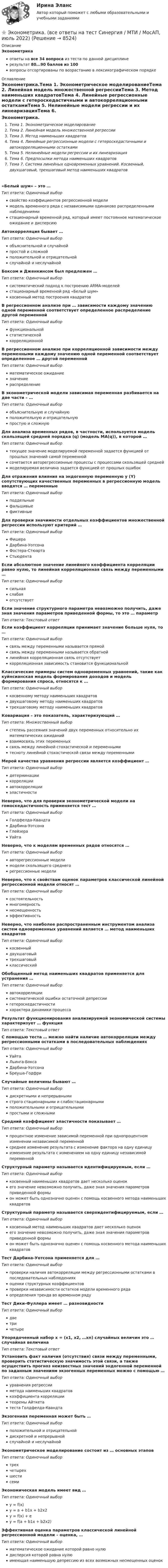     
          Описание
          Эконометрикаответы на все 34 вопроса из теста по данной дисциплинерезультат 80...90 баллов из 100вопросы отсортированы по возрастанию в лексикографическом порядке 
          Оглавление
          Эконометрика.Тема 1. Эконометрическое моделированиеТема 2. Линейная модель множественной регрессииТема 3. Метод наименьших квадратовТема 4. Линейные регрессионные модели с гетероскедастичными и автокорреляционными остаткамиТема 5. Нелинейные модели регрессии и их линеаризацияТема 6. Предпосылки метода наименьших квадратовТема 7. Система линейных одновременных уравнений. Косвенный, двухшаговый, трехшаговый метод наименьших квадратов«Белый шум» – это …Тип ответа: Одиночный выборсвойство коэффициентов регрессионной моделимодель временного ряда с независимыми одинаково распределенными наблюдениямистационарный временной ряд, который имеет постоянное математическое ожидание и дисперсиюАвтокорреляция бывает …Тип ответа: Одиночный выборобъяснительной и случайнойпростой и сложнойположительной и отрицательнойслучайной и неслучайнойБоксом и Дженкинсом был предложен …Тип ответа: Одиночный выборсистематический подход к построению АRМА-моделейстационарный временной ряд «Белый шум»косвенный метод построения квадратовВ регрессионном анализе при … зависимости каждому значению одной переменной соответствует определенное распределение другой переменнойТип ответа: Одиночный выборфункциональнойстатистическойкорреляционнойВ регрессионном анализе при корреляционной зависимости между переменными каждому значению одной переменной соответствует определенное … другой переменнойТип ответа: Одиночный выборматематическое ожиданиезначениераспределениеВ эконометрической модели зависимая переменная разбивается на две части – …Тип ответа: Одиночный выборобъяснительную и случайнуюположительную и отрицательнуюпростую и сложнуюДля анализа временных рядов, в частности, используется модель скользящей средней порядка (q) (модель MA(q)), в которой …Тип ответа: Одиночный выбортекущее значение моделируемой переменной задается функцией от прошлых значений самой переменнойсочетается авторегрессионные процессы с процессами скользящей среднеймоделируемая величина задается функцией от прошлых ошибокДля отражения влияния на эндогенную переменную y (Y) сопутствующих качественных переменных в регрессионную модель вводятся … переменныеТип ответа: Одиночный выборподдельныефальшивыефиктивныеДля проверки значимости отдельных коэффициентов множественной регрессии используют критерий …Тип ответа: Одиночный выборФишераДарбина-УотсонаФостера-СтюартаСтьюдентаЕсли абсолютное значение линейного коэффициента корреляции равно нулю, то линейная корреляционная связь между переменными …Тип ответа: Одиночный выборсильнаяслабаяотсутствуетЕсли значение структурного параметра невозможно получить, даже зная значения параметров приведенной формы, то это  … параметрТип ответа: Текcтовый ответ Если коэффициент корреляции принимает значение больше нуля, то …Тип ответа: Одиночный выборсвязь между переменными называется прямойсвязь между переменными называется обратнойлинейная корреляционная связь отсутствуеткорреляционная зависимость становится функциональнойКлассические примеры систем одновременных уравнений, такие как куйнсианская модель формирования доходов и модель формирования спроса, относятся к …Тип ответа: Одиночный выборкосвенному методу наименьших квадратовдвухшаговому методу наименьших квадратовтрехшаговому методу наименьших квадратовКовариация – это показатель, характеризующий …Тип ответа: Множественный выборстепень рассеяния значений двух переменных относительно их математических ожиданийвзаимосвязь этих переменныхсвязь между линейной стохастической и переменнымитесноту линейной стохастической связи между переменнымиМерой качества уравнения регрессии является коэффициент …Тип ответа: Одиночный выбордетерминациикорреляцииавтокорреляцииэластичностиНеверно, что для проверки эконометрической модели на гомоскедастичность применяется тест …Тип ответа: Одиночный выборГолдфелда-КвандтаДарбина-УотсонаГлейзераУайтаНеверно, что к моделям временных рядов относятся …Тип ответа: Одиночный выборавторегрессионные моделимодели скользящего среднегорегрессионные моделиНеверно, что к свойствам оценок параметров классической линейной регрессионной модели относят …Тип ответа: Одиночный выборсостоятельностьмногомерностьнесмещенностьэффективностьНеверно, что наиболее распространенным инструментом анализа систем одновременных уравнений является … метод наименьших квадратовТип ответа: Одиночный выборкосвенныйдвухшаговыйтрехшаговыйклассическийОбобщенный метод наименьших квадратов применяется для устранения …Тип ответа: Одиночный выборавтокорреляциисистематической ошибки остаточной депрессиигетероскедастичностихарактера динамики процессаРезультат функционирования анализируемой экономической системы характеризует … функцияТип ответа: Текcтовый ответ С помощью теста … можно найти наличие автокорреляции между регрессионными остатками в последовательных наблюденияхТип ответа: Одиночный выборУайтаЛьинга-БоксаДарбина-УотсонаБреуша-ГодфриСлучайные величины бывают …Тип ответа: Одиночный выбордискретными и непрерывнымистрого стационарными и слабостационарнымиположительными и отрицательнымипростыми и сложнымиСредний коэффициент эластичности показывает …Тип ответа: Одиночный выборпроцентное изменение зависимой переменной при однопроцентном изменении независимой переменнойсреднее изменение результата с изменение фактора на одну единицуизменение результата с изменением на одну единицу независимой переменнойСтруктурный параметр называется идентифицируемым, если …Тип ответа: Одиночный выборкосвенный наименьших квадратов дает несколько оценокего значение невозможно получить, даже зная значения параметров приведенной формыон может быть однозначно оценен с помощь косвенного метода наименьших квадратовСтруктурный параметр называется сверхидентифицируемым, если …Тип ответа: Одиночный выборкосвенный метод наименьших квадратов дает несколько оценокего значение невозможно получить, даже зная значения параметров приведенной формыон может быть однозначно оценен с помощь косвенного метода наименьших квадратовТест Дарбина-Уотсона применяется для …Тип ответа: Одиночный выборпроверки наличия автокорреляции между регрессионными остатками в последовательных наблюденияхоценки структурных коэффициентовпроверки независимости остатков модели временного рядаопределения тренда во временном рядуТест Дики-Фуллера имеет … разновидностиТип ответа: Одиночный выбордветричетыреУпорядоченный набор х = (х1, х2, …хn) случайных величин  это … случайная величинаТип ответа: Текcтовый ответ Установить факт наличия (отсутствия) связи между переменными, проверить статистическую значимость этой связи, а также осуществить прогноз неизвестных значений эндогенной переменной по заданным значениям экзогенных переменных можно с помощью …Тип ответа: Одиночный выборуравнения регрессииметода наименьших квадратовкоэффициента корреляциитеоремы Айткетатеста Голдфелда-КвандтаЭкзогенная переменная может быть …Тип ответа: Одиночный выборположительной и отрицательнойдискретной и непрерывнойслучайной и неслучайнойЭконометрическое моделирование состоит из … основных этаповТип ответа: Одиночный выбортрехчетырехшестисемиЭкономическая модель имеет вид …Тип ответа: Одиночный выборy = f(x)y = a + b1x + b2x2y = f(x) + ey = f(a + b1x + b2x2)Эффективная оценка параметров классической линейной регрессионной модели – оценка, …Тип ответа: Одиночный выборматематическое ожидание которой равно нулюдисперсия которой равна нулюимеющая наименьшую депрессию из всех возможных несмещенных оценок  
            
            
            ⭐ Эконометрика. (все ответы на тест Синергия / МТИ / МосАП, август 2022)⭐ Эконометрика. (все ответы на тест Синергия / МТИ / МосАП, июль 2022)💯 Эконометрика. (все ответы на тест Синергия / МТИ / МосАП, май 2023)⭐ Эконометрика. (все ответы на тест Синергия / МТИ / МосАП, ноябрь 2022)⭐ Эконометрика. (все ответы на тест Синергия / МТИ / МосАП, сентябрь 2022)Эконометрика Домашнее задание 8 Вариант 3 Имеются выборочные данные, предоставленные магазином «Спортмастер»Эконометрика Домашнее творческое задание Вариант 7 ФУ при правительстве РФ (методичка 2023 года) Эконометрика Вариант 2 (тест и 2 задания) При исследовании зависимости балансовой прибыли пред-приятия торговли (Y, тыс. руб.) от фонда оплаты труда (Х, тыс. руб.) получена следующая модель:Эконометрика Вариант 5 Задание 1 и 2 Построить диаграммы рассеяния. Определить выборочную ковариацию, среднее квадратическое отклонение для величии Х и Y, выборочную дисперсии переменной Х, коэффициенты уравнения регрессииЭконометрика Вариант 7 (4 задачи) Некоторая фирма, производящая товар, хочет проверить эффективность рекламы одного товара. Эконометрика Вариант 7 Исследуется зависимость биржевой стоимости акции нефтедобывающей компании ( , руб.) от уровня мировых цен на нефть ( , $/баррель) Эконометрика (Вариант 9, Университет «Синергия»)Эконометрика витте вариант  6 Эконометрика, ВСЕ ЗАДАНИЯ: задание ТК-3, 5, 7, 9, 12, 13 (решение + ответы на тесты 100%), СИБУПК 2 курс