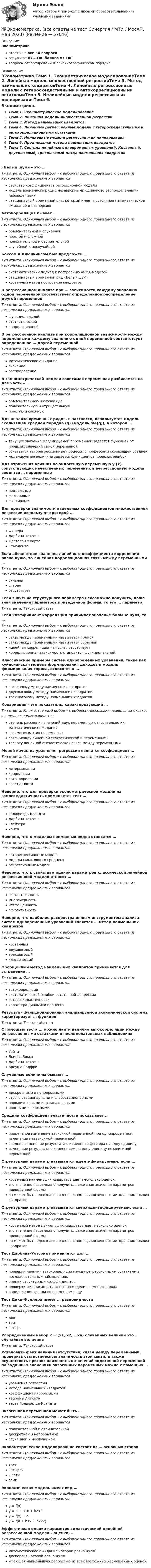      
            Описание
            Эконометрикаответы на все 34 вопросарезультат 87...100 баллов из 100вопросы отсортированы в лексикографическом порядке 
            Оглавление
            Эконометрика.Тема 1. Эконометрическое моделированиеТема 2. Линейная модель множественной регрессииТема 3. Метод наименьших квадратовТема 4. Линейные регрессионные модели с гетероскедастичными и автокорреляционными остаткамиТема 5. Нелинейные модели регрессии и их линеаризацияТема 6. Предпосылки метода наименьших квадратовТема 7. Система линейных одновременных уравнений. Косвенный, двухшаговый, трехшаговый метод наименьших квадратов«Белый шум» – это …Тип ответа: Одиночный выбор • с выбором одного правильного ответа из нескольких предложенных вариантовсвойство коэффициентов регрессионной моделимодель временного ряда с независимыми одинаково распределенными наблюдениямистационарный временной ряд, который имеет постоянное математическое ожидание и дисперсиюАвтокорреляция бывает …Тип ответа: Одиночный выбор • с выбором одного правильного ответа из нескольких предложенных вариантовобъяснительной и случайнойпростой и сложнойположительной и отрицательнойслучайной и неслучайнойБоксом и Дженкинсом был предложен …Тип ответа: Одиночный выбор • с выбором одного правильного ответа из нескольких предложенных вариантовсистематический подход к построению АRМА-моделейстационарный временной ряд «Белый шум»косвенный метод построения квадратовВ регрессионном анализе при … зависимости каждому значению одной переменной соответствует определенное распределение другой переменнойТип ответа: Одиночный выбор • с выбором одного правильного ответа из нескольких предложенных вариантовфункциональнойстатистическойкорреляционнойВ регрессионном анализе при корреляционной зависимости между переменными каждому значению одной переменной соответствует определенное … другой переменнойТип ответа: Одиночный выбор • с выбором одного правильного ответа из нескольких предложенных вариантовматематическое ожиданиезначениераспределениеВ эконометрической модели зависимая переменная разбивается на две части – …Тип ответа: Одиночный выбор • с выбором одного правильного ответа из нескольких предложенных вариантовобъяснительную и случайнуюположительную и отрицательнуюпростую и сложнуюДля анализа временных рядов, в частности, используется модель скользящей средней порядка (q) (модель MA(q)), в которой …Тип ответа: Одиночный выбор • с выбором одного правильного ответа из нескольких предложенных вариантовтекущее значение моделируемой переменной задается функцией от прошлых значений самой переменнойсочетается авторегрессионные процессы с процессами скользящей среднеймоделируемая величина задается функцией от прошлых ошибокДля отражения влияния на эндогенную переменную y (Y) сопутствующих качественных переменных в регрессионную модель вводятся … переменныеТип ответа: Одиночный выбор • с выбором одного правильного ответа из нескольких предложенных вариантовподдельныефальшивыефиктивныеДля проверки значимости отдельных коэффициентов множественной регрессии используют критерий …Тип ответа: Одиночный выбор • с выбором одного правильного ответа из нескольких предложенных вариантовФишераДарбина-УотсонаФостера-СтюартаСтьюдентаЕсли абсолютное значение линейного коэффициента корреляции равно нулю, то линейная корреляционная связь между переменными …Тип ответа: Одиночный выбор • с выбором одного правильного ответа из нескольких предложенных вариантовсильнаяслабаяотсутствуетЕсли значение структурного параметра невозможно получить, даже зная значения параметров приведенной формы, то это  … параметрТип ответа: Текcтовый ответ Если коэффициент корреляции принимает значение больше нуля, то …Тип ответа: Одиночный выбор • с выбором одного правильного ответа из нескольких предложенных вариантовсвязь между переменными называется прямойсвязь между переменными называется обратнойлинейная корреляционная связь отсутствуеткорреляционная зависимость становится функциональнойКлассические примеры систем одновременных уравнений, такие как куйнсианская модель формирования доходов и модель формирования спроса, относятся к …Тип ответа: Одиночный выбор • с выбором одного правильного ответа из нескольких предложенных вариантовкосвенному методу наименьших квадратовдвухшаговому методу наименьших квадратовтрехшаговому методу наименьших квадратовКовариация – это показатель, характеризующий …Тип ответа: Множественный выбор • с выбором нескольких правильных ответов из предложенных вариантовстепень рассеяния значений двух переменных относительно их математических ожиданийвзаимосвязь этих переменныхсвязь между линейной стохастической и переменнымитесноту линейной стохастической связи между переменнымиМерой качества уравнения регрессии является коэффициент …Тип ответа: Одиночный выбор • с выбором одного правильного ответа из нескольких предложенных вариантовдетерминациикорреляцииавтокорреляцииэластичностиНеверно, что для проверки эконометрической модели на гомоскедастичность применяется тест …Тип ответа: Одиночный выбор • с выбором одного правильного ответа из нескольких предложенных вариантовГолдфелда-КвандтаДарбина-УотсонаГлейзераУайтаНеверно, что к моделям временных рядов относятся …Тип ответа: Одиночный выбор • с выбором одного правильного ответа из нескольких предложенных вариантовавторегрессионные моделимодели скользящего среднегорегрессионные моделиНеверно, что к свойствам оценок параметров классической линейной регрессионной модели относят …Тип ответа: Одиночный выбор • с выбором одного правильного ответа из нескольких предложенных вариантовсостоятельностьмногомерностьнесмещенностьэффективностьНеверно, что наиболее распространенным инструментом анализа систем одновременных уравнений является … метод наименьших квадратовТип ответа: Одиночный выбор • с выбором одного правильного ответа из нескольких предложенных вариантовкосвенныйдвухшаговыйтрехшаговыйклассическийОбобщенный метод наименьших квадратов применяется для устранения …Тип ответа: Одиночный выбор • с выбором одного правильного ответа из нескольких предложенных вариантовавтокорреляциисистематической ошибки остаточной депрессиигетероскедастичностихарактера динамики процессаРезультат функционирования анализируемой экономической системы характеризует … функцияТип ответа: Текcтовый ответ С помощью теста … можно найти наличие автокорреляции между регрессионными остатками в последовательных наблюденияхТип ответа: Одиночный выбор • с выбором одного правильного ответа из нескольких предложенных вариантовУайтаЛьинга-БоксаДарбина-УотсонаБреуша-ГодфриСлучайные величины бывают …Тип ответа: Одиночный выбор • с выбором одного правильного ответа из нескольких предложенных вариантовдискретными и непрерывнымистрого стационарными и слабостационарнымиположительными и отрицательнымипростыми и сложнымиСредний коэффициент эластичности показывает …Тип ответа: Одиночный выбор • с выбором одного правильного ответа из нескольких предложенных вариантовпроцентное изменение зависимой переменной при однопроцентном изменении независимой переменнойсреднее изменение результата с изменение фактора на одну единицуизменение результата с изменением на одну единицу независимой переменнойСтруктурный параметр называется идентифицируемым, если …Тип ответа: Одиночный выбор • с выбором одного правильного ответа из нескольких предложенных вариантовкосвенный наименьших квадратов дает несколько оценокего значение невозможно получить, даже зная значения параметров приведенной формыон может быть однозначно оценен с помощь косвенного метода наименьших квадратовСтруктурный параметр называется сверхидентифицируемым, если …Тип ответа: Одиночный выбор • с выбором одного правильного ответа из нескольких предложенных вариантовкосвенный метод наименьших квадратов дает несколько оценокего значение невозможно получить, даже зная значения параметров приведенной формыон может быть однозначно оценен с помощь косвенного метода наименьших квадратовТест Дарбина-Уотсона применяется для …Тип ответа: Одиночный выбор • с выбором одного правильного ответа из нескольких предложенных вариантовпроверки наличия автокорреляции между регрессионными остатками в последовательных наблюденияхоценки структурных коэффициентовпроверки независимости остатков модели временного рядаопределения тренда во временном рядуТест Дики-Фуллера имеет … разновидностиТип ответа: Одиночный выбор • с выбором одного правильного ответа из нескольких предложенных вариантовдветричетыреУпорядоченный набор х = (х1, х2, …хn) случайных величин  это … случайная величинаТип ответа: Текcтовый ответ Установить факт наличия (отсутствия) связи между переменными, проверить статистическую значимость этой связи, а также осуществить прогноз неизвестных значений эндогенной переменной по заданным значениям экзогенных переменных можно с помощью …Тип ответа: Одиночный выбор • с выбором одного правильного ответа из нескольких предложенных вариантовуравнения регрессииметода наименьших квадратовкоэффициента корреляциитеоремы Айткетатеста Голдфелда-КвандтаЭкзогенная переменная может быть …Тип ответа: Одиночный выбор • с выбором одного правильного ответа из нескольких предложенных вариантовположительной и отрицательнойдискретной и непрерывнойслучайной и неслучайнойЭконометрическое моделирование состоит из … основных этаповТип ответа: Одиночный выбор • с выбором одного правильного ответа из нескольких предложенных вариантовтрехчетырехшестисемиЭкономическая модель имеет вид …Тип ответа: Одиночный выбор • с выбором одного правильного ответа из нескольких предложенных вариантовy = f(x)y = a + b1x + b2x2y = f(x) + ey = f(a + b1x + b2x2)Эффективная оценка параметров классической линейной регрессионной модели – оценка, …Тип ответа: Одиночный выбор • с выбором одного правильного ответа из нескольких предложенных вариантовматематическое ожидание которой равно нулюдисперсия которой равна нулюимеющая наименьшую депрессию из всех возможных несмещенных оценок  
            
            
            ⭐ Эконометрика. (все ответы на тест Синергия / МТИ / МосАП, июль 2022)💯 Эконометрика. (все ответы на тест Синергия / МТИ / МосАП, май 2023)⭐ Эконометрика. (все ответы на тест Синергия / МТИ / МосАП, ноябрь 2022)⭐ Эконометрика. (все ответы на тест Синергия / МТИ / МосАП, сентябрь 2022)Эконометрика Домашнее задание 8 Вариант 3 Имеются выборочные данные, предоставленные магазином «Спортмастер»Эконометрика Домашнее творческое задание Вариант 7 ФУ при правительстве РФ (методичка 2023 года) Эконометрика Задание 11 Японский предприниматель хочет предсказать выручку нового магазина по имеющимся данным о уже работающих магазинах Эконометрика Вариант 5 Задание 1 и 2 Построить диаграммы рассеяния. Определить выборочную ковариацию, среднее квадратическое отклонение для величии Х и Y, выборочную дисперсии переменной Х, коэффициенты уравнения регрессииЭконометрика Вариант 7 (4 задачи) Некоторая фирма, производящая товар, хочет проверить эффективность рекламы одного товара. Эконометрика Вариант 7 Исследуется зависимость биржевой стоимости акции нефтедобывающей компании ( , руб.) от уровня мировых цен на нефть ( , $/баррель) Эконометрика (Вариант 9, Университет «Синергия»)Эконометрика витте вариант  6 Эконометрика, ВСЕ ЗАДАНИЯ: задание ТК-3, 5, 7, 9, 12, 13 (решение + ответы на тесты 100%), СИБУПК 2 курс💯 Эконометрика. (все ответы на тест Синергия / МОИ / МТИ / МосАП, август 2023)