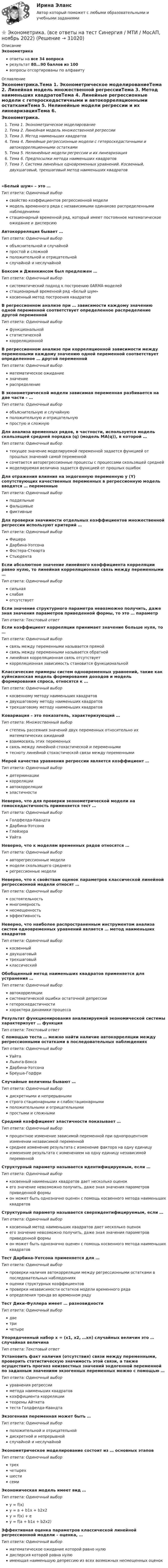      
          Описание
          Эконометрикаответы на все 34 вопросарезультат 80...90 баллов из 100вопросы отсортированы по алфавиту 
          Оглавление
          Эконометрика.Тема 1. Эконометрическое моделированиеТема 2. Линейная модель множественной регрессииТема 3. Метод наименьших квадратовТема 4. Линейные регрессионные модели с гетероскедастичными и автокорреляционными остаткамиТема 5. Нелинейные модели регрессии и их линеаризацияТема 6. Предпосылки метода наименьших квадратовТема 7. Система линейных одновременных уравнений. Косвенный, двухшаговый, трехшаговый метод наименьших квадратов«Белый шум» – это …Тип ответа: Одиночный выборсвойство коэффициентов регрессионной моделимодель временного ряда с независимыми одинаково распределенными наблюдениямистационарный временной ряд, который имеет постоянное математическое ожидание и дисперсиюАвтокорреляция бывает …Тип ответа: Одиночный выборобъяснительной и случайнойпростой и сложнойположительной и отрицательнойслучайной и неслучайнойБоксом и Дженкинсом был предложен …Тип ответа: Одиночный выборсистематический подход к построению 0АRМА-моделейстационарный временной ряд «Белый шум»косвенный метод построения квадратовВ регрессионном анализе при … зависимости каждому значению одной переменной соответствует определенное распределение другой переменнойТип ответа: Одиночный выборфункциональнойстатистическойкорреляционнойВ регрессионном анализе при корреляционной зависимости между переменными каждому значению одной переменной соответствует определенное … другой переменнойТип ответа: Одиночный выборматематическое ожиданиезначениераспределениеВ эконометрической модели зависимая переменная разбивается на две части – …Тип ответа: Одиночный выборобъяснительную и случайнуюположительную и отрицательнуюпростую и сложнуюДля анализа временных рядов, в частности, используется модель скользящей средней порядка (q) (модель MA(q)), в которой …Тип ответа: Одиночный выбортекущее значение моделируемой переменной задается функцией от прошлых значений самой переменнойсочетается авторегрессионные процессы с процессами скользящей среднеймоделируемая величина задается функцией от прошлых ошибокДля отражения влияния на эндогенную переменную y (Y) сопутствующих качественных переменных в регрессионную модель вводятся … переменныеТип ответа: Одиночный выборподдельныефальшивыефиктивныеДля проверки значимости отдельных коэффициентов множественной регрессии используют критерий …Тип ответа: Одиночный выборФишераДарбина-УотсонаФостера-СтюартаСтьюдентаЕсли абсолютное значение линейного коэффициента корреляции равно нулю, то линейная корреляционная связь между переменными …Тип ответа: Одиночный выборсильнаяслабаяотсутствуетЕсли значение структурного параметра невозможно получить, даже зная значения параметров приведенной формы, то это  … параметрТип ответа: Текcтовый ответ Если коэффициент корреляции принимает значение больше нуля, то …Тип ответа: Одиночный выборсвязь между переменными называется прямойсвязь между переменными называется обратнойлинейная корреляционная связь отсутствуеткорреляционная зависимость становится функциональнойКлассические примеры систем одновременных уравнений, такие как куйнсианская модель формирования доходов и модель формирования спроса, относятся к …Тип ответа: Одиночный выборкосвенному методу наименьших квадратовдвухшаговому методу наименьших квадратовтрехшаговому методу наименьших квадратовКовариация – это показатель, характеризующий …Тип ответа: Множественный выборстепень рассеяния значений двух переменных относительно их математических ожиданийвзаимосвязь этих переменныхсвязь между линейной стохастической и переменнымитесноту линейной стохастической связи между переменнымиМерой качества уравнения регрессии является коэффициент …Тип ответа: Одиночный выбордетерминациикорреляцииавтокорреляцииэластичностиНеверно, что для проверки эконометрической модели на гомоскедастичность применяется тест …Тип ответа: Одиночный выборГолдфелда-КвандтаДарбина-УотсонаГлейзераУайтаНеверно, что к моделям временных рядов относятся …Тип ответа: Одиночный выборавторегрессионные моделимодели скользящего среднегорегрессионные моделиНеверно, что к свойствам оценок параметров классической линейной регрессионной модели относят …Тип ответа: Одиночный выборсостоятельностьмногомерностьнесмещенностьэффективностьНеверно, что наиболее распространенным инструментом анализа систем одновременных уравнений является … метод наименьших квадратовТип ответа: Одиночный выборкосвенныйдвухшаговыйтрехшаговыйклассическийОбобщенный метод наименьших квадратов применяется для устранения …Тип ответа: Одиночный выборавтокорреляциисистематической ошибки остаточной депрессиигетероскедастичностихарактера динамики процессаРезультат функционирования анализируемой экономической системы характеризует … функцияТип ответа: Текcтовый ответ С помощью теста … можно найти наличие автокорреляции между регрессионными остатками в последовательных наблюденияхТип ответа: Одиночный выборУайтаЛьинга-БоксаДарбина-УотсонаБреуша-ГодфриСлучайные величины бывают …Тип ответа: Одиночный выбордискретными и непрерывнымистрого стационарными и слабостационарнымиположительными и отрицательнымипростыми и сложнымиСредний коэффициент эластичности показывает …Тип ответа: Одиночный выборпроцентное изменение зависимой переменной при однопроцентном изменении независимой переменнойсреднее изменение результата с изменение фактора на одну единицуизменение результата с изменением на одну единицу независимой переменнойСтруктурный параметр называется идентифицируемым, если …Тип ответа: Одиночный выборкосвенный наименьших квадратов дает несколько оценокего значение невозможно получить, даже зная значения параметров приведенной формыон может быть однозначно оценен с помощь косвенного метода наименьших квадратовСтруктурный параметр называется сверхидентифицируемым, если …Тип ответа: Одиночный выборкосвенный метод наименьших квадратов дает несколько оценокего значение невозможно получить, даже зная значения параметров приведенной формыон может быть однозначно оценен с помощь косвенного метода наименьших квадратовТест Дарбина-Уотсона применяется для …Тип ответа: Одиночный выборпроверки наличия автокорреляции между регрессионными остатками в последовательных наблюденияхоценки структурных коэффициентовпроверки независимости остатков модели временного рядаопределения тренда во временном рядуТест Дики-Фуллера имеет … разновидностиТип ответа: Одиночный выбордветричетыреУпорядоченный набор х = (х1, х2, …хn) случайных величин  это … случайная величинаТип ответа: Текcтовый ответ Установить факт наличия (отсутствия) связи между переменными, проверить статистическую значимость этой связи, а также осуществить прогноз неизвестных значений эндогенной переменной по заданным значениям экзогенных переменных можно с помощью …Тип ответа: Одиночный выборуравнения регрессииметода наименьших квадратовкоэффициента корреляциитеоремы Айткетатеста Голдфелда-КвандтаЭкзогенная переменная может быть …Тип ответа: Одиночный выборположительной и отрицательнойдискретной и непрерывнойслучайной и неслучайнойЭконометрическое моделирование состоит из … основных этаповТип ответа: Одиночный выбортрехчетырехшестисемиЭкономическая модель имеет вид …Тип ответа: Одиночный выборy = f(x)y = a + b1x + b2x2y = f(x) + ey = f(a + b1x + b2x2)Эффективная оценка параметров классической линейной регрессионной модели – оценка, …Тип ответа: Одиночный выборматематическое ожидание которой равно нулюдисперсия которой равна нулюимеющая наименьшую депрессию из всех возможных несмещенных оценок 
            
            
            💯 Эконометрика. (все ответы на тест Синергия / МТИ / МосАП, май 2023)⭐ Эконометрика. (все ответы на тест Синергия / МТИ / МосАП, ноябрь 2022)⭐ Эконометрика. (все ответы на тест Синергия / МТИ / МосАП, сентябрь 2022)Эконометрика Домашнее задание 8 Вариант 3 Имеются выборочные данные, предоставленные магазином «Спортмастер»Эконометрика Домашнее творческое задание Вариант 7 ФУ при правительстве РФ (методичка 2023 года) Эконометрика Задание 11 Японский предприниматель хочет предсказать выручку нового магазина по имеющимся данным о уже работающих магазинах Эконометрика Задание 2 (Множественная регрессия) р1 = 8, р2 = 7. По 20 предприятиям региона изучается зависимость выработки продукции на одного работника у (тыс.руб.) от ввода в действие новых основных фондовЭконометрика Вариант 7 (4 задачи) Некоторая фирма, производящая товар, хочет проверить эффективность рекламы одного товара. Эконометрика Вариант 7 Исследуется зависимость биржевой стоимости акции нефтедобывающей компании ( , руб.) от уровня мировых цен на нефть ( , $/баррель) Эконометрика (Вариант 9, Университет «Синергия»)Эконометрика витте вариант  6 Эконометрика, ВСЕ ЗАДАНИЯ: задание ТК-3, 5, 7, 9, 12, 13 (решение + ответы на тесты 100%), СИБУПК 2 курс💯 Эконометрика. (все ответы на тест Синергия / МОИ / МТИ / МосАП, август 2023)⭐ Эконометрика. (все ответы на тест Синергия / МТИ / МосАП, август 2022)