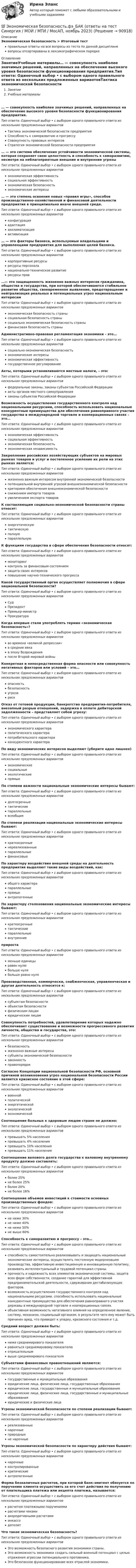      
            Описание
            Экономическая безопасность > Итоговый тестправильные ответы на все вопросы из теста по данной дисциплиневопросы отсортированы в лексикографическом порядке 
            Оглавление
            ЗанятиеУчебные материалы… — совокупность наиболее значимых решений, направленных на обеспечение высокого уровня безопасности функционирования предприятия.Тип ответа: Одиночный выбор • с выбором одного правильного ответа из нескольких предложенных вариантовТактика экономической безопасности предприятияСпособность к саморазвитию и прогрессуСовокупность правовых интересовСтратегия экономической безопасности предприятия… — это система обеспечения устойчивости экономической системы, которая сохраняет свою целостность и способность к саморазвитию, несмотря на неблагоприятные внешние и внутренние угрозыТип ответа: Одиночный выбор • с выбором одного правильного ответа из нескольких предложенных вариантовэкономическая эффективностьсоциальная эффективностьэкономическая безопасностьэкономические интересы… — это степень освоения новых «правил игры», способов производственно-хозяйственной и финансовой деятельности предприятия в принципиально иначе внешней среде.Тип ответа: Одиночный выбор • с выбором одного правильного ответа из нескольких предложенных вариантовконфигурацияадаптацияакклиматизацияактивизация… — это факторы бизнеса, используемые владельцами и управленцами предприятия для выполнения целей бизнеса.Тип ответа: Одиночный выбор • с выбором одного правильного ответа из нескольких предложенных вариантовкорпоративные ресурсыресурсы персоналанационально-техническое развитиересурсы прав…— это защищенность жизненно важных интересов гражданина, общества и государства, при которой обеспечиваются стабильное развитие общества, своевременное выявление, предотвращение и нейтрализация реальных и потенциальных угроз национальным интересамТип ответа: Одиночный выбор • с выбором одного правильного ответа из нескольких предложенных вариантовэкономическая безопасность странысоциальная безопасность странысоциально экономическая безопасность страныфинансовая безопасность страныАдминистративно-правовая регламентация экономики – это…Тип ответа: Одиночный выбор • с выбором одного правильного ответа из нескольких предложенных вариантовсоциально-экономическая безопасностьэкономические интересыэкономическая эффективностьгосударственное регулированиеАкты, которыми устанавливаются местные налоги, – это:Тип ответа: Одиночный выбор • с выбором одного правильного ответа из нескольких предложенных вариантовфедеральные законы, законы субъектов Российской Федерацииакты органов местного самоуправлениязаконы субъектов Российской ФедерацииВозможность осуществления государственного контроля над национальными ресурсами, способность использовать национальные конкурентные преимущества для обеспечения равноправного участия государства в международной торговле и кооперационных связях – это…Тип ответа: Одиночный выбор • с выбором одного правильного ответа из нескольких предложенных вариантовэкономическая эффективностьсоциальная эффективностьэкономическая безопасностьэкономическая независимостьЗакрепление российских хозяйствующих субъектов на мировых рынках товаров и услуг и постепенное усиление их роли на этих рынках является:Тип ответа: Одиночный выбор • с выбором одного правильного ответа из нескольких предложенных вариантовжизненно важным интересом внутренней экономической безопасностипотенциальной внутренней угрозой внешнеэкономической безопасностикритерием обеспечения внешнеэкономической безопасностиснижением импорта товаровувеличением экспорта товаровК составляющим социально-экономической безопасности страны относят:Тип ответа: Одиночный выбор • с выбором одного правильного ответа из нескольких предложенных вариантовэнергетическуютактическуюполнуюпараллельнуюК функциям государства в сфере обеспечения безопасности относят:Тип ответа: Одиночный выбор • с выбором одного правильного ответа из нескольких предложенных вариантовмониторингконтроль за финансовым состояниемзащита своих интересовповышение научно-технического прогрессаКакой государственный орган осуществляет полномочия в сфере национальной безопасности?Тип ответа: Одиночный выбор • с выбором одного правильного ответа из нескольких предложенных вариантовСудПрезидентПремьер-министрПрокуратураКогда впервые стали употреблять термин «экономическая безопасность»?Тип ответа: Одиночный выбор • с выбором одного правильного ответа из нескольких предложенных вариантовво времена «великой депрессии»в средние векав эпоху Возрожденияпосле Второй мировой войныКонкретная и непосредственная форма опасности или совокупность негативных факторов или условий – это…Тип ответа: Одиночный выбор • с выбором одного правильного ответа из нескольких предложенных вариантовопасностьбезопасностьугрозарискОтказ от готовой продукции, банкротство предприятия-потребителя, внезапный разрыв отношений, задержка в оплате дебиторской задолженности – представляет собой угрозу:Тип ответа: Одиночный выбор • с выбором одного правильного ответа из нескольких предложенных вариантовэкономического характераполитического характерапотребительского характераконкурентного характераПо виду экономических интересов выделяют (уберите одно лишнее)Тип ответа: Одиночный выбор • с выбором одного правильного ответа из нескольких предложенных вариантовэкономическиесоциальныеэкологическиепрямыеПо степени важности национальные экономические интересы бывают:Тип ответа: Одиночный выбор • с выбором одного правильного ответа из нескольких предложенных вариантовдолгосрочныетактическиепараллельныевсеобщиеПо степени реализации национальные экономические интересы бывают:Тип ответа: Одиночный выбор • с выбором одного правильного ответа из нескольких предложенных вариантовкраткосрочныенереализованныепараллельныефинансовыеПо характеру воздействия внешней среды на деятельность предприятия выделяют такие виды воздействий, как:Тип ответа: Одиночный выбор • с выбором одного правильного ответа из нескольких предложенных вариантовобщего характерапараллельныепрямыеантропогенныеПо характеру столкновения национальные экономические интересы бывают:Тип ответа: Одиночный выбор • с выбором одного правильного ответа из нескольких предложенных вариантовкраткосрочныетактическиепараллельныевнутренниеприростаТип ответа: Одиночный выбор • с выбором одного правильного ответа из нескольких предложенных вариантовменьше единицыравен нулюбольше нулябольше равно нуляПроизводственная, коммерчески, снабженческая, управленческая и другая деятельность относится к:Тип ответа: Одиночный выбор • с выбором одного правильного ответа из нескольких предложенных вариантовсубъектам безопасностиобъектам безопасностифизическим лицамюридическим лицамСовокупность потребностей, удовлетворение которых надежно обеспечивает существование и возможности прогрессивного развития личности, общества и государства, это:Тип ответа: Одиночный выбор • с выбором одного правильного ответа из нескольких предложенных вариантовбезопасностьжизненно важные интересысубъекты экономической безопасностизаконностьправопорядокСогласно Концепции национальной безопасности РФ, основной причиной возникновения угроз национальной безопасности России является кризисное состояние в этой сфере:Тип ответа: Одиночный выбор • с выбором одного правильного ответа из нескольких предложенных вариантоввоеннойполитическойэнергетическойэкологическойэкономическойСоотношение больных к здоровым людям стране не должно:Тип ответа: Одиночный выбор • с выбором одного правильного ответа из нескольких предложенных вариантовпревышать 5% населенияпревышать 4% населенияпревышать 10% населенияпревышать 11% населенияСоотношение валового долга государства к валовому внутреннему продукту должно составлять:Тип ответа: Одиночный выбор • с выбором одного правильного ответа из нескольких предложенных вариантовболее 25%не более 25%более 20%не более 16%Соотношение объемов инвестиций к стоимости основных производственных фондов:Тип ответа: Одиночный выбор • с выбором одного правильного ответа из нескольких предложенных вариантовне ниже 30%не ниже 40%не ниже 50%не выше 60%Способность к саморазвитию и прогрессу – это…Тип ответа: Одиночный выбор • с выбором одного правильного ответа из нескольких предложенных вариантовспособность самостоятельно реализовывать и защищать национальные экономические интересы, осуществлять постоянную модернизацию производства, эффективную инвестиционную и инновационную политику, развивать интеллектуальный и трудовой потенциал страны.прочность и надежность всех элементов экономической системы, защита всех форм собственности, создание гарантий для эффективной предпринимательской деятельности, сдерживания дестабилизующих факторов.возможность осуществления государственного контроля над национальными ресурсами, способность использовать национальные конкурентные преимущества для обеспечения равноправного участия державы в международной торговле и кооперационных связях.объективная возможность негативного влияния на определенное явление, систему, механизм, социальный организм, в результате чего ему может быть причинен вред, что приведет к упадку, кризисного состояния и т.д.Средний возраст должен быть:Тип ответа: Одиночный выбор • с выбором одного правильного ответа из нескольких предложенных вариантовниже среднемирового показателяравняться среднемировому показателюотрицательнымвыше среднемирового показателяСубъектами финансовых правоотношений являются:Тип ответа: Одиночный выбор • с выбором одного правильного ответа из нескольких предложенных вариантовгосударственные и муниципальные образованияюридические лица, физические лица, государственные образованияюридические лица, государственные и муниципальные образованияюридические лица, физические лица, государственные и муниципальные образованияюридические и физические лицаУгрозы экономической безопасности по степени реализации бывают:Тип ответа: Одиночный выбор • с выбором одного правильного ответа из нескольких предложенных вариантовреализованныенарочныеприродныене нарочныеУгрозы экономической безопасности по характеру действия бывают:Тип ответа: Одиночный выбор • с выбором одного правильного ответа из нескольких предложенных вариантовнарочныеконтролированныекритическиеантропогенныеФорма безналичных расчетов, при которой банк-эмитент обязуется по поручению клиента осуществить за его счет действия по получению от плательщика платежа или акцепта платежа, называется:Тип ответа: Одиночный выбор • с выбором одного правильного ответа из нескольких предложенных вариантоврасчетом платежными поручениямирасчетами чекамиаккредитивными расчетамиинкассодепозитЧто такое экономическая безопасность?Тип ответа: Одиночный выбор • с выбором одного правильного ответа из нескольких предложенных вариантовЭто возможность безопасного развития экономики страны.Это возможность экономики создать сильный военный потенциал с целью отражения агрессии потенциального противника.Это безопасное функционирование всех отраслей экономики.  
            
            
            💯 Экономическая безопасность.фэ_БАК (ответы на тест Синергия / МОИ / МТИ / МосАП, декабрь 2023)💯 Экономическая безопасность.фэ_БАК (ответы на тест Синергия / МОИ / МТИ / МосАП, ноябрь 2023)💯 Экономическая безопасность.фэ_БАК (ответы на тест Синергия / МОИ / МТИ / МосАП, октябрь 2023)💯 Экономическая безопасность.фэ_БАК (правильные ответы на тест Синергия / МОИ / МТИ / МосАП)Экономическая безопасность.фэ_БАК. Синергия. Ответы на ИТОГОВЫЙ ТЕСТ. На отлично!Экономическая безопасность.фэ_БАК (тест с ответами Синергия/МОИ/ МТИ /МОСАП)Экономическая география и регионалистика (тест с ответами ММА)Экономическая безопасность предприятий (организаций) практическое задание СибУПКЭкономическая безопасность предприятияЭкономическая безопасность Российской Федерации вариант 4Экономическая безопасность территорийЭкономическая безопасность территорий  Республика Саха (Якутия)Экономическая безопасность территорий Удмуртская РеспубликаЭкономическая безопасность тест магистратура 84 баллов (ответы на тест Синергия / МТИ / МОИ / МосАП)