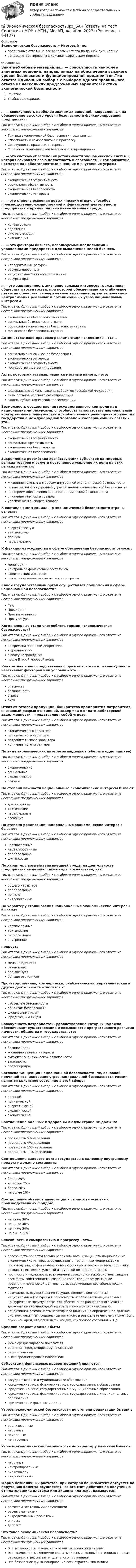      
            Описание
            Экономическая безопасность > Итоговый тестправильные ответы на все вопросы из теста по данной дисциплиневопросы отсортированы в лексикографическом порядке 
            Оглавление
            ЗанятиеУчебные материалы… — совокупность наиболее значимых решений, направленных на обеспечение высокого уровня безопасности функционирования предприятия.Тип ответа: Одиночный выбор • с выбором одного правильного ответа из нескольких предложенных вариантовТактика экономической безопасности предприятияСпособность к саморазвитию и прогрессуСовокупность правовых интересовСтратегия экономической безопасности предприятия… — это система обеспечения устойчивости экономической системы, которая сохраняет свою целостность и способность к саморазвитию, несмотря на неблагоприятные внешние и внутренние угрозыТип ответа: Одиночный выбор • с выбором одного правильного ответа из нескольких предложенных вариантовэкономическая эффективностьсоциальная эффективностьэкономическая безопасностьэкономические интересы… — это степень освоения новых «правил игры», способов производственно-хозяйственной и финансовой деятельности предприятия в принципиально иначе внешней среде.Тип ответа: Одиночный выбор • с выбором одного правильного ответа из нескольких предложенных вариантовконфигурацияадаптацияакклиматизацияактивизация… — это факторы бизнеса, используемые владельцами и управленцами предприятия для выполнения целей бизнеса.Тип ответа: Одиночный выбор • с выбором одного правильного ответа из нескольких предложенных вариантовкорпоративные ресурсыресурсы персоналанационально-техническое развитиересурсы прав…— это защищенность жизненно важных интересов гражданина, общества и государства, при которой обеспечиваются стабильное развитие общества, своевременное выявление, предотвращение и нейтрализация реальных и потенциальных угроз национальным интересамТип ответа: Одиночный выбор • с выбором одного правильного ответа из нескольких предложенных вариантовэкономическая безопасность странысоциальная безопасность странысоциально экономическая безопасность страныфинансовая безопасность страныАдминистративно-правовая регламентация экономики – это…Тип ответа: Одиночный выбор • с выбором одного правильного ответа из нескольких предложенных вариантовсоциально-экономическая безопасностьэкономические интересыэкономическая эффективностьгосударственное регулированиеАкты, которыми устанавливаются местные налоги, – это:Тип ответа: Одиночный выбор • с выбором одного правильного ответа из нескольких предложенных вариантовфедеральные законы, законы субъектов Российской Федерацииакты органов местного самоуправлениязаконы субъектов Российской ФедерацииВозможность осуществления государственного контроля над национальными ресурсами, способность использовать национальные конкурентные преимущества для обеспечения равноправного участия государства в международной торговле и кооперационных связях – это…Тип ответа: Одиночный выбор • с выбором одного правильного ответа из нескольких предложенных вариантовэкономическая эффективностьсоциальная эффективностьэкономическая безопасностьэкономическая независимостьЗакрепление российских хозяйствующих субъектов на мировых рынках товаров и услуг и постепенное усиление их роли на этих рынках является:Тип ответа: Одиночный выбор • с выбором одного правильного ответа из нескольких предложенных вариантовжизненно важным интересом внутренней экономической безопасностипотенциальной внутренней угрозой внешнеэкономической безопасностикритерием обеспечения внешнеэкономической безопасностиснижением импорта товаровувеличением экспорта товаровК составляющим социально-экономической безопасности страны относят:Тип ответа: Одиночный выбор • с выбором одного правильного ответа из нескольких предложенных вариантовэнергетическуютактическуюполнуюпараллельнуюК функциям государства в сфере обеспечения безопасности относят:Тип ответа: Одиночный выбор • с выбором одного правильного ответа из нескольких предложенных вариантовмониторингконтроль за финансовым состояниемзащита своих интересовповышение научно-технического прогрессаКакой государственный орган осуществляет полномочия в сфере национальной безопасности?Тип ответа: Одиночный выбор • с выбором одного правильного ответа из нескольких предложенных вариантовСудПрезидентПремьер-министрПрокуратураКогда впервые стали употреблять термин «экономическая безопасность»?Тип ответа: Одиночный выбор • с выбором одного правильного ответа из нескольких предложенных вариантовво времена «великой депрессии»в средние векав эпоху Возрожденияпосле Второй мировой войныКонкретная и непосредственная форма опасности или совокупность негативных факторов или условий – это…Тип ответа: Одиночный выбор • с выбором одного правильного ответа из нескольких предложенных вариантовопасностьбезопасностьугрозарискОтказ от готовой продукции, банкротство предприятия-потребителя, внезапный разрыв отношений, задержка в оплате дебиторской задолженности – представляет собой угрозу:Тип ответа: Одиночный выбор • с выбором одного правильного ответа из нескольких предложенных вариантовэкономического характераполитического характерапотребительского характераконкурентного характераПо виду экономических интересов выделяют (уберите одно лишнее)Тип ответа: Одиночный выбор • с выбором одного правильного ответа из нескольких предложенных вариантовэкономическиесоциальныеэкологическиепрямыеПо степени важности национальные экономические интересы бывают:Тип ответа: Одиночный выбор • с выбором одного правильного ответа из нескольких предложенных вариантовдолгосрочныетактическиепараллельныевсеобщиеПо степени реализации национальные экономические интересы бывают:Тип ответа: Одиночный выбор • с выбором одного правильного ответа из нескольких предложенных вариантовкраткосрочныенереализованныепараллельныефинансовыеПо характеру воздействия внешней среды на деятельность предприятия выделяют такие виды воздействий, как:Тип ответа: Одиночный выбор • с выбором одного правильного ответа из нескольких предложенных вариантовобщего характерапараллельныепрямыеантропогенныеПо характеру столкновения национальные экономические интересы бывают:Тип ответа: Одиночный выбор • с выбором одного правильного ответа из нескольких предложенных вариантовкраткосрочныетактическиепараллельныевнутренниеприростаТип ответа: Одиночный выбор • с выбором одного правильного ответа из нескольких предложенных вариантовменьше единицыравен нулюбольше нулябольше равно нуляПроизводственная, коммерчески, снабженческая, управленческая и другая деятельность относится к:Тип ответа: Одиночный выбор • с выбором одного правильного ответа из нескольких предложенных вариантовсубъектам безопасностиобъектам безопасностифизическим лицамюридическим лицамСовокупность потребностей, удовлетворение которых надежно обеспечивает существование и возможности прогрессивного развития личности, общества и государства, это:Тип ответа: Одиночный выбор • с выбором одного правильного ответа из нескольких предложенных вариантовбезопасностьжизненно важные интересысубъекты экономической безопасностизаконностьправопорядокСогласно Концепции национальной безопасности РФ, основной причиной возникновения угроз национальной безопасности России является кризисное состояние в этой сфере:Тип ответа: Одиночный выбор • с выбором одного правильного ответа из нескольких предложенных вариантоввоеннойполитическойэнергетическойэкологическойэкономическойСоотношение больных к здоровым людям стране не должно:Тип ответа: Одиночный выбор • с выбором одного правильного ответа из нескольких предложенных вариантовпревышать 5% населенияпревышать 4% населенияпревышать 10% населенияпревышать 11% населенияСоотношение валового долга государства к валовому внутреннему продукту должно составлять:Тип ответа: Одиночный выбор • с выбором одного правильного ответа из нескольких предложенных вариантовболее 25%не более 25%более 20%не более 16%Соотношение объемов инвестиций к стоимости основных производственных фондов:Тип ответа: Одиночный выбор • с выбором одного правильного ответа из нескольких предложенных вариантовне ниже 30%не ниже 40%не ниже 50%не выше 60%Способность к саморазвитию и прогрессу – это…Тип ответа: Одиночный выбор • с выбором одного правильного ответа из нескольких предложенных вариантовспособность самостоятельно реализовывать и защищать национальные экономические интересы, осуществлять постоянную модернизацию производства, эффективную инвестиционную и инновационную политику, развивать интеллектуальный и трудовой потенциал страны.прочность и надежность всех элементов экономической системы, защита всех форм собственности, создание гарантий для эффективной предпринимательской деятельности, сдерживания дестабилизующих факторов.возможность осуществления государственного контроля над национальными ресурсами, способность использовать национальные конкурентные преимущества для обеспечения равноправного участия державы в международной торговле и кооперационных связях.объективная возможность негативного влияния на определенное явление, систему, механизм, социальный организм, в результате чего ему может быть причинен вред, что приведет к упадку, кризисного состояния и т.д.Средний возраст должен быть:Тип ответа: Одиночный выбор • с выбором одного правильного ответа из нескольких предложенных вариантовниже среднемирового показателяравняться среднемировому показателюотрицательнымвыше среднемирового показателяСубъектами финансовых правоотношений являются:Тип ответа: Одиночный выбор • с выбором одного правильного ответа из нескольких предложенных вариантовгосударственные и муниципальные образованияюридические лица, физические лица, государственные образованияюридические лица, государственные и муниципальные образованияюридические лица, физические лица, государственные и муниципальные образованияюридические и физические лицаУгрозы экономической безопасности по степени реализации бывают:Тип ответа: Одиночный выбор • с выбором одного правильного ответа из нескольких предложенных вариантовреализованныенарочныеприродныене нарочныеУгрозы экономической безопасности по характеру действия бывают:Тип ответа: Одиночный выбор • с выбором одного правильного ответа из нескольких предложенных вариантовнарочныеконтролированныекритическиеантропогенныеФорма безналичных расчетов, при которой банк-эмитент обязуется по поручению клиента осуществить за его счет действия по получению от плательщика платежа или акцепта платежа, называется:Тип ответа: Одиночный выбор • с выбором одного правильного ответа из нескольких предложенных вариантоврасчетом платежными поручениямирасчетами чекамиаккредитивными расчетамиинкассодепозитЧто такое экономическая безопасность?Тип ответа: Одиночный выбор • с выбором одного правильного ответа из нескольких предложенных вариантовЭто возможность безопасного развития экономики страны.Это возможность экономики создать сильный военный потенциал с целью отражения агрессии потенциального противника.Это безопасное функционирование всех отраслей экономики.  
            
            
            Экономическая безопасность.фэ_БАК |итоговый тест|  (тест с ответами Синергия / МТИ / МОИ / МОСАП).💯 Экономическая безопасность.фэ_БАК (ответы на тест Синергия / МОИ / МТИ / МосАП, декабрь 2023)💯 Экономическая безопасность.фэ_БАК (ответы на тест Синергия / МОИ / МТИ / МосАП, ноябрь 2023)💯 Экономическая безопасность.фэ_БАК (ответы на тест Синергия / МОИ / МТИ / МосАП, октябрь 2023)💯 Экономическая безопасность.фэ_БАК (правильные ответы на тест Синергия / МОИ / МТИ / МосАП)Экономическая безопасность.фэ_БАК. Синергия. Ответы на ИТОГОВЫЙ ТЕСТ. На отлично!Экономическая безопасность.фэ_БАК (тест с ответами Синергия/МОИ/ МТИ /МОСАП)Экономическая безопасность предприятий (организаций) Практическое Экономическая безопасность предприятий (организаций) практическое задание СибУПКЭкономическая безопасность предприятияЭкономическая безопасность Российской Федерации вариант 4Экономическая безопасность территорийЭкономическая безопасность территорий  Республика Саха (Якутия)Экономическая безопасность территорий Удмуртская Республика