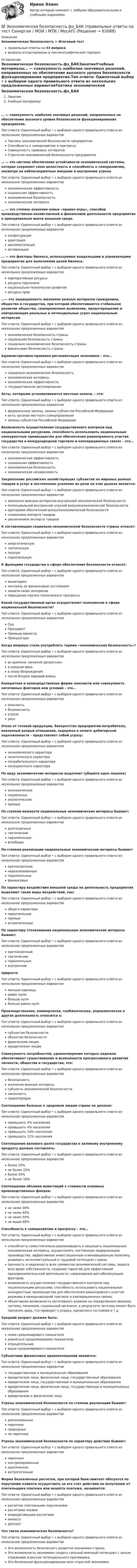      
            Описание
            Экономическая безопасность > Итоговый тестправильные ответы на 33 вопросавопросы отсортированы в лексикографическом порядке 
            Оглавление
            Экономическая безопасность.фэ_БАКЗанятиеУчебные материалы… — совокупность наиболее значимых решений, направленных на обеспечение высокого уровня безопасности функционирования предприятия.Тип ответа: Одиночный выбор • с выбором одного правильного ответа из нескольких предложенных вариантовТактика экономической безопасности предприятияСпособность к саморазвитию и прогрессуСовокупность правовых интересовСтратегия экономической безопасности предприятия… — это система обеспечения устойчивости экономической системы, которая сохраняет свою целостность и способность к саморазвитию, несмотря на неблагоприятные внешние и внутренние угрозыТип ответа: Одиночный выбор • с выбором одного правильного ответа из нескольких предложенных вариантовэкономическая эффективностьсоциальная эффективностьэкономическая безопасностьэкономические интересы… — это степень освоения новых «правил игры», способов производственно-хозяйственной и финансовой деятельности предприятия в принципиально иначе внешней среде.Тип ответа: Одиночный выбор • с выбором одного правильного ответа из нескольких предложенных вариантовконфигурацияадаптацияакклиматизацияактивизация… — это факторы бизнеса, используемые владельцами и управленцами предприятия для выполнения целей бизнеса.Тип ответа: Одиночный выбор • с выбором одного правильного ответа из нескольких предложенных вариантовкорпоративные ресурсыресурсы персоналанационально-техническое развитиересурсы прав…— это защищенность жизненно важных интересов гражданина, общества и государства, при которой обеспечиваются стабильное развитие общества, своевременное выявление, предотвращение и нейтрализация реальных и потенциальных угроз национальным интересамТип ответа: Одиночный выбор • с выбором одного правильного ответа из нескольких предложенных вариантовэкономическая безопасность странысоциальная безопасность странысоциально экономическая безопасность страныфинансовая безопасность страныАдминистративно-правовая регламентация экономики – это…Тип ответа: Одиночный выбор • с выбором одного правильного ответа из нескольких предложенных вариантовсоциально-экономическая безопасностьэкономические интересыэкономическая эффективностьгосударственное регулированиеАкты, которыми устанавливаются местные налоги, – это:Тип ответа: Одиночный выбор • с выбором одного правильного ответа из нескольких предложенных вариантовфедеральные законы, законы субъектов Российской Федерацииакты органов местного самоуправлениязаконы субъектов Российской ФедерацииВозможность осуществления государственного контроля над национальными ресурсами, способность использовать национальные конкурентные преимущества для обеспечения равноправного участия государства в международной торговле и кооперационных связях – это…Тип ответа: Одиночный выбор • с выбором одного правильного ответа из нескольких предложенных вариантовэкономическая эффективностьсоциальная эффективностьэкономическая безопасностьэкономическая независимостьЗакрепление российских хозяйствующих субъектов на мировых рынках товаров и услуг и постепенное усиление их роли на этих рынках является:Тип ответа: Одиночный выбор • с выбором одного правильного ответа из нескольких предложенных вариантовжизненно важным интересом внутренней экономической безопасностипотенциальной внутренней угрозой внешнеэкономической безопасностикритерием обеспечения внешнеэкономической безопасностиснижением импорта товаровувеличением экспорта товаровК составляющим социально-экономической безопасности страны относят:Тип ответа: Одиночный выбор • с выбором одного правильного ответа из нескольких предложенных вариантовэнергетическуютактическуюполнуюпараллельнуюК функциям государства в сфере обеспечения безопасности относят:Тип ответа: Одиночный выбор • с выбором одного правильного ответа из нескольких предложенных вариантовмониторингконтроль за финансовым состояниемзащита своих интересовповышение научно-технического прогрессаКакой государственный орган осуществляет полномочия в сфере национальной безопасности?Тип ответа: Одиночный выбор • с выбором одного правильного ответа из нескольких предложенных вариантовСудПрезидентПремьер-министрПрокуратураКогда впервые стали употреблять термин «экономическая безопасность»?Тип ответа: Одиночный выбор • с выбором одного правильного ответа из нескольких предложенных вариантовво времена «великой депрессии»в средние векав эпоху Возрожденияпосле Второй мировой войныКонкретная и непосредственная форма опасности или совокупность негативных факторов или условий – это…Тип ответа: Одиночный выбор • с выбором одного правильного ответа из нескольких предложенных вариантовопасностьбезопасностьугрозарискОтказ от готовой продукции, банкротство предприятия-потребителя, внезапный разрыв отношений, задержка в оплате дебиторской задолженности – представляет собой угрозу:Тип ответа: Одиночный выбор • с выбором одного правильного ответа из нескольких предложенных вариантовэкономического характераполитического характерапотребительского характераконкурентного характераПо виду экономических интересов выделяют (уберите одно лишнее)Тип ответа: Одиночный выбор • с выбором одного правильного ответа из нескольких предложенных вариантовэкономическиесоциальныеэкологическиепрямыеПо степени важности национальные экономические интересы бывают:Тип ответа: Одиночный выбор • с выбором одного правильного ответа из нескольких предложенных вариантовдолгосрочныетактическиепараллельныевсеобщиеПо степени реализации национальные экономические интересы бывают:Тип ответа: Одиночный выбор • с выбором одного правильного ответа из нескольких предложенных вариантовкраткосрочныенереализованныепараллельныефинансовыеПо характеру воздействия внешней среды на деятельность предприятия выделяют такие виды воздействий, как:Тип ответа: Одиночный выбор • с выбором одного правильного ответа из нескольких предложенных вариантовобщего характерапараллельныепрямыеантропогенныеПо характеру столкновения национальные экономические интересы бывают:Тип ответа: Одиночный выбор • с выбором одного правильного ответа из нескольких предложенных вариантовкраткосрочныетактическиепараллельныевнутренниеприростаТип ответа: Одиночный выбор • с выбором одного правильного ответа из нескольких предложенных вариантовменьше единицыравен нулюбольше нулябольше равно нуляПроизводственная, коммерчески, снабженческая, управленческая и другая деятельность относится к:Тип ответа: Одиночный выбор • с выбором одного правильного ответа из нескольких предложенных вариантовсубъектам безопасностиобъектам безопасностифизическим лицамюридическим лицамСовокупность потребностей, удовлетворение которых надежно обеспечивает существование и возможности прогрессивного развития личности, общества и государства, это:Тип ответа: Одиночный выбор • с выбором одного правильного ответа из нескольких предложенных вариантовбезопасностьжизненно важные интересысубъекты экономической безопасностизаконностьправопорядокСоотношение больных к здоровым людям стране не должно:Тип ответа: Одиночный выбор • с выбором одного правильного ответа из нескольких предложенных вариантовпревышать 5% населенияпревышать 4% населенияпревышать 10% населенияпревышать 11% населенияСоотношение валового долга государства к валовому внутреннему продукту должно составлять:Тип ответа: Одиночный выбор • с выбором одного правильного ответа из нескольких предложенных вариантовболее 25%не более 25%более 20%не более 16%Соотношение объемов инвестиций к стоимости основных производственных фондов:Тип ответа: Одиночный выбор • с выбором одного правильного ответа из нескольких предложенных вариантовне ниже 30%не ниже 40%не ниже 50%не выше 60%Способность к саморазвитию и прогрессу – это…Тип ответа: Одиночный выбор • с выбором одного правильного ответа из нескольких предложенных вариантовспособность самостоятельно реализовывать и защищать национальные экономические интересы, осуществлять постоянную модернизацию производства, эффективную инвестиционную и инновационную политику, развивать интеллектуальный и трудовой потенциал страны.прочность и надежность всех элементов экономической системы, защита всех форм собственности, создание гарантий для эффективной предпринимательской деятельности, сдерживания дестабилизующих факторов.возможность осуществления государственного контроля над национальными ресурсами, способность использовать национальные конкурентные преимущества для обеспечения равноправного участия державы в международной торговле и кооперационных связях.объективная возможность негативного влияния на определенное явление, систему, механизм, социальный организм, в результате чего ему может быть причинен вред, что приведет к упадку, кризисного состояния и т.д.Средний возраст должен быть:Тип ответа: Одиночный выбор • с выбором одного правильного ответа из нескольких предложенных вариантовниже среднемирового показателяравняться среднемировому показателюотрицательнымвыше среднемирового показателяСубъектами финансовых правоотношений являются:Тип ответа: Одиночный выбор • с выбором одного правильного ответа из нескольких предложенных вариантовгосударственные и муниципальные образованияюридические лица, физические лица, государственные образованияюридические лица, государственные и муниципальные образованияюридические лица, физические лица, государственные и муниципальные образованияюридические и физические лицаУгрозы экономической безопасности по степени реализации бывают:Тип ответа: Одиночный выбор • с выбором одного правильного ответа из нескольких предложенных вариантовреализованныенарочныеприродныене нарочныеУгрозы экономической безопасности по характеру действия бывают:Тип ответа: Одиночный выбор • с выбором одного правильного ответа из нескольких предложенных вариантовнарочныеконтролированныекритическиеантропогенныеФорма безналичных расчетов, при которой банк-эмитент обязуется по поручению клиента осуществить за его счет действия по получению от плательщика платежа или акцепта платежа, называется:Тип ответа: Одиночный выбор • с выбором одного правильного ответа из нескольких предложенных вариантоврасчетом платежными поручениямирасчетами чекамиаккредитивными расчетамиинкассодепозитЧто такое экономическая безопасность?Тип ответа: Одиночный выбор • с выбором одного правильного ответа из нескольких предложенных вариантовЭто возможность безопасного развития экономики страны.Это возможность экономики создать сильный военный потенциал с целью отражения агрессии потенциального противника.Это безопасное функционирование всех отраслей экономики.  
            
            
            💯 Экономическая безопасность.фэ_БАК (ответы на тест Синергия / МОИ / МТИ / МосАП, октябрь 2023)💯 Экономическая безопасность.фэ_БАК (правильные ответы на тест Синергия / МОИ / МТИ / МосАП)Экономическая безопасность.фэ_БАК. Синергия. Ответы на ИТОГОВЫЙ ТЕСТ. На отлично!Экономическая безопасность.фэ_БАК (тест с ответами Синергия/МОИ/ МТИ /МОСАП)Экономическая география и регионалистика (тест с ответами ММА)ЭКОНОМИЧЕСКАЯ ГЕОГРАФИЯ  [ХГУЭП]Экономическая и информационная безопасность (Задание 1,2,3,4) Росдистант, ТГУЭкономическая безопасность Российской Федерации вариант 4Экономическая безопасность территорийЭкономическая безопасность территорий  Республика Саха (Якутия)Экономическая безопасность территорий Удмуртская РеспубликаЭкономическая безопасность тест магистратура 84 баллов (ответы на тест Синергия / МТИ / МОИ / МосАП)Экономическая безопасность.фэ_БАК |итоговый тест|  (тест с ответами Синергия / МТИ / МОИ / МОСАП).💯 Экономическая безопасность.фэ_БАК (ответы на тест Синергия / МОИ / МТИ / МосАП, декабрь 2023)