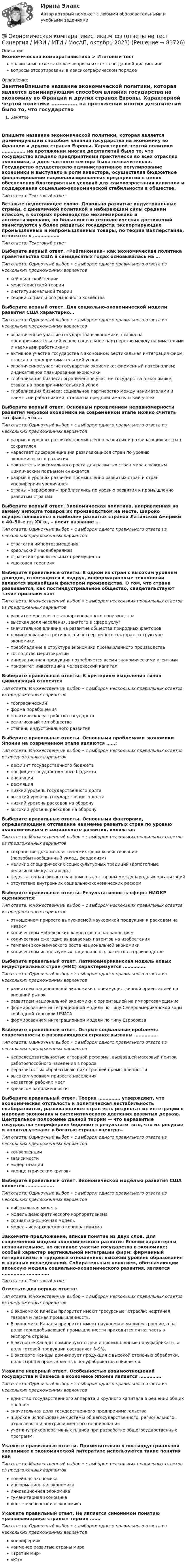      
            Описание
            Экономическая компаративистика > Итоговый тестправильные ответы на все вопросы из теста по данной дисциплиневопросы отсортированы в лексикографическом порядке 
            Оглавление
            ЗанятиеВпишите название экономической политики, которая является доминирующим способом влияния государства на экономику во Франции и других странах Европы. Характерной чертой политики ……………. на протяжении многих десятилетий было то, что государство владело предприятиями практически во всех отраслях экономики, а доля частного сектора была незначительна. Государство осуществляло административное регулирование экономики и выступало в роли инвестора, осуществляя бюджетное финансирование национализированных предприятий в целях обеспечения благоприятных условий для самовозрастания капитала и поддержания социально-экономической стабильности в обществе.Тип ответа: Текcтовый ответ Вставьте недостающее слово. Довольно развитые индустриальные страны, с динамичной политикой и набирающим силы средним классом, в которых производство механизировано и автоматизировано, но большинство технологических достижений заимствуются у более развитых государств, экспортирующие промышленные и непромышленные товары, по теории Валлерстайна, относятся к ………………Тип ответа: Текcтовый ответ Выберите верный ответ. «Рейганомика» как экономическая политика правительства США в семидесятых годах основывалась на …Тип ответа: Одиночный выбор • с выбором одного правильного ответа из нескольких предложенных вариантовкейнсианской теориимонетаристской теорииинституциональной теориитеории социального рыночного хозяйстваВыберите верный ответ. Для социально-экономической модели развития США характерно…Тип ответа: Одиночный выбор • с выбором одного правильного ответа из нескольких предложенных вариантовограниченное участие государства в экономике; ставка на предпринимательский успех; социальное партнерство между нанимателями и наемными работникамиактивное участие государства в экономике; вертикальная интеграция фирм; ставка на предпринимательский успехограниченное участие государства экономике; фирменный патернализм; индикативное планирование экономикиглобализация бизнеса; ограниченное участие государства в экономике; ставка на предпринимательский успехглобализация бизнеса; социальное партнерство между нанимателями и наемными работниками; ставка на предпринимательский успехВыберите верный ответ. Основным проявлением неравномерности развития мировой экономики на современном этапе можно считать тот факт, что …Тип ответа: Одиночный выбор • с выбором одного правильного ответа из нескольких предложенных вариантовразрыв в уровнях развития промышленно развитых и развивающихся стран сократилсянарастает дифференциация развивающихся стран по уровню экономического развитияпоказатель максимального роста для развитых стран мира с каждым циклическим подъемом снижаетсяразрыв в уровнях развития промышленно развитых стран и стран «периферии» увеличилсястраны «периферии» приблизились по уровню развития к промышленно развитым странамВыберите верный ответ. Экономическая политика, направленная на замену импорта товаров их производством на месте, широко осуществлявшаяся в наиболее развитых странах Латинской Америки в 40–50-е гг. ХХ в., – носит название …Тип ответа: Одиночный выбор • с выбором одного правильного ответа из нескольких предложенных вариантовстратегия импортозамещениякреольский неолиберализмстратегия сравнительных преимуществ«шоковая терапия»Выберите правильные ответы. В одной из стран с высоким уровнем доходов, относящихся к «ядру», информационные технологии являются важнейшим фактором производства. О том, что страна развивается, как постиндустриальное общество, свидетельствуют такие признаки как:Тип ответа: Множественный выбор • с выбором нескольких правильных ответов из предложенных вариантовразвитие массового стандартизованного производствавысокая доля населения, занятого в сфере услугзначительное влияние на развитие общества природных факторовдоминирование «третичного и четвертичного сектора» в структуре экономикипреобладание в структуре экономики промышленного производствагосподство меритократииинновационная продукция потребляется всеми экономическими агентамиприоритет инвестиций в человеческий капиталВыберите правильные ответы. К критериям выделения типов цивилизаций относятсяТип ответа: Множественный выбор • с выбором нескольких правильных ответов из предложенных вариантовгеографическийформа порабощенияполитическое устройство государстврелигиозный тип обществастепень индустриального развитияВыберите правильные ответы. Основными проблемами экономики Японии на современном этапе являются ……:Тип ответа: Множественный выбор • с выбором нескольких правильных ответов из предложенных вариантовдефицит государственного бюджетапрофицит государственного бюджетаинфляциядефляциянизкий уровень государственного долгавысокий уровень государственного долганизкий уровень расходов на оборонувысокий уровень расходов на оборонуВыберите правильные ответы. Основными факторами, определяющими отставание наименее развитых стран по уровню экономического и социального развития, являются:Тип ответа: Множественный выбор • с выбором нескольких правильных ответов из предложенных вариантовсохранение докапиталистических форм хозяйствования (первобытнообщинный уклад, феодализм)наличие специфических социокультурных традиций (допотопные религиозные культы и др.)недостаточная финансовая помощь со стороны международных организацийотсутствие внутренних социально-экономических реформВыберите правильные ответы. Результативность сферы НИОКР оценивается:Тип ответа: Множественный выбор • с выбором нескольких правильных ответов из предложенных вариантовотношением прироста выпускаемой наукоемкой продукции к расходам на НИОКРколичеством Нобелевских лауреатов по направлениямколичеством ежегодно выдаваемых патентов на изобретениятемпами экономического роста национальной экономикиколичеством используемых национальных патентов в производствеВыберите правильный ответ. Латиноамериканская модель новых индустриальных стран (НИС) характеризуется …………….Тип ответа: Одиночный выбор • с выбором одного правильного ответа из нескольких предложенных вариантовразвитием национальной экономики с преимущественной ориентацией на внешний рынокразвитием национальной экономики с ориентацией на импортозамещениеформированием интеграционной модели по типу Североамериканской зоны свободной торговли USMCAформированием интеграционной модели по типу ЕвросоюзаВыберите правильный ответ. Острые социальные проблемы современности в развивающихся странах вызваны …………….Тип ответа: Одиночный выбор • с выбором одного правильного ответа из нескольких предложенных вариантовнепоследовательностью аграрной реформы, вызвавшей массовый приток работоспособного населения в городанеразвитостью обрабатывающих отраслей промышленностивысоким уровнем прироста населениянехваткой рабочих месткризисом задолженностиВыберите правильный ответ. Теория …………… утверждает, что экономическая отсталость и политическая нестабильность слаборазвитых, развивающихся стран есть результат их интеграции в мировую экономику и систематического давления развитых держав. Центральное положение данной теории — что неразвитые государства «периферии» беднеют в результате того, что их ресурсы и капитал утекают в богатые страны «центра».Тип ответа: Одиночный выбор • с выбором одного правильного ответа из нескольких предложенных вариантовконвергенциизависимостимодернизации«концентрических кругов»Выберите правильный ответ. Экономической моделью развития США является ……………….Тип ответа: Одиночный выбор • с выбором одного правильного ответа из нескольких предложенных вариантовлиберальная модельмодель демократического корпоративизмасоциально-рыночная модельмодель иерархического корпоративизмаЗакончите предложение, вписав понятие из двух слов. Для современной модели экономического развития Японии характерны незначительное, но активное участие государства в экономике; особый характер вертикальной интеграции фирм; фирменный патернализм» в трудовых отношениях; высокий уровень образования и научных исследований. Собирательным понятием, обозначающим японскую модель социально-экономического развития, является ……………. ……………Тип ответа: Текcтовый ответ Отметьте два верных ответа:Тип ответа: Множественный выбор • с выбором нескольких правильных ответов из предложенных вариантовВ экономике Канады приоритет имеют ресурсные отрасли: нефтяная, газовая и лесная промышленность.В экономике Канады приоритет имеет наукоемкое машиностроение, а на долю горнодобывающей промышленности приходится пятая часть в экспорте страны.В экспорте Канады доминируют сырье и промышленные полуфабрикаты, а доля готовой продукции составляет 8–9%,В экспорте Канады доминирует продукция с высокой степенью обработки, доля сырья и промышленных полуфабрикатов снижается.Укажите неверный ответ. Особенностью взаимоотношений государства и бизнеса в экономике Японии является ……………Тип ответа: Одиночный выбор • с выбором одного правильного ответа из нескольких предложенных вариантовединство государственного аппарата и крупного капитала в решении общих проблемзначительная доля государственного предпринимательстваширокое использование системы общегосударственного, регионального, отраслевого и внутрифирменного планированияучет внутрикорпоративных планов при разработке общегосударственных программУкажите правильные ответы. Применительно к постиндустриальной экономике в экономической литературе используются такие понятия какТип ответа: Множественный выбор • с выбором нескольких правильных ответов из предложенных вариантовновейшая экономикаинформационная экономикаинновационная экономикагуманитарная экономика«постчеловеческая» экономикаУкажите правильный ответ. Не является синонимом понятию «развивающиеся страны» термин …….Тип ответа: Одиночный выбор • с выбором одного правильного ответа из нескольких предложенных вариантов«периферия»наименее развитые страны мира«Третий мир»«Юг»  
            
            
            Экономическая компаративистика.м_фэ(2/2) тест с ответами магистратура Синергия💯 Экономическая компаративистика.м_фэ (ответы на тест Синергия / МОИ / МТИ / МосАП, октябрь 2023) Экономическая компаративистика.м_фэ. Синергия. Ответы на ИТОГОВЫЙ ТЕСТ. На отлично!Экономическая компаративистика.м_фэ (тест с ответами Синергия)Экономическая компаративистика.м_фэ (тест с ответами Синергия)Экономическая компаративистика. Синергия. Ответы на итоговый + компетентностный тесты. На отлично!Экономическая компаративистика тест Синергия 1 семестр (все ответы✅100 баллов)ЭКОНОМИЧЕСКАЯ ГЕОГРАФИЯ  [ХГУЭП]Экономическая и информационная безопасность (Задание 1,2,3,4) Росдистант, ТГУЭкономическая и информационная безопасность (ПРАКТИЧЕСКОЕ ЗАДАНИЕ № 1) ТГУ, РосдистантЭкономическая интерпретация параметров линейного и степенного управления регрессииЭкономическая информатика - вариант №3Экономическая информатика// ИМЭС Экономическая история