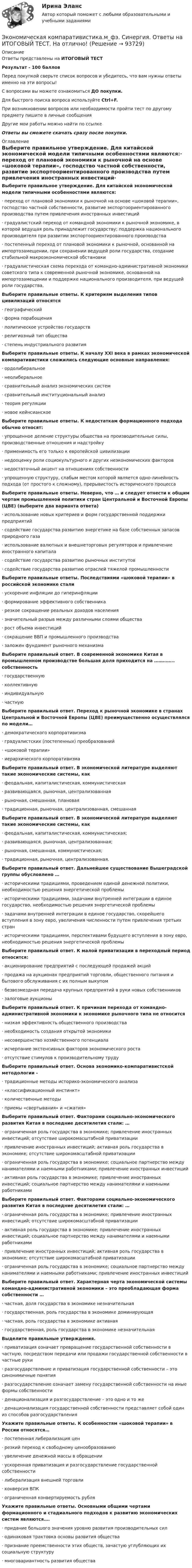     
            Описание
            Ответы представлены на ИТОГОВЫЙ ТЕСТРезультат - 100 балловПеред покупкой сверьте список вопросов и убедитесь, что вам нужны ответы именно на эти вопросы!С вопросами вы можете ознакомиться ДО покупки.Для быстрого поиска вопроса используйте Ctrl+F.При возникновении вопросов или необходимости пройти тест по другому предмету пишите в личные сообщения Другие мои работы можно найти по ссылке Ответы вы сможете скачать сразу после покупки. 
            Оглавление
            Выберите правильное утверждение. Для китайской экономической модели типичными особенностями являются:·      переход от плановой экономики к рыночной на основе «шоковой терапии», господство частной собственности, развитие экспортоориентированного производства путем привлечения иностранных инвестиций·      градуалистский переход от командной экономики к рыночной экономике, в которой ведущая роль принадлежит государству; поддержка национального производителя при развитии экспортоориентированного производства·      постепенный переход от плановой экономики к рыночной, основанной на импортозамещении, при сохранении ведущей роли государства, создание стабильной макроэкономической обстановки·      градуалистическая схема перехода от командно-административной экономики советского типа к современной рыночной экономике, основанной на импортозамещении и поддержке национального производителя, при ведущей роли государства, Выберите правильные ответы. К критериям выделения типов цивилизаций относятся·      географический·      форма порабощения·      политическое устройство государств·      религиозный тип общества·      степень индустриального развития Выберите правильные ответы. К началу XXI века в рамках экономической компаративистики сложились следующие основные направления:·      ордолиберальное·      неолиберальное·      сравнительный анализ экономических систем·      сравнительный институциональный анализ·      теория регуляции·      новое кейнсианское Выберите правильные ответы. К недостаткам формационного подхода обычно относят:·      упрощенное деление структуры общества на производительные силы, производственные отношения и надстройку·      применимость его только к европейской цивилизации·      недооценку роли социокультурного и других неэкономических факторов·      недостаточный акцент на отношениях собственности·      упрощенную структуру, слабым местом которой является одно-линейность подхода (от простого к сложному), прерывистость исторического процесса Выберите правильные ответы. Неверно, что … и следует отнести к общим чертам промышленной политики стран Центральной и Восточной Европы (ЦВЕ) (выберите два варианта ответа)·      использование новых критериев и форм государственной поддержки предприятий·      содействие государства развитию энергетике на базе собственных запасов природного газа·      использование валютных и внешнеторговых регуляторов и привлечение иностранного капитала·      содействие государства развитию рыночных институтов·      содействие государства развитию отраслей тяжелой промышленности Выберите правильные ответы. Последствиями «шоковой терапии» в российской экономике стали·      ускорение инфляции до гиперинфляции·      формирование эффективного собственника·      резкое сокращение реальных доходов населения·      значительный разрыв между различными слоями общества·      рост объема инвестиций·      сокращение ВВП и промышленного производства·      заложен фундамент рыночного механизма Выберите правильный ответ. В современной экономике Китая в промышленном производстве большая доля приходится на ………….. собственность·      государственную·      коллективную·      индивидуальную·      частную Выберите правильный ответ. Переход к рыночной экономике в странах Центральной и Восточной Европы (ЦВЕ) преимущественно осуществлялся по модели…·      демократического корпоративизма·      градуалистских (постепенных) преобразований·      «шоковой терапии»·      иерархического корпоративизма Выберите правильный ответ. В экономической литературе выделяют такие экономические системы, как·      феодальная, капиталистическая, коммунистическая·      развивающаяся, рыночная, централизованная·      рыночная, смешанная, плановая·      традиционная, рыночная, централизованная, смешанная Выберите правильный ответ. В экономической литературе выделяют такие экономические системы, как·      феодальная, капиталистическая, коммунистическая;·      развивающаяся, рыночная, централизованная;·      рыночная, смешанная, коммунистическая;·      традиционная, рыночная, централизованная. Выберите правильный ответ. Дальнейшее существование Вышеградской группы обусловлено …·      историческими традициями, проведением единой денежной политики, необходимостью решения энергетической проблемы·      историческими традициями, задачами внутренней интеграции в единое государство, необходимостью решения энергетической проблемы·      задачами внутренней интеграции в единое государство, скорейшего вступления в зону евро, увеличения численности путем привлечения третьих стран·      историческими традициями, перспективами будущего вступления в зону евро, необходимостью решения энергетической проблемы Выберите правильный ответ. К малой приватизации в переходный период относится:·      акционирование предприятий с последующей продажей акций·      продажа на аукционах предприятий торговли, общественного питания и бытового обслуживания с их полным выкупом·      безвозмездная передача крупных предприятий в руки новых собственников·      залоговые аукционы Выберите правильный ответ. К причинам перехода от командно-административной экономики к экономике рыночного типа не относится·      низкая эффективность общественного производства·      необходимость создания открытой экономики·      несовершенство хозяйственного потенциала·      исчерпание экстенсивных факторов экономического роста·      отсутствие стимулов к производительному труду Выберите правильный ответ. Основа экономико-компаративистской методологии -·      традиционные методы историко-экономического анализа·      «классификационный инстинкт»·      количественные методы·      приемы «свертывания» и «сжатия» Выберите правильный ответ. Факторами социально-экономического развития Китая в последние десятилетия стали: …·      ограниченная роль государства в экономике; привлечение иностранных инвестиций; отсутствие широкомасштабной приватизации·      привлечение иностранных инвестиций; активная роль государства в экономике; отсутствие широкомасштабной приватизации·      ограниченная роль государства в экономике; социальное партнерство между нанимателями и наемными работниками; привлечение иностранных инвестиций·      активная роль государства в экономике; привлечение иностранных инвестиций; социальное партнерство между нанимателями и наемными работниками Выберите правильный ответ. Факторами социально-экономического развития Китая в последние десятилетия стали: …·      ограниченная роль государства в экономике; привлечение иностранных инвестиций; отсутствие широкомасштабной приватизации·      активная роль государства в экономике; привлечение иностранных инвестиций; социальное партнерство между нанимателями и наемными работниками·      привлечение иностранных инвестиций; активная роль государства в экономике; отсутствие широкомасштабной приватизации·      ограниченная роль государства в экономике; социальное партнерство между нанимателями и наемными работниками; привлечение иностранных инвестиций Выберите правильный ответ. Характерная черта экономической системы командно-административной экономики – это преобладающая форма собственности …·      частная, доля государства в экономике незначительная·      государственная, роль государства в экономике доминирующая·      частная, роль государства в экономике активная·      государственная, роль государства в экономике незначительная Выделите правильные утверждения.·      приватизация означает превращение государственной собственности в частную, посредством передачи или продажи государственной собственности в частные руки·      разгосударствление и приватизация государственной собственности – это синонимичные понятия·      разгосударствление означает замену государственной собственности на иные формы собственности·      денационализация и разгосударствление – это одно и то же·      денационализация государственной собственности представляет собой один из способов разгосударствления Укажите правильные ответы. К особенностям «шоковой терапии» в России относятся…·      постепенная либерализация цен·      резкий переход к свободному ценообразованию·      увеличение денежной массы в обращении·      ускоренная приватизация и разгосударствление государственной собственности·      либерализация внешней торговли·      конверсия ВПК·      ограниченная конвертируемость рубля Укажите правильные ответы. Основными общими чертами формационного и стадиального подходов к развитию экономических систем являются….·      придание большого значения уровню развития производительных сил·      одинаковая трактовка основы развития общества·      признание преемственности этих обществ, зачастую углубляющих их социальную структуру·      многовариантность развития общества   
            
            
            💯 Экономическая компаративистика.м_фэ (ответы на тест Синергия / МОИ / МТИ / МосАП, октябрь 2023) Экономическая компаративистика.м_фэ. Синергия. Ответы на ИТОГОВЫЙ ТЕСТ. На отлично!Экономическая компаративистика.м_фэ (тест с ответами Синергия)Экономическая компаративистика.м_фэ (тест с ответами Синергия)Экономическая компаративистика. Синергия. Ответы на итоговый + компетентностный тесты. На отлично!Экономическая компаративистика тест Синергия 1 семестр (все ответы✅100 баллов)Экономическая культура и финансовая грамотность//ИМЭС//рез-т попытки /76%Экономическая и информационная безопасность (Задание 1,2,3,4) Росдистант, ТГУЭкономическая и информационная безопасность (ПРАКТИЧЕСКОЕ ЗАДАНИЕ № 1) ТГУ, РосдистантЭкономическая интерпретация параметров линейного и степенного управления регрессииЭкономическая информатика - вариант №3Экономическая информатика// ИМЭС Экономическая история✅ Экономическая компаративистика 21 вопрос СИНЕРГИЯ МТИ 2022