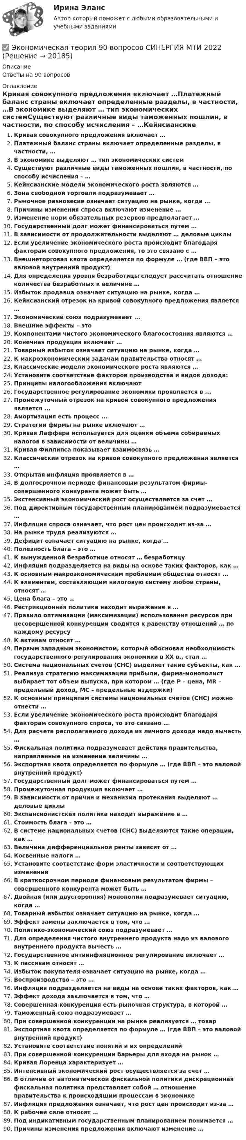      
          Описание
          Ответы на 90 вопросов 
          Оглавление
          Кривая совокупного предложения включает …Платежный баланс страны включает определенные разделы, в частности, …В экономике выделяют … тип экономических системСуществуют различные виды таможенных пошлин, в частности, по способу исчисления – …Кейнсианские модели экономического роста являются …Зона свободной торговли подразумевает …Рыночное равновесие означает ситуацию на рынке, когда …Причины изменения спроса включают изменение …Изменение норм обязательных резервов предполагает …Государственный долг может финансироваться путем …В зависимости от продолжительности выделяют … деловые циклыЕсли увеличение экономического роста происходит благодаря факторам совокупного предложения, то это связано с …Внешнеторговая квота определяется по формуле … (где ВВП – это валовой внутренний продукт)Для определения уровня безработицы следует рассчитать отношение количества безработных к величине …Избыток продавца означает ситуацию на рынке, когда …Кейнсианский отрезок на кривой совокупного предложения является …Экономический союз подразумевает ...Внешние эффекты – этоКомпонентами чистого экономического благосостояния являются …Конечная продукция включает …Товарный избыток означает ситуацию на рынке, когда …К макроэкономическим задачам правительства относят …Классические модели экономического роста являются …Установите соответствие факторов производства и видов дохода:Принципы налогообложения включаютГосударственное регулирование экономики проявляется в ...Промежуточный отрезок на кривой совокупного предложения является ...Амортизация есть процесс ...Стратегии фирмы на рынке включают …Кривая Лаффера используется для оценки объема собираемых налогов в зависимости от величины …Кривая Филлипса показывает взаимосвязь …Классический отрезок на кривой совокупного предложения является …Открытая инфляция проявляется в …В долгосрочном периоде финансовым результатом фирмы- совершенного конкурента может быть …Экстенсивный экономический рост осуществляется за счет …Под директивным государственным планированием подразумевается …Инфляция спроса означает, что рост цен происходит из-за …На рынке труда реализуются …Дефицит означает ситуацию на рынке, когда …Полезность блага – это …К вынужденной безработице относят … безработицуИнфляция подразделяется на виды на основе таких факторов, как …К основным макроэкономическим проблемам общества относят …К элементам, составляющим налоговую систему любой страны, относят …Цена блага – это …Рестрикционная политика находит выражение в …Правило оптимизации (максимизации) использования ресурсов при несовершенной конкуренции сводится к равенству отношений … по каждому ресурсуК активам относят …Первым западным экономистом, который обосновал необходимость государственного регулирования экономики в ХХ в., стал …Система национальных счетов (СНС) выделяет такие субъекты, как …Реализуя стратегию максимизации прибыли, фирма-монополист выбирает тот объем выпуска, при котором … (где P – цена, MR – предельный доход, MC – предельные издержки)К основным принципам системы национальных счетов (СНС) можно отнести …Если увеличение экономического роста происходит благодаря факторам совокупного спроса, то это связано …Для расчета располагаемого дохода из личного дохода надо вычесть …Фискальная политика подразумевает действия правительства, направленные на изменение величины …Экспортная квота определяется по формуле … (где ВВП – это валовой внутренний продукт)Государственный долг может финансироваться путем …Промежуточная продукция включает …В зависимости от причин и механизма протекания выделяют … деловые циклыЭкспансионистская политика находит выражение в …Стоимость блага – это …В системе национальных счетов (СНС) выделяются такие операции, как …Величина дифференциальной ренты зависит от …Косвенные налоги …Установите соответствие форм эластичности и соответствующих измененийВ краткосрочном периоде финансовым результатом фирмы – совершенного конкурента может быть …Двойная (или двусторонняя) монополия подразумевает ситуацию, когда …Товарный избыток означает ситуацию на рынке, когда …Эффект замены заключается в том, что …Политико-экономический союз подразумевает …Для определения чистого внутреннего продукта надо из валового внутреннего продукта вычесть …Государственное антиинфляционное регулирование включает …К пассивам относят …Избыток покупателя означает ситуацию на рынке, когда …Воспроизводство – это …Инфляция подразделяется на виды на основе таких факторов, как …Эффект дохода заключается в том, что …Совершенная конкуренция есть рыночная структура, в которой …Таможенный союз подразумевает …При совершенной конкуренции на рынке реализуется … товарЭкспортная квота определяется по формуле … (где ВВП – это валовой внутренний продукт)Установите соответствие понятий и их определенийПри совершенной конкуренции барьеры для входа на рынок …Кривая Лоренца характеризует …Интенсивный экономический рост осуществляется за счет …В отличие от автоматической фискальной политики дискреционная фискальная политика представляет собой … отношение правительства к происходящим процессам в экономикеИнфляция предложения означает, что рост цен происходит из-за …К рабочей силе относят …Под индикативным государственным планированием понимается …Причины изменения предложения включают изменение … 
            
            
            Экономическая теория.1.2. Практическое задание. ММУ.✅ Экономическая теория 90 вопросов СИНЕРГИЯ МТИ 2022✅ Экономическая теория 91 вопрос СИНЕРГИЯ МТИ 2022Экономическая теория выделяет две группы ресурсов: материальные (капитал и земля) и … (труд и предпринимательская способность)Экономическая теория готовые ответы 2022 синергияЭкономическая теория ДГТУЭкономическая теория (ДОУА) Практическое занятие 1. Задания 1, 3 - 10Экономическая статистика ( ПРОМЕЖУТОЧНЫЕ ТЕСТЫ 1,2) РОСДИСТАНТ, ТГУЭкономическая статистика(росдистант)Экономическая статистика. РосдистантЭкономическая сущность издержек обращения, их классификация и состав.экономическая теорияЭкономическая теорияЭкономическая теория