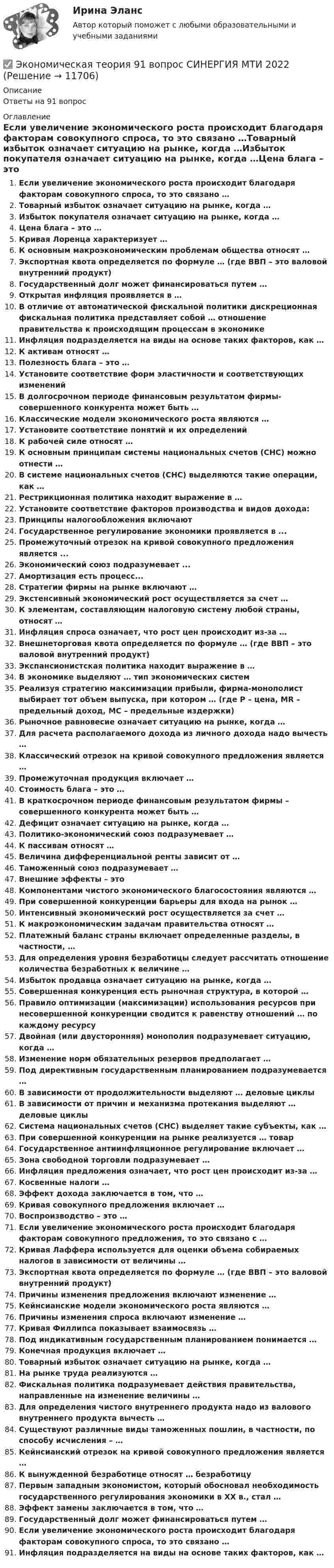      
          Описание
          Ответы на 91 вопрос 
          Оглавление
          Если увеличение экономического роста происходит благодаря факторам совокупного спроса, то это связано …Товарный избыток означает ситуацию на рынке, когда …Избыток покупателя означает ситуацию на рынке, когда …Цена блага – это …Кривая Лоренца характеризует …К основным макроэкономическим проблемам общества относят …Экспортная квота определяется по формуле … (где ВВП – это валовой внутренний продукт)Государственный долг может финансироваться путем …Открытая инфляция проявляется в …В отличие от автоматической фискальной политики дискреционная фискальная политика представляет собой … отношение правительства к происходящим процессам в экономикеИнфляция подразделяется на виды на основе таких факторов, как …К активам относят …Полезность блага – это …Установите соответствие форм эластичности и соответствующих измененийВ долгосрочном периоде финансовым результатом фирмы-совершенного конкурента может быть …Классические модели экономического роста являются …Установите соответствие понятий и их определенийК рабочей силе относят …К основным принципам системы национальных счетов (СНС) можно отнести …В системе национальных счетов (СНС) выделяются такие операции, как …Рестрикционная политика находит выражение в …Установите соответствие факторов производства и видов дохода:Принципы налогообложения включаютГосударственное регулирование экономики проявляется в ...Промежуточный отрезок на кривой совокупного предложения является ...Экономический союз подразумевает ...Амортизация есть процесс...Стратегии фирмы на рынке включают …Экстенсивный экономический рост осуществляется за счет …К элементам, составляющим налоговую систему любой страны, относят …Инфляция спроса означает, что рост цен происходит из-за …Внешнеторговая квота определяется по формуле … (где ВВП – это валовой внутренний продукт)Экспансионистская политика находит выражение в …В экономике выделяют … тип экономических системРеализуя стратегию максимизации прибыли, фирма-монополист выбирает тот объем выпуска, при котором … (где P – цена, MR – предельный доход, MC – предельные издержки)Рыночное равновесие означает ситуацию на рынке, когда …Для расчета располагаемого дохода из личного дохода надо вычесть …Классический отрезок на кривой совокупного предложения является …Промежуточная продукция включает …Стоимость блага – это …В краткосрочном периоде финансовым результатом фирмы – совершенного конкурента может быть …Дефицит означает ситуацию на рынке, когда …Политико-экономический союз подразумевает …К пассивам относят …Величина дифференциальной ренты зависит от …Таможенный союз подразумевает …Внешние эффекты – этоКомпонентами чистого экономического благосостояния являются …При совершенной конкуренции барьеры для входа на рынок …Интенсивный экономический рост осуществляется за счет …К макроэкономическим задачам правительства относят …Платежный баланс страны включает определенные разделы, в частности, …Для определения уровня безработицы следует рассчитать отношение количества безработных к величине …Избыток продавца означает ситуацию на рынке, когда …Совершенная конкуренция есть рыночная структура, в которой …Правило оптимизации (максимизации) использования ресурсов при несовершенной конкуренции сводится к равенству отношений … по каждому ресурсуДвойная (или двусторонняя) монополия подразумевает ситуацию, когда …Изменение норм обязательных резервов предполагает …Под директивным государственным планированием подразумевается …В зависимости от продолжительности выделяют … деловые циклыВ зависимости от причин и механизма протекания выделяют … деловые циклыСистема национальных счетов (СНС) выделяет такие субъекты, как …При совершенной конкуренции на рынке реализуется … товарГосударственное антиинфляционное регулирование включает …Зона свободной торговли подразумевает …Инфляция предложения означает, что рост цен происходит из-за …Косвенные налоги …Эффект дохода заключается в том, что …Кривая совокупного предложения включает …Воспроизводство – это …Если увеличение экономического роста происходит благодаря факторам совокупного предложения, то это связано с …Кривая Лаффера используется для оценки объема собираемых налогов в зависимости от величины …Экспортная квота определяется по формуле … (где ВВП – это валовой внутренний продукт)Причины изменения предложения включают изменение …Кейнсианские модели экономического роста являются …Причины изменения спроса включают изменение …Кривая Филлипса показывает взаимосвязь …Под индикативным государственным планированием понимается …Конечная продукция включает …Товарный избыток означает ситуацию на рынке, когда …На рынке труда реализуются …Фискальная политика подразумевает действия правительства, направленные на изменение величины …Для определения чистого внутреннего продукта надо из валового внутреннего продукта вычесть …Существуют различные виды таможенных пошлин, в частности, по способу исчисления – …Кейнсианский отрезок на кривой совокупного предложения является …К вынужденной безработице относят … безработицуПервым западным экономистом, который обосновал необходимость государственного регулирования экономики в ХХ в., стал …Эффект замены заключается в том, что …Государственный долг может финансироваться путем …Если увеличение экономического роста происходит благодаря факторам совокупного спроса, то это связано …Инфляция подразделяется на виды на основе таких факторов, как … 
            
            
            ✅ Экономическая теория 90 вопросов СИНЕРГИЯ МТИ 2022✅ Экономическая теория 91 вопрос СИНЕРГИЯ МТИ 2022Экономическая теория выделяет две группы ресурсов: материальные (капитал и земля) и … (труд и предпринимательская способность)Экономическая теория готовые ответы 2022 синергияЭкономическая теория ДГТУЭкономическая теория (ДОУА) Практическое занятие 1. Задания 1, 3 - 10Экономическая теория (ДОУА) Практическое занятие 1. Задания 1, 3 - 10Экономическая статистика(росдистант)Экономическая статистика. РосдистантЭкономическая сущность издержек обращения, их классификация и состав.экономическая теорияЭкономическая теорияЭкономическая теорияЭкономическая теория