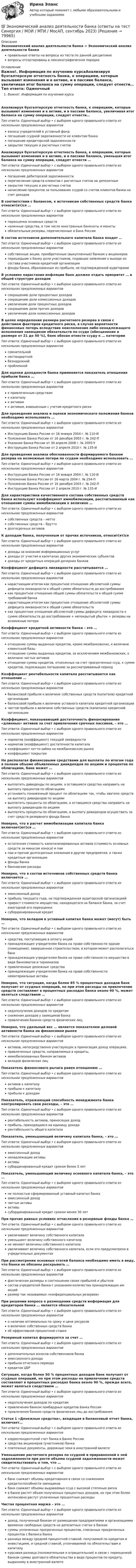      
            Описание
            Экономический анализ деятельности банка > Экономический анализ деятельности банкаправильные ответы на вопросы из теста по данной дисциплиневопросы отсортированы в лексикографическом порядке 
            Оглавление
            Важно!. Информация по изучению курсаАнализируя бухгалтерскую отчетность банка, к операциям, которые вызывают изменения и в активе, и в пассиве баланса, увеличивая итог баланса на сумму операции, следует отнести…Тип ответа: Одиночный выбор • с выбором одного правильного ответа из нескольких предложенных вариантоввзносы учредителей в уставный фондпогашение ссудной задолженности не клиентам банкапогашение кредиторской задолженностизакрытие текущих и расчетных счетовАнализируя бухгалтерскую отчетность банка, к операциям, которые вызывают изменения и в активе, и в пассиве баланса, уменьшая итог баланса на сумму операции, следует отнести …Тип ответа: Одиночный выбор • с выбором одного правильного ответа из нескольких предложенных вариантовпогашение дебиторской задолженностиперечисление средств клиентов с расчетных счетов на депозитныезакрытие текущих и расчетных счетовначисление процентов за пользование ссудой со счетов клиентов банка на счет доходовВ соответствии с балансом, к источникам собственных средств банка относит(ят)ся …Тип ответа: Одиночный выбор • с выбором одного правильного ответа из нескольких предложенных вариантовпереоценка основных средствналичные средства, в том числе иностранные банкноты и монетыобязательные резервы, перечисленные в Банк РоссииВ состав источников дополнительного капитала банка входят …Тип ответа: Одиночный выбор • с выбором одного правильного ответа из нескольких предложенных вариантовсобственные акции, приобретенные (выкупленные) банком у акционеровперешедшие к банку доли участников, подавших заявление о выходе из состава участников кредитной организациифонды банка, образованные из прибыли, не подтвержденной аудиторамиВ условиях нарастания инфляции банк должен отдать приоритет … в общей структуре доходовТип ответа: Одиночный выбор • с выбором одного правильного ответа из нескольких предложенных вариантовсокращению доли процентных доходовсокращению доли комиссионных доходовувеличению доли процентных доходовсокращению доли прочих доходовувеличению доли комиссионных доходовВ целях определения размера расчетного резерва в связи с действием факторов кредитного риска, в случае вероятности финансовых потерь вследствие неисполнения либо ненадлежащего исполнения заемщиком обязательств по ссуде (обесценение в размере от 21 до 50 %), банк обязан отнести ссуду к … категорииТип ответа: Одиночный выбор • с выбором одного правильного ответа из нескольких предложенных вариантовсомнительнойнестандартнойбезнадежнойпроблемнойДля оценки доходности банка применяется показатель отношения прибыли банка …Тип ответа: Одиночный выбор • с выбором одного правильного ответа из нескольких предложенных вариантовк привлеченным средствамк капиталук активамк активам, взвешенным с учетом кредитного рискаДля проведения анализа и оценки экономического положения банков необходимо использовать …Тип ответа: Одиночный выбор • с выбором одного правильного ответа из нескольких предложенных вариантовИнструкцию Банка России от 16 января 2004 г. № 110-ИПоложение Банка России от 16 декабря 2003 г. № 242-ПУказание Банка России от 30 апреля 2008 г. № 2005-УИнструкцию Банка России от 2 апреля 2010 г. № 135-ИДля проведения анализа обоснованности формируемого банком резерва на возможные потери по ссудам необходимо использовать …Тип ответа: Одиночный выбор • с выбором одного правильного ответа из нескольких предложенных вариантовИнструкцию Банка России от 16 января 2004 г. № 110-ИПоложение Банка России от 26 марта 2004 г. № 254-ППоложение Банка России от 16 декабря 2003 г. № 242-ПИнструкцию Банка России от 2 апреля 2010 г. № 135-ИДля характеристики качественного состава собственных средств банка используют коэффициент иммобилизации, рассчитываемый как отношение суммы иммобилизации к величине …Тип ответа: Одиночный выбор • с выбором одного правильного ответа из нескольких предложенных вариантовсобственных средств – неттособственных средств – бруттодолгосрочных активовК доходам банка, полученным от прочих источников, относит(ят)сяТип ответа: Одиночный выбор • с выбором одного правильного ответа из нескольких предложенных вариантовдоходы за оказание информационных услугдоходы от участия в капиталах других экономических субъектовдоходы от кредитных операций дочерних банковКоэффициент дефицита ликвидности рассчитывается …Тип ответа: Одиночный выбор • с выбором одного правильного ответа из нескольких предложенных вариантовнарастающим итогом как процентное отношение абсолютной суммы дефицита ликвидности к общей сумме обязательств до востребованиякак процентное отношение общей суммы обязательств к общей сумме требований банканарастающим итогом как процентное отношение абсолютной суммы дефицита ликвидности к общей сумме обязательствкак процентное отношение абсолютной суммы дефицита ликвидности к сумме обязательств до востребования + непокрытый убыток + резервы на возможные потериКоэффициент кредитной активности банка – это …Тип ответа: Одиночный выбор • с выбором одного правильного ответа из нескольких предложенных вариантовотношение суммы выданных кредитов, кроме межбанковских, к величине клиентской базыотношение суммы выданных кредитов, за исключением межбанковских, к величине чистых активовотношение суммы кредитов, отнесенных на счет просроченных ссуд, к сумме кредитов, подлежащих погашению за рассматриваемый периодКоэффициент рентабельности капитала рассчитывается как отношение …Тип ответа: Одиночный выбор • с выбором одного правильного ответа из нескольких предложенных вариантовбалансовой прибыли к величине собственных средств (капитала) кредитной организациибалансовой прибыли к величине уставного капитала кредитной организациичистой прибыли к величине собственных средств (капитала) кредитной организацииКоэффициент, показывающий достаточность финансирования «длинных» активов за счет привлечения срочных пассивов, – это …Тип ответа: Одиночный выбор • с выбором одного правильного ответа из нескольких предложенных вариантовнорматив (коэффициент) текущей ликвидностинорматив (коэффициент) достаточности капиталакоэффициент нетто-займа на межбанковском рынкекоэффициент покрытияНе располагая финансовыми средствами для выплаты по итогам года в полном объеме объявленных дивидендов по акциям и процентов по облигациям, банк может …Тип ответа: Одиночный выбор • с выбором одного правильного ответа из нескольких предложенных вариантоввыплатить дивиденды по акциям, а оставшиеся средства направить на выплату процентов по облигациямустановить пониженный процент по облигациям так, чтобы хватило средств на выплату дивидендов по акциямвыплатить проценты по облигациям, а оставшиеся средства направить на выплату дивидендов по акциямвыплатить проценты по облигациям, а выплату дивидендов осуществить за счет средств резервного фонда банкаНеверно, что в расчет иммобилизации капитала банка включает(ют)ся …Тип ответа: Одиночный выбор • с выбором одного правильного ответа из нескольких предложенных вариантовостаточная стоимость капитализированных активов (стоимость основных средств за минусом износа) и паипаи и прочие долгосрочные вложения в другие предприятия, а также кредитные организациифонды банкабанковские расходыНеверно, что в состав источников собственных средств банка включается …Тип ответа: Одиночный выбор • с выбором одного правильного ответа из нескольких предложенных вариантовэмиссионный доходприбыль текущего года, не подтвержденная аудиторской организациейприрост стоимости имущества, находящегося на балансе банка, за счет ежегодной его переоценкисубординированный кредитНеверно, что вкладом в уставный капитал банка может (могут) быть …Тип ответа: Одиночный выбор • с выбором одного правильного ответа из нескольких предложенных вариантовсредства, поступающие в оплату акцийпринадлежащее учредителям банка на праве собственности здание (помещение), завершенное строительством, в котором может располагаться банкпринадлежащее учредителям банка на праве собственности имущество в виде банкоматов и терминаловпривлеченные денежные средствапринадлежащие учредителям банка на праве собственности нематериальные активыНеверно, что ситуация, когда более 85 % процентных доходов банк получает от ссудных операций, но при этом расходы на привлечение средств составляют в процентных расходах банка около 90 %, может являться следствием …Тип ответа: Одиночный выбор • с выбором одного правильного ответа из нескольких предложенных вариантовнедополучения доходов по кредитамснижения доходов у заемщиков банкапривлечения банком средств физических лицНеверно, что удельный вес … является показателем деловой активности банка на финансовом рынкеТип ответа: Одиночный выбор • с выбором одного правильного ответа из нескольких предложенных вариантовактивов, непосредственно участвующих в приносящих доход операциях,привлеченных средств, направляемых в кредиты,иммобилизованных банком активоввкладов физических лицПоказатель финансового рычага равен отношению …Тип ответа: Одиночный выбор • с выбором одного правильного ответа из нескольких предложенных вариантовактивов к капиталуприбыли к капиталуприбыли к доходамПоказатель, отражающий способность менеджмента банка контролировать свои расходы, – это …Тип ответа: Одиночный выбор • с выбором одного правильного ответа из нескольких предложенных вариантоврентабельность активов, приносящих доходприбыль, приходящаяся на единицу доходарентабельность общего капиталаПоказатель, уменьшающий величину капитала банка, – это …Тип ответа: Одиночный выбор • с выбором одного правильного ответа из нескольких предложенных вариантовэмиссионный доходненадлежащие активыактивысубординированный кредит сроком более 5 летПоказатель, уменьшающий величину основного капитала банка, – это …Тип ответа: Одиночный выбор • с выбором одного правильного ответа из нескольких предложенных вариантовне полностью сформированный уставный капитал банкаэмиссионный доходчистые активыактивысубординированный кредит сроком менее 30 летПри прочих равных условиях отчисления в резервные фонды банка …Тип ответа: Одиночный выбор • с выбором одного правильного ответа из нескольких предложенных вариантовувеличивают величину собственного капиталауменьшают величину собственного капиталане меняют величины собственного капиталаувеличивают величину собственного капитала, если это предусмотрено в учредительных документахПри рассмотрении основных статей баланса необходимо иметь в виду, что банки не обязаны раскрывать …Тип ответа: Одиночный выбор • с выбором одного правильного ответа из нескольких предложенных вариантовфактические размеры и соотношение своих прибылей и убытковсостав учредителей банка с указанием количества принадлежащих им акцийразмер так называемых «конфиденциальных резервов»При решении вопроса о размещении средств информация для кредиторов банка … является обязательнойТип ответа: Одиночный выбор • с выбором одного правильного ответа из нескольких предложенных вариантово наличии оптимальных по сроку и цене ресурсово величине собственных средств банкаоб эффективной процентной ставкеРезервный капитал формируется за счет …Тип ответа: Одиночный выбор • с выбором одного правильного ответа из нескольких предложенных вариантовдополнительных взносов собственников банкаэмиссионного доходаприбыли отчетного периодакредитов ЦБРСитуация, когда более 50 % процентных доходов банк получает от ссудных операций, но при этом расходы на привлечение средств составляют в процентных расходах банка около 90 %, прежде всего, может являться следствием …Тип ответа: Одиночный выбор • с выбором одного правильного ответа из нескольких предложенных вариантовнедополучения доходов по кредитампривлечения банком ломбардных кредитов Банка Россиипривлечения банком средств физических лиц до востребованияСтатья 1 «Денежные средства», входящая в балансовый отчет банка, включает…Тип ответа: Одиночный выбор • с выбором одного правильного ответа из нескольких предложенных вариантовкорреспондентский счет банка в Банке Россиисредства акционеров (участников) банкаплатежные документы, дорожные чеки в иностранной валютеУменьшение расчетного резерва по ссудной и приравненной к ней задолженности при росте объема ссудной задолженности может свидетельствовать о том, что …Тип ответа: Одиночный выбор • с выбором одного правильного ответа из нескольких предложенных вариантовбанк снижает объемы кредитования в связи со снижением кредитоспособности заемщиковбанк снижает объемы выдаваемых ссуд с высокой степенью рискав банке растет объем полученных процентных доходов, но при этом более интенсивно растут уплаченные процентные расходыЧистая процентная маржа – это …Тип ответа: Одиночный выбор • с выбором одного правильного ответа из нескольких предложенных вариантовдоход, полученный банком от размещения предприятиями и организациями временно свободных средств на депозитных счетах в банкахсуммы уплаченных просроченных процентов, списанных просроченных процентов с баланса банкаразница между средней процентной ставкой, получаемой по кредитам и инвестициям, и средней ставкой, уплачиваемой по обязательствам и капиталукурсовая разница (положительная и отрицательная) в связи с переоценкой банком суммы долгового обязательства в виде процентов по кредиту, выданному в иностранной валюте  
            
            
            Экономический анализ деятельности банка 6 семестр СИНЕРГИЯ ТЕСТ 💯 Экономический анализ деятельности банка (ответы на тест Синергия / МОИ / МТИ / МосАП, сентябрь 2023)Экономический анализ деятельности банка Ответы на тест Синергия МТИ⭐ Экономический анализ деятельности банка (ответы на тест Синергия / МТИ / МосАП, январь 2023)Экономический анализ деятельности банка (тест с ответами Синергия/МОИ/ МТИ /МОСАП)Экономический анализ деятельности организации (анализ ликвидности и рентабельности)Экономический анализ / Комплексный экономический анализ хозяйственной деятельности, 87 вопросов (ответы на тест Синергия / МТИ / МОИ / МосАП)Экономический анализЭкономический анализЭкономический анализЭкономический анализ Экономический анализ(Анализ хозяйственной деятельности) Вариант 2Экономический анализ(Анализ хозяйственной деятельности) Вриант 4Экономический анализ деятельности банка, 35 вопросов (ответы на тест Синергия / МТИ / МОИ / МосАП)
