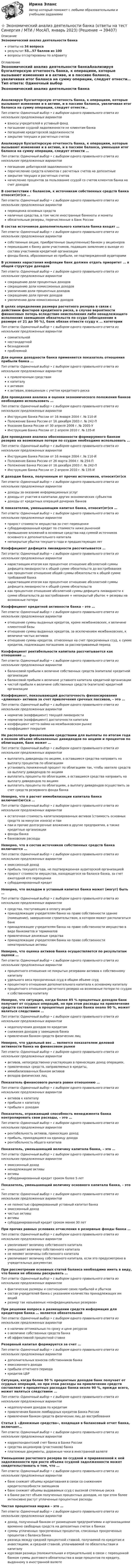      
          Описание
          Экономический анализ деятельности банкаответы на 34 вопросарезультат 53...57 баллов из 100вопросы отсортированы по алфавиту 
          Оглавление
          Экономический анализ деятельности банкаАнализируя бухгалтерскую отчетность банка, к операциям, которые вызывают изменения и в активе, и в пассиве баланса, увеличивая итог баланса на сумму операции, следует отнести…Тип ответа: Одиночный выбор • с выбором одного правильного ответа из нескольких предложенных вариантоввзносы учредителей в уставный фондпогашение ссудной задолженности не клиентам банкапогашение кредиторской задолженностизакрытие текущих и расчетных счетовАнализируя бухгалтерскую отчетность банка, к операциям, которые вызывают изменения и в активе, и в пассиве баланса, уменьшая итог баланса на сумму операции, следует отнести …Тип ответа: Одиночный выбор • с выбором одного правильного ответа из нескольких предложенных вариантовпогашение дебиторской задолженностиперечисление средств клиентов с расчетных счетов на депозитныезакрытие текущих и расчетных счетовначисление процентов за пользование ссудой со счетов клиентов банка на счет доходовВ соответствии с балансом, к источникам собственных средств банка относит(ят)ся …Тип ответа: Одиночный выбор • с выбором одного правильного ответа из нескольких предложенных вариантовпереоценка основных средствналичные средства, в том числе иностранные банкноты и монетыобязательные резервы, перечисленные в Банк РоссииВ состав источников дополнительного капитала банка входят …Тип ответа: Одиночный выбор • с выбором одного правильного ответа из нескольких предложенных вариантовсобственные акции, приобретенные (выкупленные) банком у акционеровперешедшие к банку доли участников, подавших заявление о выходе из состава участников кредитной организациифонды банка, образованные из прибыли, не подтвержденной аудиторамиВ условиях нарастания инфляции банк должен отдать приоритет … в общей структуре доходовТип ответа: Одиночный выбор • с выбором одного правильного ответа из нескольких предложенных вариантовсокращению доли процентных доходовсокращению доли комиссионных доходовувеличению доли процентных доходовсокращению доли прочих доходовувеличению доли комиссионных доходовВ целях определения размера расчетного резерва в связи с действием факторов кредитного риска, в случае вероятности финансовых потерь вследствие неисполнения либо ненадлежащего исполнения заемщиком обязательств по ссуде (обесценение в размере от 21 до 50 %), банк обязан отнести ссуду к … категорииТип ответа: Одиночный выбор • с выбором одного правильного ответа из нескольких предложенных вариантовсомнительнойнестандартнойбезнадежнойпроблемнойДля оценки доходности банка применяется показатель отношения прибыли банка …Тип ответа: Одиночный выбор • с выбором одного правильного ответа из нескольких предложенных вариантовк привлеченным средствамк капиталук активамк активам, взвешенным с учетом кредитного рискаДля проведения анализа и оценки экономического положения банков необходимо использовать …Тип ответа: Одиночный выбор • с выбором одного правильного ответа из нескольких предложенных вариантовИнструкцию Банка России от 16 января 2004 г. № 110-ИПоложение Банка России от 16 декабря 2003 г. № 242-ПУказание Банка России от 30 апреля 2008 г. № 2005-УИнструкцию Банка России от 2 апреля 2010 г. № 135-ИДля проведения анализа обоснованности формируемого банком резерва на возможные потери по ссудам необходимо использовать …Тип ответа: Одиночный выбор • с выбором одного правильного ответа из нескольких предложенных вариантовИнструкцию Банка России от 16 января 2004 г. № 110-ИПоложение Банка России от 26 марта 2004 г. № 254-ППоложение Банка России от 16 декабря 2003 г. № 242-ПИнструкцию Банка России от 2 апреля 2010 г. № 135-ИК доходам банка, полученным от прочих источников, относит(ят)сяТип ответа: Одиночный выбор • с выбором одного правильного ответа из нескольких предложенных вариантовдоходы за оказание информационных услугдоходы от участия в капиталах других экономических субъектовдоходы от кредитных операций дочерних банковК показателям, уменьшающим капитал банка, относит(ят)ся …Тип ответа: Одиночный выбор • с выбором одного правильного ответа из нескольких предложенных вариантовприрост стоимости имущества за счет переоценкисубординированный кредит по стоимости ниже рыночнойпревышение вложений в основные средства над суммой источников основного и дополнительного капиталанепокрытые убытки текущего года и предшествующих летКоэффициент дефицита ликвидности рассчитывается …Тип ответа: Одиночный выбор • с выбором одного правильного ответа из нескольких предложенных вариантовнарастающим итогом как процентное отношение абсолютной суммы дефицита ликвидности к общей сумме обязательств до востребованиякак процентное отношение общей суммы обязательств к общей сумме требований банканарастающим итогом как процентное отношение абсолютной суммы дефицита ликвидности к общей сумме обязательствкак процентное отношение абсолютной суммы дефицита ликвидности к сумме обязательств до востребования + непокрытый убыток + резервы на возможные потериКоэффициент кредитной активности банка – это …Тип ответа: Одиночный выбор • с выбором одного правильного ответа из нескольких предложенных вариантовотношение суммы выданных кредитов, кроме межбанковских, к величине клиентской базыотношение суммы выданных кредитов, за исключением межбанковских, к величине чистых активовотношение суммы кредитов, отнесенных на счет просроченных ссуд, к сумме кредитов, подлежащих погашению за рассматриваемый периодКоэффициент рентабельности капитала рассчитывается как отношение …Тип ответа: Одиночный выбор • с выбором одного правильного ответа из нескольких предложенных вариантовбалансовой прибыли к величине собственных средств (капитала) кредитной организациибалансовой прибыли к величине уставного капитала кредитной организациичистой прибыли к величине собственных средств (капитала) кредитной организацииКоэффициент, показывающий достаточность финансирования «длинных» активов за счет привлечения срочных пассивов, – это …Тип ответа: Одиночный выбор • с выбором одного правильного ответа из нескольких предложенных вариантовнорматив (коэффициент) текущей ликвидностинорматив (коэффициент) достаточности капиталакоэффициент нетто-займа на межбанковском рынкекоэффициент покрытияНе располагая финансовыми средствами для выплаты по итогам года в полном объеме объявленных дивидендов по акциям и процентов по облигациям, банк может …Тип ответа: Одиночный выбор • с выбором одного правильного ответа из нескольких предложенных вариантоввыплатить дивиденды по акциям, а оставшиеся средства направить на выплату процентов по облигациямустановить пониженный процент по облигациям так, чтобы хватило средств на выплату дивидендов по акциямвыплатить проценты по облигациям, а оставшиеся средства направить на выплату дивидендов по акциямвыплатить проценты по облигациям, а выплату дивидендов осуществить за счет средств резервного фонда банкаНеверно, что в расчет иммобилизации капитала банка включает(ют)ся …Тип ответа: Одиночный выбор • с выбором одного правильного ответа из нескольких предложенных вариантовостаточная стоимость капитализированных активов (стоимость основных средств за минусом износа) и паипаи и прочие долгосрочные вложения в другие предприятия, а также кредитные организациифонды банкабанковские расходыНеверно, что в состав источников собственных средств банка включается …Тип ответа: Одиночный выбор • с выбором одного правильного ответа из нескольких предложенных вариантовэмиссионный доходприбыль текущего года, не подтвержденная аудиторской организациейприрост стоимости имущества, находящегося на балансе банка, за счет ежегодной его переоценкисубординированный кредитНеверно, что вкладом в уставный капитал банка может (могут) быть …Тип ответа: Одиночный выбор • с выбором одного правильного ответа из нескольких предложенных вариантовсредства, поступающие в оплату акцийпринадлежащее учредителям банка на праве собственности здание (помещение), завершенное строительством, в котором может располагаться банкпринадлежащее учредителям банка на праве собственности имущество в виде банкоматов и терминаловпривлеченные денежные средствапринадлежащие учредителям банка на праве собственности нематериальные активыНеверно, что оценка активов банка осуществляется по результатам оценки …Тип ответа: Одиночный выбор • с выбором одного правильного ответа из нескольких предложенных вариантовпроцентного отношения не покрытых резервами активов к собственному капиталуудельного веса просроченных ссуд в общем объеме ссудпроцентного отношения дополнительного капитала к основному капиталупроцентного отношения расчетного резерва на возможные потери по ссудам к собственному капиталуНеверно, что ситуация, когда более 85 % процентных доходов банк получает от ссудных операций, но при этом расходы на привлечение средств составляют в процентных расходах банка около 90 %, может являться следствием …Тип ответа: Одиночный выбор • с выбором одного правильного ответа из нескольких предложенных вариантовнедополучения доходов по кредитамснижения доходов у заемщиков банкапривлечения банком средств физических лицНеверно, что удельный вес … является показателем деловой активности банка на финансовом рынкеТип ответа: Одиночный выбор • с выбором одного правильного ответа из нескольких предложенных вариантовактивов, непосредственно участвующих в приносящих доход операциях,привлеченных средств, направляемых в кредиты,иммобилизованных банком активоввкладов физических лицПоказатель финансового рычага равен отношению …Тип ответа: Одиночный выбор • с выбором одного правильного ответа из нескольких предложенных вариантовактивов к капиталуприбыли к капиталуприбыли к доходамПоказатель, отражающий способность менеджмента банка контролировать свои расходы, – это …Тип ответа: Одиночный выбор • с выбором одного правильного ответа из нескольких предложенных вариантоврентабельность активов, приносящих доходприбыль, приходящаяся на единицу доходарентабельность общего капиталаПоказатель, уменьшающий величину капитала банка, – это …Тип ответа: Одиночный выбор • с выбором одного правильного ответа из нескольких предложенных вариантовэмиссионный доходненадлежащие активыактивысубординированный кредит сроком более 5 летПоказатель, уменьшающий величину основного капитала банка, – это …Тип ответа: Одиночный выбор • с выбором одного правильного ответа из нескольких предложенных вариантовне полностью сформированный уставный капитал банкаэмиссионный доходчистые активыактивысубординированный кредит сроком менее 30 летПри прочих равных условиях отчисления в резервные фонды банка …Тип ответа: Одиночный выбор • с выбором одного правильного ответа из нескольких предложенных вариантовувеличивают величину собственного капиталауменьшают величину собственного капиталане меняют величины собственного капиталаувеличивают величину собственного капитала, если это предусмотрено в учредительных документахПри рассмотрении основных статей баланса необходимо иметь в виду, что банки не обязаны раскрывать …Тип ответа: Одиночный выбор • с выбором одного правильного ответа из нескольких предложенных вариантовфактические размеры и соотношение своих прибылей и убытковсостав учредителей банка с указанием количества принадлежащих им акцийразмер так называемых «конфиденциальных резервов»При решении вопроса о размещении средств информация для кредиторов банка … является обязательнойТип ответа: Одиночный выбор • с выбором одного правильного ответа из нескольких предложенных вариантово наличии оптимальных по сроку и цене ресурсово величине собственных средств банкаоб эффективной процентной ставкеРезервный капитал формируется за счет …Тип ответа: Одиночный выбор • с выбором одного правильного ответа из нескольких предложенных вариантовдополнительных взносов собственников банкаэмиссионного доходаприбыли отчетного периодакредитов ЦБРСитуация, когда более 50 % процентных доходов банк получает от ссудных операций, но при этом расходы на привлечение средств составляют в процентных расходах банка около 90 %, прежде всего, может являться следствием …Тип ответа: Одиночный выбор • с выбором одного правильного ответа из нескольких предложенных вариантовнедополучения доходов по кредитампривлечения банком ломбардных кредитов Банка Россиипривлечения банком средств физических лиц до востребованияСтатья 1 «Денежные средства», входящая в балансовый отчет банка, включает…Тип ответа: Одиночный выбор • с выбором одного правильного ответа из нескольких предложенных вариантовкорреспондентский счет банка в Банке Россиисредства акционеров (участников) банкаплатежные документы, дорожные чеки в иностранной валютеУменьшение расчетного резерва по ссудной и приравненной к ней задолженности при росте объема ссудной задолженности может свидетельствовать о том, что …Тип ответа: Одиночный выбор • с выбором одного правильного ответа из нескольких предложенных вариантовбанк снижает объемы кредитования в связи со снижением кредитоспособности заемщиковбанк снижает объемы выдаваемых ссуд с высокой степенью рискав банке растет объем полученных процентных доходов, но при этом более интенсивно растут уплаченные процентные расходыЧистая процентная маржа – это …Тип ответа: Одиночный выбор • с выбором одного правильного ответа из нескольких предложенных вариантовдоход, полученный банком от размещения предприятиями и организациями временно свободных средств на депозитных счетах в банкахсуммы уплаченных просроченных процентов, списанных просроченных процентов с баланса банкаразница между средней процентной ставкой, получаемой по кредитам и инвестициям, и средней ставкой, уплачиваемой по обязательствам и капиталукурсовая разница (положительная и отрицательная) в связи с переоценкой банком суммы долгового обязательства в виде процентов по кредиту, выданному в иностранной валюте 
            
            
            Экономический анализ деятельности банка Ответы на тест Синергия МТИ⭐ Экономический анализ деятельности банка (ответы на тест Синергия / МТИ / МосАП, январь 2023)Экономический анализ деятельности банка (тест с ответами Синергия/МОИ/ МТИ /МОСАП)Экономический анализ деятельности организации (анализ ликвидности и рентабельности)Экономический анализ / Комплексный экономический анализ хозяйственной деятельности, 87 вопросов (ответы на тест Синергия / МТИ / МОИ / МосАП)Экономический анализ на примере предприятия ЭКОНОМИЧЕСКИЙ АНАЛИЗ СЕЛЬХОЗ.Экономический анализЭкономический анализ Экономический анализ(Анализ хозяйственной деятельности) Вариант 2Экономический анализ(Анализ хозяйственной деятельности) Вриант 4Экономический анализ деятельности банка, 35 вопросов (ответы на тест Синергия / МТИ / МОИ / МосАП)✅ Экономический анализ деятельности банка 44 вопроса СИНЕРГИЯ МТИ 2022Экономический анализ деятельности банка 6 семестр СИНЕРГИЯ ТЕСТ 