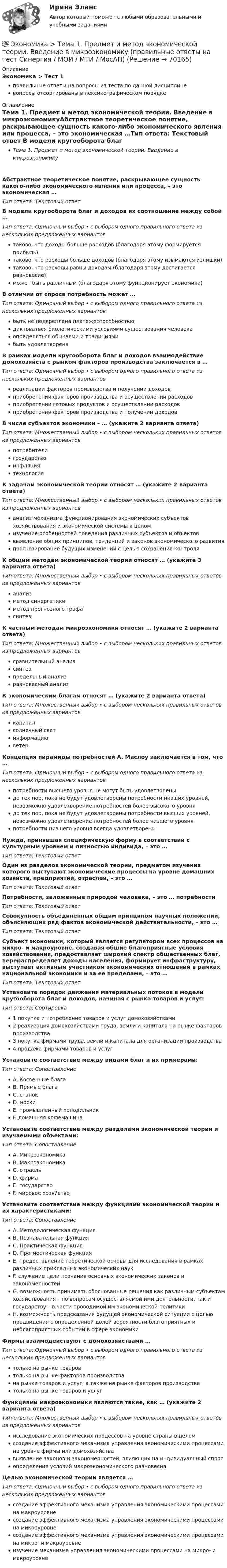      
            Описание
            Экономика > Тест 1правильные ответы на вопросы из теста по данной дисциплиневопросы отсортированы в лексикографическом порядке 
            Оглавление
            Тема 1. Предмет и метод экономической теории. Введение в микроэкономикуАбстрактное теоретическое понятие, раскрывающее сущность какого-либо экономического явления или процесса, – это экономическая …Тип ответа: Текcтовый ответ В модели кругооборота благ и доходов их соотношение между собой …Тип ответа: Одиночный выбор • с выбором одного правильного ответа из нескольких предложенных вариантовтаково, что доходы больше расходов (благодаря этому формируется прибыль)таково, что расходы больше доходов (благодаря этому изымаются излишки)таково, что расходы равны доходам (благодаря этому достигается равновесие)может быть различным (благодаря этому функционирует экономика)В отличии от спроса потребность может …Тип ответа: Одиночный выбор • с выбором одного правильного ответа из нескольких предложенных вариантовбыть не подкреплена платежеспособностьюдиктоваться биологическими условиями существования человекаопределяться обычаями и традициямибыть удовлетворенаВ рамках модели кругооборота благ и доходов взаимодействие домохозяйств с рынком факторов производства заключается в …Тип ответа: Одиночный выбор • с выбором одного правильного ответа из нескольких предложенных вариантовреализации факторов производства и получении доходовприобретении факторов производства и осуществлении расходовприобретении готовых продуктов и осуществлении расходовприобретении факторов производства и получении доходовВ числе субъектов экономики – … (укажите 2 варианта ответа)Тип ответа: Множественный выбор • с выбором нескольких правильных ответов из предложенных вариантовпотребителигосударствоинфляциятехнологияК задачам экономической теории относят … (укажите 2 варианта ответа)Тип ответа: Множественный выбор • с выбором нескольких правильных ответов из предложенных вариантованализ механизма функционирования экономических субъектов хозяйствования и экономической системы в целомизучение особенностей поведения различных субъектов и объектоввыявление общих принципов, тенденций и законов экономического развитияпрогнозирование будущих изменений с целью сохранения контроляК общим методам экономической теории относят … (укажите 3 варианта ответа)Тип ответа: Множественный выбор • с выбором нескольких правильных ответов из предложенных вариантованализметод синергетикиметод прогнозного графасинтезК частным методам микроэкономики относят … (укажите 2 варианта ответа)Тип ответа: Множественный выбор • с выбором нескольких правильных ответов из предложенных вариантовсравнительный анализсинтезпредельный анализравновесный анализК экономическим благам относят … (укажите 2 варианта ответа)Тип ответа: Множественный выбор • с выбором нескольких правильных ответов из предложенных вариантовкапиталсолнечный светинформациюветерКонцепция пирамиды потребностей А. Маслоу заключается в том, что …Тип ответа: Одиночный выбор • с выбором одного правильного ответа из нескольких предложенных вариантовпотребности высшего уровня не могут быть удовлетвореныдо тех пор, пока не будут удовлетворены потребности низших уровней, невозможно удовлетворение потребностей более высокого уровнядо тех пор, пока не будут удовлетворены потребности высших уровней, невозможно удовлетворение потребностей более низшего уровняпотребности низшего уровня всегда удовлетвореныНужда, принявшая специфическую форму в соответствии с культурным уровнем и личностью индивида, – это …Тип ответа: Текcтовый ответ Один из разделов экономической теории, предметом изучения которого выступают экономические процессы на уровне домашних хозяйств, предприятий, отраслей, – это …Тип ответа: Текcтовый ответ Потребности, заложенные природой человека, – это … потребностиТип ответа: Текcтовый ответ Совокупность объединенных общим принципом научных положений, объясняющих ряд фактов экономической действительности, – это …Тип ответа: Текcтовый ответ Субъект экономики, который является регулятором всех процессов на микро- и макроуровне, создавая общие благоприятные условия хозяйствования, предоставляет широкий спектр общественных благ, перераспределяет доходы населения, формирует инфраструктуру, выступает активным участником экономических отношений в рамках национальной экономики и за ее пределами, – это …Тип ответа: Текcтовый ответ Установите порядок движения материальных потоков в модели кругооборота благ и доходов, начиная с рынка товаров и услуг:Тип ответа: Сортировка1 покупка и потребление товаров и услуг домохозяйствами2 реализация домохозяйствами труда, земли и капитала на рынке факторов производства3 покупка фирмами труда, земли и капитала для организации производства4 продажа фирмами товаров и услугУстановите соответствие между видами благ и их примерами:Тип ответа: СопоставлениеA. Косвенные благаB. Прямые благаC. станокD. носкиE. промышленный холодильникF. домашняя кофемашинаУстановите соответствие между разделами экономической теории и изучаемыми объектами:Тип ответа: СопоставлениеA. МикроэкономикаB. МакроэкономикаC. отрасльD. фирмаE. государствоF. мировое хозяйствоУстановите соответствие между функциями экономической теории и их характеристиками:Тип ответа: СопоставлениеA. Методологическая функцияB. Познавательная функцияC. Практическая функцияD. Прогностическая функцияE. предоставление теоретической основы для исследования в рамках различных прикладных экономических наукF. служение цели познания основных экономических законов и закономерностейG. возможность принимать обоснованные решения как различным субъектам хозяйствования – по вопросам осуществляемой ими деятельности, так и государству – в части проводимой им экономической политикиH. возможность предсказания будущей экономической ситуации с целью предвидения с определенной долей вероятности благоприятных и неблагоприятных событий в сфере экономикиФирмы взаимодействуют с домохозяйствами …Тип ответа: Одиночный выбор • с выбором одного правильного ответа из нескольких предложенных вариантовтолько на рынке товаровтолько на рынке факторов производствана рынке товаров и услуг, а также на рынке факторов производстватолько на рынке товаров и услугФункциями макроэкономики являются такие, как … (укажите 2 варианта ответа)Тип ответа: Множественный выбор • с выбором нескольких правильных ответов из предложенных вариантовисследование экономических процессов на уровне страны в целомсоздание эффективного механизма управления экономическими процессами на уровне фирмы или домохозяйствавыявление законов и закономерностей, влияющих на индивидуальный спросопределение условий макроэкономического равновесияЦелью экономической теории является …Тип ответа: Одиночный выбор • с выбором одного правильного ответа из нескольких предложенных вариантовсоздание эффективного механизма управления экономическими процессами на макроуровнесоздание эффективного механизма управления экономическими процессами на микроуровнесоздание эффективного механизма управления экономическими процессами на микро- и макроуровнеизучение механизма управления экономическими процессами на микро- и макроуровне  
            
            
            💯 Экономика > Тема 19. Макроэкономическое равновесие в открытой экономике (правильные ответы на тест Синергия / МОИ / МТИ / МосАП)💯 Экономика > Тема 1. Предмет и метод экономической теории. Введение в микроэкономику (правильные ответы на тест Синергия / МОИ / МТИ / МосАП)💯 Экономика > Тема 2. Основы теории спроса и предложения (правильные ответы на тест Синергия / МОИ / МТИ / МосАП)💯 Экономика > Тема 3. Поведение потребителя и потребительский выбор (правильные ответы на тест Синергия / МОИ / МТИ / МосАП)💯 Экономика > Тема 4. Фирма как особый экономический агент. Альтернативные цели фирмы (правильные ответы на тест Синергия / МОИ / МТИ / МосАП)💯 Экономика [Тема 5-8] (ответы на тесты Синергия / МОИ / МТИ / МосАП, ноябрь 2023)💯 Экономика [Тема 5-8] (ответы на тесты Синергия / МОИ / МТИ / МосАП, октябрь 2023)💯 Экономика > Тема 11. Введение в макроэкономику (правильные ответы на тест Синергия / МОИ / МТИ / МосАП)💯 Экономика > Тема 12. Основные макроэкономические показатели (правильные ответы на тест Синергия / МОИ / МТИ / МосАП)💯 Экономика > Тема 13. Общее макроэкономическое равновесие: модель совокупного спроса и совокупного предложения. Модель равновесия «доходы – расходы» (правильные ответы на тест Синергия / МОИ / МТИ / МосАП)💯 Экономика > Тема 14. Денежный рынок. Равновесие на денежном рынке (правильные ответы на тест Синергия / МОИ / МТИ / МосАП)💯 Экономика > Тема 15. Макроэкономическая нестабильность. Безработица и инфляция (правильные ответы на тест Синергия / МОИ / МТИ / МосАП)💯 Экономика > Тема 16. Бюджетно-налоговая политика государства (правильные ответы на тест Синергия / МОИ / МТИ / МосАП)💯 Экономика > Тема 17. Денежно-кредитная политика государства (правильные ответы на тест Синергия / МОИ / МТИ / МосАП)