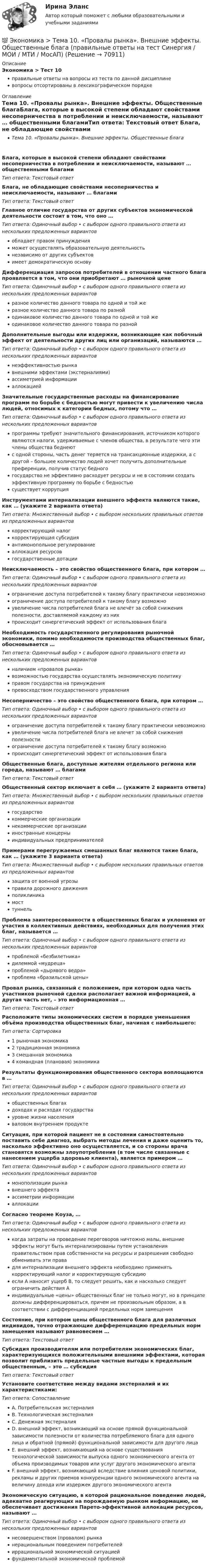      
            Описание
            Экономика > Тест 10правильные ответы на вопросы из теста по данной дисциплиневопросы отсортированы в лексикографическом порядке 
            Оглавление
            Тема 10. «Провалы рынка». Внешние эффекты. Общественные благаБлага, которые в высокой степени обладают свойствами несоперничества в потреблении и неисключаемости, называют … общественными благамиТип ответа: Текcтовый ответ Блага, не обладающие свойствами несоперничества и неисключаемости, называют … благамиТип ответа: Текcтовый ответ Главное отличие государства от других субъектов экономической деятельности состоит в том, что оно …Тип ответа: Одиночный выбор • с выбором одного правильного ответа из нескольких предложенных вариантовобладает правом принужденияможет осуществлять образовательную деятельностьнезависимо от других субъектовимеет демократическую основуДифференциация запросов потребителей в отношении частного блага проявляется в том, что они приобретают … рыночной ценеТип ответа: Одиночный выбор • с выбором одного правильного ответа из нескольких предложенных вариантовразное количество данного товара по одной и той жеразное количество данного товара по разнойодинаковое количество данного товара по одной и той жеодинаковое количество данного товара по разнойДополнительные выгоды или издержки, возникающие как побочный эффект от деятельности других лиц или организаций, называются …Тип ответа: Одиночный выбор • с выбором одного правильного ответа из нескольких предложенных вариантовнеэффективностью рынкавнешними эффектами (экстерналиями)ассиметрией информацииаллокациейЗначительные государственные расходы на финансирование программ по борьбе с бедностью могут привести к увеличению числа людей, относимых к категории бедных, потому что …Тип ответа: Одиночный выбор • с выбором одного правильного ответа из нескольких предложенных вариантовпрограммы требуют значительного финансирования, источником которого являются налоги, удерживаемые с членов общества, в результате чего эти члены общества беднеютс одной стороны, часть денег теряется на трансакционные издержки, а с другой – большее количество людей хочет получить дополнительные преференции, получив статус бедногогосударство не эффективно расходует ресурсы и не в состоянии создать эффективную программу по борьбе с бедностьюсуществует коррупцияИнструментами интернализации внешнего эффекта являются такие, как … (укажите 2 варианта ответа)Тип ответа: Множественный выбор • с выбором нескольких правильных ответов из предложенных вариантовкорректирующий налогкорректирующая субсидияантимонопольное регулированиеаллокация ресурсовгосударственные дотацииНеисключаемость – это свойство общественного блага, при котором …Тип ответа: Одиночный выбор • с выбором одного правильного ответа из нескольких предложенных вариантовограничение доступа потребителей к такому благу практически невозможноограничение доступа потребителей к такому благу возможноувеличение числа потребителей блага не влечёт за собой снижения полезности, доставляемой каждому из нихпроисходит синергетический эффект от использования благаНеобходимость государственного регулирования рыночной экономики, помимо необходимости производства общественных благ, обосновывается …Тип ответа: Одиночный выбор • с выбором одного правильного ответа из нескольких предложенных вариантовналичием «провалов рынка»возможностью государства осуществлять экономическую политикуправом государства на принужденияпревосходством государственного управленияНесоперничество – это свойство общественного блага, при котором …Тип ответа: Одиночный выбор • с выбором одного правильного ответа из нескольких предложенных вариантовограничение доступа потребителей к такому благу практически невозможноувеличение числа потребителей блага не влечет за собой снижения полезностиограничение доступа потребителей к такому благу возможнопроисходит синергетический эффект от использования благаОбщественные блага, доступные жителям отдельного региона или города, называют … благамиТип ответа: Текcтовый ответ Общественный сектор включает в себя … (укажите 2 варианта ответа)Тип ответа: Множественный выбор • с выбором нескольких правильных ответов из предложенных вариантовгосударствокоммерческие организациинекоммерческие организациииностранные концерныиндивидуальных предпринимателейПримерами перегружаемых смешанных благ являются такие блага, как … (укажите 3 варианта ответа)Тип ответа: Множественный выбор • с выбором нескольких правильных ответов из предложенных вариантовзащита от военной угрозыправила дорожного движенияполиклиникамосттуннельПроблема заинтересованности в общественных благах и уклонения от участия в коллективных действиях, необходимых для получения этих благ, называется …Тип ответа: Одиночный выбор • с выбором одного правильного ответа из нескольких предложенных вариантовпроблемой «безбилетника»дилеммой «мудреца»проблемой «дырявого ведра»проблема «бразильской цены»Провал рынка, связанный с положением, при котором одна часть участников рыночной сделки располагает важной информацией, а другая часть нет, – это информационная …Тип ответа: Текcтовый ответ Расположите типы экономических систем в порядке уменьшения объёма производства общественных благ, начиная с наибольшего:Тип ответа: Сортировка1 рыночная экономика2 традиционная экономика3 смешанная экономика4 командная (плановая) экономикаРезультаты функционирования общественного сектора воплощаются в …Тип ответа: Одиночный выбор • с выбором одного правильного ответа из нескольких предложенных вариантовобщественных благахдоходах и расходах государствауровне жизни населенияваловом внутреннем продуктеСитуация, при которой пациент не в состоянии самостоятельно поставить себе диагноз, выбрать методы лечения и даже оценить то, насколько эффективно оно осуществляется, и со стороны врача становятся возможны злоупотребления (в том числе связанные с нанесением ущерба здоровью клиента), является примером …Тип ответа: Одиночный выбор • с выбором одного правильного ответа из нескольких предложенных вариантовмонополизации рынкавнешнего эффектаассиметрии информацииаллокацииСогласно теореме Коуза, …Тип ответа: Одиночный выбор • с выбором одного правильного ответа из нескольких предложенных вариантовкогда затраты на проведение переговоров ничтожно малы, внешние эффекты могут быть интернализированы путем установления правительством прав собственности на ресурсы и разрешения свободно обменивать эти правадля интернализации внешнего эффекта необходимо применять корректирующий налог и корректирующую субсидиюесли А наносит ущерб В, то следует решить, как и насколько следует ограничить действия Аиндивидуальные «цены» общественных благ не только могут, но в принципе должны дифференцироваться, причем не произвольным образом, а в соответствии с дифференциацией предельных норм замещенияСостояние, при котором цены общественного блага для различных индивидов, точно отражающие дифференциацию предельных норм замещения называют равновесием …Тип ответа: Текcтовый ответ Субсидия производителям или потребителям экономических благ, характеризующихся положительными внешними эффектами, которая позволит приблизить предельные частные выгоды к предельным общественным, – это … субсидияТип ответа: Текcтовый ответ Установите соответствие между видами экстерналий и их характеристиками:Тип ответа: СопоставлениеA. Потребительская экстерналияB. Технологическая экстерналияC. Денежная экстерналияD. внешний эффект, возникающий на основе прямой функциональной зависимости полезности от количества потребляемого блага для одного лица и обратной (прямой) функциональной зависимости для другого лицаE. внешний эффект, возникающий на основе существования технологической зависимости выпуска одного экономического агента от объема производимых товаров или услуг другого экономического агентаF. внешний эффект, возникающий вследствие влияния ценовой политики, рекламы и других приемов конкуренции одного экономического агента на величину дохода или издержек другого экономического агентаЭкономическую ситуацию, в которой рациональное поведение людей, адекватно реагирующих на порождаемую рынком информацию, не обеспечивает достижения Парето-эффективной аллокации ресурсов, называют …Тип ответа: Одиночный выбор • с выбором одного правильного ответа из нескольких предложенных вариантовнесовершенством (провалом) рынканерациональным поведением потребителейиррациональной экономической ситуациейфундаментальной экономической проблемой  
            
            
            Экономика страхового дела ИТОГОВЫЙ ТЕСТ 💯 Экономика > Тема 10. «Провалы рынка». Внешние эффекты. Общественные блага (правильные ответы на тест Синергия / МОИ / МТИ / МосАП)💯 Экономика [Тема 1-19] (ответы на тесты Синергия / МОИ / МТИ / МосАП, октябрь 2023)💯 Экономика > Тема 11. Введение в макроэкономику (правильные ответы на тест Синергия / МОИ / МТИ / МосАП)💯 Экономика > Тема 12. Основные макроэкономические показатели (правильные ответы на тест Синергия / МОИ / МТИ / МосАП)💯 Экономика > Тема 13. Общее макроэкономическое равновесие: модель совокупного спроса и совокупного предложения. Модель равновесия «доходы – расходы» (правильные ответы на тест Синергия / МОИ / МТИ / МосАП)💯 Экономика > Тема 14. Денежный рынок. Равновесие на денежном рынке (правильные ответы на тест Синергия / МОИ / МТИ / МосАП)Экономика средств массовой информации. Практическое задание. МУМ.Экономика страхового дела (3.6 , 4.6 - ЭП - Э.4.20) Задание 1 СИБУПК (ТК – 5. Задание)Экономика страхового дела (3.6 , 4.6 - ЭП - Э.4.20) Задание 2 СИБУПК ТК – 6. ЗаданиеЭкономика страхового дела (3.6 , 4.6 - ЭП - Э.4.20) Задание 4 СИБУПК ТК – 9. ЗаданиеЭкономика страхового дела (3.6 , 4.6 - ЭП - Э.4.20) СИБУПК ТК – 7. ЗаданиеЭкономика страхового дела ВСЕ ЗАДАНИЯ Экономика страхового дела ВСЕ ЗАДАНИЯ 