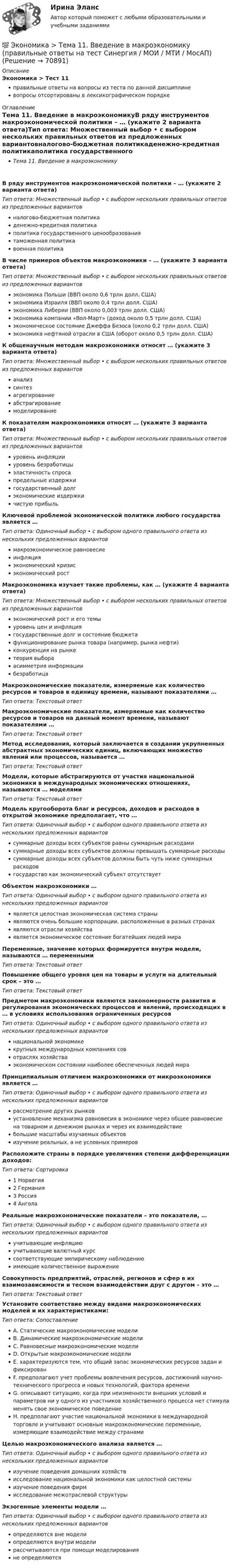      
            Описание
            Экономика > Тест 11правильные ответы на вопросы из теста по данной дисциплиневопросы отсортированы в лексикографическом порядке 
            Оглавление
            Тема 11. Введение в макроэкономикуВ ряду инструментов макроэкономической политики – … (укажите 2 варианта ответа)Тип ответа: Множественный выбор • с выбором нескольких правильных ответов из предложенных вариантовналогово-бюджетная политикаденежно-кредитная политикаполитика государственного ценообразованиятаможенная политикавоенная политикаВ числе примеров объектов макроэкономики – … (укажите 3 варианта ответа)Тип ответа: Множественный выбор • с выбором нескольких правильных ответов из предложенных вариантовэкономика Польши (ВВП около 0,6 трлн долл. США)экономика Израиля (ВВП около 0,4 трлн долл. США)экономика Либерии (ВВП около 0,003 трлн долл. США)экономика компании «Вол-Март» (доход около 0,5 трлн долл. США)экономическое состояние Джеффа Безоса (около 0,2 трлн долл. США)экономика нефтяной отрасли в США (оборот около 0,5 трлн долл. США)К общенаучным методам макроэкономики относят … (укажите 3 варианта ответа)Тип ответа: Множественный выбор • с выбором нескольких правильных ответов из предложенных вариантованализсинтезагрегированиеабстрагированиемоделированиеК показателям макроэкономики относят … (укажите 3 варианта ответа)Тип ответа: Множественный выбор • с выбором нескольких правильных ответов из предложенных вариантовуровень инфляцииуровень безработицыэластичность спросапредельные издержкигосударственный долгэкономические издержкичистую прибыльКлючевой проблемой экономической политики любого государства является …Тип ответа: Одиночный выбор • с выбором одного правильного ответа из нескольких предложенных вариантовмакроэкономическое равновесиеинфляцияэкономический кризисэкономический ростМакроэкономика изучает такие проблемы, как … (укажите 4 варианта ответа)Тип ответа: Множественный выбор • с выбором нескольких правильных ответов из предложенных вариантовэкономический рост и его темыуровень цен и инфляциягосударственные долг и состояние бюджетафункционирование рынка товара (например, рынка нефти)конкуренция на рынкетеория выбораасимметрия информациибезработицаМакроэкономические показатели, измеряемые как количество ресурсов и товаров в единицу времени, называют показателями …Тип ответа: Текcтовый ответ Макроэкономические показатели, измеряемые как количество ресурсов и товаров на данный момент времени, называют показателями …Тип ответа: Текcтовый ответ Метод исследования, который заключается в создании укрупненных абстрактных экономических единиц, включающих множество явлений или процессов, называется …Тип ответа: Текcтовый ответ Модели, которые абстрагируются от участия национальной экономики в международных экономических отношениях, называются … моделямиТип ответа: Текcтовый ответ Модель кругооборота благ и ресурсов, доходов и расходов в открытой экономике предполагает, что …Тип ответа: Одиночный выбор • с выбором одного правильного ответа из нескольких предложенных вариантовсуммарные доходы всех субъектов равны суммарным расходамисуммарные доходы всех субъектов должны превышать суммарные расходысуммарные доходы всех субъектов должны быть чуть ниже суммарных расходовгосударство как экономический субъект отсутствуетОбъектом макроэкономики …Тип ответа: Одиночный выбор • с выбором одного правильного ответа из нескольких предложенных вариантовявляется целостная экономическая система страныявляются очень большие корпорации, расположенные в разных странахявляются отрасли хозяйстваявляется экономическое состояние богатейших людей мираПеременные, значение которых формируется внутри модели, называются … переменнымиТип ответа: Текcтовый ответ Повышение общего уровня цен на товары и услуги на длительный срок – это …Тип ответа: Текcтовый ответ Предметом макроэкономики являются закономерности развития и регулирования экономических процессов и явлений, происходящих в … в условиях использования ограниченных ресурсовТип ответа: Одиночный выбор • с выбором одного правильного ответа из нескольких предложенных вариантовнациональной экономикекрупных международных компаниях совотраслях хозяйстваэкономическом состоянии наиболее обеспеченных людей мираПринципиальным отличием макроэкономики от микроэкономики является …Тип ответа: Одиночный выбор • с выбором одного правильного ответа из нескольких предложенных вариантоврассмотрение других рынковустановление механизма равновесия в экономике через общее равновесие на товарном и денежном рынках и через их взаимодействиебольшие масштабы изучаемых объектовизучение реальных, а не условных примеровРасположите страны в порядке увеличения степени дифференциации доходов:Тип ответа: Сортировка1 Норвегия2 Германия3 Россия4 АнголаРеальные макроэкономические показатели – это показатели, …Тип ответа: Одиночный выбор • с выбором одного правильного ответа из нескольких предложенных вариантовучитывающие инфляциюучитывающие валютный курссоответствующие эмпирическому наблюдениюимеющие количественное выражениеСовокупность предприятий, отраслей, регионов и сфер в их взаимозависимости и тесном взаимодействии друг с другом – это …Тип ответа: Текcтовый ответ Установите соответствие между видами макроэкономических моделей и их характеристиками:Тип ответа: СопоставлениеA. Статические макроэкономические моделиB. Динамические макроэкономические моделиC. Равновесные макроэкономические моделиD. Открытые макроэкономические моделиE. характеризуются тем, что общий запас экономических ресурсов задан и фиксированF. предполагают учет проблемы вовлечения ресурсов, достижений научно-технического прогресса и новых технологий, фактора времениG. описывают ситуацию, когда при неизменности внешних условий и параметров ни у одного из участников хозяйственного процесса нет стимула менять свое экономическое поведениеH. предполагают участие национальной экономики в международной торговле и учитывают основные макроэкономические переменные, измеряющие взаимодействие между странамиЦелью макроэкономического анализа является …Тип ответа: Одиночный выбор • с выбором одного правильного ответа из нескольких предложенных вариантовизучение поведения домашних хозяйствисследование национальной экономики как целостной системыизучение поведения фирмисследование межотраслевой структурыЭкзогенные элементы модели …Тип ответа: Одиночный выбор • с выбором одного правильного ответа из нескольких предложенных вариантовопределяются вне моделиопределяются внутри моделирассчитываются при помощи моделированияне определяются  
            
            
            💯 Экономика [Тема 1-19] (ответы на тесты Синергия / МОИ / МТИ / МосАП, октябрь 2023)💯 Экономика > Тема 11. Введение в макроэкономику (правильные ответы на тест Синергия / МОИ / МТИ / МосАП)💯 Экономика > Тема 12. Основные макроэкономические показатели (правильные ответы на тест Синергия / МОИ / МТИ / МосАП)💯 Экономика > Тема 13. Общее макроэкономическое равновесие: модель совокупного спроса и совокупного предложения. Модель равновесия «доходы – расходы» (правильные ответы на тест Синергия / МОИ / МТИ / МосАП)💯 Экономика > Тема 14. Денежный рынок. Равновесие на денежном рынке (правильные ответы на тест Синергия / МОИ / МТИ / МосАП)💯 Экономика > Тема 15. Макроэкономическая нестабильность. Безработица и инфляция (правильные ответы на тест Синергия / МОИ / МТИ / МосАП)💯 Экономика > Тема 16. Бюджетно-налоговая политика государства (правильные ответы на тест Синергия / МОИ / МТИ / МосАП)Экономика страхового дела (3.6 , 4.6 - ЭП - Э.4.20) Задание 2 СИБУПК ТК – 6. ЗаданиеЭкономика страхового дела (3.6 , 4.6 - ЭП - Э.4.20) Задание 4 СИБУПК ТК – 9. ЗаданиеЭкономика страхового дела (3.6 , 4.6 - ЭП - Э.4.20) СИБУПК ТК – 7. ЗаданиеЭкономика страхового дела ВСЕ ЗАДАНИЯ Экономика страхового дела ВСЕ ЗАДАНИЯ Экономика страхового дела Итоговый тест Экономика страхового дела ИТОГОВЫЙ ТЕСТ 