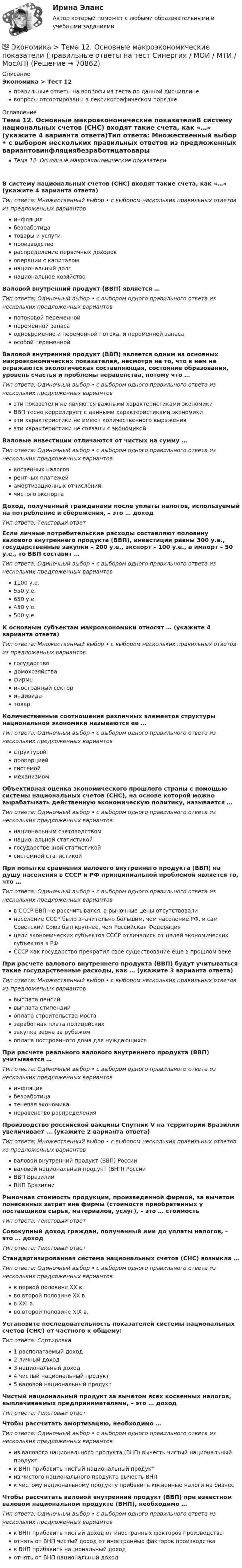      
            Описание
            Экономика > Тест 12правильные ответы на вопросы из теста по данной дисциплиневопросы отсортированы в лексикографическом порядке 
            Оглавление
            Тема 12. Основные макроэкономические показателиВ систему национальных счетов (СНС) входят такие счета, как «…» (укажите 4 варианта ответа)Тип ответа: Множественный выбор • с выбором нескольких правильных ответов из предложенных вариантовинфляциябезработицатовары и услугипроизводствораспределение первичных доходовоперации с капиталомнациональный долгнациональное хозяйствоВаловой внутренний продукт (ВВП) является …Тип ответа: Одиночный выбор • с выбором одного правильного ответа из нескольких предложенных вариантовпотоковой переменнойпеременной запасаодновременно и переменной потока, и переменной запасаособой переменнойВаловой внутренний продукт (ВВП) является одним из основных макроэкономических показателей, несмотря на то, что в нем не отражаются экологическая составляющая, состояние образования, уровень счастья и проблемы неравенства, потому что …Тип ответа: Одиночный выбор • с выбором одного правильного ответа из нескольких предложенных вариантовэти показатели не являются важными характеристиками экономикиВВП тесно коррелирует с данными характеристиками экономикиэти характеристики не имеют количественного выраженияэти характеристики не связаны с экономикойВаловые инвестиции отличаются от чистых на сумму …Тип ответа: Одиночный выбор • с выбором одного правильного ответа из нескольких предложенных вариантовкосвенных налоговрентных платежейамортизационных отчисленийчистого экспортаДоход, полученный гражданами после уплаты налогов, используемый на потребление и сбережения, – это … доходТип ответа: Текcтовый ответ Если личные потребительские расходы составляют половину валового внутреннего продукта (ВВП), инвестиции равны 300 у.е., государственные закупки – 200 у.е., экспорт – 100 у.е., а импорт – 50 у.е., то ВВП составит …Тип ответа: Одиночный выбор • с выбором одного правильного ответа из нескольких предложенных вариантов1100 у.е.550 у.е.650 у.е.450 у.е.500 у.е.К основным субъектам макроэкономики относят … (укажите 4 варианта ответа)Тип ответа: Множественный выбор • с выбором нескольких правильных ответов из предложенных вариантовгосударстводомохозяйствафирмыиностранный секториндивидатоварКоличественные соотношения различных элементов структуры национальной экономики называются ее …Тип ответа: Одиночный выбор • с выбором одного правильного ответа из нескольких предложенных вариантовструктуройпропорциейсистемоймеханизмомОбъективная оценка экономического прошлого страны с помощью системы национальных счетов (СНС), на основе которой можно вырабатывать действенную экономическую политику, называется …Тип ответа: Одиночный выбор • с выбором одного правильного ответа из нескольких предложенных вариантовнациональным счетоводствомнациональной статистикойгосударственной статистикойсистемной статистикойПри попытке сравнения валового внутреннего продукта (ВВП) на душу населения в СССР и РФ принципиальной проблемой является то, что …Тип ответа: Одиночный выбор • с выбором одного правильного ответа из нескольких предложенных вариантовв СССР ВВП не рассчитывался, а рыночные цены отсутствовалинаселение СССР было значительно большим, чем население РФ, и сам Советский Союз был крупнее, чем Российская Федерацияцели экономических субъектов СССР отличались от целей экономических субъектов в РФСССР как государство прекратил свое существование еще в прошлом векеПри расчете валового внутреннего продукта (ВВП) будут учитываться такие государственные расходы, как … (укажите 3 варианта ответа)Тип ответа: Множественный выбор • с выбором нескольких правильных ответов из предложенных вариантоввыплата пенсийвыплата стипендийоплата строительства мостазаработная плата полицейскихзакупка зерна за рубежомоплата построенного дома для нуждающихсяПри расчете реального валового внутреннего продукта (ВВП) учитывается …Тип ответа: Одиночный выбор • с выбором одного правильного ответа из нескольких предложенных вариантовинфляциябезработицатеневая экономиканеравенство распределенияПроизводство российской вакцины Спутник V на территории Бразилии увеличивает … (укажите 2 варианта ответа)Тип ответа: Множественный выбор • с выбором нескольких правильных ответов из предложенных вариантовваловой внутренний продукт (ВВП) Россииваловой национальный продукт (ВНП) РоссииВВП БразилииВНП БразилииРыночная стоимость продукции, произведенной фирмой, за вычетом понесенных затрат вне фирмы (стоимости приобретенных у поставщиков сырья, материалов, услуг), – это … стоимостьТип ответа: Текcтовый ответ Совокупный доход граждан, полученный ими до уплаты налогов, – это … доходТип ответа: Текcтовый ответ Стандартизированная система национальных счетов (СНС) возникла …Тип ответа: Одиночный выбор • с выбором одного правильного ответа из нескольких предложенных вариантовв первой половине ХХ в.во второй половине ХХ в.в ХХI в.во второй половине ХIХ в.Установите последовательность показателей системы национальных счетов (СНС) от частного к общему:Тип ответа: Сортировка1 располагаемый доход2 личный доход3 национальный доход4 чистый национальный продукт5 валовой национальный продуктЧистый национальный продукт за вычетом всех косвенных налогов, выплачиваемых предпринимателями, – это … доходТип ответа: Текcтовый ответ Чтобы рассчитать амортизацию, необходимо …Тип ответа: Одиночный выбор • с выбором одного правильного ответа из нескольких предложенных вариантовиз валового национального продукта (ВНП) вычесть чистый национальный продуктк ВНП прибавить чистый национальный продуктиз чистого национального продукта вычесть ВНПк чистому национальному продукту прибавить косвенные налоги на бизнесЧтобы рассчитать валовой внутренний продукт (ВВП) при известном валовом национальном продукте (ВНП), необходимо …Тип ответа: Одиночный выбор • с выбором одного правильного ответа из нескольких предложенных вариантовк ВНП прибавить чистый доход от иностранных факторов производстваотнять от ВНП чистый доход от иностранных факторов производствак ВНП прибавить национальный доходотнять от ВНП национальный доход  
            
            
            💯 Экономика > Тема 11. Введение в макроэкономику (правильные ответы на тест Синергия / МОИ / МТИ / МосАП)💯 Экономика > Тема 12. Основные макроэкономические показатели (правильные ответы на тест Синергия / МОИ / МТИ / МосАП)💯 Экономика > Тема 13. Общее макроэкономическое равновесие: модель совокупного спроса и совокупного предложения. Модель равновесия «доходы – расходы» (правильные ответы на тест Синергия / МОИ / МТИ / МосАП)💯 Экономика > Тема 14. Денежный рынок. Равновесие на денежном рынке (правильные ответы на тест Синергия / МОИ / МТИ / МосАП)💯 Экономика > Тема 15. Макроэкономическая нестабильность. Безработица и инфляция (правильные ответы на тест Синергия / МОИ / МТИ / МосАП)💯 Экономика > Тема 16. Бюджетно-налоговая политика государства (правильные ответы на тест Синергия / МОИ / МТИ / МосАП)💯 Экономика > Тема 17. Денежно-кредитная политика государства (правильные ответы на тест Синергия / МОИ / МТИ / МосАП)Экономика страхового дела (3.6 , 4.6 - ЭП - Э.4.20) Задание 4 СИБУПК ТК – 9. ЗаданиеЭкономика страхового дела (3.6 , 4.6 - ЭП - Э.4.20) СИБУПК ТК – 7. ЗаданиеЭкономика страхового дела ВСЕ ЗАДАНИЯ Экономика страхового дела ВСЕ ЗАДАНИЯ Экономика страхового дела Итоговый тест Экономика страхового дела ИТОГОВЫЙ ТЕСТ 💯 Экономика > Тема 10. «Провалы рынка». Внешние эффекты. Общественные блага (правильные ответы на тест Синергия / МОИ / МТИ / МосАП)