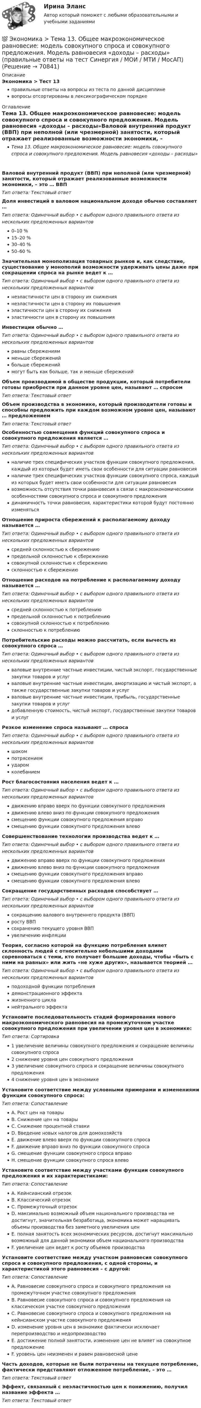      
            Описание
            Экономика > Тест 13правильные ответы на вопросы из теста по данной дисциплиневопросы отсортированы в лексикографическом порядке 
            Оглавление
            Тема 13. Общее макроэкономическое равновесие: модель совокупного спроса и совокупного предложения. Модель равновесия «доходы – расходы»Валовой внутренний продукт (ВВП) при неполной (или чрезмерной) занятости, который отражает реализованные возможности экономики, – это … ВВПТип ответа: Текcтовый ответ Доля инвестиций в валовом национальном доходе обычно составляет …Тип ответа: Одиночный выбор • с выбором одного правильного ответа из нескольких предложенных вариантов0–10 %15–20 %30–40 %50–60 %Значительная монополизация товарных рынков и, как следствие, существование у монополий возможности удерживать цены даже при сокращении спроса на рынке ведет к …Тип ответа: Одиночный выбор • с выбором одного правильного ответа из нескольких предложенных вариантовнеэластичности цен в сторону их снижениянеэластичности цен в сторону их повышенияэластичности цен в сторону их сниженияэластичности цен в сторону их повышенияИнвестиции обычно …Тип ответа: Одиночный выбор • с выбором одного правильного ответа из нескольких предложенных вариантовравны сбережениямменьше сбереженийбольше сбережениймогут быть как больше, так и меньше сбереженийОбъем производимой в обществе продукции, который потребители готовы приобрести при данном уровне цен, называют … спросомТип ответа: Текcтовый ответ Объем производства в экономике, который производители готовы и способны предложить при каждом возможном уровне цен, называют … предложениемТип ответа: Текcтовый ответ Особенностью совмещения функций совокупного спроса и совокупного предложения является …Тип ответа: Одиночный выбор • с выбором одного правильного ответа из нескольких предложенных вариантовналичие трех специфических участков функции совокупного предложения, каждый из которых будет иметь свои особенности для ситуации равновесияналичие трех специфических участков функции совокупного спроса, каждый из которых будет иметь свои особенности для ситуации равновесиявозможность отсутствия точки равновесия в связи с макроэкономическими особенностями совокупного спроса и совокупного предложениядинамичность точки равновесия, характеристики которой будут постоянно изменятьсяОтношение прироста сбережений к располагаемому доходу называется …Тип ответа: Одиночный выбор • с выбором одного правильного ответа из нескольких предложенных вариантовсредней склонностью к сбережениюпредельной склонностью к сбережениюсовокупной склонностью к сбережениюсклонностью к сбережениюОтношение расходов на потребление к располагаемому доходу называется …Тип ответа: Одиночный выбор • с выбором одного правильного ответа из нескольких предложенных вариантовсредней склонностью к потреблениюпредельной склонностью к потреблениюсовокупной склонностью к потреблениюсклонностью к потреблениюПотребительские расходы можно рассчитать, если вычесть из совокупного спроса …Тип ответа: Одиночный выбор • с выбором одного правильного ответа из нескольких предложенных вариантовваловые внутренние частные инвестиции, чистый экспорт, государственные закупки товаров и услугваловые внутренние частные инвестиции, амортизацию и чистый экспорт, а также государственные закупки товаров и услугваловые внутренние частные инвестиции, прибыль, государственные закупки товаров и услугдобавленную стоимость, чистый экспорт, государственные закупки товаров и услугРезкое изменение спроса называют … спросаТип ответа: Одиночный выбор • с выбором одного правильного ответа из нескольких предложенных вариантовшокомпотрясениемударомколебаниемРост благосостояния населения ведет к …Тип ответа: Одиночный выбор • с выбором одного правильного ответа из нескольких предложенных вариантовдвижению вправо вверх по функции совокупного предложениядвижению влево вниз по функции совокупного предложениясмещению функции совокупного предложения вправосмещению функции совокупного предложения влевоСовершенствование технологии производства ведет к …Тип ответа: Одиночный выбор • с выбором одного правильного ответа из нескольких предложенных вариантовдвижению вправо вверх по функции совокупного предложениядвижению влево вниз по функции совокупного предложениясмещению функции совокупного предложения вправосмещению функции совокупного предложения влевоСокращение государственных расходов способствует …Тип ответа: Одиночный выбор • с выбором одного правильного ответа из нескольких предложенных вариантовсокращению валового внутреннего продукта (ВВП)росту ВВПсохранению текущего уровня ВВПувеличению инфляцииТеория, согласно которой на функцию потребления влияет склонность людей с относительно небольшими доходами соревноваться с теми, кто получает большие доходы, чтобы «быть с ними на равных» или жить «не хуже других», называется теорией …Тип ответа: Одиночный выбор • с выбором одного правильного ответа из нескольких предложенных вариантовподоходной функции потреблениядемонстрационного эффектажизненного цикланейтрального эффектаУстановите последовательность стадий формирования нового макроэкономического равновесия на промежуточном участке совокупного предложения при увеличении уровня цен в экономике:Тип ответа: Сортировка1 увеличение величины совокупного предложения и сокращение величины совокупного спроса2 снижение уровня цен совокупного предложения3 увеличение совокупного спроса и сокращение величины совокупного предложения4 снижение уровня цен в экономикеУстановите соответствие между условными примерами и изменениями функции совокупного спроса:Тип ответа: СопоставлениеA. Рост цен на товарыB. Снижение цен на товарыC. Снижение процентной ставкиD. Введение новых налогов для домохозяйствE. движение влево вверх по функции совокупного спросаF. движение вправо вниз по функции совокупного спросаG. смещение функции совокупного спроса вправоH. смещение функции совокупного спроса влевоУстановите соответствие между участками функции совокупного предложения и их характеристиками:Тип ответа: СопоставлениеA. Кейнсианский отрезокB. Классический отрезокC. Промежуточный отрезокD. максимально возможный объем национального производства не достигнут, значительная безработица, экономика может наращивать объемы производства без заметного увеличения ценE. полная занятость всех экономических ресурсов, достигнут максимально возможный для данной экономики объем национального производстваF. увеличение цен ведет к росту объемов производстваУстановите соответствие между участком равновесия совокупного спроса и совокупного предложения, с одной стороны, и характеристикой этого равновесия – с другой:Тип ответа: СопоставлениеA. Равновесие совокупного спроса и совокупного предложения на промежуточном участке совокупного предложенияB. Равновесие совокупного спроса и совокупного предложения на классическом участке совокупного предложенияC. Равновесие совокупного спроса и совокупного предложения на кейнсианском участке совокупного предложенияD. изменение уровня цен в экономике фактически исключает перепроизводство и недопроизводствоE. достижение полной занятости, изменение цен не влияет на совокупное предложениеF. уровень цен неизменен и равен равновесной ценеЧасть доходов, которые не были потрачены на текущее потребление, фактически представляют отложенное потребление, – это …Тип ответа: Текcтовый ответ Эффект, связанный с неэластичностью цен к понижению, получил название эффекта …Тип ответа: Текcтовый ответ   
            
            
            💯 Экономика > Тема 12. Основные макроэкономические показатели (правильные ответы на тест Синергия / МОИ / МТИ / МосАП)💯 Экономика > Тема 13. Общее макроэкономическое равновесие: модель совокупного спроса и совокупного предложения. Модель равновесия «доходы – расходы» (правильные ответы на тест Синергия / МОИ / МТИ / МосАП)💯 Экономика > Тема 14. Денежный рынок. Равновесие на денежном рынке (правильные ответы на тест Синергия / МОИ / МТИ / МосАП)💯 Экономика > Тема 15. Макроэкономическая нестабильность. Безработица и инфляция (правильные ответы на тест Синергия / МОИ / МТИ / МосАП)💯 Экономика > Тема 16. Бюджетно-налоговая политика государства (правильные ответы на тест Синергия / МОИ / МТИ / МосАП)💯 Экономика > Тема 17. Денежно-кредитная политика государства (правильные ответы на тест Синергия / МОИ / МТИ / МосАП)💯 Экономика > Тема 18. Экономический рост (правильные ответы на тест Синергия / МОИ / МТИ / МосАП)Экономика страхового дела (3.6 , 4.6 - ЭП - Э.4.20) СИБУПК ТК – 7. ЗаданиеЭкономика страхового дела ВСЕ ЗАДАНИЯ Экономика страхового дела ВСЕ ЗАДАНИЯ Экономика страхового дела Итоговый тест Экономика страхового дела ИТОГОВЫЙ ТЕСТ 💯 Экономика > Тема 10. «Провалы рынка». Внешние эффекты. Общественные блага (правильные ответы на тест Синергия / МОИ / МТИ / МосАП)💯 Экономика [Тема 1-19] (ответы на тесты Синергия / МОИ / МТИ / МосАП, октябрь 2023)