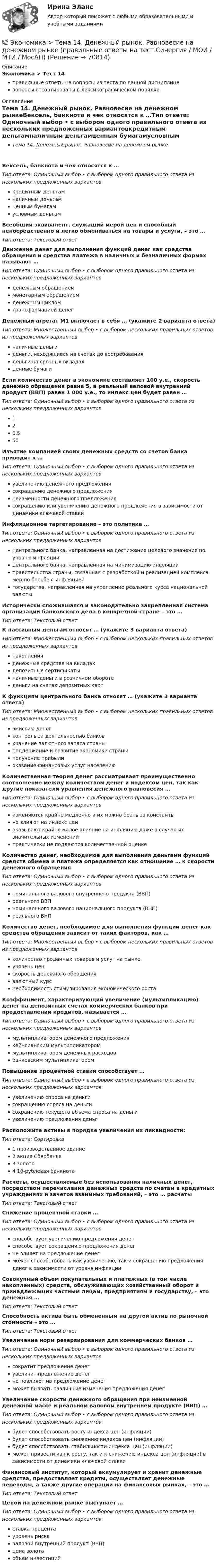      
            Описание
            Экономика > Тест 14правильные ответы на вопросы из теста по данной дисциплиневопросы отсортированы в лексикографическом порядке 
            Оглавление
            Тема 14. Денежный рынок. Равновесие на денежном рынкеВексель, банкнота и чек относятся к …Тип ответа: Одиночный выбор • с выбором одного правильного ответа из нескольких предложенных вариантовкредитным деньгамналичным деньгамценным бумагамусловным деньгамВсеобщий эквивалент, служащий мерой цен и способный непосредственно и легко обмениваться на товары и услуги, – это …Тип ответа: Текcтовый ответ Движение денег для выполнения функций денег как средства обращения и средства платежа в наличных и безналичных формах называют …Тип ответа: Одиночный выбор • с выбором одного правильного ответа из нескольких предложенных вариантовденежным обращениеммонетарным обращениемденежным цикломтрансформацией денегДенежный агрегат М1 включает в себя … (укажите 2 варианта ответа)Тип ответа: Множественный выбор • с выбором нескольких правильных ответов из предложенных вариантовналичные деньгиденьги, находящиеся на счетах до востребованияденьги на срочных вкладахценные бумагиЕсли количество денег в экономике составляет 100 у.е., скорость денежно обращения равна 5, а реальный валовой внутренний продукт (ВВП) равен 1 000 у.е., то индекс цен будет равен …Тип ответа: Одиночный выбор • с выбором одного правильного ответа из нескольких предложенных вариантов120,550Изъятие компанией своих денежных средств со счетов банка приводит к …Тип ответа: Одиночный выбор • с выбором одного правильного ответа из нескольких предложенных вариантовувеличению денежного предложениясокращению денежного предложениянеизменности денежного предложениясокращению или увеличению денежного предложения в зависимости от динамики ключевой ставкиИнфляционное таргетирование – это политика …Тип ответа: Одиночный выбор • с выбором одного правильного ответа из нескольких предложенных вариантовцентрального банка, направленная на достижение целевого значения по уровню инфляциицентрального банка, направленная на минимизацию инфляцииправительства страны, связанная с разработкой и реализацией комплекса мер по борьбе с инфляциейгосударства, направленная на укрепление реального курса национальной валютыИсторически сложившаяся и законодательно закрепленная система организации банковского дела в конкретной стране – это …Тип ответа: Текcтовый ответ К пассивным деньгам относят … (укажите 3 варианта ответа)Тип ответа: Множественный выбор • с выбором нескольких правильных ответов из предложенных вариантовнакопленияденежные средства на вкладахдепозитные сертификатыналичные деньги в розничном оборотеденьги на счетах депозитных картК функциям центрального банка относят … (укажите 3 варианта ответа)Тип ответа: Множественный выбор • с выбором нескольких правильных ответов из предложенных вариантовэмиссию денегконтроль за деятельностью банковхранение валютного запаса страныподдержание и развитие экономики страныполучение прибылиоказание финансовых услуг населениюКоличественная теория денег рассматривает преимущественно соотношение между количеством денег и индексом цен, так как другие показатели уравнения денежного равновесия …Тип ответа: Одиночный выбор • с выбором одного правильного ответа из нескольких предложенных вариантовизменяются крайне медленно и их можно брать за константыне влияют на индекс ценоказывают крайне малое влияние на инфляцию даже в случае их значительных измененийпрактически не поддаются количественной оценкеКоличество денег, необходимое для выполнения деньгами функций средств обмена и платежа определяется как отношение … к скорости денежного обращенияТип ответа: Одиночный выбор • с выбором одного правильного ответа из нескольких предложенных вариантовноминального валового внутреннего продукта (ВВП)реального ВВПноминального валового национального продукта (ВНП)реального ВНПКоличество денег, необходимое для выполнения функции денег как средства обращения зависит от таких факторов, как …Тип ответа: Множественный выбор • с выбором нескольких правильных ответов из предложенных вариантовколичество проданных товаров и услуг на рынкеуровень ценскорость денежного обращениявалютный курснеобходимость стимулирования экономического ростаКоэффициент, характеризующий увеличение (мультипликацию) денег на депозитных счетах коммерческих банков при предоставлении кредитов, называется …Тип ответа: Одиночный выбор • с выбором одного правильного ответа из нескольких предложенных вариантовмультипликатором денежного предложениякейнсианским мультипликатороммультипликатором денежных расходовбанковским мультипликаторомПовышение процентной ставки способствует …Тип ответа: Одиночный выбор • с выбором одного правильного ответа из нескольких предложенных вариантовувеличению спроса на деньгисокращению спроса на деньгисохранению текущего объема спроса на деньгиувеличению предложения деньгРасположите активы в порядке увеличения их ликвидности:Тип ответа: Сортировка1 производственное здание2 акция Сбербанка3 золото4 10-рублевая банкнотаРасчеты, осуществляемые без использования наличных денег, посредством перечисления денежных средств по счетам в кредитных учреждениях и зачетов взаимных требований, – это … расчетыТип ответа: Текcтовый ответ Снижение процентной ставки …Тип ответа: Одиночный выбор • с выбором одного правильного ответа из нескольких предложенных вариантовспособствует увеличению предложения денегспособствует сокращению предложения денегне влияет на предложение денегможет способствовать как увеличению, так и сокращению предложения денег в зависимости от уровня инфляцииСовокупный объем покупательных и платежных (в том числе накопленных) средств, обслуживающих хозяйственный оборот и принадлежащих частным лицам, предприятиям и государству, – это денежная …Тип ответа: Текcтовый ответ Способность актива быть обмененным на другой актив по рыночной стоимости – это …Тип ответа: Текcтовый ответ Увеличение норм резервирования для коммерческих банков …Тип ответа: Одиночный выбор • с выбором одного правильного ответа из нескольких предложенных вариантовсократит предложение денегувеличит предложение денегне повлияет на предложение денегможет вызвать различные изменения предложения денегУвеличение скорости денежного обращения при неизменной денежной массе и реальном валовом внутреннем продукте (ВВП) …Тип ответа: Одиночный выбор • с выбором одного правильного ответа из нескольких предложенных вариантовбудет способствовать росту индекса цен (инфляции)будет способствовать снижению индекса цен (инфляции)будет способствовать стабильности индекса цен (инфляции)может привести как к росту, так и к снижению индекса цен (инфляции) в зависимости от динамики ключевой ставкиФинансовый институт, который аккумулирует и хранит денежные средства, предоставляет кредиты, осуществляет денежные переводы, а также другие операции на финансовых рынках, – это …Тип ответа: Текcтовый ответ Ценой на денежном рынке выступает …Тип ответа: Одиночный выбор • с выбором одного правильного ответа из нескольких предложенных вариантовставка процентауровень рискаваловой внутренний продукт (ВВП)цена золотаобъем инвестиций  
            
            
            💯 Экономика > Тема 13. Общее макроэкономическое равновесие: модель совокупного спроса и совокупного предложения. Модель равновесия «доходы – расходы» (правильные ответы на тест Синергия / МОИ / МТИ / МосАП)💯 Экономика > Тема 14. Денежный рынок. Равновесие на денежном рынке (правильные ответы на тест Синергия / МОИ / МТИ / МосАП)💯 Экономика > Тема 15. Макроэкономическая нестабильность. Безработица и инфляция (правильные ответы на тест Синергия / МОИ / МТИ / МосАП)💯 Экономика > Тема 16. Бюджетно-налоговая политика государства (правильные ответы на тест Синергия / МОИ / МТИ / МосАП)💯 Экономика > Тема 17. Денежно-кредитная политика государства (правильные ответы на тест Синергия / МОИ / МТИ / МосАП)💯 Экономика > Тема 18. Экономический рост (правильные ответы на тест Синергия / МОИ / МТИ / МосАП)💯 Экономика > Тема 19. Макроэкономическое равновесие в открытой экономике (правильные ответы на тест Синергия / МОИ / МТИ / МосАП)Экономика страхового дела ВСЕ ЗАДАНИЯ Экономика страхового дела ВСЕ ЗАДАНИЯ Экономика страхового дела Итоговый тест Экономика страхового дела ИТОГОВЫЙ ТЕСТ 💯 Экономика > Тема 10. «Провалы рынка». Внешние эффекты. Общественные блага (правильные ответы на тест Синергия / МОИ / МТИ / МосАП)💯 Экономика [Тема 1-19] (ответы на тесты Синергия / МОИ / МТИ / МосАП, октябрь 2023)💯 Экономика > Тема 11. Введение в макроэкономику (правильные ответы на тест Синергия / МОИ / МТИ / МосАП)