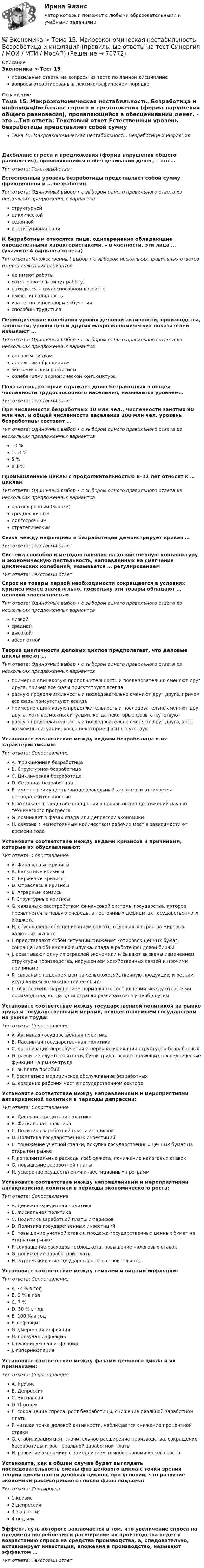      
            Описание
            Экономика > Тест 15правильные ответы на вопросы из теста по данной дисциплиневопросы отсортированы в лексикографическом порядке 
            Оглавление
            Тема 15. Макроэкономическая нестабильность. Безработица и инфляцияДисбаланс спроса и предложения (форма нарушения общего равновесия), проявляющийся в обесценивании денег, – это …Тип ответа: Текcтовый ответ Естественный уровень безработицы представляет собой сумму фрикционной и … безработицТип ответа: Одиночный выбор • с выбором одного правильного ответа из нескольких предложенных вариантовструктурнойциклическойсезоннойинституциональнойК безработным относятся лица, одновременно обладающие определенными характеристиками, – в частности, эти лица … (укажите 4 варианта ответа)Тип ответа: Множественный выбор • с выбором нескольких правильных ответов из предложенных вариантовне имеют работыхотят работать (ищут работу)находятся в трудоспособном возрастеимеют инвалидностьучатся по очной форме обученияспособны трудитьсяПериодические колебания уровня деловой активности, производства, занятости, уровня цен и других макроэкономических показателей называют …Тип ответа: Одиночный выбор • с выбором одного правильного ответа из нескольких предложенных вариантовделовым цикломденежным обращениемэкономическим развитиемколебаниями экономической конъюнктурыПоказатель, который отражает долю безработных в общей численности трудоспособного населения, называется уровнем…Тип ответа: Текcтовый ответ При численности безработных 10 млн чел., численности занятых 90 млн чел. и общей численности населения 200 млн чел. уровень безработицы составит …Тип ответа: Одиночный выбор • с выбором одного правильного ответа из нескольких предложенных вариантов10 %11,1 %5 %9,1 %Промышленные циклы с продолжительностью 8–12 лет относят к … цикламТип ответа: Одиночный выбор • с выбором одного правильного ответа из нескольких предложенных вариантовкраткосрочным (малым)среднесрочнымдолгосрочнымстратегическимСвязь между инфляцией и безработицей демонстрирует кривая …Тип ответа: Текcтовый ответ Система способов и методов влияния на хозяйственную конъюнктуру и экономическую деятельность, направленных на смягчение циклических колебаний, называется … регулированиемТип ответа: Текcтовый ответ Спрос на товары первой необходимости сокращается в условиях кризиса менее значительно, поскольку эти товары обладают … ценовой эластичностьюТип ответа: Одиночный выбор • с выбором одного правильного ответа из нескольких предложенных вариантовнизкойсреднейвысокойабсолютнойТеория цикличности деловых циклов предполагает, что деловые циклы имеют …Тип ответа: Одиночный выбор • с выбором одного правильного ответа из нескольких предложенных вариантовпримерно одинаковую продолжительность и последовательно сменяют друг друга, причем все фазы присутствуют всегдаразную продолжительность и последовательно сменяют друг друга, причем все фазы присутствуют всегдапримерно одинаковую продолжительность и последовательно сменяют друг друга, хотя возможны ситуации, когда некоторые фазы отсутствуютразную продолжительность и последовательно сменяют друг друга, хотя возможны ситуации, когда некоторые фазы отсутствуютУстановите соответствие между видами безработицы и их характеристиками:Тип ответа: СопоставлениеA. Фрикционная безработицаB. Структурная безработицаC. Циклическая безработицаD. Сезонная безработицаE. имеет преимущественно добровольный характер и отличается непродолжительностьюF. возникает вследствие внедрения в производство достижений научно-технического прогрессаG. возникает в фазах спада или депрессии экономикиH. связана с непостоянным количеством рабочих мест в зависимости от времени годаУстановите соответствие между видами кризисов и причинами, которые их обуславливают:Тип ответа: СопоставлениеA. Финансовые кризисыB. Валютные кризисыC. Биржевые кризисыD. Отраслевые кризисыE. Аграрные кризисыF. Структурные кризисыG. связаны с расстройством финансовой системы государства, которое проявляется, в первую очередь, в постоянных дефицитах государственного бюджетаH. обусловлены обесцениванием валюты отдельных стран на мировых валютных рынкахI. представляют собой ситуации снижения котировок ценных бумаг, сокращения объемов их выпуска, спада в работе фондовой биржиJ. охватывают одну из отраслей экономики и бывают вызваны изменением структуры производства, нарушением хозяйственных связей и прочими причинамиK. связаны с падением цен на сельскохозяйственную продукцию и резким ухудшением возможностей ее сбытаL. обусловлены нарушением нормальных соотношений между отраслями производства, когда одни отрасли развиваются в ущерб другимУстановите соответствие между государственной политикой на рынке труда и государственными мерами, осуществляемыми государством на рынке труда:Тип ответа: СопоставлениеA. Активная государственная политикаB. Пассивная государственная политикаC. организация переобучения и переквалификации структурно-безработныхD. развитие служб занятости, бирж труда, осуществляющих посреднические функции на рынке трудаE. выплата пособийF. бесплатное медицинское обслуживание безработныхG. создание рабочих мест в государственном сектореУстановите соответствие между направлениями и мероприятиями антикризисной политики в периоды депрессии:Тип ответа: СопоставлениеA. Денежно-кредитная политикаB. Фискальная политикаC. Политика заработной платы и тарифовD. Политика государственных инвестицийE. понижение учетной ставки, покупка государственных ценных бумаг на открытом рынкеF. дополнительные расходы госбюджета, понижение налоговых ставокG. повышение заработной платыH. ускорение осуществления инвестиционных программУстановите соответствие между направлениями и мероприятиями антикризисной политики в периоды экономического роста:Тип ответа: СопоставлениеA. Денежно-кредитная политикаB. Фискальная политикаC. Политика заработной платы и тарифовD. Политика государственных инвестицийE. повышение учетной ставки, продажа государственных ценных бумаг на открытом рынкеF. сокращение расходов госбюджета, повышение налоговых ставокG. понижение заработной платыH. затормаживание государственного строительстваУстановите соответствие между темпами и видами инфляции:Тип ответа: СопоставлениеA. -2 % в годB. 2 % в годC. 7 %D. 30 % в годE. 100 % в годF. дефляцияG. умеренная инфляцияH. ползучая инфляцияI. галопирующая инфляцияJ. гиперинфляцияУстановите соответствие между фазами делового цикла и их признаками:Тип ответа: СопоставлениеA. КризисB. ДепрессияC. ЭкспансияD. ПодъемE. сокращение спроса, рост безработицы, снижение реальной заработной платыF. низшая точка деловой активности, наблюдается снижение процентной ставкиG. стабилизация цен, значительное расширение производства, сокращение безработицы и рост реальной заработной платыH. развитие экономики с замедлением темпов экономического ростаУстановите, как в общем случае будет выглядеть последовательность смены фаз делового цикла с точки зрения теории цикличности деловых циклов, при условии, что развитие экономики рассматривается после фазы подъема:Тип ответа: Сортировка1 кризис2 депрессия3 экспансия4 подъемЭффект, суть которого заключается в том, что увеличение спроса на предметы потребления и расширение их производства ведет к возрастанию спроса на средства производства, а, следовательно, активизирует инвестиции, вложения в производство, называют эффектом …Тип ответа: Текcтовый ответ   
            
            
            💯 Экономика > Тема 14. Денежный рынок. Равновесие на денежном рынке (правильные ответы на тест Синергия / МОИ / МТИ / МосАП)💯 Экономика > Тема 15. Макроэкономическая нестабильность. Безработица и инфляция (правильные ответы на тест Синергия / МОИ / МТИ / МосАП)💯 Экономика > Тема 16. Бюджетно-налоговая политика государства (правильные ответы на тест Синергия / МОИ / МТИ / МосАП)💯 Экономика > Тема 17. Денежно-кредитная политика государства (правильные ответы на тест Синергия / МОИ / МТИ / МосАП)💯 Экономика > Тема 18. Экономический рост (правильные ответы на тест Синергия / МОИ / МТИ / МосАП)💯 Экономика > Тема 19. Макроэкономическое равновесие в открытой экономике (правильные ответы на тест Синергия / МОИ / МТИ / МосАП)💯 Экономика > Тема 1. Предмет и метод экономической теории. Введение в микроэкономику (правильные ответы на тест Синергия / МОИ / МТИ / МосАП)Экономика страхового дела ВСЕ ЗАДАНИЯ Экономика страхового дела Итоговый тест Экономика страхового дела ИТОГОВЫЙ ТЕСТ 💯 Экономика > Тема 10. «Провалы рынка». Внешние эффекты. Общественные блага (правильные ответы на тест Синергия / МОИ / МТИ / МосАП)💯 Экономика [Тема 1-19] (ответы на тесты Синергия / МОИ / МТИ / МосАП, октябрь 2023)💯 Экономика > Тема 11. Введение в макроэкономику (правильные ответы на тест Синергия / МОИ / МТИ / МосАП)💯 Экономика > Тема 12. Основные макроэкономические показатели (правильные ответы на тест Синергия / МОИ / МТИ / МосАП)