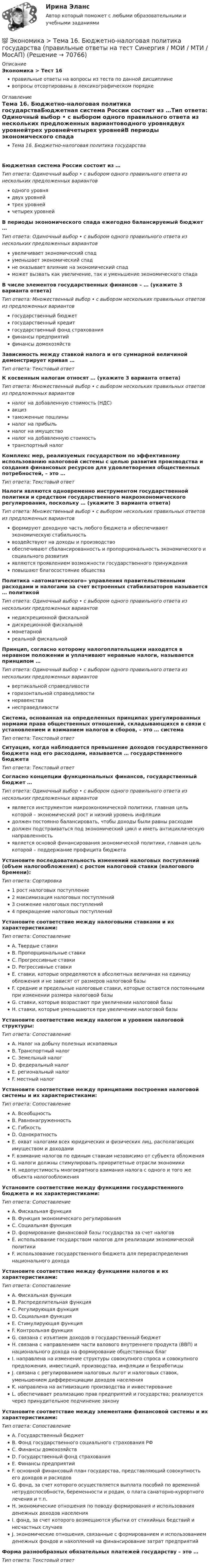      
            Описание
            Экономика > Тест 16правильные ответы на вопросы из теста по данной дисциплиневопросы отсортированы в лексикографическом порядке 
            Оглавление
            Тема 16. Бюджетно-налоговая политика государстваБюджетная система России состоит из …Тип ответа: Одиночный выбор • с выбором одного правильного ответа из нескольких предложенных вариантоводного уровнядвух уровнейтрех уровнейчетырех уровнейВ периоды экономического спада ежегодно балансируемый бюджет …Тип ответа: Одиночный выбор • с выбором одного правильного ответа из нескольких предложенных вариантовувеличивает экономический спадуменьшает экономический спадне оказывает влияние на экономический спадможет вызвать как увеличение, так и уменьшение экономического спадаВ числе элементов государственных финансов – … (укажите 3 варианта ответа)Тип ответа: Множественный выбор • с выбором нескольких правильных ответов из предложенных вариантовгосударственный бюджетгосударственный кредитгосударственный фонд страхованияфинансы предприятийфинансы домохозяйствЗависимость между ставкой налога и его суммарной величиной демонстрирует кривая …Тип ответа: Текcтовый ответ К косвенным налогам относят … (укажите 3 варианта ответа)Тип ответа: Множественный выбор • с выбором нескольких правильных ответов из предложенных вариантовналог на добавленную стоимость (НДС)акцизтаможенные пошлиныналог на прибыльналог на имуществоналог на добавленную стоимостьтранспортный налогКомплекс мер, реализуемых государством по эффективному использованию налоговой системы с целью развития производства и создания финансовых ресурсов для удовлетворения общественных потребностей, – это …Тип ответа: Текcтовый ответ Налоги являются одновременно инструментом государственной политики и средством государственного макроэкономического регулирования, поскольку … (укажите 3 варианта ответа)Тип ответа: Множественный выбор • с выбором нескольких правильных ответов из предложенных вариантовформируют доходную часть любого бюджета и обеспечивают экономическую стабильностьвоздействуют на доходы и производствообеспечивают сбалансированность и пропорциональность экономического и социального развитияявляются проявлением возможности государственного принужденияповышают благосостояние обществаПолитика «автоматического» управления правительственными расходами и налогами за счет встроенных стабилизаторов называется … политикойТип ответа: Одиночный выбор • с выбором одного правильного ответа из нескольких предложенных вариантовнедискреционной фискальнойдискреционной фискальноймонетарнойреальной фискальнойПринцип, согласно которому налогоплательщики находятся в неравном положении и уплачивают неравные налоги, называется принципом …Тип ответа: Одиночный выбор • с выбором одного правильного ответа из нескольких предложенных вариантоввертикальной справедливостигоризонтальной справедливостинеравенстванесправедливостиСистема, основанная на определенных принципах урегулированных нормами права общественных отношений, складывающихся в связи с установлением и взиманием налогов и сборов, – это … системаТип ответа: Текcтовый ответ Ситуация, когда наблюдается превышение доходов государственного бюджета над его расходами, называется … государственного бюджетаТип ответа: Текcтовый ответ Согласно концепции функциональных финансов, государственный бюджет …Тип ответа: Одиночный выбор • с выбором одного правильного ответа из нескольких предложенных вариантовявляется инструментом макроэкономической политики, главная цель которой – экономический рост и низкий уровень инфляциидолжен постоянно балансировать, чтобы доходы были равны расходамдолжен подстраиваться под экономический цикл и иметь антициклическую направленностьявляется основой финансирования экономической политики, главная цель которой – поддержание профицита бюджетаУстановите последовательность изменений налоговых поступлений (объем налогообложения) с ростом налоговой ставки (налогового бремени):Тип ответа: Сортировка1 рост налоговых поступление2 максимизация налоговых поступлений3 снижение налоговых поступлений4 прекращение налоговых поступленийУстановите соответствие между налоговыми ставками и их характеристиками:Тип ответа: СопоставлениеA. Твердые ставкиB. Пропорциональные ставкиC. Прогрессивные ставкиD. Регрессивные ставкиE. ставки, которые определяются в абсолютных величинах на единицу обложения и не зависят от размеров налоговой базыF. средние и предельные налоговые ставки, которые остаются постоянными при изменении размера налоговой базыG. ставки, которые возрастают при увеличении налоговой базыH. ставки, которые уменьшаются при увеличении налоговой базыУстановите соответствие между налогом и уровнем налоговой структуры:Тип ответа: СопоставлениеA. Налог на добычу полезных ископаемыхB. Транспортный налогC. Земельный налогD. федеральный налогE. региональный налогF. местный налогУстановите соответствие между принципами построения налоговой системы и их характеристиками:Тип ответа: СопоставлениеA. ВсеобщностьB. РавнонагруженностьC. ГибкостьD. ОднократностьE. охват налогами всех юридических и физических лиц, располагающих имуществом и доходамиF. взимание налогов по единым ставкам независимо от субъекта обложенияG. налоги должны стимулировать приоритетные отрасли экономикиH. недопустимость многократного взимания налога с одного и того же объекта налогообложенияУстановите соответствие между функциями государственного бюджета и их характеристиками:Тип ответа: СопоставлениеA. Фискальная функцияB. Функция экономического регулированияC. Социальная функцияD. формирование финансовой базы государства за счет налоговE. использование государством налогов для реализации экономической политикиF. использование государственного бюджета для перераспределения национального доходаУстановите соответствие между функциями налогов и их характеристиками:Тип ответа: СопоставлениеA. Фискальная функцияB. Распределительная функцияC. Регулирующая функцияD. Социальная функцияE. Стимулирующая функцияF. Контрольная функцияG. связана с изъятием доходов в государственный бюджетH. связана с направлением части валового внутреннего продукта (ВВП) и национального дохода на формирование общественных благI. направлена на изменение структуры совокупного спроса и совокупного предложения, инвестиций, производства, инфляции и безработицыJ. связана с регулированием налоговых льгот и налоговых ставок, уменьшением дифференциации доходов населенияK. направлена на активизацию производства и инвестированиеL. обеспечивает реализацию прав предприятий и государства; реализуется через принудительное подчинение законуУстановите соответствие между элементами финансовой системы и их характеристиками:Тип ответа: СопоставлениеA. Государственный бюджетB. Фонд государственного социального страхования РФC. Финансы домохозяйствD. Государственный фонд страхованияE. Финансы предприятийF. основной финансовый план государства, представляющий совокупность его доходов и расходовG. фонд, за счет которого осуществляется выплата пособий по временной нетрудоспособности, беременности и родам, о плата санаторно-курортного лечения и т.п.H. экономические отношения по поводу формирования и использования денежных доходов населенияI. фонд, за счет которого возмещаются убытки от стихийных бедствий и несчастных случаевJ. экономические отношения, связанные с формированием и использованием денежных фондов и накоплений на финансирование затрат предприятийФорма разнообразных обязательных платежей государству – это …Тип ответа: Текcтовый ответ   
            
            
            💯 Экономика > Тема 15. Макроэкономическая нестабильность. Безработица и инфляция (правильные ответы на тест Синергия / МОИ / МТИ / МосАП)💯 Экономика > Тема 16. Бюджетно-налоговая политика государства (правильные ответы на тест Синергия / МОИ / МТИ / МосАП)💯 Экономика > Тема 17. Денежно-кредитная политика государства (правильные ответы на тест Синергия / МОИ / МТИ / МосАП)💯 Экономика > Тема 18. Экономический рост (правильные ответы на тест Синергия / МОИ / МТИ / МосАП)💯 Экономика > Тема 19. Макроэкономическое равновесие в открытой экономике (правильные ответы на тест Синергия / МОИ / МТИ / МосАП)💯 Экономика > Тема 1. Предмет и метод экономической теории. Введение в микроэкономику (правильные ответы на тест Синергия / МОИ / МТИ / МосАП)💯 Экономика > Тема 2. Основы теории спроса и предложения (правильные ответы на тест Синергия / МОИ / МТИ / МосАП)Экономика страхового дела Итоговый тест Экономика страхового дела ИТОГОВЫЙ ТЕСТ 💯 Экономика > Тема 10. «Провалы рынка». Внешние эффекты. Общественные блага (правильные ответы на тест Синергия / МОИ / МТИ / МосАП)💯 Экономика [Тема 1-19] (ответы на тесты Синергия / МОИ / МТИ / МосАП, октябрь 2023)💯 Экономика > Тема 11. Введение в макроэкономику (правильные ответы на тест Синергия / МОИ / МТИ / МосАП)💯 Экономика > Тема 12. Основные макроэкономические показатели (правильные ответы на тест Синергия / МОИ / МТИ / МосАП)💯 Экономика > Тема 13. Общее макроэкономическое равновесие: модель совокупного спроса и совокупного предложения. Модель равновесия «доходы – расходы» (правильные ответы на тест Синергия / МОИ / МТИ / МосАП)