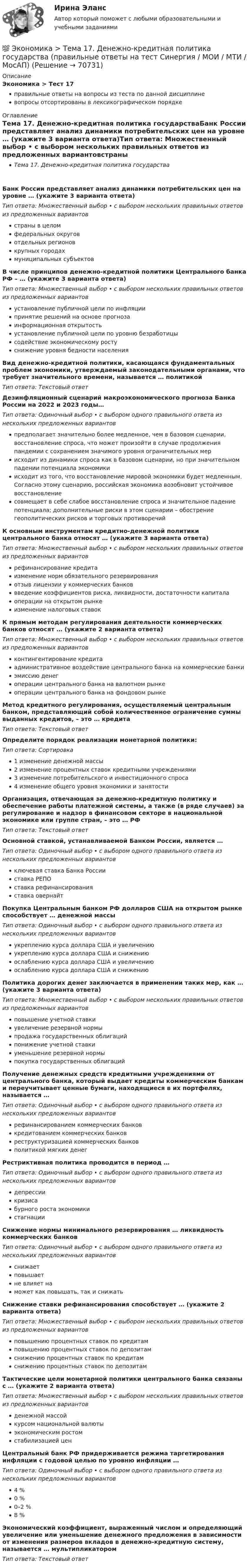      
            Описание
            Экономика > Тест 17правильные ответы на вопросы из теста по данной дисциплиневопросы отсортированы в лексикографическом порядке 
            Оглавление
            Тема 17. Денежно-кредитная политика государстваБанк России представляет анализ динамики потребительских цен на уровне … (укажите 3 варианта ответа)Тип ответа: Множественный выбор • с выбором нескольких правильных ответов из предложенных вариантовстраны в целомфедеральных округовотдельных регионовкрупных городахмуниципальных субъектовВ числе принципов денежно-кредитной политики Центрального банка РФ – … (укажите 3 варианта ответа)Тип ответа: Множественный выбор • с выбором нескольких правильных ответов из предложенных вариантовустановление публичной цели по инфляциипринятие решений на основе прогнозаинформационная открытостьустановление публичной цели по уровню безработицысодействие экономическому ростуснижение уровня бедности населенияВид денежно-кредитной политики, касающаяся фундаментальных проблем экономики, утверждаемый законодательными органами, что требует значительного времени, называется … политикойТип ответа: Текcтовый ответ Дезинфляционный сценарий макроэкономического прогноза Банка России на 2022 и 2023 годы…Тип ответа: Одиночный выбор • с выбором одного правильного ответа из нескольких предложенных вариантовпредполагает значительно более медленное, чем в базовом сценарии, восстановление спроса, что может произойти в случае продолжения пандемии с сохранением значимого уровня ограничительных мерисходит из динамики спроса как в базовом сценарии, но при значительном падении потенциала экономикиисходит из того, что восстановление мировой экономики будет медленным. Согласно этому сценарию, российская экономика возобновит устойчивое восстановлениесовмещает в себе слабое восстановление спроса и значительное падение потенциала; дополнительные риски в этом сценарии – обострение геополитических рисков и торговых противоречийК основным инструментам кредитно-денежной политики центрального банка относят … (укажите 3 варианта ответа)Тип ответа: Множественный выбор • с выбором нескольких правильных ответов из предложенных вариантоврефинансирование кредитаизменение норм обязательного резервированияотзыв лицензии у коммерческих банковвведение коэффициентов риска, ликвидности, достаточности капиталаоперации на открытом рынкеизменение налоговых ставокК прямым методам регулирования деятельности коммерческих банков относят … (укажите 2 варианта ответа)Тип ответа: Множественный выбор • с выбором нескольких правильных ответов из предложенных вариантовконтингентирование кредитаадминистративное воздействие центрального банка на коммерческие банкиэмиссию денегоперации центрального банка на валютном рынкеоперации центрального банка на фондовом рынкеМетод кредитного регулирования, осуществляемый центральным банком, представляющий собой количественное ограничение суммы выданных кредитов, – это … кредитаТип ответа: Текcтовый ответ Определите порядок реализации монетарной политики:Тип ответа: Сортировка1 изменение денежной массы2 изменение процентных ставок кредитными учреждениями3 изменение потребительского и инвестиционного спроса4 изменение общего уровня экономики и занятостиОрганизация, отвечающая за денежно-кредитную политику и обеспечение работы платежной системы, а также (в ряде случаев) за регулирование и надзор в финансовом секторе в национальной экономике или группе стран, – это … РФТип ответа: Текcтовый ответ Основной ставкой, устанавливаемой Банком России, является …Тип ответа: Одиночный выбор • с выбором одного правильного ответа из нескольких предложенных вариантовключевая ставка Банка Россииставка РЕПОставка рефинансированияставка овернайтПокупка Центральным банком РФ долларов США на открытом рынке способствует … денежной массыТип ответа: Одиночный выбор • с выбором одного правильного ответа из нескольких предложенных вариантовукреплению курса доллара США и увеличениюукреплению курса доллара США и снижениюослаблению курса доллара США и увеличениюослаблению курса доллара США и снижениюПолитика дорогих денег заключается в применении таких мер, как … (укажите 3 варианта ответа)Тип ответа: Множественный выбор • с выбором нескольких правильных ответов из предложенных вариантовповышение учетной ставкиувеличение резервной нормыпродажа государственных облигацийпонижение учетной ставкиуменьшение резервной нормыпокупка государственных облигацийПолучение денежных средств кредитными учреждениями от центрального банка, который выдает кредиты коммерческим банкам и переучитывает ценные бумаги, находящиеся в их портфелях, называется …Тип ответа: Одиночный выбор • с выбором одного правильного ответа из нескольких предложенных вариантоврефинансированием коммерческих банковкредитованием коммерческих банковреструктуризацией коммерческих банковполитикой мягких денегРестриктивная политика проводится в период …Тип ответа: Одиночный выбор • с выбором одного правильного ответа из нескольких предложенных вариантовдепрессиикризисабурного роста экономикистагнацииСнижение нормы минимального резервирования … ликвидность коммерческих банковТип ответа: Одиночный выбор • с выбором одного правильного ответа из нескольких предложенных вариантовснижаетповышаетне влияет наможет как повышать, так и снижатьСнижение ставки рефинансирования способствует … (укажите 2 варианта ответа)Тип ответа: Множественный выбор • с выбором нескольких правильных ответов из предложенных вариантовповышению процентных ставок по кредитамповышению процентных ставок по депозитамснижению процентных ставок по кредитамснижению процентных ставок по депозитамТактические цели монетарной политики центрального банка связаны с … (укажите 2 варианта ответа)Тип ответа: Множественный выбор • с выбором нескольких правильных ответов из предложенных вариантовденежной массойкурсом национальной валютыэкономическим ростомстабилизацией ценЦентральный банк РФ придерживается режима таргетирования инфляции с годовой целью по уровню инфляции …Тип ответа: Одиночный выбор • с выбором одного правильного ответа из нескольких предложенных вариантов4 %0 %0–2 %8 %Экономический коэффициент, выраженный числом и определяющий увеличение или уменьшение денежного предложения в зависимости от изменения размеров вкладов в денежно-кредитную систему, называется … мультипликаторомТип ответа: Текcтовый ответ   
            
            
            💯 Экономика > Тема 16. Бюджетно-налоговая политика государства (правильные ответы на тест Синергия / МОИ / МТИ / МосАП)💯 Экономика > Тема 17. Денежно-кредитная политика государства (правильные ответы на тест Синергия / МОИ / МТИ / МосАП)💯 Экономика > Тема 18. Экономический рост (правильные ответы на тест Синергия / МОИ / МТИ / МосАП)💯 Экономика > Тема 19. Макроэкономическое равновесие в открытой экономике (правильные ответы на тест Синергия / МОИ / МТИ / МосАП)💯 Экономика > Тема 1. Предмет и метод экономической теории. Введение в микроэкономику (правильные ответы на тест Синергия / МОИ / МТИ / МосАП)💯 Экономика > Тема 2. Основы теории спроса и предложения (правильные ответы на тест Синергия / МОИ / МТИ / МосАП)💯 Экономика > Тема 3. Поведение потребителя и потребительский выбор (правильные ответы на тест Синергия / МОИ / МТИ / МосАП)Экономика страхового дела ИТОГОВЫЙ ТЕСТ 💯 Экономика > Тема 10. «Провалы рынка». Внешние эффекты. Общественные блага (правильные ответы на тест Синергия / МОИ / МТИ / МосАП)💯 Экономика [Тема 1-19] (ответы на тесты Синергия / МОИ / МТИ / МосАП, октябрь 2023)💯 Экономика > Тема 11. Введение в макроэкономику (правильные ответы на тест Синергия / МОИ / МТИ / МосАП)💯 Экономика > Тема 12. Основные макроэкономические показатели (правильные ответы на тест Синергия / МОИ / МТИ / МосАП)💯 Экономика > Тема 13. Общее макроэкономическое равновесие: модель совокупного спроса и совокупного предложения. Модель равновесия «доходы – расходы» (правильные ответы на тест Синергия / МОИ / МТИ / МосАП)💯 Экономика > Тема 14. Денежный рынок. Равновесие на денежном рынке (правильные ответы на тест Синергия / МОИ / МТИ / МосАП)