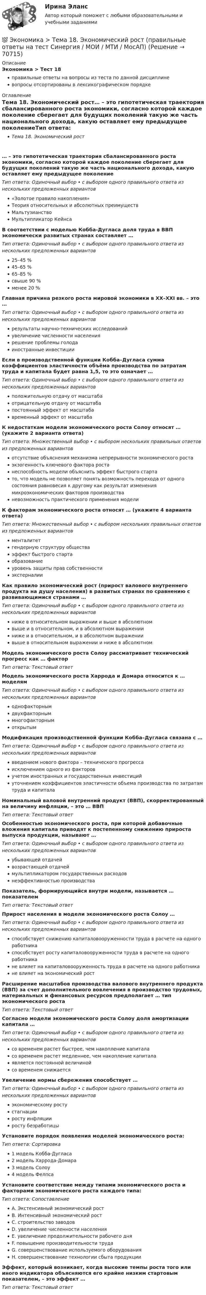      
            Описание
            Экономика > Тест 18правильные ответы на вопросы из теста по данной дисциплиневопросы отсортированы в лексикографическом порядке 
            Оглавление
            Тема 18. Экономический рост… – это гипотетическая траектория сбалансированного роста экономики, согласно которой каждое поколение сберегает для будущих поколений такую же часть национального дохода, какую оставляет ему предыдущее поколениеТип ответа: Одиночный выбор • с выбором одного правильного ответа из нескольких предложенных вариантов«Золотое правило накопления»Теория относительных и абсолютных преимуществМальтузианствоМультипликатор КейнсаВ соответствии с моделью Кобба-Дугласа доля труда в ВВП экономически развитых странах составляет …Тип ответа: Одиночный выбор • с выбором одного правильного ответа из нескольких предложенных вариантов25–45 %45–65 %65–85 %свыше 90 %менее 20 %Главная причина резкого роста мировой экономики в XX–XXI вв. – это …Тип ответа: Одиночный выбор • с выбором одного правильного ответа из нескольких предложенных вариантоврезультаты научно-технических исследованийувеличение численности населениярешение проблемы голодаиностранные инвестицииЕсли в производственной функции Кобба–Дугласа сумма коэффициентов эластичности объёма производства по затратам труда и капитала будет равна 1,5, то это означает …Тип ответа: Одиночный выбор • с выбором одного правильного ответа из нескольких предложенных вариантовположительную отдачу от масштабаотрицательную отдачу от масштабапостоянный эффект от масштабавременный эффект от масштабаК недостаткам модели экономического роста Солоу относят … (укажите 2 варианта ответа)Тип ответа: Множественный выбор • с выбором нескольких правильных ответов из предложенных вариантовотсутствие объяснения механизма непрерывности экономического ростаэкзогенность ключевого фактора ростанеспособность модели объяснить эффект быстрого стартато, что модель не позволяет понять возможность перехода от одного состояния равновесия к другому как результат изменения микроэкономических факторов производстваневозможность практического применения моделиК факторам экономического роста относят … (укажите 4 варианта ответа)Тип ответа: Множественный выбор • с выбором нескольких правильных ответов из предложенных вариантовменталитетгендерную структуру обществаэффект быстрого стартаобразованиеуровень защиты прав собственностиэкстерналииКак правило экономический рост (прирост валового внутреннего продукта на душу населения) в развитых странах по сравнению с развивающимися странами …Тип ответа: Одиночный выбор • с выбором одного правильного ответа из нескольких предложенных вариантовниже в относительном выражении и выше в абсолютномвыше и в относительном, и в абсолютном выраженииниже и в относительном, и в абсолютном выражениивыше в относительном выражении и ниже в абсолютномМодель экономического роста Солоу рассматривает технический прогресс как … факторТип ответа: Текcтовый ответ Модель экономического роста Харрода и Домара относится к … моделямТип ответа: Одиночный выбор • с выбором одного правильного ответа из нескольких предложенных вариантоводнофакторнымдвухфакторныммногофакторнымоткрытымМодификация производственной функции Кобба–Дугласа связана с …Тип ответа: Одиночный выбор • с выбором одного правильного ответа из нескольких предложенных вариантоввведением нового фактора – технического прогрессаисключением одного из факторовучетом иностранных и государственных инвестицийуточнением коэффициентов эластичности объема производства по затратам труда и капиталаНоминальный валовой внутренний продукт (ВВП), скорректированный на величину инфляции, – это … ВВПТип ответа: Текcтовый ответ Особенностью экономического роста, при которой добавочные вложения капитала приводят к постепенному снижению прироста выпуска продукции, называют …Тип ответа: Одиночный выбор • с выбором одного правильного ответа из нескольких предложенных вариантовубывающей отдачейвозрастающей отдачеймультипликатором государственных расходовнеэффективностью производстваПоказатель, формирующийся внутри модели, называется … показателемТип ответа: Текcтовый ответ Прирост населения в модели экономического роста Солоу …Тип ответа: Одиночный выбор • с выбором одного правильного ответа из нескольких предложенных вариантовспособствует снижению капиталовооруженности труда в расчете на одного работникаспособствует росту капиталовооруженности труда в расчете на одного работникане влияет на капиталовооруженность труда в расчете на одного работникане влияет на экономический ростРасширение масштабов производства валового внутреннего продукта (ВВП) за счет дополнительного вовлечения в производство трудовых, материальных и финансовых ресурсов предполагает … тип экономического ростаТип ответа: Текcтовый ответ Согласно модели экономического роста Солоу доля амортизации капитала …Тип ответа: Одиночный выбор • с выбором одного правильного ответа из нескольких предложенных вариантовсо временем растет быстрее, чем накопление капиталасо временем растет медленнее, чем накопление капиталаявляется постоянной величинойсо временем снижаетсяУвеличение нормы сбережения способствует …Тип ответа: Одиночный выбор • с выбором одного правильного ответа из нескольких предложенных вариантовэкономическому ростустагнацииросту инфляцииросту безработицыУстановите порядок появления моделей экономического роста:Тип ответа: Сортировка1 модель Кобба-Дугласа2 модель Харрода-Домара3 модель Солоу4 модель ФелпсаУстановите соответствие между типами экономического роста и факторами экономического роста каждого типа:Тип ответа: СопоставлениеA. Экстенсивный экономический ростB. Интенсивный экономический ростC. строительство заводовD. увеличение численности населенияE. увеличение продолжительности рабочего дняF. повышение производительности трудаG. совершенствование используемого оборудованияH. совершенствование технологии сбыта продукцииЭффект, который возникает, когда высокие темпы роста того или иного индикатора объясняются его крайне низким стартовым показателем, – это эффект …Тип ответа: Текcтовый ответ   
            
            
            💯 Экономика > Тема 17. Денежно-кредитная политика государства (правильные ответы на тест Синергия / МОИ / МТИ / МосАП)💯 Экономика > Тема 18. Экономический рост (правильные ответы на тест Синергия / МОИ / МТИ / МосАП)💯 Экономика > Тема 19. Макроэкономическое равновесие в открытой экономике (правильные ответы на тест Синергия / МОИ / МТИ / МосАП)💯 Экономика > Тема 1. Предмет и метод экономической теории. Введение в микроэкономику (правильные ответы на тест Синергия / МОИ / МТИ / МосАП)💯 Экономика > Тема 2. Основы теории спроса и предложения (правильные ответы на тест Синергия / МОИ / МТИ / МосАП)💯 Экономика > Тема 3. Поведение потребителя и потребительский выбор (правильные ответы на тест Синергия / МОИ / МТИ / МосАП)💯 Экономика > Тема 4. Фирма как особый экономический агент. Альтернативные цели фирмы (правильные ответы на тест Синергия / МОИ / МТИ / МосАП)💯 Экономика > Тема 10. «Провалы рынка». Внешние эффекты. Общественные блага (правильные ответы на тест Синергия / МОИ / МТИ / МосАП)💯 Экономика [Тема 1-19] (ответы на тесты Синергия / МОИ / МТИ / МосАП, октябрь 2023)💯 Экономика > Тема 11. Введение в макроэкономику (правильные ответы на тест Синергия / МОИ / МТИ / МосАП)💯 Экономика > Тема 12. Основные макроэкономические показатели (правильные ответы на тест Синергия / МОИ / МТИ / МосАП)💯 Экономика > Тема 13. Общее макроэкономическое равновесие: модель совокупного спроса и совокупного предложения. Модель равновесия «доходы – расходы» (правильные ответы на тест Синергия / МОИ / МТИ / МосАП)💯 Экономика > Тема 14. Денежный рынок. Равновесие на денежном рынке (правильные ответы на тест Синергия / МОИ / МТИ / МосАП)💯 Экономика > Тема 15. Макроэкономическая нестабильность. Безработица и инфляция (правильные ответы на тест Синергия / МОИ / МТИ / МосАП)