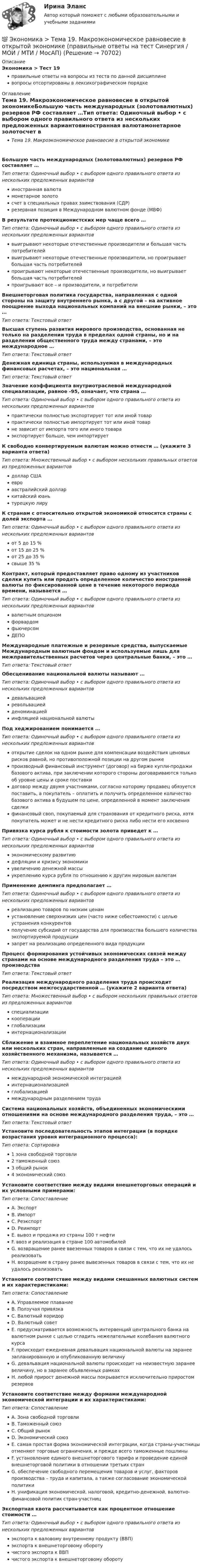      
            Описание
            Экономика > Тест 19правильные ответы на вопросы из теста по данной дисциплиневопросы отсортированы в лексикографическом порядке 
            Оглавление
            Тема 19. Макроэкономическое равновесие в открытой экономикеБольшую часть международных (золотовалютных) резервов РФ составляет …Тип ответа: Одиночный выбор • с выбором одного правильного ответа из нескольких предложенных вариантовиностранная валютамонетарное золотосчет в специальных правах заимствования (СДР)резервная позиция в Международном валютном фонде (МВФ)В результате протекционистских мер чаще всего …Тип ответа: Одиночный выбор • с выбором одного правильного ответа из нескольких предложенных вариантоввыигрывают некоторые отечественные производители и большая часть потребителейвыигрывают некоторые отечественные производители, но проигрывает большая часть потребителейпроигрывают некоторые отечественные производители, но выигрывает большая часть потребителейпроигрывают все – и производители, и потребителиВнешнеторговая политика государства, направленная с одной стороны на защиту внутреннего рынка, а с другой – на активное поощрение выхода национальных компаний на внешние рынки, – это …Тип ответа: Текcтовый ответ Высшая ступень развития мирового производства, основанная не только на разделении труда в пределах одной страны, но и на разделении общественного труда между странами, – это международное …Тип ответа: Текcтовый ответ Денежная единица страны, используемая в международных финансовых расчетах, – это национальная …Тип ответа: Текcтовый ответ Значение коэффициента внутриотраслевой международной специализации, равное -95, означает, что страна …Тип ответа: Одиночный выбор • с выбором одного правильного ответа из нескольких предложенных вариантовпрактически полностью экспортирует тот или иной товарпрактически полностью импортирует тот или иной товарне зависит от импорта того или иного товараэкспортирует больше, чем импортируетК свободно конвертируемым валютам можно отнести … (укажите 3 варианта ответа)Тип ответа: Множественный выбор • с выбором нескольких правильных ответов из предложенных вариантовдоллар СШАевроавстралийский долларкитайский юаньтурецкую лируК странам с относительно открытой экономикой относятся страны с долей экспорта …Тип ответа: Одиночный выбор • с выбором одного правильного ответа из нескольких предложенных вариантовот 5 до 15 %от 15 до 25 %от 25 до 35 %свыше 35 %Контракт, который предоставляет право одному из участников сделки купить или продать определенное количество иностранной валюты по фиксированной цене в течение некоторого периода времени, называется …Тип ответа: Одиночный выбор • с выбором одного правильного ответа из нескольких предложенных вариантоввалютным опциономфорвардомфьючерсомДЕПОМеждународные платежные и резервные средства, выпускаемые Международным валютным фондом и используемые лишь для межправительственных расчетов через центральные банки, – это …Тип ответа: Текcтовый ответ Обесценивание национальной валюты называют …Тип ответа: Одиночный выбор • с выбором одного правильного ответа из нескольких предложенных вариантовдевальвациейревольвациейденоминациейинфляцией национальной валютыПод хеджированием понимается …Тип ответа: Одиночный выбор • с выбором одного правильного ответа из нескольких предложенных вариантовоткрытие сделок на одном рынке для компенсации воздействия ценовых рисков равной, но противоположной позиции на другом рынкепроизводный финансовый инструмент (договор) на бирже купли-продажи базового актива, при заключении которого стороны договариваются только об уровне цены и сроке поставкидоговор между двумя участниками, согласно которому продавец обязуется поставить, а покупатель – оплатить и получить определенное количество базового актива в будущем по цене, определенной в момент заключения сделкифинансовый своп, покупаемый для страхования от кредитного риска, хотя покупатель может и не нести кредитного риска либо нести его косвенноПривязка курса рубля к стоимости золота приведет к …Тип ответа: Одиночный выбор • с выбором одного правильного ответа из нескольких предложенных вариантовэкономическому развитиюдефляции и кризису экономикиувеличению денежной массыукреплению курса рубля по отношению к другим мировым валютамПрименение демпинга предполагает …Тип ответа: Одиночный выбор • с выбором одного правильного ответа из нескольких предложенных вариантовреализацию товаров по низким ценамустановление сверхнизких цен (часто ниже себестоимости) с целью устранения конкурентовполучение субсидий от государства для производства большего количества экспортируемой продукциизапрет на реализацию определенного вида продукцииПроцесс формирования устойчивых экономических связей между странами на основе международного разделения труда – это … производстваТип ответа: Текcтовый ответ Реализация международного разделения труда происходит посредством межгосударственной … (укажите 2 варианта ответа)Тип ответа: Множественный выбор • с выбором нескольких правильных ответов из предложенных вариантовспециализациикооперацииглобализацииинтернационализацииСближение и взаимное переплетение национальных хозяйств двух или нескольких стран, направленные на создание единого хозяйственного механизма, называется …Тип ответа: Одиночный выбор • с выбором одного правильного ответа из нескольких предложенных вариантовмеждународной экономической интеграциейинтернационализациейглобализациеймеждународным разделением трудаСистема национальных хозяйств, объединенных экономическими отношениями на основе международного разделения труда, – это …Тип ответа: Текcтовый ответ Установите последовательность этапов интеграции (в порядке возрастания уровня интеграционного процесса):Тип ответа: Сортировка1 зона свободной торговли2 таможенный союз3 общий рынок4 экономический союзУстановите соответствие между видами внешнеторговых операций и их условными примерами:Тип ответа: СопоставлениеA. ЭкспортB. ИмпортC. РеэкспортD. РеимпортE. вывоз и продажа из страны 100 т нефтиF. ввоз и реализация в стране 100 автомобилейG. возвращение ранее ввезенных товаров в связи с тем, что их не удалось реализоватьH. возращение в страну ранее вывезенных товаров в связи с тем, что их не удалось реализоватьУстановите соответствие между видами смешанных валютных систем и их характеристиками:Тип ответа: СопоставлениеA. Управляемое плаваниеB. Ползучая привязкаC. Валютный коридорD. Валютный советE. предусматривается возможность интервенций центрального банка на валютном рынке с целью сгладить нежелательные колебания валютного курсаF. происходит ежедневная девальвация национальной валюты на заранее запланированную и опубликованную величинуG. девальвация национальной валюты происходит на неизвестную заранее величину, но в заранее объявленных рамкахH. любой прирост денежной массы покрывается исключительно приростом резервовУстановите соответствие между формами международной экономической интеграции и их характеристиками:Тип ответа: СопоставлениеA. Зона свободной торговлиB. Таможенный союзC. Общий рынокD. Экономический союзE. самая простая форма экономической интеграции, когда страны-участницы отменяют торговые ограничения, и прежде всего таможенные пошлиныF. установление единого внешнеторгового тарифа и проведение единой внешнеторговой политики в отношении третьих странG. обеспечение свободного перемещения товаров и услуг, факторов производства – труда и капитала, а также согласование экономической политикиH. унификация экономической, налоговой, кредитно-денежной, валютно-финансовой политик стран-участницЭкспортная квота рассчитывается как процентное отношение стоимости …Тип ответа: Одиночный выбор • с выбором одного правильного ответа из нескольких предложенных вариантовэкспорта к валовому внутреннему продукту (ВВП)экспорта к внешнеторговому оборотучистого экспорта к ВВПчистого экспорта к внешнеторговому обороту  
            
            
            💯 Экономика > Тема 18. Экономический рост (правильные ответы на тест Синергия / МОИ / МТИ / МосАП)💯 Экономика > Тема 19. Макроэкономическое равновесие в открытой экономике (правильные ответы на тест Синергия / МОИ / МТИ / МосАП)💯 Экономика > Тема 1. Предмет и метод экономической теории. Введение в микроэкономику (правильные ответы на тест Синергия / МОИ / МТИ / МосАП)💯 Экономика > Тема 2. Основы теории спроса и предложения (правильные ответы на тест Синергия / МОИ / МТИ / МосАП)💯 Экономика > Тема 3. Поведение потребителя и потребительский выбор (правильные ответы на тест Синергия / МОИ / МТИ / МосАП)💯 Экономика > Тема 4. Фирма как особый экономический агент. Альтернативные цели фирмы (правильные ответы на тест Синергия / МОИ / МТИ / МосАП)💯 Экономика [Тема 5-8] (ответы на тесты Синергия / МОИ / МТИ / МосАП, ноябрь 2023)💯 Экономика [Тема 1-19] (ответы на тесты Синергия / МОИ / МТИ / МосАП, октябрь 2023)💯 Экономика > Тема 11. Введение в макроэкономику (правильные ответы на тест Синергия / МОИ / МТИ / МосАП)💯 Экономика > Тема 12. Основные макроэкономические показатели (правильные ответы на тест Синергия / МОИ / МТИ / МосАП)💯 Экономика > Тема 13. Общее макроэкономическое равновесие: модель совокупного спроса и совокупного предложения. Модель равновесия «доходы – расходы» (правильные ответы на тест Синергия / МОИ / МТИ / МосАП)💯 Экономика > Тема 14. Денежный рынок. Равновесие на денежном рынке (правильные ответы на тест Синергия / МОИ / МТИ / МосАП)💯 Экономика > Тема 15. Макроэкономическая нестабильность. Безработица и инфляция (правильные ответы на тест Синергия / МОИ / МТИ / МосАП)💯 Экономика > Тема 16. Бюджетно-налоговая политика государства (правильные ответы на тест Синергия / МОИ / МТИ / МосАП)