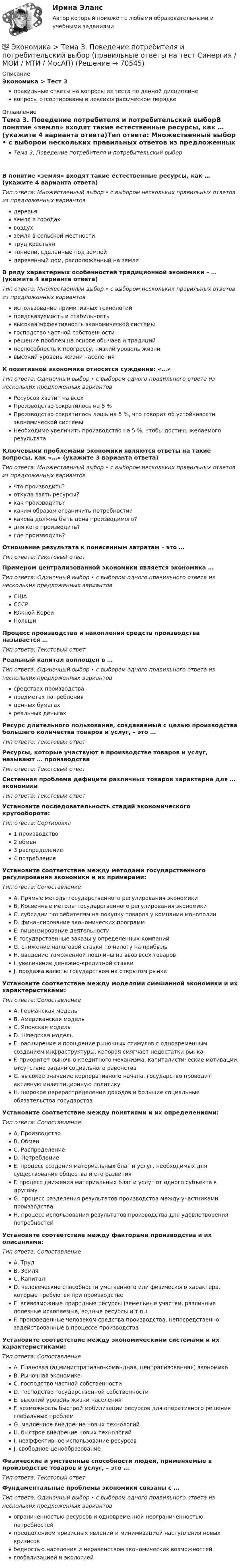      
            Описание
            Экономика > Тест 3правильные ответы на вопросы из теста по данной дисциплиневопросы отсортированы в лексикографическом порядке 
            Оглавление
            Тема 3. Поведение потребителя и потребительский выборВ понятие «земля» входят такие естественные ресурсы, как … (укажите 4 варианта ответа)Тип ответа: Множественный выбор • с выбором нескольких правильных ответов из предложенных вариантовдеревьяземля в городахвоздухземля в сельской местноститруд крестьянтоннели, сделанные под землейдеревянный дом, расположенный на землеВ ряду характерных особенностей традиционной экономики – … (укажите 4 варианта ответа)Тип ответа: Множественный выбор • с выбором нескольких правильных ответов из предложенных вариантовиспользование примитивных технологийпредсказуемость и стабильностьвысокая эффективность экономической системыгосподство частной собственностирешение проблем на основе обычаев и традицийнеспособность к прогрессу, низкий уровень жизнивысокий уровень жизни населенияК позитивной экономике относятся суждение: «…»Тип ответа: Одиночный выбор • с выбором одного правильного ответа из нескольких предложенных вариантовРесурсов хватит на всехПроизводство сократилось на 5 %Производство сократилось лишь на 5 %, что говорит об устойчивости экономической системыНеобходимо увеличить производство на 5 %, чтобы достичь желаемого результатаКлючевыми проблемами экономики являются ответы на такие вопросы, как «…» (укажите 3 варианта ответа)Тип ответа: Множественный выбор • с выбором нескольких правильных ответов из предложенных вариантовчто производить?откуда взять ресурсы?как производить?каким образом ограничить потребности?какова должна быть цена производимого?для кого производить?где производить?Отношение результата к понесенным затратам – это …Тип ответа: Текcтовый ответ Примером централизованной экономики является экономика …Тип ответа: Одиночный выбор • с выбором одного правильного ответа из нескольких предложенных вариантовСШАСССРЮжной КореиПольшиПроцесс производства и накопления средств производства называется …Тип ответа: Текcтовый ответ Реальный капитал воплощен в …Тип ответа: Одиночный выбор • с выбором одного правильного ответа из нескольких предложенных вариантовсредствах производствапредметах потребленияценных бумагахреальных деньгахРесурс длительного пользования, создаваемый с целью производства большего количества товаров и услуг, – это …Тип ответа: Текcтовый ответ Ресурсы, которые участвуют в производстве товаров и услуг, называют … производстваТип ответа: Текcтовый ответ Системная проблема дефицита различных товаров характерна для … экономикиТип ответа: Текcтовый ответ Установите последовательность стадий экономического кругооборота:Тип ответа: Сортировка1 производство2 обмен3 распределение4 потреблениеУстановите соответствие между методами государственного регулирования экономики и их примерами:Тип ответа: СопоставлениеA. Прямые методы государственного регулирования экономикиB. Косвенные методы государственного регулирования экономикиC. субсидии потребителям на покупку товаров у компании монополииD. финансирование экономических программE. лицензирование деятельностиF. государственные заказы у определенных компанийG. снижение налоговой ставки по налогу на прибыльH. введение таможенной пошлины на ввоз всех товаровI. увеличение денежно-кредитной ставкиJ. продажа валюты государством на открытом рынкеУстановите соответствие между моделями смешанной экономики и их характеристиками:Тип ответа: СопоставлениеA. Германская модельB. Американская модельC. Японская модельD. Шведская модельE. расширение и поощрение рыночных стимулов с одновременным созданием инфраструктуры, которая смягчает недостатки рынкаF. приоритет рыночно-кредитного механизма, капиталистические мотивации, отсутствие задачи социального равенстваG. высокое значение корпоративного начала, государство проводит активную инвестиционную политикуH. широкое перераспределение доходов и большие социальные обязательства государстваУстановите соответствие между понятиями и их определениями:Тип ответа: СопоставлениеA. ПроизводствоB. ОбменC. РаспределениеD. ПотреблениеE. процесс создания материальных благ и услуг, необходимых для существования общества и его развитияF. процесс движения материальных благ и услуг от одного субъекта к другомуG. процесс разделения результатов производства между участниками производстваH. процесс использования результатов производства для удовлетворения потребностейУстановите соответствие между факторами производства и их описаниями:Тип ответа: СопоставлениеA. ТрудB. ЗемляC. КапиталD. человеческие способности умственного или физического характера, которые требуются при производствеE. всевозможные природные ресурсы (земельные участки, различные полезные ископаемые, водные ресурсы и т.п.)F. произведенные человеком средства производства, непосредственно задействованные в процессе производстваУстановите соответствие между экономическими системами и их характеристиками:Тип ответа: СопоставлениеA. Плановая (административно-командная, централизованная) экономикаB. Рыночная экономикаC. господство частной собственностиD. господство государственной собственностиE. высокий уровень жизни населенияF. возможность быстрой мобилизации ресурсов для оперативного решения глобальных проблемG. медленное внедрение новых технологийH. быстрое внедрение новых технологийI. неэффективное использование ресурсовJ. свободное ценообразованиеФизические и умственные способности людей, применяемые в производстве товаров и услуг, – это …Тип ответа: Текcтовый ответ Фундаментальные проблемы экономики связаны с …Тип ответа: Одиночный выбор • с выбором одного правильного ответа из нескольких предложенных вариантовограниченностью ресурсов и одновременной неограниченностью потребностейпреодолением кризисных явлений и минимизацией наступления новых кризисовбедностью населения и неравенством экономических возможностейглобализацией и экологией  
            
            
            💯 Экономика > Тема 2. Основы теории спроса и предложения (правильные ответы на тест Синергия / МОИ / МТИ / МосАП)💯 Экономика > Тема 3. Поведение потребителя и потребительский выбор (правильные ответы на тест Синергия / МОИ / МТИ / МосАП)💯 Экономика > Тема 4. Фирма как особый экономический агент. Альтернативные цели фирмы (правильные ответы на тест Синергия / МОИ / МТИ / МосАП)💯 Экономика [Тема 5-8] (ответы на тесты Синергия / МОИ / МТИ / МосАП, ноябрь 2023)💯 Экономика [Тема 5-8] (ответы на тесты Синергия / МОИ / МТИ / МосАП, октябрь 2023)💯 Экономика > Тема 5. Издержки и результаты производства фирмы (правильные ответы на тест Синергия / МОИ / МТИ / МосАП)💯 Экономика > Тема 6. Модели рыночных структур. Поведение фирмы совершенного конкурента (правильные ответы на тест Синергия / МОИ / МТИ / МосАП)💯 Экономика > Тема 13. Общее макроэкономическое равновесие: модель совокупного спроса и совокупного предложения. Модель равновесия «доходы – расходы» (правильные ответы на тест Синергия / МОИ / МТИ / МосАП)💯 Экономика > Тема 14. Денежный рынок. Равновесие на денежном рынке (правильные ответы на тест Синергия / МОИ / МТИ / МосАП)💯 Экономика > Тема 15. Макроэкономическая нестабильность. Безработица и инфляция (правильные ответы на тест Синергия / МОИ / МТИ / МосАП)💯 Экономика > Тема 16. Бюджетно-налоговая политика государства (правильные ответы на тест Синергия / МОИ / МТИ / МосАП)💯 Экономика > Тема 17. Денежно-кредитная политика государства (правильные ответы на тест Синергия / МОИ / МТИ / МосАП)💯 Экономика > Тема 18. Экономический рост (правильные ответы на тест Синергия / МОИ / МТИ / МосАП)💯 Экономика > Тема 19. Макроэкономическое равновесие в открытой экономике (правильные ответы на тест Синергия / МОИ / МТИ / МосАП)