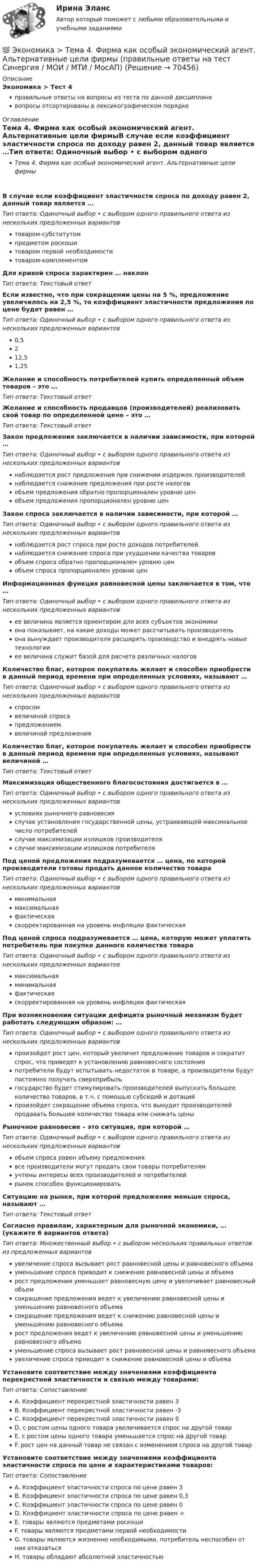      
            Описание
            Экономика > Тест 4правильные ответы на вопросы из теста по данной дисциплиневопросы отсортированы в лексикографическом порядке 
            Оглавление
            Тема 4. Фирма как особый экономический агент. Альтернативные цели фирмыВ случае если коэффициент эластичности спроса по доходу равен 2, данный товар является …Тип ответа: Одиночный выбор • с выбором одного правильного ответа из нескольких предложенных вариантовтоваром-субститутомпредметом роскошитоваром первой необходимоститоваром-комплементомДля кривой спроса характерен … наклонТип ответа: Текcтовый ответ Если известно, что при сокращении цены на 5 %, предложение увеличилось на 2,5 %, то коэффициент эластичности предложения по цене будет равен …Тип ответа: Одиночный выбор • с выбором одного правильного ответа из нескольких предложенных вариантов0,5212,51,25Желание и способность потребителей купить определенный объем товаров – это …Тип ответа: Текcтовый ответ Желание и способность продавцов (производителей) реализовать свой товар по определенной цене – это …Тип ответа: Текcтовый ответ Закон предложения заключается в наличии зависимости, при которой …Тип ответа: Одиночный выбор • с выбором одного правильного ответа из нескольких предложенных вариантовнаблюдается рост предложения при снижении издержек производителейнаблюдается снижение предложения при росте налоговобъем предложения обратно пропорционален уровню ценобъем предложения пропорционален уровню ценЗакон спроса заключается в наличии зависимости, при которой …Тип ответа: Одиночный выбор • с выбором одного правильного ответа из нескольких предложенных вариантовнаблюдается рост спроса при росте доходов потребителейнаблюдается снижение спроса при ухудшении качества товаровобъем спроса обратно пропорционален уровню ценобъем спроса пропорционален уровню ценИнформационная функция равновесной цены заключается в том, что …Тип ответа: Одиночный выбор • с выбором одного правильного ответа из нескольких предложенных вариантовее величина является ориентиром для всех субъектов экономикиона показывает, на какие доходы может рассчитывать производительона вынуждает производителя расширять производство и внедрять новые технологииее величина служит базой для расчета различных налоговКоличество благ, которое покупатель желает и способен приобрести в данный период времени при определенных условиях, называют …Тип ответа: Одиночный выбор • с выбором одного правильного ответа из нескольких предложенных вариантовспросомвеличиной спросапредложениемвеличиной предложенияКоличество благ, которое покупатель желает и способен приобрести в данный период времени при определенных условиях, называют величиной …Тип ответа: Текcтовый ответ Максимизация общественного благосостояния достигается в …Тип ответа: Одиночный выбор • с выбором одного правильного ответа из нескольких предложенных вариантовусловиях рыночного равновесияслучае установления государственной цены, устраивающей максимальное число потребителейслучае максимизации излишков производителяслучае максимизации излишков потребителяПод ценой предложения подразумевается … цена, по которой производители готовы продать данное количество товараТип ответа: Одиночный выбор • с выбором одного правильного ответа из нескольких предложенных вариантовминимальнаямаксимальнаяфактическаяскорректированная на уровень инфляции фактическаяПод ценой спроса подразумевается … цена, которую может уплатить потребитель при покупке данного количества товараТип ответа: Одиночный выбор • с выбором одного правильного ответа из нескольких предложенных вариантовмаксимальнаяминимальнаяфактическаяскорректированная на уровень инфляции фактическаяПри возникновении ситуации дефицита рыночный механизм будет работать следующим образом: …Тип ответа: Одиночный выбор • с выбором одного правильного ответа из нескольких предложенных вариантовпроизойдет рост цен, который увеличит предложение товаров и сократит спрос, что приведет к установлению равновесного состоянияпотребители будут испытывать недостаток в товаре, а производители будут постоянно получать сверхприбыльгосударство будет стимулировать производителей выпускать большее количество товаров, в т.ч. с помощью субсидий и дотацийпроизойдет сокращение объема спроса, что вынудит производителей продавать большее количество товара или снижать ценыРыночное равновесие – это ситуация, при которой …Тип ответа: Одиночный выбор • с выбором одного правильного ответа из нескольких предложенных вариантовобъем спроса равен объему предложениявсе производители могут продать свои товары потребителямучтены интересы всех производителей и потребителейрынок способен функционироватьСитуацию на рынке, при которой предложение меньше спроса, называют …Тип ответа: Текcтовый ответ Согласно правилам, характерным для рыночной экономики, … (укажите 6 вариантов ответа)Тип ответа: Множественный выбор • с выбором нескольких правильных ответов из предложенных вариантовувеличение спроса вызывает рост равновесной цены и равновесного объемауменьшение спроса приводит к снижение равновесной цены и объемарост предложения уменьшает равновесную цену и увеличивает равновесный объемсокращение предложения ведет к увеличению равновесной цены и уменьшению равновесного объемасокращение предложения ведет к снижению равновесной цены и уменьшению равновесного объемарост предложения ведет к увеличению равновесной цены и уменьшению равновесного объемауменьшение спроса вызывает рост равновесной цены и равновесного объемаувеличение спроса приводит к снижение равновесной цены и объемаУстановите соответствие между значениями коэффициента перекрестной эластичности и связью между товарами:Тип ответа: СопоставлениеA. Коэффициент перекрестной эластичности равен 3B. Коэффициент перекрестной эластичности равен -3C. Коэффициент перекрестной эластичности равен 0D. с ростом цены одного товара увеличивается спрос на другой товарE. с ростом цены одного товара уменьшается спрос на другой товарF. рост цен на данный товар не связан с изменением спроса на другой товарУстановите соответствие между значениями коэффициента эластичности спроса по цене и характеристиками товаров:Тип ответа: СопоставлениеA. Коэффициент эластичности спроса по цене равен 3B. Коэффициент эластичности спроса по цене равен 0,3C. Коэффициент эластичности спроса по цене равен 0D. Коэффициент эластичности спроса по цене равен ∞E. товары являются предметами роскошиF. товары являются предметами первой необходимостиG. товары являются жизненно необходимыми, потребитель неспособен от них отказатьсяH. товары обладают абсолютной эластичностью  
            
            
            💯 Экономика > Тема 3. Поведение потребителя и потребительский выбор (правильные ответы на тест Синергия / МОИ / МТИ / МосАП)💯 Экономика > Тема 4. Фирма как особый экономический агент. Альтернативные цели фирмы (правильные ответы на тест Синергия / МОИ / МТИ / МосАП)💯 Экономика [Тема 5-8] (ответы на тесты Синергия / МОИ / МТИ / МосАП, ноябрь 2023)💯 Экономика [Тема 5-8] (ответы на тесты Синергия / МОИ / МТИ / МосАП, октябрь 2023)💯 Экономика > Тема 5. Издержки и результаты производства фирмы (правильные ответы на тест Синергия / МОИ / МТИ / МосАП)💯 Экономика > Тема 6. Модели рыночных структур. Поведение фирмы совершенного конкурента (правильные ответы на тест Синергия / МОИ / МТИ / МосАП)💯 Экономика > Тема 7. Монополия (правильные ответы на тест Синергия / МОИ / МТИ / МосАП)💯 Экономика > Тема 14. Денежный рынок. Равновесие на денежном рынке (правильные ответы на тест Синергия / МОИ / МТИ / МосАП)💯 Экономика > Тема 15. Макроэкономическая нестабильность. Безработица и инфляция (правильные ответы на тест Синергия / МОИ / МТИ / МосАП)💯 Экономика > Тема 16. Бюджетно-налоговая политика государства (правильные ответы на тест Синергия / МОИ / МТИ / МосАП)💯 Экономика > Тема 17. Денежно-кредитная политика государства (правильные ответы на тест Синергия / МОИ / МТИ / МосАП)💯 Экономика > Тема 18. Экономический рост (правильные ответы на тест Синергия / МОИ / МТИ / МосАП)💯 Экономика > Тема 19. Макроэкономическое равновесие в открытой экономике (правильные ответы на тест Синергия / МОИ / МТИ / МосАП)💯 Экономика > Тема 1. Предмет и метод экономической теории. Введение в микроэкономику (правильные ответы на тест Синергия / МОИ / МТИ / МосАП)