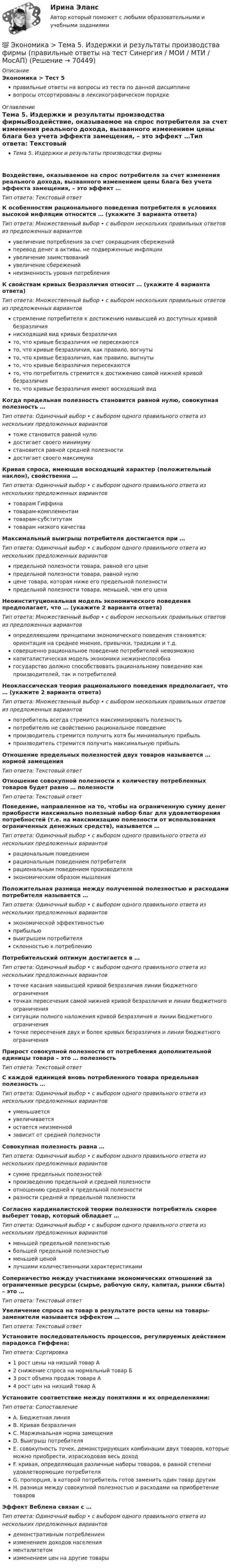      
            Описание
            Экономика > Тест 5правильные ответы на вопросы из теста по данной дисциплиневопросы отсортированы в лексикографическом порядке 
            Оглавление
            Тема 5. Издержки и результаты производства фирмыВоздействие, оказываемое на спрос потребителя за счет изменения реального дохода, вызванного изменением цены блага без учета эффекта замещения, – это эффект …Тип ответа: Текcтовый ответ К особенностям рационального поведения потребителя в условиях высокой инфляции относится … (укажите 3 варианта ответа)Тип ответа: Множественный выбор • с выбором нескольких правильных ответов из предложенных вариантовувеличение потребления за счет сокращения сбереженийперевод денег в активы, не подверженные инфляцииувеличение заимствованийувеличение сбереженийнеизменность уровня потребленияК свойствам кривых безразличия относят … (укажите 4 варианта ответа)Тип ответа: Множественный выбор • с выбором нескольких правильных ответов из предложенных вариантовстремление потребителя к достижению наивысшей из доступных кривой безразличиянисходящий вид кривых безразличиято, что кривые безразличия не пересекаютсято, что кривые безразличия, как правило, вогнутыто, что кривые безразличия, как правило, выгнутыто, что кривые безразличия пересекаютсято, что потребитель стремится к достижению самой нижней кривой безразличиято, что кривые безразличия имеют восходящий видКогда предельная полезность становится равной нулю, совокупная полезность …Тип ответа: Одиночный выбор • с выбором одного правильного ответа из нескольких предложенных вариантовтоже становится равной нулюдостигает своего минимумустановится равной средней полезностидостигает своего максимумаКривая спроса, имеющая восходящий характер (положительный наклон), свойственна …Тип ответа: Одиночный выбор • с выбором одного правильного ответа из нескольких предложенных вариантовтоварам Гиффинатоварам-комплементамтоварам-субститутамтоварам низкого качестваМаксимальный выигрыш потребителя достигается при …Тип ответа: Одиночный выбор • с выбором одного правильного ответа из нескольких предложенных вариантовпредельной полезности товара, равной его ценепредельной полезности товара, равной нулюцене товара, которая ниже его предельной полезностипредельной полезности товара, меньшей, чем его ценаНеоинституциональная модель экономического поведения предполагает, что … (укажите 2 варианта ответа)Тип ответа: Множественный выбор • с выбором нескольких правильных ответов из предложенных вариантовопределяющими принципами экономического поведения становятся: ориентация на среднее мнение, привычки, традиции и т.д.совершенно рациональное поведение потребителей невозможнокапиталистическая модель экономики нежизнеспособнагосударство должно способствовать рациональному поведению как производителей, так и потребителейНеоклассическая теория рационального поведения предполагает, что … (укажите 2 варианта ответа)Тип ответа: Множественный выбор • с выбором нескольких правильных ответов из предложенных вариантовпотребитель всегда стремится максимизировать полезностьпотребителю не свойственно рациональное поведениепроизводитель стремится получить хотя бы минимальную прибыльпроизводитель стремится получить максимальную прибыльОтношение предельных полезностей двух товаров называется … нормой замещенияТип ответа: Текcтовый ответ Отношение совокупной полезности к количеству потребленных товаров будет равно … полезностиТип ответа: Текcтовый ответ Поведение, направленное на то, чтобы на ограниченную сумму денег приобрести максимально полезный набор благ для удовлетворения потребностей (т.е. на максимизацию полезности от использования ограниченных денежных средств), называется …Тип ответа: Одиночный выбор • с выбором одного правильного ответа из нескольких предложенных вариантоврациональным поведениемрациональным поведением потребителярациональным поведением производителяэкономическим образом мышленияПоложительная разница между полученной полезностью и расходами потребителя называется …Тип ответа: Одиночный выбор • с выбором одного правильного ответа из нескольких предложенных вариантовэкономической эффективностьюприбыльювыигрышем потребителясклонностью к потреблениюПотребительский оптимум достигается в …Тип ответа: Одиночный выбор • с выбором одного правильного ответа из нескольких предложенных вариантовточке касания наивысшей кривой безразличия линии бюджетного ограниченияточках пересечения самой нижней кривой безразличия и линии бюджетного ограниченияситуации полного наложения кривой безразличия и линии бюджетного ограниченияточке пересечения двух и более кривых безразличия и линии бюджетного ограниченияПрирост совокупной полезности от потребления дополнительной единицы товара – это … полезностьТип ответа: Текcтовый ответ С каждой единицей вновь потребленного товара предельная полезность …Тип ответа: Одиночный выбор • с выбором одного правильного ответа из нескольких предложенных вариантовуменьшаетсяувеличиваетсяостается неизменнойзависит от средней полезностиСовокупная полезность равна …Тип ответа: Одиночный выбор • с выбором одного правильного ответа из нескольких предложенных вариантовсумме предельных полезностейпроизведению предельной и средней полезностиотношению средней к предельной полезностиразности средней и предельной полезностиСогласно кардиналистской теории полезности потребитель скорее выберет товар, который обладает …Тип ответа: Одиночный выбор • с выбором одного правильного ответа из нескольких предложенных вариантовменьшей предельной полезностьюбольшей предельной полезностьюменьшей ценойлучшими количественными характеристикамиСоперничество между участниками экономических отношений за ограниченные ресурсы (сырье, рабочую силу, капитал, рынки сбыта) – это …Тип ответа: Текcтовый ответ Увеличение спроса на товар в результате роста цены на товары-заменители называется эффектом …Тип ответа: Текcтовый ответ Установите последовательность процессов, регулируемых действием парадокса Гиффена:Тип ответа: Сортировка1 рост цены на низший товар А2 снижение спроса на нормальный товар Б3 рост объема продаж товара А4 рост цен на низший товар АУстановите соответствие между понятиями и их определениями:Тип ответа: СопоставлениеA. Бюджетная линияB. Кривая безразличияC. Маржинальная норма замещенияD. Выигрыш потребителяE. совокупность точек, демонстрирующих комбинации двух товаров, которые можно приобрести, израсходовав весь доходF. кривая, определяющая различные наборы товаров, в равной степени удовлетворяющие потребителяG. пропорция, в которой потребитель готов заменить один товар другимH. разница между совокупной полезностью и расходами на приобретение товаровЭффект Веблена связан с …Тип ответа: Одиночный выбор • с выбором одного правильного ответа из нескольких предложенных вариантовдемонстративным потреблениемизменением доходов населенияменталитетомизменением цен на другие товары  
            
            
            💯 Экономика [Тема 5-8] (ответы на тесты Синергия / МОИ / МТИ / МосАП, октябрь 2023)💯 Экономика > Тема 5. Издержки и результаты производства фирмы (правильные ответы на тест Синергия / МОИ / МТИ / МосАП)💯 Экономика > Тема 6. Модели рыночных структур. Поведение фирмы совершенного конкурента (правильные ответы на тест Синергия / МОИ / МТИ / МосАП)💯 Экономика > Тема 7. Монополия (правильные ответы на тест Синергия / МОИ / МТИ / МосАП)💯 Экономика > Тема 8. Олигополия (правильные ответы на тест Синергия / МОИ / МТИ / МосАП)💯 Экономика > Тема 9. Рынки факторов производства: рынок труда, капитала и земли (правильные ответы на тест Синергия / МОИ / МТИ / МосАП)🌞Экономика Темы 1-19 + Итоговый тест + Компетентностный тест / 800 новых ответов по всем вопросам на отлично! / Синергия / МТИ / МосАП.💯 Экономика > Тема 17. Денежно-кредитная политика государства (правильные ответы на тест Синергия / МОИ / МТИ / МосАП)💯 Экономика > Тема 18. Экономический рост (правильные ответы на тест Синергия / МОИ / МТИ / МосАП)💯 Экономика > Тема 19. Макроэкономическое равновесие в открытой экономике (правильные ответы на тест Синергия / МОИ / МТИ / МосАП)💯 Экономика > Тема 1. Предмет и метод экономической теории. Введение в микроэкономику (правильные ответы на тест Синергия / МОИ / МТИ / МосАП)💯 Экономика > Тема 2. Основы теории спроса и предложения (правильные ответы на тест Синергия / МОИ / МТИ / МосАП)💯 Экономика > Тема 3. Поведение потребителя и потребительский выбор (правильные ответы на тест Синергия / МОИ / МТИ / МосАП)💯 Экономика > Тема 4. Фирма как особый экономический агент. Альтернативные цели фирмы (правильные ответы на тест Синергия / МОИ / МТИ / МосАП)
