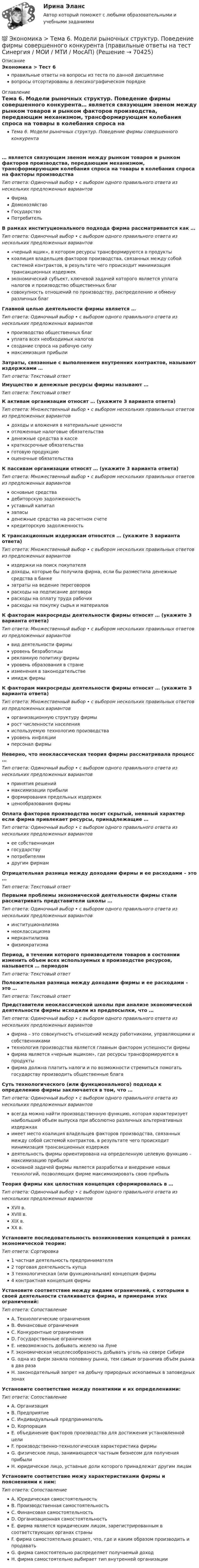      
            Описание
            Экономика > Тест 6правильные ответы на вопросы из теста по данной дисциплиневопросы отсортированы в лексикографическом порядке 
            Оглавление
            Тема 6. Модели рыночных структур. Поведение фирмы совершенного конкурента… является связующим звеном между рынком товаров и рынком факторов производства, передающим механизмом, трансформирующим колебания спроса на товары в колебания спроса на факторы производстваТип ответа: Одиночный выбор • с выбором одного правильного ответа из нескольких предложенных вариантовФирмаДомохозяйствоГосударствоПотребительВ рамках институционального подхода фирма рассматривается как …Тип ответа: Одиночный выбор • с выбором одного правильного ответа из нескольких предложенных вариантов«черный ящик», в котором ресурсы трансформируются в продуктыкоалиция владельцев факторов производства, связанных между собой системой контрактов, в результате чего происходит минимизация трансакционных издержекэкономический субъект, ключевой задачей которого является уплата налогов и производство общественных благсовокупность отношений по производству, распределению и обмену различных благГлавной целью деятельности фирмы является …Тип ответа: Одиночный выбор • с выбором одного правильного ответа из нескольких предложенных вариантовпроизводство общественных благуплата всех необходимых налоговсоздание спроса на рабочую силумаксимизация прибылиЗатраты, связанные с выполнением внутренних контрактов, называют издержками …Тип ответа: Текcтовый ответ Имущество и денежные ресурсы фирмы называют …Тип ответа: Текcтовый ответ К активам организации относят … (укажите 3 варианта ответа)Тип ответа: Множественный выбор • с выбором нескольких правильных ответов из предложенных вариантовдоходы и вложения в материальные ценностиотложенные налоговые обязательстваденежные средства в кассекраткосрочные обязательстваготовую продукциюоценочные обязательстваК пассивам организации относят … (укажите 3 варианта ответа)Тип ответа: Множественный выбор • с выбором нескольких правильных ответов из предложенных вариантовосновные средствадебиторскую задолженностьуставный капиталзапасыденежные средства на расчетном счетекредиторскую задолженностьК трансакционным издержкам относятся … (укажите 3 варианта ответа)Тип ответа: Множественный выбор • с выбором нескольких правильных ответов из предложенных вариантовиздержки на поиск покупателядоходы, которые бы получила фирма, если бы разместила денежные средства в банкезатраты на ведение переговороврасходы на подписание договорарасходы на оплату труда рабочихрасходы на покупку сырья и материаловК факторам макросреды деятельности фирмы относят … (укажите 3 варианта ответа)Тип ответа: Множественный выбор • с выбором нескольких правильных ответов из предложенных вариантоввид деятельности фирмыуровень безработицырекламную политику фирмыуровень образования в странеизменения в законодательствеимидж фирмыК факторам микросреды деятельности фирмы относят … (укажите 3 варианта ответа)Тип ответа: Множественный выбор • с выбором нескольких правильных ответов из предложенных вариантоворганизационную структуру фирмырост численности населенияиспользуемую технологию производствауровень инфляцииперсонал фирмыНеверно, что неоклассическая теория фирмы рассматривала процесс …Тип ответа: Одиночный выбор • с выбором одного правильного ответа из нескольких предложенных вариантовпринятия решениймаксимизации прибылиформирования предельных издержекценообразования фирмыОплата факторов производства носит скрытый, неявный характер если фирма привлекает ресурсы, принадлежащие …Тип ответа: Одиночный выбор • с выбором одного правильного ответа из нескольких предложенных вариантовее собственникамгосударствупотребителямдругим фирмамОтрицательная разница между доходами фирмы и ее расходами – это …Тип ответа: Текcтовый ответ Первыми проблемы экономической деятельности фирмы стали рассматривать представители школы …Тип ответа: Одиночный выбор • с выбором одного правильного ответа из нескольких предложенных вариантовинституционализманеоклассицизмамеркантилизмафизиократизмаПериод, в течении которого производители товаров в состоянии изменить объем всех используемых в производстве ресурсов, называется … периодомТип ответа: Текcтовый ответ Положительная разница между доходами фирмы и ее расходами – это …Тип ответа: Текcтовый ответ Представители неоклассической школы при анализе экономической деятельности фирмы исходили из предпосылки, что …Тип ответа: Одиночный выбор • с выбором одного правильного ответа из нескольких предложенных вариантовфирма – это совокупность отношений между работниками, управляющими и собственникамитехнология производства является главным фактором успешности фирмыфирма является «черным ящиком», где ресурсы трансформируются в продуктыфирма должна платить налоги и по возможности стремиться помогать государству производить общественные благаСуть технологического (или функционального) подхода к определению фирмы заключается в том, что …Тип ответа: Одиночный выбор • с выбором одного правильного ответа из нескольких предложенных вариантоввсегда можно найти производственную функцию, которая характеризует наибольший объем выпуска при абсолютно различных альтернативных издержкахимеет место коалиция владельцев факторов производства, связанных между собой системой контрактов, в результате чего происходит минимизация трансакционных издержекдеятельность фирмы ориентирована на определенную целевую функцию – максимизацию прибылиосновной задачей фирмы является разработка и внедрение новых технологий, позволяющих фирме максимизировать свою прибыльТеория фирмы как целостная концепция сформировалась в …Тип ответа: Одиночный выбор • с выбором одного правильного ответа из нескольких предложенных вариантовXVII в.XVIII в.XIX в.XX в.Установите последовательность возникновения концепций в рамках экономической теории:Тип ответа: Сортировка1 частная деятельность предпринимателя2 торговая деятельность купца3 технологическая (или функциональная) концепция фирмы4 контрактная концепция фирмыУстановите соответствие между видами ограничений, с которыми в своей деятельности сталкивается фирма, и примерами этих ограничений:Тип ответа: СопоставлениеA. Технологические ограниченияB. Финансовые ограниченияC. Конкурентные ограниченияD. Государственные ограниченияE. невозможность добывать железо на ЛунеF. экономическая нецелесообразность добывать уголь на севере СибириG. одна из фирм заняла половину рынка, тем самым ограничив объём рынка в два разаH. законодательный запрет на добычу природных ископаемых в заповедных зонахУстановите соответствие между понятиями и их определениями:Тип ответа: СопоставлениеA. ОрганизацияB. ПредприятиеC. Индивидуальный предпринимательD. КорпорацияE. объединение факторов производства для достижения установленной целиF. производственно-технологическая характеристика фирмыG. физическое лицо, занимающееся частным бизнесом для получения прибылиH. юридическое лицо, уставные доли которого принадлежат другим лицамУстановите соответствие межу характеристиками фирмы и пояснениями к ним:Тип ответа: СопоставлениеA. Юридическая самостоятельностьB. Производственная самостоятельностьC. Финансовая самостоятельностьD. Организационная самостоятельностьE. фирма является юридическим лицом, зарегистрированным в соответствующих органах страныF. фирма самостоятельно решает, что, где и каким образом производить и продаватьG. фирма самостоятельно распределяет получаемый доходH. фирма самостоятельно выбирает тип внутренней организации  
            
            
            💯 Экономика > Тема 5. Издержки и результаты производства фирмы (правильные ответы на тест Синергия / МОИ / МТИ / МосАП)💯 Экономика > Тема 6. Модели рыночных структур. Поведение фирмы совершенного конкурента (правильные ответы на тест Синергия / МОИ / МТИ / МосАП)💯 Экономика > Тема 7. Монополия (правильные ответы на тест Синергия / МОИ / МТИ / МосАП)💯 Экономика > Тема 8. Олигополия (правильные ответы на тест Синергия / МОИ / МТИ / МосАП)💯 Экономика > Тема 9. Рынки факторов производства: рынок труда, капитала и земли (правильные ответы на тест Синергия / МОИ / МТИ / МосАП)🌞Экономика Темы 1-19 + Итоговый тест + Компетентностный тест / 800 новых ответов по всем вопросам на отлично! / Синергия / МТИ / МосАП.💯 Экономика [темы 1-19] (правильные ответы на тесты Синергия / МОИ / МТИ / МосАП, август 2023)💯 Экономика > Тема 18. Экономический рост (правильные ответы на тест Синергия / МОИ / МТИ / МосАП)💯 Экономика > Тема 19. Макроэкономическое равновесие в открытой экономике (правильные ответы на тест Синергия / МОИ / МТИ / МосАП)💯 Экономика > Тема 1. Предмет и метод экономической теории. Введение в микроэкономику (правильные ответы на тест Синергия / МОИ / МТИ / МосАП)💯 Экономика > Тема 2. Основы теории спроса и предложения (правильные ответы на тест Синергия / МОИ / МТИ / МосАП)💯 Экономика > Тема 3. Поведение потребителя и потребительский выбор (правильные ответы на тест Синергия / МОИ / МТИ / МосАП)💯 Экономика > Тема 4. Фирма как особый экономический агент. Альтернативные цели фирмы (правильные ответы на тест Синергия / МОИ / МТИ / МосАП)💯 Экономика [Тема 5-8] (ответы на тесты Синергия / МОИ / МТИ / МосАП, ноябрь 2023)