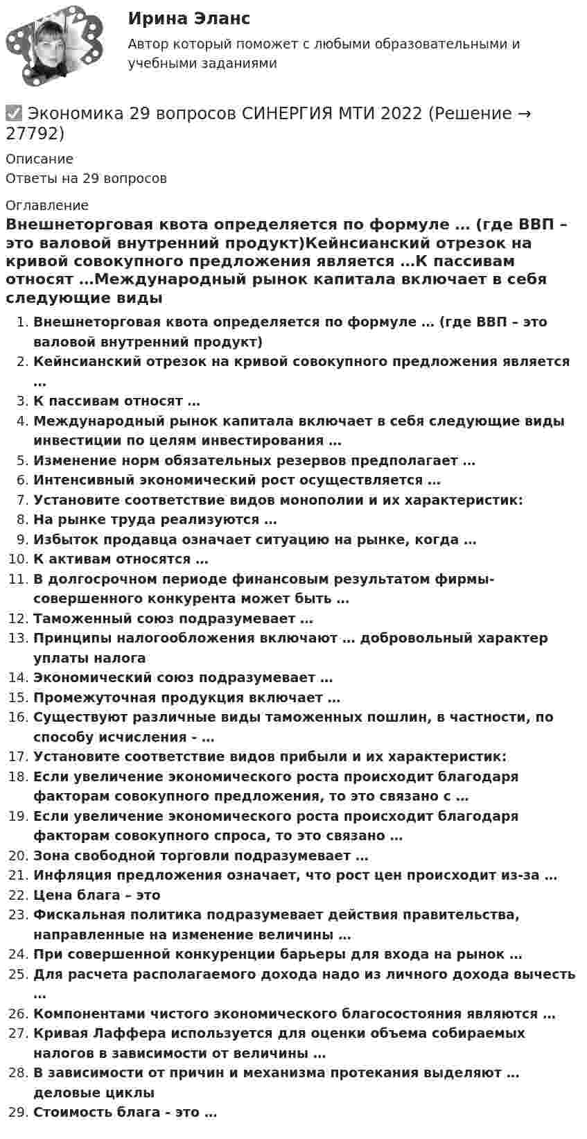      
          Описание
          Ответы на 29 вопросов 
          Оглавление
          Внешнеторговая квота определяется по формуле … (где ВВП – это валовой внутренний продукт)Кейнсианский отрезок на кривой совокупного предложения является …К пассивам относят …Международный рынок капитала включает в себя следующие виды инвестиции по целям инвестирования …Изменение норм обязательных резервов предполагает …Интенсивный экономический рост осуществляется …Установите соответствие видов монополии и их характеристик:На рынке труда реализуются …Избыток продавца означает ситуацию на рынке, когда …К активам относятся …В долгосрочном периоде финансовым результатом фирмы-совершенного конкурента может быть …Таможенный союз подразумевает …Принципы налогообложения включают … добровольный характер уплаты налогаЭкономический союз подразумевает …Промежуточная продукция включает …Существуют различные виды таможенных пошлин, в частности, по способу исчисления - …Установите соответствие видов прибыли и их характеристик:Если увеличение экономического роста происходит благодаря факторам совокупного предложения, то это связано с …Если увеличение экономического роста происходит благодаря факторам совокупного спроса, то это связано …Зона свободной торговли подразумевает …Инфляция предложения означает, что рост цен происходит из-за …Цена блага – этоФискальная политика подразумевает действия правительства, направленные на изменение величины …При совершенной конкуренции барьеры для входа на рынок …Для расчета располагаемого дохода надо из личного дохода вычесть …Компонентами чистого экономического благосостояния являются …Кривая Лаффера используется для оценки объема собираемых налогов в зависимости от величины …В зависимости от причин и механизма протекания выделяют … деловые циклыСтоимость блага - это … 
            
            
            Экономика 1 семестр (тест с ответами Колледж Синергия)✅ Экономика 29 вопросов СИНЕРГИЯ МТИ 2022Экономика 2  ПРАКТИЧЕСКОЕ ЗАДАНИЕ № 4Экономика 2 семестрЭкономика 2 семестр Колледж Синергия МТИ МОСАП Ответы на тесты для самопроверки 5-8, итоговый и компетентностный тестЭкономика 2 семестр (тест с ответами Колледж Синергия)Экономика автомобильного транспорта (тест с ответами) 20 вопросов 85%Экономика Экономика Экономика        Экономика_10 задач_Вариант 3Экономика (19 тем) тест с ответами Синергия/МОИ/ МТИ /МОСАП💯 Экономика (1) (ответы на тест Синергия / МТИ / МосАП, январь 2023)Экономика 1 ПРАКТИЧЕСКОЕ ЗАДАНИЕ №1 ВАРИАНТ 4