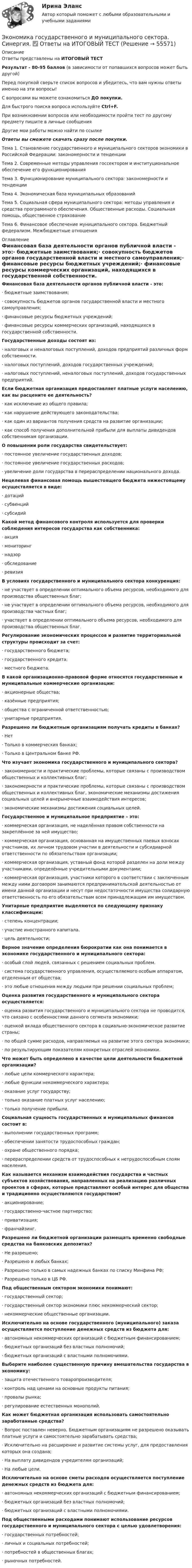     
            Описание
            Ответы представлены на ИТОГОВЫЙ ТЕСТРезультат - 80-95 баллов (в зависимости от попавшихся вопросов может быть другой)Перед покупкой сверьте список вопросов и убедитесь, что вам нужны ответы именно на эти вопросы!С вопросами вы можете ознакомиться ДО покупки.Для быстрого поиска вопроса используйте Ctrl+F.При возникновении вопросов или необходимости пройти тест по другому предмету пишите в личные сообщения Другие мои работы можно найти по ссылке Ответы вы сможете скачать сразу после покупки.Тема 1. Становление государственного и муниципального секторов экономики в Российской Федерации: закономерности и тенденцииТема 2. Современные методы управления госсектором и институциональное обеспечение его функционированияТема 3. Функционирование муниципального сектора: закономерности и тенденцииТема 4. Экономическая база муниципальных образованийТема 5. Социальная сфера муниципального сектора: методы управления и средства программного обеспечения. Общественные расходы. Социальная помощь, общественное страхованиеТема 6. Финансовое обеспечение муниципального сектора. Бюджетный федерализм. Межбюджетные отношения 
            Оглавление
            Финансовая база деятельности органов публичной власти - это:·      бюджетные заимствования;·      совокупность бюджетов органов государственной власти и местного самоуправления;·      финансовые ресурсы бюджетных учреждений;·      финансовые ресурсы коммерческих организаций, находящихся в государственной собственности. Государственные доходы состоят из:·      налоговых и неналоговых поступлений, доходов предприятий различных форм собственности.·      налоговых поступлений, доходов государственных учреждений;·      налоговых поступлений, неналоговых поступлений, доходов государственных предприятий. Если бюджетная организация предоставляет платные услуги населению, как вы расцените ее деятельность?·      как исключение из общего правила;·      как нарушение действующего законодательства;·      как один из вариантов получения средств на развитие организации;·      как способ получения дополнительной прибыли для выплаты дивидендов собственникам организации. О повышении роли государства свидетельствует:·      постоянное увеличение государственных доходов;·      постоянное увеличение государственных расходов;·      увеличение доли государства в перераспределении национального дохода. Нецелевая финансовая помощь вышестоящего бюджета нижестоящему осуществляется в виде:·      дотаций·      субвенций·      субсидийКакой метод финансового контроля используется для проверки соблюдения интересов государства как собственника:·      акция·      мониторинг·      надзор·      обследование·      ревизия В условиях государственного и муниципального сектора конкуренция:·      не участвует в определении оптимального объема ресурсов, необходимого для производства общественных благ;·      не участвует в определении оптимального объема ресурсов, необходимого для производства частных благ;·      участвует в определении оптимального объема ресурсов, необходимого для производства общественных благ. Регулирование экономических процессов и развитие территориальной структуры происходит за счет:·      государственного бюджета;·      государственного кредита;·      местного бюджета. В какой организационно-правовой форме относятся государственные и муниципальные коммерческие организации:·      акционерные общества;·      казённые предприятия;·      общества с ограниченной ответственностью;·      унитарные предприятия. Разрешено ли бюджетным организациям получать кредиты в банках?·      Нет·      Только в коммерческих банках;·      Только в Центральном банке РФ. Что изучает экономика государственного и муниципального сектора?·      закономерности и практические проблемы, которые связаны с производством общественных и коллективных благ;·      закономерности и практические проблемы, которые связаны с производством общественных и коллективных благ, экономические механизмы достижения социальных целей и внерыночные взаимодействия интересов;·      экономические механизмы достижения социальных целей. Государственное и муниципальное предприятие – это:·      коммерческая организация, не наделённая правом собственности на закреплённое за ней имущество;·      коммерческая организация, основанная на имущественных паевых взносах участников, их личном трудовом участии в деятельности и субсидиарной ответственности по обязательствам организации;·      коммерческая организация, уставный фонд которой разделен на доли между участниками, определённые учредительными документами;·      коммерческая организация, участники которого в соответствии с заключенным между ними договором занимаются предпринимательской деятельностью от имени данной организации и несут при недостаточности имущества солидарную ответственность по его обязательствам всем принадлежащим им имуществом. Унитарные предприятие выделяются по следующему признаку классификации:·      степень концентрации;·      участие иностранного капитала.·      цель деятельности; Верное значение определения бюрократии как она понимается в экономике государственного и муниципального сектора:·      особый слой людей, связанных с решением социальных проблем.·      система государственного управления, осуществляемого особым аппаратом, отделенным от общества;·      это любые отношения между людьми при решении социальных проблем;Оценка развития государственного и муниципального сектора осуществляется:·      оценка развития государственного и муниципального сектора не проводится, что связано с особенностями данного сегмента экономики;·      оценкой вклада общественного сектора в социально-экономическое развитие страны;·      по общей сумме расходов, направляемых на развитие этого сектора экономики;·      по результирующим показателям конкретных отраслей экономики. Что может быть определено в качестве цели деятельности бюджетной организации?·      любые цели коммерческого характера;·      любые функции некоммерческого характера;·      оказание услуг государству;·      только оказание платных услуг населению;·      только получение прибыли. Социальная сущность государственных и муниципальных финансов состоит в:·      выполнении государственных программ;·      обеспечении занятости трудоспособных граждан;·      охране общественного порядка;·      перераспределении средств от трудоспособных к нетрудоспособным слоям населения. Как называется механизм взаимодействия государства и частных субъектов хозяйствования, направленных на реализацию различных проектов в сферах, которые представляют особый интерес для общества и традиционно осуществляются государством?·      акционирование;·      государственно-частное партнерство;·      приватизация;·      франчайзинг. Разрешено ли бюджетной организации размещать временно свободные средства на банковских депозитах?·      Не разрешено;·      Разрешено в любых банках;·      Разрешено только в самых надежных банках по списку Минфина РФ;·      Разрешено только в ЦБ РФ. Под общественным сектором экономики понимают:·      государственный сектор;·      государственный сектор экономики плюс некоммерческий сектор;·      некоммерческие общественные организации. Исключительно на основе государственного (муниципального) заказа осуществляется поступление денежных средств из бюджета для:·      автономных некоммерческих организаций с бюджетным финансированием;·      бюджетных организаций без властных полномочий;·      бюджетных организаций с властными полномочиями. Выберите наиболее существенную причину вмешательства государства в экономику:·      защита отечественного товаропроизводителя;·      контроль над ценами на основные продукты питания;·      провалы рынка;·      регулирование естественных монополий. Как может бюджетная организация использовать самостоятельно заработанные средства?·      Вопрос поставлен неверно. Бюджетным организациям не разрешено оказывать платные услуги и самостоятельно зарабатывать средства;·      Исключительно на расширение и развитие системы услуг, для предоставления которых она создана;·      На выплату дивидендов учредителям организаций;·      На любые цели.Исключительно на основе сметы расходов осуществляется поступление денежных средств из бюджета для:·      автономных некоммерческих организаций с бюджетным финансированием;·      бюджетных организаций без властных полномочий;·      бюджетных организаций с властными полномочиями. Под общественными расходами понимают использование ресурсов государственного и муниципального сектора с целью удовлетворения:·      государственных потребностей;·      личных и социальных потребностей;·      потребностей в общественных благах;·      рыночных потребностей.   
            
            
             Экономика государственного и муниципального сектора.мен_БАК. Синергия. Ответы на ИТОГОВЫЙ ТЕСТ. На отлично! Экономика государственного и муниципального сектора. Синергия. ✅ Ответы на ИТОГОВЫЙ ТЕСТЭкономика государственного и муниципального сектора тест Синергия (все ответы 100 баллов) Итоговый тест ОтличноЭкономика государственного и муниципального сектора (тест с ответами ММА)Экономика государственного и муниципального сектора (тест с ответами Синергия/МОИ/ МТИ /МОСАП)🌞Экономика государственного и муниципального сектора.фмен_БАК  / Итоговый тест / Синергия / МТИ / МосАП. Новые ответы на отлично!💯 Экономика государственного и муниципального сектора.фмен_БАК (ответы на тест Синергия / МОИ / МТИ / МосАП, ноябрь 2023)💯 Экономика гостиничного и ресторанного бизнеса (правильные ответы на тест Синергия / МОИ / МТИ / МосАП)Экономика гостиничного и ресторанного бизнеса Синергия МТИ МОСАП Ответы на тесты для самопроверки 1-4 и итоговый тестЭкономика гостиничного и ресторанного бизнеса тест СИНЕРГИЯ 2023 годаЭкономика гостиничного и ресторанного бизнеса (тест с ответами Синергия/МОИ/ МТИ /МОСАП)Экономика гостиничного предприятия Итоговый тест Экономика гостиничного предприятия ИТОГОВЫЙ ТЕСТ Экономика государственного и муниципального сектора крупных городов ММУ 2023г.