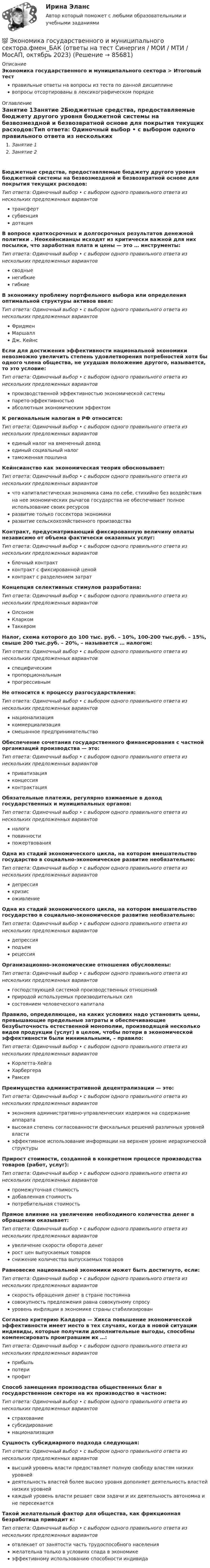      
            Описание
            Экономика государственного и муниципального сектора > Итоговый тестправильные ответы на вопросы из теста по данной дисциплиневопросы отсортированы в лексикографическом порядке 
            Оглавление
            Занятие 1Занятие 2Бюджетные средства, предоставляемые бюджету другого уровня бюджетной системы на безвозмездной и безвозвратной основе для покрытия текущих расходов:Тип ответа: Одиночный выбор • с выбором одного правильного ответа из нескольких предложенных вариантовтрансфертсубвенциядотацияВ вопросе краткосрочных и долгосрочных результатов денежной политики . Неокейнсианцы исходят из критически важной для них посылки, что заработная плата и цены — это … инструменты:Тип ответа: Одиночный выбор • с выбором одного правильного ответа из нескольких предложенных вариантовсводныенегибкиегибкиеВ экономику проблему портфельного выбора или определения оптимальной структуры активов ввел:Тип ответа: Одиночный выбор • с выбором одного правильного ответа из нескольких предложенных вариантовФридменМаршаллДж. КейнсЕсли для достижения эффективности национальной экономики невозможно увеличить степень удовлетворения потребностей хотя бы одного члена общества, не ухудшая положение другого, называется, то это условие:Тип ответа: Одиночный выбор • с выбором одного правильного ответа из нескольких предложенных вариантовпроизводственной эффективностью экономической системыпарето-эффективностьюабсолютным экономическим эффектомК региональным налогам в РФ относится:Тип ответа: Одиночный выбор • с выбором одного правильного ответа из нескольких предложенных вариантовединый налог на вмененный доходединый социальный налогтаможенная пошлинаКейнсианство как экономическая теория обосновывает:Тип ответа: Одиночный выбор • с выбором одного правильного ответа из нескольких предложенных вариантовчто капиталистическая экономика сама по себе, стихийно без воздействия на нее экономических рычагов государства не обеспечивает полное использование своих ресурсовразвитие только госсектора экономикиразвитие сельскохозяйственного производстваКонтракт, предусматривающий фиксированную величину оплаты независимо от объема фактически оказанных услуг:Тип ответа: Одиночный выбор • с выбором одного правильного ответа из нескольких предложенных вариантовблочный контрактконтракт с фиксированной ценойконтракт с разделением затратКонцепция селективных стимулов разработана:Тип ответа: Одиночный выбор • с выбором одного правильного ответа из нескольких предложенных вариантовОлсономКларкомТаккеромНалог, схема которого до 100 тыс. руб. – 10%, 100-200 тыс.руб. – 15%, свыше 200 тыс.руб. – 20%, – называется … налогом:Тип ответа: Одиночный выбор • с выбором одного правильного ответа из нескольких предложенных вариантовспецифическимпропорциональнымпрогрессивнымНе относится к процессу разгосударствления:Тип ответа: Одиночный выбор • с выбором одного правильного ответа из нескольких предложенных вариантовнационализациякоммерциализациясмешанное предпринимательствоОбеспечение сочетания государственного финансирования с частной организаций производства — это:Тип ответа: Одиночный выбор • с выбором одного правильного ответа из нескольких предложенных вариантовприватизацияконцессияконтрактацияОбязательные платежи, регулярно взимаемые в доход государственных и муниципальных органов:Тип ответа: Одиночный выбор • с выбором одного правильного ответа из нескольких предложенных вариантовналогиповинностипожертвованияОдна из стадий экономического цикла, на котором вмешательство государство в социально-экономическое развитие необязательно:Тип ответа: Одиночный выбор • с выбором одного правильного ответа из нескольких предложенных вариантовдепрессиякризисоживлениеОдна из стадий экономического цикла, на котором вмешательство государство в социально-экономическое развитие необязательно:Тип ответа: Одиночный выбор • с выбором одного правильного ответа из нескольких предложенных вариантовдепрессияподъемрецессияОрганизационно-экономические отношения обусловлены:Тип ответа: Одиночный выбор • с выбором одного правильного ответа из нескольких предложенных вариантовгосподствующей системой производственных отношенийприродой используемых производительных силсостоянием человеческого капиталаПравило, определяющее, на каких условиях надо установить цены, превышающие предельные затраты и обеспечивающие безубыточность естественной монополии, производящей несколько видов продукции (услуг) в целом, чтобы потери в экономической эффективности были минимальными, – правило:Тип ответа: Одиночный выбор • с выбором одного правильного ответа из нескольких предложенных вариантовКорлетта-ХейгаХарбергераРамсеяПреимущества административной децентрализации — это:Тип ответа: Одиночный выбор • с выбором одного правильного ответа из нескольких предложенных вариантовэкономия административно-управленческих издержек на содержание аппаратавысокая степень согласованности фискальных решений различных уровней властиэффективное использование информации на верхнем уровне иерархической структурыПрирост стоимости, созданной в конкретном процессе производства товаров (работ, услуг):Тип ответа: Одиночный выбор • с выбором одного правильного ответа из нескольких предложенных вариантовпромежуточная стоимостьдобавленная стоимостьпотребительная стоимостьПрямое влияние на увеличение необходимого количества денег в обращении оказывает:Тип ответа: Одиночный выбор • с выбором одного правильного ответа из нескольких предложенных вариантовувеличение скорости оборота денегрост цен выпускаемых товаровснижение количества выпускаемых товаровРавновесие национальной экономики может быть достигнуто, если:Тип ответа: Одиночный выбор • с выбором одного правильного ответа из нескольких предложенных вариантовскорость обращения денег в стране постояннасовокупность предложения равна совокупному спросууровень инфляции в экономике страны стабилизированСогласно критерию Калдора — Хикса повышение экономической эффективности имеет место в тех случаях, когда в новой ситуации индивиды, которые получили дополнительные выгоды, способны компенсировать проигравшим их …:Тип ответа: Одиночный выбор • с выбором одного правильного ответа из нескольких предложенных вариантовприбыльпотерипрофитСпособ замещения производства общественных благ в государственном секторе на их производство в частном:Тип ответа: Одиночный выбор • с выбором одного правильного ответа из нескольких предложенных вариантовстрахованиесубсидированиенационализацияСущность субсидиарного подхода следующая:Тип ответа: Одиночный выбор • с выбором одного правильного ответа из нескольких предложенных вариантоввысший уровень власти предоставляет полную свободу властям низких уровнейдеятельность властей более высоко уровня дополняет деятельность властей низких уровнейкаждый уровень власти решает свои задачи и их деятельность автономна и не пересекаетсяТакой желательный фактор для общества, как фрикционная безработица приводит к:Тип ответа: Одиночный выбор • с выбором одного правильного ответа из нескольких предложенных вариантовотвлекает от занятости часть трудоспособного населенияжелательна только в условиях спада в экономикеэффективному использованию способности индивида  
            
            
            💯 Экономика государственного и муниципального сектора.фмен_БАК (ответы на тест Синергия / МОИ / МТИ / МосАП, ноябрь 2023)💯 Экономика государственного и муниципального сектора.фмен_БАК (ответы на тест Синергия / МОИ / МТИ / МосАП, октябрь 2023)Экономика государственного и муниципального сектора.фмен_БАК (тест с ответами Синергия/МОИ/ МТИ /МОСАП)Экономика Доходы и ценообразование в сфере размещенияЭкономика ЖД транспортаэкономика железнодорожного транспортаЭкономика заданиеЭкономика государственного и муниципального сектора крупных городов ММУ 2023г.Экономика государственного и муниципального сектора крупных городов. Практическое задание. ММУ. Экономика государственного и муниципального сектора.мен_БАК. Синергия. Ответы на ИТОГОВЫЙ ТЕСТ. На отлично! Экономика государственного и муниципального сектора. Синергия. ✅ Ответы на ИТОГОВЫЙ ТЕСТЭкономика государственного и муниципального сектора тест Синергия (все ответы 100 баллов) Итоговый тест ОтличноЭкономика государственного и муниципального сектора (тест с ответами ММА)Экономика государственного и муниципального сектора (тест с ответами Синергия/МОИ/ МТИ /МОСАП)