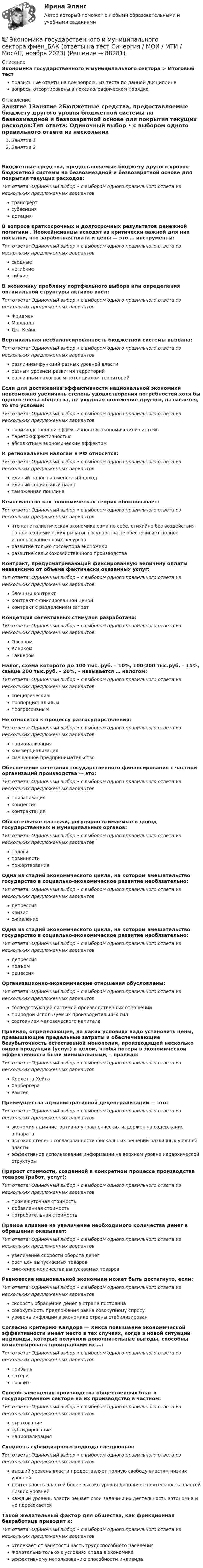      
            Описание
            Экономика государственного и муниципального сектора > Итоговый тестправильные ответы на все вопросы из теста по данной дисциплиневопросы отсортированы в лексикографическом порядке 
            Оглавление
            Занятие 1Занятие 2Бюджетные средства, предоставляемые бюджету другого уровня бюджетной системы на безвозмездной и безвозвратной основе для покрытия текущих расходов:Тип ответа: Одиночный выбор • с выбором одного правильного ответа из нескольких предложенных вариантовтрансфертсубвенциядотацияВ вопросе краткосрочных и долгосрочных результатов денежной политики . Неокейнсианцы исходят из критически важной для них посылки, что заработная плата и цены — это … инструменты:Тип ответа: Одиночный выбор • с выбором одного правильного ответа из нескольких предложенных вариантовсводныенегибкиегибкиеВ экономику проблему портфельного выбора или определения оптимальной структуры активов ввел:Тип ответа: Одиночный выбор • с выбором одного правильного ответа из нескольких предложенных вариантовФридменМаршаллДж. КейнсВертикальная несбалансированность бюджетной системы вызвана:Тип ответа: Одиночный выбор • с выбором одного правильного ответа из нескольких предложенных вариантовразличием функций разных уровней властиразным уровнем развития территорийразличным налоговым потенциалом территорийЕсли для достижения эффективности национальной экономики невозможно увеличить степень удовлетворения потребностей хотя бы одного члена общества, не ухудшая положение другого, называется, то это условие:Тип ответа: Одиночный выбор • с выбором одного правильного ответа из нескольких предложенных вариантовпроизводственной эффективностью экономической системыпарето-эффективностьюабсолютным экономическим эффектомК региональным налогам в РФ относится:Тип ответа: Одиночный выбор • с выбором одного правильного ответа из нескольких предложенных вариантовединый налог на вмененный доходединый социальный налогтаможенная пошлинаКейнсианство как экономическая теория обосновывает:Тип ответа: Одиночный выбор • с выбором одного правильного ответа из нескольких предложенных вариантовчто капиталистическая экономика сама по себе, стихийно без воздействия на нее экономических рычагов государства не обеспечивает полное использование своих ресурсовразвитие только госсектора экономикиразвитие сельскохозяйственного производстваКонтракт, предусматривающий фиксированную величину оплаты независимо от объема фактически оказанных услуг:Тип ответа: Одиночный выбор • с выбором одного правильного ответа из нескольких предложенных вариантовблочный контрактконтракт с фиксированной ценойконтракт с разделением затратКонцепция селективных стимулов разработана:Тип ответа: Одиночный выбор • с выбором одного правильного ответа из нескольких предложенных вариантовОлсономКларкомТаккеромНалог, схема которого до 100 тыс. руб. – 10%, 100-200 тыс.руб. – 15%, свыше 200 тыс.руб. – 20%, – называется … налогом:Тип ответа: Одиночный выбор • с выбором одного правильного ответа из нескольких предложенных вариантовспецифическимпропорциональнымпрогрессивнымНе относится к процессу разгосударствления:Тип ответа: Одиночный выбор • с выбором одного правильного ответа из нескольких предложенных вариантовнационализациякоммерциализациясмешанное предпринимательствоОбеспечение сочетания государственного финансирования с частной организаций производства — это:Тип ответа: Одиночный выбор • с выбором одного правильного ответа из нескольких предложенных вариантовприватизацияконцессияконтрактацияОбязательные платежи, регулярно взимаемые в доход государственных и муниципальных органов:Тип ответа: Одиночный выбор • с выбором одного правильного ответа из нескольких предложенных вариантовналогиповинностипожертвованияОдна из стадий экономического цикла, на котором вмешательство государство в социально-экономическое развитие необязательно:Тип ответа: Одиночный выбор • с выбором одного правильного ответа из нескольких предложенных вариантовдепрессиякризисоживлениеОдна из стадий экономического цикла, на котором вмешательство государство в социально-экономическое развитие необязательно:Тип ответа: Одиночный выбор • с выбором одного правильного ответа из нескольких предложенных вариантовдепрессияподъемрецессияОрганизационно-экономические отношения обусловлены:Тип ответа: Одиночный выбор • с выбором одного правильного ответа из нескольких предложенных вариантовгосподствующей системой производственных отношенийприродой используемых производительных силсостоянием человеческого капиталаПравило, определяющее, на каких условиях надо установить цены, превышающие предельные затраты и обеспечивающие безубыточность естественной монополии, производящей несколько видов продукции (услуг) в целом, чтобы потери в экономической эффективности были минимальными, – правило:Тип ответа: Одиночный выбор • с выбором одного правильного ответа из нескольких предложенных вариантовКорлетта-ХейгаХарбергераРамсеяПреимущества административной децентрализации — это:Тип ответа: Одиночный выбор • с выбором одного правильного ответа из нескольких предложенных вариантовэкономия административно-управленческих издержек на содержание аппаратавысокая степень согласованности фискальных решений различных уровней властиэффективное использование информации на верхнем уровне иерархической структурыПрирост стоимости, созданной в конкретном процессе производства товаров (работ, услуг):Тип ответа: Одиночный выбор • с выбором одного правильного ответа из нескольких предложенных вариантовпромежуточная стоимостьдобавленная стоимостьпотребительная стоимостьПрямое влияние на увеличение необходимого количества денег в обращении оказывает:Тип ответа: Одиночный выбор • с выбором одного правильного ответа из нескольких предложенных вариантовувеличение скорости оборота денегрост цен выпускаемых товаровснижение количества выпускаемых товаровРавновесие национальной экономики может быть достигнуто, если:Тип ответа: Одиночный выбор • с выбором одного правильного ответа из нескольких предложенных вариантовскорость обращения денег в стране постояннасовокупность предложения равна совокупному спросууровень инфляции в экономике страны стабилизированСогласно критерию Калдора — Хикса повышение экономической эффективности имеет место в тех случаях, когда в новой ситуации индивиды, которые получили дополнительные выгоды, способны компенсировать проигравшим их …:Тип ответа: Одиночный выбор • с выбором одного правильного ответа из нескольких предложенных вариантовприбыльпотерипрофитСпособ замещения производства общественных благ в государственном секторе на их производство в частном:Тип ответа: Одиночный выбор • с выбором одного правильного ответа из нескольких предложенных вариантовстрахованиесубсидированиенационализацияСущность субсидиарного подхода следующая:Тип ответа: Одиночный выбор • с выбором одного правильного ответа из нескольких предложенных вариантоввысший уровень власти предоставляет полную свободу властям низких уровнейдеятельность властей более высоко уровня дополняет деятельность властей низких уровнейкаждый уровень власти решает свои задачи и их деятельность автономна и не пересекаетсяТакой желательный фактор для общества, как фрикционная безработица приводит к:Тип ответа: Одиночный выбор • с выбором одного правильного ответа из нескольких предложенных вариантовотвлекает от занятости часть трудоспособного населенияжелательна только в условиях спада в экономикеэффективному использованию способности индивида  
            
            
            🌞Экономика государственного и муниципального сектора.фмен_БАК  / Итоговый тест / Синергия / МТИ / МосАП. Новые ответы на отлично!💯 Экономика государственного и муниципального сектора.фмен_БАК (ответы на тест Синергия / МОИ / МТИ / МосАП, ноябрь 2023)💯 Экономика государственного и муниципального сектора.фмен_БАК (ответы на тест Синергия / МОИ / МТИ / МосАП, октябрь 2023)Экономика государственного и муниципального сектора.фмен_БАК (тест с ответами Синергия/МОИ/ МТИ /МОСАП)Экономика Доходы и ценообразование в сфере размещенияЭкономика ЖД транспортаэкономика железнодорожного транспортаЭкономика гостиничного предприятия ИТОГОВЫЙ ТЕСТ Экономика государственного и муниципального сектора крупных городов ММУ 2023г.Экономика государственного и муниципального сектора крупных городов. Практическое задание. ММУ. Экономика государственного и муниципального сектора.мен_БАК. Синергия. Ответы на ИТОГОВЫЙ ТЕСТ. На отлично! Экономика государственного и муниципального сектора. Синергия. ✅ Ответы на ИТОГОВЫЙ ТЕСТЭкономика государственного и муниципального сектора тест Синергия (все ответы 100 баллов) Итоговый тест ОтличноЭкономика государственного и муниципального сектора (тест с ответами ММА)