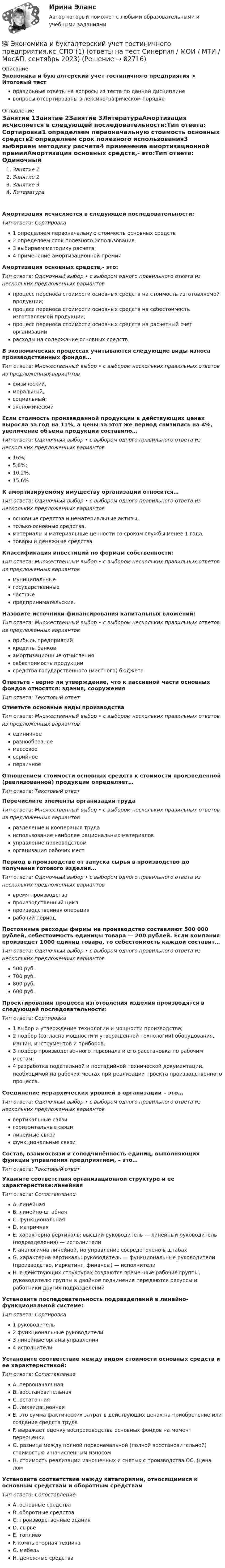      
            Описание
            Экономика и бухгалтерский учет гостиничного предприятия > Итоговый тестправильные ответы на вопросы из теста по данной дисциплиневопросы отсортированы в лексикографическом порядке 
            Оглавление
            Занятие 1Занятие 2Занятие 3ЛитератураАмортизация исчисляется в следующей последовательности:Тип ответа: Сортировка1 определяем первоначальную стоимость основных средств2 определяем срок полезного использования3 выбираем методику расчета4 применение амортизационной премииАмортизация основных средств,- это:Тип ответа: Одиночный выбор • с выбором одного правильного ответа из нескольких предложенных вариантовпроцесс переноса стоимости основных средств на стоимость изготовляемой продукции;процесс переноса стоимости основных средств на себестоимость изготовляемой продукции;процесс переноса стоимости основных средств на расчетный счет организациирасходы на содержание основных средств.В экономических процессах учитываются следующие виды износа производственных фондов…Тип ответа: Множественный выбор • с выбором нескольких правильных ответов из предложенных вариантовфизический,моральный,социальный;экономическийЕсли стоимость произведенной продукции в действующих ценах выросла за год на 11%, а цены за этот же период снизились на 4%, увеличение объема продукции составило…Тип ответа: Одиночный выбор • с выбором одного правильного ответа из нескольких предложенных вариантов16%;5,8%;10,2%.15,6%К амортизируемому имуществу организации относится…Тип ответа: Одиночный выбор • с выбором одного правильного ответа из нескольких предложенных вариантовосновные средства и нематериальные активы.только основные средства.материалы и материальные ценности со сроком службы менее 1 года.товары и денежные средстваКлассификация инвестиций по формам собственности:Тип ответа: Множественный выбор • с выбором нескольких правильных ответов из предложенных вариантовмуниципальныегосударственныечастныепредпринимательские.Назовите источники финансирования капитальных вложений:Тип ответа: Множественный выбор • с выбором нескольких правильных ответов из предложенных вариантовприбыль предприятийкредиты банковамортизационные отчислениясебестоимость продукциисредства государственного (местного) бюджетаОтветьте - верно ли утверждение, что к пассивной части основных фондов относятся: здания, сооруженияТип ответа: Текcтовый ответ Отметьте основные виды производстваТип ответа: Множественный выбор • с выбором нескольких правильных ответов из предложенных вариантовединичноеразнообразноемассовоесерийноепервичноеОтношением стоимости основных средств к стоимости произведенной (реализованной) продукции определяет…Тип ответа: Текcтовый ответ Перечислите элементы организации трудаТип ответа: Множественный выбор • с выбором нескольких правильных ответов из предложенных вариантовразделение и кооперация трудаиспользование наиболее рациональных материаловуправление производствоморганизация рабочих местПериод в производстве от запуска сырья в производство до получения готового изделия…Тип ответа: Одиночный выбор • с выбором одного правильного ответа из нескольких предложенных вариантоввремя производствапроизводственный циклпроизводственная операциярабочий периодПостоянные расходы фирмы на производство составляют 500 000 рублей, себестоимость единицы товара — 200 рублей. Если компания произведет 1000 единиц товара, то себестоимость каждой составит…Тип ответа: Одиночный выбор • с выбором одного правильного ответа из нескольких предложенных вариантов500 руб.700 руб.800 руб.600 руб.Проектировании процесса изготовления изделия производятся в следующей последовательности:Тип ответа: Сортировка1 выбор и утверждение технологии и мощности производства;2 подбор (согласно мощности и утвержденной технологии) оборудования, машин, инструментов и приборов;3 подбор производственного персонала и его расстановка по рабочим местам;4 разработка подетальной и постадийной технической документации, необходимой на рабочих местах при реализации проекта производственного процесса.Соединение иерархических уровней в организации – это…Тип ответа: Одиночный выбор • с выбором одного правильного ответа из нескольких предложенных вариантоввертикальные связигоризонтальные связилинейные связифункциональные связиСостав, взаимосвязи и соподчинённость единиц, выполняющих функции управления предприятием, – это…Тип ответа: Текcтовый ответ Укажите соответствия организационной структуре и ее характеристике:линейнаяТип ответа: СопоставлениеA. линейнаяB. линейно-штабнаяC. функциональнаяD. матричнаяE. характерна вертикаль: высший руководитель — линейный руководитель (подразделения) — исполнителиF. аналогична линейной, но управление сосредоточено в штабахG. характерна вертикаль: руководитель — функциональные руководители (производство, маркетинг, финансы) — исполнителиH. в действующих структурах создаются временные рабочие группы, руководителю группы в двойное подчинение передаются ресурсы и работники других подразделенийУстановите последовательность подразделений в линейно-функциональной системе:Тип ответа: Сортировка1 руководитель2 функциональные руководители3 линейные органы управления4 исполнителиУстановите соответствие между видом стоимости основных средств и ее характеристикой:Тип ответа: СопоставлениеA. первоначальнаяB. восстановительнаяC. остаточнаяD. ликвидационнаяE. это сумма фактических затрат в действующих ценах на приобретение или создание средств трудаF. выражает оценку воспроизводства основных фондов на момент переоценкиG. разница между полной первоначальной (полной восстановительной) стоимостью и начисленным износомH. стоимость реализации изношенных и снятых с производства ОС, (цена ломУстановите соответствие между категориями, относящимися к основным средствам и оборотным средствамТип ответа: СопоставлениеA. основные средстваB. оборотные средстваC. производственные зданияD. сырьеE. топливоF. компьютерная техникаG. мебельH. денежные средства  
            
            
            💯 Экономика здравоохранения (ответы на тест Синергия / МОИ / МТИ / МосАП, январь 2024)💯 Экономика и бухгалтерский учет гостиничного предприятия.кс_СПО (1) (ответы на тест Синергия / МОИ / МТИ / МосАП, сентябрь 2023) Экономика и бухгалтерский учет гостиничного предприятия.кс_СПО (2/2). Синергия. Ответы на ИТОГОВЫЙ ТЕСТ. На отлично!ЭКОНОМИКА (ИДДО) Итоговый тест с ответами 20 вопросов 95%ЭКОНОМИКА (ИДДО)/ тест с ответами 95%Экономика  ИДЗ 1 Микроэкономикаэкономика издательского дела - 1Экономика заданиеЭкономика. Задание 1. Росдистант ТГУЭкономика. Задание к теме 4 Продукция прелприятия Менеджмент. СИБУПКЭкономика. Задание к теме 5. Затраты предприятия. Менеджмент. СИБУПКЭкономика. Задание к теме 6 Финансовые результаты хозяйственной деятельности предприятияЭкономика. Задание к теме 7 Экономическая эффективность деятельности предприятияЭкономика задача вар.1