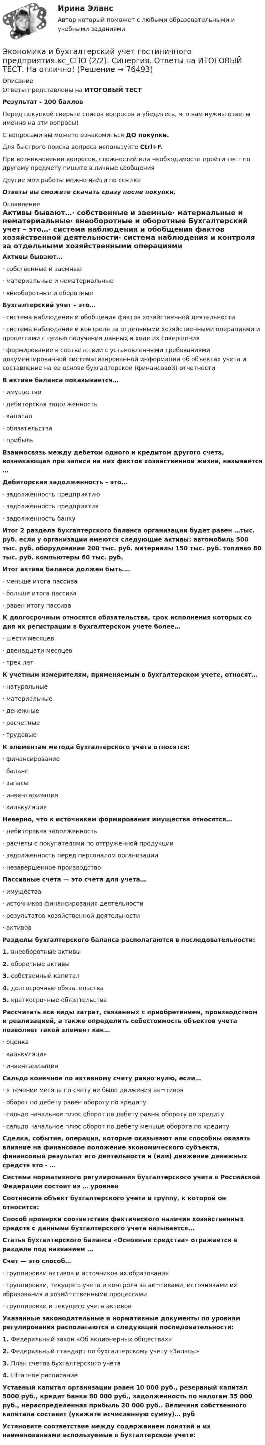      
            Описание
            Ответы представлены на ИТОГОВЫЙ ТЕСТРезультат - 100 балловПеред покупкой сверьте список вопросов и убедитесь, что вам нужны ответы именно на эти вопросы!С вопросами вы можете ознакомиться ДО покупки.Для быстрого поиска вопроса используйте Ctrl+F.При возникновении вопросов, сложностей или необходимости пройти тест по другому предмету пишите в личные сообщения Другие мои работы можно найти по ссылке Ответы вы сможете скачать сразу после покупки. 
            Оглавление
            Активы бывают…·      собственные и заемные·      материальные и нематериальные·      внеоборотные и оборотные Бухгалтерский учет – это…·      система наблюдения и обобщения фактов хозяйственной деятельности·      система наблюдения и контроля за отдельными хозяйственными операциями и процессами с целью получения данных в ходе их совершения·      формирование в соответствии с установленными требованиями документированной систематизированной информации об объектах учета и составление на ее основе бухгалтерской (финансовой) отчетности В активе баланса показывается…·      имущество·      дебиторская задолженность·      капитал·      обязательства·      прибыль Взаимосвязь между дебетом одного и кредитом другого счета, возникающая при записи на них фактов хозяйственной жизни, называется …Дебиторская задолженность – это…·      задолженность предприятию·      задолженность предприятия·      задолженность банку Итог 2 раздела бухгалтерского баланса организации будет равен …тыс. руб. если у организации имеются следующие активы: автомобиль 500 тыс. руб. оборудование 200 тыс. руб. материалы 150 тыс. руб. топливо 80 тыс. руб. компьютеры 60 тыс. руб.Итог актива баланса должен быть….·      меньше итога пассива·      больше итога пассива·      равен итогу пассива К долгосрочным относятся обязательства, срок исполнения которых со дня их регистрации в бухгалтерском учете более…·      шести месяцев·      двенадцати месяцев·      трех лет К учетным измерителям, применяемым в бухгалтерском учете, относят…·      натуральные·      материальные·      денежные·      расчетные·      трудовые К элементам метода бухгалтерского учета относятся:·      финансирование·      баланс·      запасы·      инвентаризация·      калькуляция Неверно, что к источникам формирования имущества относятся…·      дебиторская задолженность·      расчеты с покупателями по отгруженной продукции·      задолженность перед персоналом организации·      незавершенное производство Пассивные счета — это счета для учета…·      имущества·      источников финансирования деятельности·      результатов хозяйственной деятельности·      активов Разделы бухгалтерского баланса располагаются в последовательности:1.   внеоборотные активы2.   оборотные активы3.   собственный капитал4.   долгосрочные обязательства5.   краткосрочные обязательства Рассчитать все виды затрат, связанных с приобретением, производством и реализацией, а также определить себестоимость объектов учета позволяет такой элемент как…·      оценка·      калькуляция·      инвентаризация Сальдо конечное по активному счету равно нулю, если…·      в течение месяца по счету не было движения ак¬тивов·      оборот по дебету равен обороту по кредиту·      сальдо начальное плюс оборот по дебету равны обороту по кредиту·      сальдо начальное плюс оборот по дебету меньше оборота по кредиту Сделка, событие, операция, которые оказывают или способны оказать влияние на финансовое положение экономического субъекта, финансовый результат его деятельности и (или) движение денежных средств это - …Система нормативного регулирования бухгалтерского учета в Российской Федерации состоит из … уровнейСоотнесите объект бухгалтерского учета и группу, к которой он относится:Способ проверки соответствия фактического наличия хозяйственных средств с данными бухгалтерского учета называется...Статья бухгалтерского баланса «Основные средства» отражается в разделе под названием …Счет — это способ…·      группировки активов и источников их образования·      группировки, текущего учета и контроля за ак¬тивами, источниками их образования и хозяй¬ственными процессами·      группировки и текущего учета активовУказанные законодательные и нормативные документы по уровням регулирования располагаются в следующей последовательности:1.   Федеральный закон «Об акционерных обществах»2.   Федеральный стандарт по бухгалтерскому учету «Запасы»3.   План счетов бухгалтерского учета4.   Штатное расписаниеУставный капитал организации равен 10 000 руб., резервный капитал 5000 руб., кредит банка 80 000 руб., задолженность по налогам 35 000 руб., нераспределенная прибыль 20 000 руб.. Величина собственного капитала составит (укажите исчисленную сумму)… рубУстановите соответствие между содержанием понятий и их наименованиями используемые в бухгалтерском учете:  
            
            
            💯 Экономика и бухгалтерский учет гостиничного предприятия.кс_СПО (1) (ответы на тест Синергия / МОИ / МТИ / МосАП, сентябрь 2023) Экономика и бухгалтерский учет гостиничного предприятия.кс_СПО (2/2). Синергия. Ответы на ИТОГОВЫЙ ТЕСТ. На отлично!ЭКОНОМИКА (ИДДО) Итоговый тест с ответами 20 вопросов 95%ЭКОНОМИКА (ИДДО)/ тест с ответами 95%Экономика  ИДЗ 1 Микроэкономикаэкономика издательского дела - 1экономика издательского дела-2Экономика. Задание 1. Росдистант ТГУЭкономика. Задание к теме 4 Продукция прелприятия Менеджмент. СИБУПКЭкономика. Задание к теме 5. Затраты предприятия. Менеджмент. СИБУПКЭкономика. Задание к теме 6 Финансовые результаты хозяйственной деятельности предприятияЭкономика. Задание к теме 7 Экономическая эффективность деятельности предприятияЭкономика задача вар.1экономика здравоохранения 