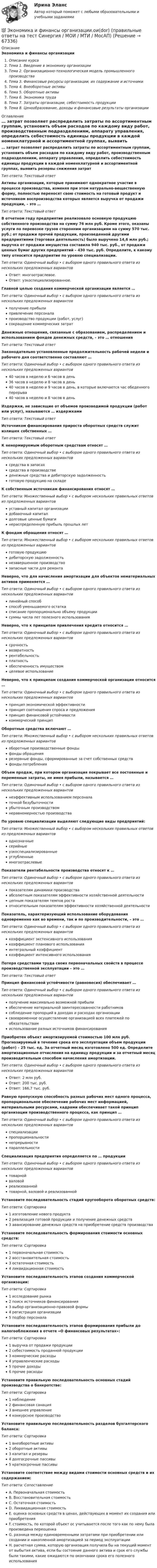      
            Описание
            Экономика и финансы организацииОписание курсаТема 1. Введение в экономику организацииТема 2. Организационно-технологическая модель промышленного производстваТема 3. Финансовые ресурсы организации, их содержание и источникиТема 4. Внеоборотные активыТема 5. Оборотные активыТема 6. Экономика трудаТема 7. Затраты организации, себестоимость продукцииТема 8. Ценообразование, доходы и финансовые результаты организации 
            Оглавление
            … затрат позволяет распределить затраты по ассортиментным группам, установить объем расходов по каждому виду работ, производственным подразделениям, аппарату управления, определить себестоимость единицы продукции в каждой номенклатурной и ассортиментной группах, выявить резервы снижения затратТип ответа: Текcтовый ответ Активы организации, которые принимают однократное участие в процессе производства, изменяя при этом натурально-вещественную форму, полностью переносят свою стоимость на готовый продукт и источником воспроизводства которых является выручка от продажи продукции, – это …Тип ответа: Текcтовый ответ В отчетном году предприятие реализовало основную продукцию собственного производства на сумму 76 млн руб. Кроме этого, оказаны услуги по перевозке грузов сторонним организациям на сумму 570 тыс. руб.; от продажи прочей продукции, произведенной другими предприятиями (торговая деятельность) было выручено 14,6 млн руб.; выручка от продажи имущества составила 940 тыс. руб., от продажи ценных бумаг других предприятий – 430 тыс. руб. Определите, к какому типу относится предприятие по уровню специализации.Тип ответа: Одиночный выбор • с выбором одного правильного ответа из нескольких предложенных вариантовОтвет: многоотраслевое.Ответ: узкоспециализированное.Главной целью создания коммерческой организации является …Тип ответа: Одиночный выбор • с выбором одного правильного ответа из нескольких предложенных вариантовполучение прибылипривлечение персоналапроизводство продукции (работ, услуг)сокращение коммерческих затратДенежные отношения, связанные с образованием, распределением и использованием фондов денежных средств, – это … отношенияТип ответа: Текcтовый ответ Законодательно установленные продолжительность рабочей недели и рабочего дня соответственно составляют …Тип ответа: Одиночный выбор • с выбором одного правильного ответа из нескольких предложенных вариантов40 часов в неделю и 6 часов в день36 часов в неделю и 8 часов в день40 часов в неделю и 9 часов в день, в которые включается час обеденного перерыва40 часов в неделю и 8 часов в деньИздержки, не зависящие от объемов производимой продукции (работ или услуг), называются … издержкамиТип ответа: Текcтовый ответ Источником финансирования прироста оборотных средств служит излишек собственных …Тип ответа: Текcтовый ответ К ненормируемым оборотным средствам относят …Тип ответа: Одиночный выбор • с выбором одного правильного ответа из нескольких предложенных вариантовсредства в запасахсредства в производстведенежные средства и дебиторскую задолженностьготовую продукцию на складеК собственным источникам финансирования относят …Тип ответа: Множественный выбор • с выбором нескольких правильных ответов из предложенных вариантовуставный капитал организациидобавочный капиталдолговые ценные бумагинераспределенную прибыль прошлых летК фондам обращения относят …Тип ответа: Множественный выбор • с выбором нескольких правильных ответов из предложенных вариантовготовую продукциюдебиторскую задолженностьнезавершенное производствозапасные части для ремонтаНеверно, что для начисления амортизации для объектов нематериальных активов применяется …Тип ответа: Одиночный выбор • с выбором одного правильного ответа из нескольких предложенных вариантовлинейный способспособ уменьшаемого остаткасписание пропорционально объему продукциисуммы числа лет полезного использованияНеверно, что к принципам привлечения кредита относится …Тип ответа: Одиночный выбор • с выбором одного правильного ответа из нескольких предложенных вариантовсрочностьвозвратностьрентабельностьплатностьобеспеченность имуществомцелевое использованиеНеверно, что к принципам создания коммерческой организации относится …Тип ответа: Одиночный выбор • с выбором одного правильного ответа из нескольких предложенных вариантовпринцип экономической эффективностипринцип соотношения спроса и предложенияпринцип финансовой устойчивостикоммерческий принципОборотные средства включают …Тип ответа: Множественный выбор • с выбором нескольких правильных ответов из предложенных вариантовоборотные производственные фондыфонды обращениярезервные фонды, сформированные за счет собственных средствфонды потребленияОбъем продаж, при котором организация покрывает все постоянные и переменные затраты, не имея прибыли, называется …Тип ответа: Одиночный выбор • с выбором одного правильного ответа из нескольких предложенных вариантовнеэффективным использованием персоналаточкой безубыточностиубыточным производствомнеравномерностью производстваПо уровню специализации выделяют следующие виды предприятий:Тип ответа: Множественный выбор • с выбором нескольких правильных ответов из предложенных вариантоводнозначныесерийныеузкоспециализированныеуглубленныемногоотраслевыеПоказатели рентабельности производства относят к …Тип ответа: Одиночный выбор • с выбором одного правильного ответа из нескольких предложенных вариантовпоказателям динамики производстваабсолютным показателям эффективности хозяйственной деятельностицепным показателям темпов ростаотносительным показателям эффективности хозяйственной деятельностиПоказатель, характеризующий использование оборудования одновременно как во времени, так и по производительности, – это …Тип ответа: Одиночный выбор • с выбором одного правильного ответа из нескольких предложенных вариантовкоэффициент экстенсивного использованиякоэффициент планового использованияинтегральный коэффициенткоэффициент интенсивного использованияПотеря средствами труда своих первоначальных свойств в процессе производственной эксплуатации – это …Тип ответа: Текcтовый ответ Принцип финансовой устойчивости (равновесия) обеспечивает …Тип ответа: Одиночный выбор • с выбором одного правильного ответа из нескольких предложенных вариантовполучение максимально возможной прибылиобеспечение материальной заинтересованности работниковсоблюдение пропорций в доходах и расходах организациисвоевременное осуществление организацией всех платежей по обязательствамиспользование разных источников финансированияПриобретен объект амортизируемой стоимостью 100 млн руб. Прогнозируемый в течение срока его эксплуатации объем продукции (работ) – 25 тыс. ед. За отчетный месяц изготовлено 500 ед. Определите амортизационные отчисления на единицу продукции и за отчетный месяц производительным способом начисления амортизации.Тип ответа: Одиночный выбор • с выбором одного правильного ответа из нескольких предложенных вариантовОтвет: 2 млн руб.Ответ: 200 тыс. руб.Ответ: 166,7 тыс. руб.Равную пропускную способность разных рабочих мест одного процесса, пропорциональное обеспечение рабочих мест информацией, материальными ресурсами, кадрами обеспечивает такой принцип организации производственного процесса, как принцип …Тип ответа: Одиночный выбор • с выбором одного правильного ответа из нескольких предложенных вариантовспециализациипропорциональностинепрерывностипараллельностиСпециализация предприятия определяется по … продукцииТип ответа: Одиночный выбор • с выбором одного правильного ответа из нескольких предложенных вариантовтоварнойваловойреализованнойтоварной, валовой и реализованнойУстановите последовательность стадий кругооборота оборотных средств:Тип ответа: Сортировка1 изготовление нового продукта2 реализация готовой продукции и получение денежных средств3 авансирование денежных средств на приобретение средств производстваУстановите последовательность формирования стоимости основных средств:Тип ответа: Сортировка1 первоначальная стоимость2 восстановительная стоимость3 остаточная стоимость4 ликвидационная стоимостьУстановите последовательность этапов создания коммерческой организации:Тип ответа: Сортировка1 исследование рынка2 поиск источников финансирования3 выбор организационно-правовой формы4 регистрация организации5 подбор персоналаУстановите последовательность этапов формирования прибыли до налогообложения в отчете «О финансовых результатах»:Тип ответа: Сортировка1 выручка от продажи продукции2 себестоимость проданной продукции3 коммерческие расходы4 управленческие расходы5 прочие доходы6 прочие расходыУстановите правильную последовательность основных стадий производства о банкротстве:Тип ответа: Сортировка1 наблюдение2 финансовая санация3 внешнее управление4 конкурсное производствоУстановите правильную последовательность разделов бухгалтерского баланса:Тип ответа: Сортировка1 внеоборотные активы2 оборотные активы3 капитал и резервы4 долгосрочные пассивы5 краткосрочные пассивыУстановите соответствие между видами стоимости основных средств и их содержанием:Тип ответа: СопоставлениеA. Первоначальная стоимостьB. Восстановительная стоимостьC. Остаточная стоимостьD. Ликвидационная стоимостьE. оценка основных средств в ценах, действующих в момент их создания или приобретенияF. стоимость, по которой объект ос учитывается после того как по нему была произведена переоценкаG. разница между единовременными затратами при приобретении или создании и накопленной амортизацией за период эксплуатацииH. расчетная сумма, которую организация получила бы на текущий момент от выбытия актива, если бы состояние данного актива и срок его службы были такими, какие ожидаются по окончании срока его полезного использования  
            
            
            💯 Экономика и финансы организации.ои(dor) (ответы на тест Синергия / МОИ / МТИ / МосАП, ноябрь 2023)💯 Экономика и финансы организации.ои(dor) (правильные ответы на тест Синергия / МОИ / МТИ / МосАП)Экономика и финансы организации.ои(dor) тест с ответами Синергия/МОИ/ МТИЭкономика и финансы организации ОТВЕТЫ 2022Экономика и финансы организации ответы на тестЭкономика и финансы организации (ответы на тест Синергия / МТИ / МОИ / МосАП)Экономика и финансы  организации  ответы Синергия (90/100) Тесты 2023ЭКОНОМИКА И УПРАВЛЕНИЕ ПРОИЗВОДСТВОМ - ВАРИАНТ №5Экономика и финансы государственного муниципального сектора Практическая работа на 40листахэкономика и финансы задачиЭкономика и финансы организации 2022🌞Экономика и финансы организации.ои(dor) / Итоговый тест / Синергия / МТИ / МосАП. Новые ответы на отлично!Экономика и финансы организации.ои(dor) новый (тест с ответами Синергия/МОИ/ МТИ /МОСАП)Экономика и финансы организации.ои(dor) новый тест с ответами Синергия/МОИ/ МТИ /МОСАП