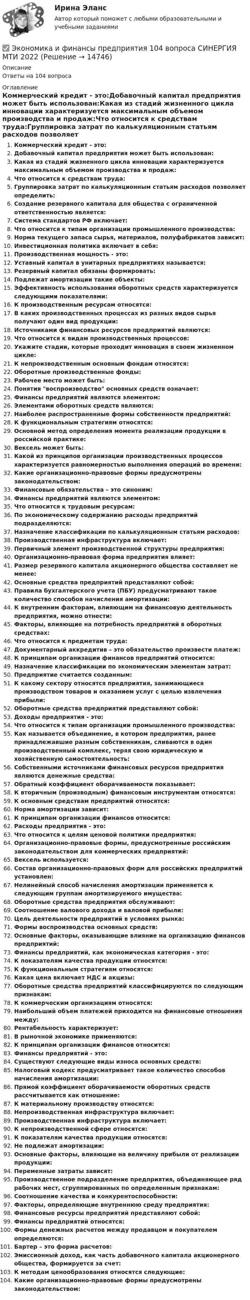      
          Описание
          Ответы на 104 вопроса 
          Оглавление
          Коммерческий кредит - это:Добавочный капитал предприятия может быть использован:Какая из стадий жизненного цикла инновации характеризуется максимальным объемом производства и продаж:Что относится к средствам труда:Группировка затрат по калькуляционным статьям расходов позволяет определить:Создание резервного капитала для общества с ограниченной ответственностью является:Система стандартов РФ включает:Что относится к типам организации промышленного производства:Норма текущего запаса сырья, материалов, полуфабрикатов зависит:Инвестиционная политика включает в себя:Производственная мощность - это:Уставный капитал в унитарных предприятиях называется:Резервный капитал обязаны формировать:Подлежат амортизации такие объекты:Эффективность использования оборотных средств характеризуется следующими показателями:К производственным ресурсам относятся:В каких производственных процессах из разных видов сырья получают один вид продукции:Источниками финансовых ресурсов предприятий являются:Что относится к видам производственных процессов:Укажите стадии, которые проходит инновация в своем жизненном цикле:К непроизводственным основным фондам относятся:Оборотные производственные фонды:Рабочее место может быть:Понятия воспроизводство основных средств означает:Финансы предприятий являются элементом:Элементами оборотных средств являются:Наиболее распространенные формы собственности предприятий:К функциональным стратегиям относятся:Основной метод определения момента реализации продукции в российской практике:Вексель может быть:Какой из принципов организации производственных процессов характеризуется равномерностью выполнения операций во времени:Какие организационно-правовые формы предусмотрены законодательством:Финансовые обязательства – это синоним:Финансы предприятий являются элементом:Что относится к трудовым ресурсам:По экономическому содержанию расходы предприятий подразделяются:Назначение классификации по калькуляционным статьям расходов:Производственная инфраструктура включает:Первичный элемент производственной структуры предприятия:Организационно-правовая форма предприятия влияет:Размер резервного капитала акционерного общества составляет не менее:Основные средства предприятий представляют собой:Правила бухгалтерского учета (ПБУ) предусматривают такое количество способов начисления амортизации:К внутренним факторам, влияющим на финансовую деятельность предприятия, можно отнести:Факторы, влияющие на потребность предприятий в оборотных средствах:Что относится к предметам труда:Документарный аккредитив – это обязательство произвести платеж:К принципам организации финансов предприятий относится:Назначение классификации по экономическим элементам затрат:Предприятие считается созданным:К какому сектору относятся предприятия, занимающиеся производством товаров и оказанием услуг с целью извлечения прибыли:Оборотные средства предприятий представляют собой:Доходы предприятия - это:Что относится к типам организации промышленного производства:Как называется объединение, в котором предприятия, ранее принадлежавшие разным собственникам, сливаются в один производственный комплекс, теряя свою юридическую и хозяйственную самостоятельность:Собственными источниками финансовых ресурсов предприятия являются денежные средства:Обратный коэффициент оборачиваемости показывает:К вторичным (производным) финансовым инструментам относятся:К основным средствам предприятий относятся:Норма амортизации зависит:К принципам организации финансов относится:Расходы предприятия - это:Что относится к целям ценовой политики предприятия:Организационно-правовые формы, предусмотренные российским законодательством для коммерческих предприятий:Вексель используется:Состав организационно-правовых форм для российских предприятий установлен:Нелинейный способ начисления амортизации применяется к следующим группам амортизируемого имущества:Оборотные средства предприятия обслуживают:Соотношение валового дохода и валовой прибыли:Цель деятельности предприятий в условиях рынка:Формы воспроизводства основных средств:Основные факторы, оказывающие влияние на организацию финансов предприятий:Финансы предприятий, как экономическая категория - это:К показателям качества продукции относятся:К функциональным стратегиям относятся:Какая цена включает НДС и акцизы:Оборотные средства предприятий классифицируются по следующим признакам:К коммерческим организациям относятся:Наибольший объем платежей приходится на финансовые отношения между:Рентабельность характеризует:В рыночной экономике применяются:К принципам организации финансов относится:Финансы предприятий - это:Существуют следующие виды износа основных средств:Налоговый кодекс предусматривает такое количество способов начисления амортизации:Прямой коэффициент оборачиваемости оборотных средств рассчитывается как отношение:К материальному производству относятся:Непроизводственная инфраструктура включает:Производственная инфраструктура включает:К непроизводственной сфере относятся:К показателям качества продукции относятся:Не подлежат амортизации:Основные факторы, влияющие на величину прибыли от реализации продукции:Переменные затраты зависят:Производственное подразделение предприятия, объединяющее ряд рабочих мест, сгруппированных по определенным признакам:Соотношение качества и конкурентоспособности:Факторы, определяющие внутреннюю среду предприятия:Финансовые ресурсы предприятий представляют собой:Финансы предприятий относятся:Формы денежных расчетов между продавцом и покупателем определяются:Бартер – это форма расчетов:Эмиссионный доход, как часть добавочного капитала акционерного общества, формируется за счет:К методам ценообразования относятся следующие:Какие организационно-правовые формы предусмотрены законодательством: 
            
            
            Экономика и финансы предприятий✅ Экономика и финансы предприятия 104 вопроса СИНЕРГИЯ МТИ 2022Экономика и финансы предприятия / 81 вопрос✅ Экономика и финансы предприятия 81 вопрос СИНЕРГИЯ МТИ 2022💯 Экономика и финансы предприятия (все ответы на тест Синергия / МОИ / МТИ / МосАП, август 2023)💯 Экономика и финансы предприятия (все ответы на тест Синергия / МТИ / МосАП, август 2022)💯 Экономика и финансы предприятия (все ответы на тест Синергия / МТИ / МосАП, апрель 2023)🌞Экономика и финансы организации / Темы 1-8 + Итоговый тест/ 170 ответов/ Синергия / МТИ / МосАП. Новые ответы на отлично!Экономика и финансы организации, темы 1-8, итоговый тест (ответы на тест Синергия / МТИ / МОИ / МосАП, 139 вопросов)Экономика и финансы организации (Темы 1-8) тест с ответами Синергия/МОИ/ МТИ /МОСАП«Экономика и финансы организации». Тест для сдачи в МФПУ «Синергия». Экономика и финансы организации (тест с ответами Синергия, МОИ) 3 семестр. Новый тест, июль 2022Экономика и финансы организации (тест с ответами Синергия/МОИ/ МТИ /МОСАП)Экономика и финансы организации (тест с ответами Синергия/МОИ/ МТИ /МОСАП)