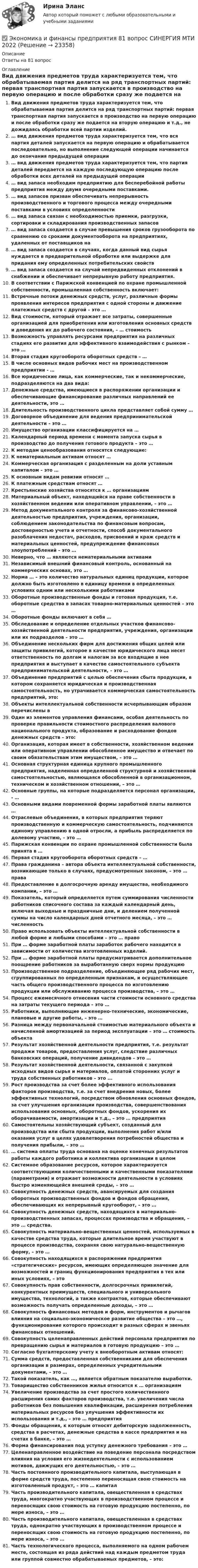     
          Описание
          Ответы на 81 вопрос 
          Оглавление
          Вид движения предметов труда характеризуется тем, что обрабатываемая партия делится на ряд транспортных партий: первая транспортная партия запускается в производство на первую операцию и после обработки сразу же подается на вторую операцию и т.д., не дожидаясь обработки всей партии изделий.… вид движения предметов труда характеризуется тем, что вся партия деталей запускается на первую операцию и обрабатывается последовательно, но выполнение следующей операции начинается до окончания предыдущей операции… вид движения предметов труда характеризуется тем, что партия деталей передается на каждую последующую операцию после обработки всех деталей на предыдущей операции… вид запаса необходим предприятию для бесперебойной работы предприятия между двумя очередными поставками.… вид запасов призван обеспечивать непрерывность производственного и торгового процесса между очередными поставками в условиях определенности… вид запаса связан с необходимостью приемки, разгрузки, сортировки и складирования производственных запасов… вид запаса создается в случае превышения сроков грузооборота по сравнению со сроками документооборота на предприятиях, удаленных от поставщиков на… вид запаса создается в случаях, когда данный вид сырья нуждается в предварительной обработке или выдержке для придания ему определенных потребительских свойств… вид запаса создается на случай непредвиденных отклонений в снабжении и обеспечивает непрерывную работу предприятия.В соответствии с Парижской конвенцией по охране промышленной собственности, промышленная собственность включает:Встречные потоки денежных средств, услуг, различные формы проявления интересов предприятия с одной стороны и движение платежных средств с другой – это …Вид стоимости, который отражает все затраты, совершенные организацией для приобретения или изготовления основных средств и доведения их до рабочего состояния, – … стоимостьВозможность управлять ресурсами предприятия на различных стадиях его развития для эффективного взаимодействия с рынком – это …Вторая стадия кругооборота оборотных средств – …В числе основных видов рабочих мест на производственном предприятии - …Все юридические лица, как коммерческие, так и некоммерческие, подразделяются на два вида:Денежные средства, имеющиеся в распоряжении организации и обеспечивающие финансирование различных направлений ее деятельности, это …Длительность производственного цикла представляет собой сумму …Договорное объединение для ведения предпринимательской деятельности – это …Имущество организации классифицируется на …Календарный период времени с момента запуска сырья в производство до получения готового продукта – это …К методам ценообразования относятся следующие:К нематериальным активам относят …Коммерческая организация с разделенным на доли уставным капиталом – это …К основным видам ревизии относят …К платежным средствам относят …Крестьянские хозяйства относятся к … организациямМатериальный объект, находящийся на праве собственности в хозяйственном ведении или оперативном управлении, – это …Метод документального контроля за финансово-хозяйственной деятельностью предприятия, учреждения, организации, соблюдением законодательства по финансовым вопросам, достоверностью учета и отчетности, способ документального разоблачения недостач, расходов, присвоений и краж средств и материальных ценностей, предупреждение финансовых злоупотреблений – это …Неверно, что … являются нематериальными активамиНезависимый внешний финансовый контроль, основанный на коммерческих основах, это …Норма … – это количество натуральных единиц продукции, которое должно быть изготовлено в единицу времени в определенных условиях одним или несколькими работникамиОборотные производственные фонды и готовая продукция, т.е. оборотные средства в запасах товарно-материальных ценностей – это …Оборотные фонды включают в себя …Обследование и определение отдельных участков финансово-хозяйственной деятельности предприятия, учреждения, организации или их подразделов – это …Объединение нескольких фирм для достижения общих целей или защиты привилегий, которое в качестве юридического лица несет ответственность по долгам и налогам за все входящие в нее предприятия и выступает в качестве самостоятельного субъекта предпринимательской деятельности, – это …Объединение предприятий с целью обеспечения сбыта продукции, в котором сохраняется юридическая и производственная самостоятельность, но утрачивается коммерческая самостоятельность предприятий, это:Объекты интеллектуальной собственности исчерпывающим образом перечислены вОдин из элементов управления финансами, особая деятельность по проверке правильности стоимостного распределения валового национального продукта, образование и расходование фондов денежных средств – это:Организация, которая имеет в собственности, хозяйственном ведении или оперативном управлении обособленное имущество и отвечает по своим обязательствам этим имуществом, – это …Основная структурная единица крупного промышленного предприятия, наделенная определенной структурной и хозяйственной самостоятельностью, являющаяся обособленной в организационном, техническом и хозяйственном отношении, – это …Основные группы, на которые подразделяется персонал организации, - …Основными видами повременной формы заработной платы являются …Отраслевые объединения, в которых предприятия теряют производственную и коммерческую самостоятельность, подчиняются единому управлению в одной отросли, а прибыль распределяется по долевому участию, – это …Парижская конвенции по охране промышленной собственности была принята в …Первая стадия кругооборота оборотных средств – …Права гражданина – автора объекта интеллектуальной собственности, возникающие только в случаях, предусмотренных законом, – это … праваПредоставление в долгосрочную аренду имущества, необходимого компании, – это …Показатель, который определяется путем суммирования численности работников списочного состава за каждый календарный день, включая выходные и праздничные дни, и делением полученной суммы на число календарных дней отчетного месяца, – это … численностьПраво использовать объекты интеллектуальной собственности в любой форме и любыми способами – это … правоПри … форме заработной платы заработок рабочего находится в зависимости от количества изготовленных изделий.При … форме заработной платы предусматривается дополнительное поощрение работников за выработанную сверх нормы продукциюПроизводственное подразделение, объединяющее ряд рабочих мест, сгруппированных по определенным признакам, и осуществляющее часть общего производственного процесса по изготовлению продукции или обслуживанию процесса производства, – это …Процесс ежемесячного отнесения части стоимости основного средства на затраты текущего периода – это …Работники, выполняющие инженерно-технические, экономические, плановые и другие работы, – это …Разница между первоначальной стоимостью материального объекта и начисленной амортизацией за период эксплуатации – это … стоимость объектаРезультат хозяйственной деятельности предприятия, т.е. результат продажи товаров, предоставления услуг, следствие различных банковских операций, получение дивидендов – это …Результат хозяйственной деятельности, связанной с закупкой исходных видов сырья и материалов, оплатой сторонних услуг и труда собственных работников – это ...Рост производства за счет более эффективного использования факторов производства, т.е. за счет внедрения новых, более эффективных технологий, посредством обновления основных фондов, за счет улучшения организации производства, совершенствования использования основных, оборотных фондов, ускорения их оборачиваемости, амортизации и т.д., – это … предприятияСамостоятельны хозяйствующий субъект, созданный для производства или сбыта продукции, выполнения работ и/или оказания услуг в целях удовлетворения потребностей общества и получения прибыли, – это …… система оплаты труда основана на оценке конечных результатов работы каждого работника и коллектива организации в целомСистемное образование ресурсов, которое характеризуется соответствующими количественными и качественными показателями (параметрами) и отражает возможности деятельности в условиях быстро изменяющейся внешней среды, – это …Совокупность денежных средств, авансируемых для создания оборотных производственных фондов и фондов обращения, обеспечивающих их непрерывный кругооборот, – это …Совокупность денежных средств, находящихся в материально-производственных запасах, процессах производства и обращения, – это … средства.Совокупность материально-вещественных ценностей, используемых в качестве средства труда, которые длительное время участвуют в процессе производства, сохраняя свою натурально-вещественную форму, – это …Совокупность находящихся в распоряжении предприятия «стратегических» ресурсов, имеющих определяющее значение для возможностей и границ функционирования предприятия в тех или иных условиях, – этоСовокупность прав собственности, долгосрочных привилегий, конкурентных преимуществ, специального и универсального имущества, технологий, а также контрактов, которые обеспечивают возможность получать определенные доходы, – это …Совокупность финансовых методов и форм, инструментов и рычагов влияния на социально-экономическое развитие общества – это …, функционирование которого происходит в разных сферах и звеньях финансовых отношений.Совокупность целенаправленных действий персонала предприятия по превращению сырья и материалов в готовую продукцию – это …Согласно бухгалтерскому учету к внеоборотным активам относят:Сумма средств, предоставленная собственниками для обеспечения организации в размерах, определенных учредительными документами, – это …Такой показатель, как …, является обратным показателю выработки.Товарищество собственников жилья относится к … организациямУвеличение производства за счет простого количественного расширения самих факторов производства, т.е. увеличения числа работников без повышения квалификации, расширения потребления материальных ресурсов без улучшения эффективности их использования и т.д., – это … предприятияФонды обращения, к которым относят дебиторскую задолженность, средства в расчетах, денежные средства в кассе предприятия и на счетах в банке, – это …Форма финансирования под уступку денежного требования – это …Целенаправленное воздействие на поведение персонала посредством влияния на условия его жизнедеятельности с использованием мотивов, движущих его деятельностью, – это …Часть постоянного производительного капитала, выступающая в форме средств труда, постепенно переносящая свою стоимость на изготовленный продукт, – это … капиталЧасть производительного капитала, овеществленная в средствах труда, многократно участвующих в производственном процессе и переносящих свою стоимость на готовую продукцию постепенно, по мере износа, – это …Часть производительного капитала, овеществленная в средствах труда, однократно участвующих в производственном процессе и переносящих свою стоимость на готовую продукцию постепенно, по мере износа, – это …Часть технологического процесса, выполняемого на одном рабочем месте, состоящая из ряда действий над каждым предметом труда или группой совместно обрабатываемых предметов, – это: 
            
            
            Экономика и финансы предприятия / 81 вопрос✅ Экономика и финансы предприятия 81 вопрос СИНЕРГИЯ МТИ 2022💯 Экономика и финансы предприятия (все ответы на тест Синергия / МОИ / МТИ / МосАП, август 2023)💯 Экономика и финансы предприятия (все ответы на тест Синергия / МТИ / МосАП, август 2022)💯 Экономика и финансы предприятия (все ответы на тест Синергия / МТИ / МосАП, апрель 2023)💯 Экономика и финансы предприятия (все ответы на тест Синергия / МТИ / МосАП, декабрь 2022)💯 Экономика и финансы предприятия (все ответы на тест Синергия / МТИ / МосАП, декабрь 2022)Экономика и финансы организации (Темы 1-8) тест с ответами Синергия/МОИ/ МТИ /МОСАП«Экономика и финансы организации». Тест для сдачи в МФПУ «Синергия». Экономика и финансы организации (тест с ответами Синергия, МОИ) 3 семестр. Новый тест, июль 2022Экономика и финансы организации (тест с ответами Синергия/МОИ/ МТИ /МОСАП)Экономика и финансы организации (тест с ответами Синергия/МОИ/ МТИ /МОСАП)Экономика и финансы (ответы на тест Синергия / МТИ / МОИ / МосАП)Экономика и финансы предприятий