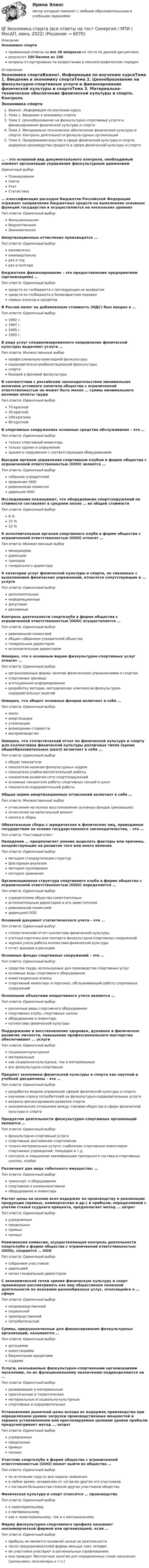     
          Описание
          Экономика спортаправильные ответы на все 36 вопросов из теста по данной дисциплинерезультат 100 баллов из 100вопросы отсортированы по возрастанию в лексикографическом порядке 
          Оглавление
          Экономика спортаВажно!. Информация по изучению курсаТема 1. Введение в экономику спортаТема 2. Ценообразование на физкультурно-спортивные услуги и финансирование физической культуры и спортаТема 3. Материально-техническое обеспечение физической культуры и спорта. Контроль деятельности физкультурных организацийТема 4. Предпринимательство в сфере физической культуры и спорта, издержки производства продукта в сфере физической культуры и спорта… – это основной вид документального контроля, необходимый элемент организации управления физкультурным движениемОдиночный выборПланированиеСметаУчетСтатистика… классификация расходов бюджетов Российской Федерации отражает направление бюджетных средств на выполнение основных функций государства и осуществляется на нескольких уровняхТип ответа: Одиночный выборФункциональнаяВедомственнаяЭкономическаяАмортизационные отчисления производятся …Тип ответа: Одиночный выборежемесячноежеквартальнораз в годраз в полгодаБюджетное финансирование – это предоставление предприятиям (организациям) …Тип ответа: Одиночный выборсредств из госбюджета с последующим их возвратомсредств из госбюджета в безвозвратном порядкепаевых взносов и кредитовВ России налог на добавленную стоимость (НДС) был введен в …Тип ответа: Одиночный выбор1992 г.1997 г.1995 г.1993 г.В ряду услуг специализированного направления физической культуры выделяют услуги …Тип ответа: Множественный выборпрофессионально-прикладной физкультурыоздоровительно-реабилитационной физкультурыспортабазовой и фоновой физкультурыВ соответствии с российским законодательством минимальная величина уставного капитала общества с ограниченной ответственностью не может быть менее … суммы минимального размера оплаты трудаТип ответа: Одиночный выбор70-кратной30-кратной100-кратной80-кратнойВ спортивных сооружениях основные средства обслуживания – это …Тип ответа: Одиночный выбортолько спортивный инвентарьтолько здания и сооруженияздания и сооружения с соответствующим оборудованиемВысшим органом управления спортивным клубом в форме общества с ограниченной ответственностью (ООО) является …Тип ответа: Одиночный выборсобрание учредителейправление ОООревизионная комиссиядирекция ОООИсследования показывают, что оборудование спортсооружений по стоимости составляет в среднем около … их общей стоимостиТип ответа: Одиночный выбор8 %15 %22 %К исполнительным органам спортивного клуба в форме общества с ограниченной ответственностью (ООО) относят …Тип ответа: Множественный выборменеджеровдирекциютренеровгенерального директораК категории услуг физической культуры и спорта, не связанных с выполнением физических упражнений, относятся сопутствующие и … услугиТип ответа: Одиночный выбордополнительныеинформационныедосуговыерекламныеКонтроль деятельности спортклуба в форме общества с ограниченной ответственностью (ООО) осуществляется …Тип ответа: Одиночный выборревизионной комиссиейобщим собранием учредителей обществагенеральным директоромисполнительным директоромНеверно, что к основным видам физкультурно-спортивных услуг относят …Тип ответа: Одиночный выборорганизованные формы занятий физическими упражнениями и спортомспортивные зрелищаагитационное информированиеразработку методик, методических комплексов физкультурно-оздоровительных занятийНеверно, что оборот основных фондов включает в себя …Тип ответа: Одиночный выборизносамортизациюутилизациювозмещение стоимостивоспроизводствоНеверно, что статистический отчет по физической культуре и спорту для коллективов физической культуры различных типов (кроме общеобразовательных школ) включает в себя …Тип ответа: Одиночный выборобщие показателипоказатели наличия физкультурных кадровпоказатели учебно-воспитательной работыпоказатели развития сети спортсооруженийосновные показатели работы спортивных секций и школпоказатели оздоровительной работыОбщая норма амортизационных отчислений включает в себя …Тип ответа: Множественный выборотчисления на полное восстановление основных фондов (реновацию)отчисления на капитальный ремонтналоги и сборыОбязательные сборы с юридических и физических лиц, проводимые государством на основе государственного законодательства, – это …Тип ответа: Текcтовый ответ Овладение … предполагает умение выделять факторы или причины, воздействующие на развитие того или иного явленияТип ответа: Одиночный выборметодом стандартизации структурфакторным анализомметодом группировкиметодом сравненияОрганизационная структура спортивного клуба в форме общества с ограниченной ответственностью (ООО) определяется …Тип ответа: Одиночный выборучредителями общества самостоятельноисполнительным директором и его заместителемревизионной комиссиейдирекцией ООООсновной документ статистического учета – это …Тип ответа: Одиночный выборстатистический отчет коллектива физической культурыучетные карточки или паспорта физкультурно-спортивных сооруженийжурнал учета работы коллектива физической культурыотчет доходов и расходовОсновные фонды спортивных сооружений – это …Тип ответа: Одиночный выборсредства труда, используемые для производства спортивных услугосновные виды спортивного оборудованияинвестиционные взносыспортивный инвентарь и персонал, обслуживающий работу спортивных сооруженийОсновными объектами оперативного учета являются …Тип ответа: Одиночный выборразличные виды спортивного оборудованияспортивные клубы, спортивные школыоборудование и инвентарьколлективы физической культурыПоддержание и восстановление здоровья, духовное и физическое развитие личности, повышение профессионального мастерства обеспечивают … услугиТип ответа: Одиночный выборсоциально-культурныематериальныекак социально-культурные, так и материальныевсе физкультурно-спортивныеПредмет экономики физической культуры и спорта как научной и учебной дисциплины – это …Тип ответа: Одиночный выборразработка модели управления сферой физической культуры и спортаизучение спроса потребителей на физкультурно-оздоровительные услугивопросы финансирования развития спортаэкономические отношения между членами общества в сфере физической культуры и спортаПродуктом деятельности физкультурно-спортивных организаций являются …Тип ответа: Одиночный выборфизкультурно-спортивные услугиспортивные достижения спортсменовтолько материальные услуги: снабжение спортивным инвентарем спортивных учреждений, площадок и т.д.контроль и повышение квалификации тренерского состава в спортивных школах, клубахРазличают два вида табельного имущества: …Тип ответа: Одиночный выбортранспорт и оборудованиеспортивное и коммуникативноеоборудование и инвентарьРасчет цены на основе всех издержек по производству и реализации продукции (прямых, коммерческих и др.) и прибыли, определяемой с учетом ставки ссудного процента, предполагает метод … затратТип ответа: Одиночный выборусредненныхпредельныхпрямыхполныхРевизионная комиссия, осуществляющая контроль деятельности спортклуба в форме общества с ограниченной ответственностью (ООО), создается … ОООТип ответа: Одиночный выборсобранием участниковдирекциейлично генеральным директоромС экономической точки зрения физическую культуру и спорт правомерно рассматривать как вид общественно полезной деятельности по оказанию разнообразных услуг, относящейся к … сфереТип ответа: Одиночный выборнепроизводственнойсоциальнойпроизводственнойпотребительскойСуммы, предназначенные для финансирования физкультурных организаций, называются …Тип ответа: Одиночный выбордотациямиинвестициямибюджетными кредитамиссудамиУслуги, оказываемые физкультурно-спортивными организациями населению, по их функциональному назначению подразделяются на …Тип ответа: Одиночный выборразвивающие и материальныепрактические и теоретическиематериальные и социально-культурныеспортивные и оздоровительныеУстановление рыночной цены исходя из издержек производства при определенном уровне загрузки производственных мощностей и заранее установленном или прогнозируемом целевом уровне прибыли предусматривает метод … затратТип ответа: Одиночный выборусредненныхпредельныхпрямыхполныхУчастник спортклуба в форме общества с ограниченной ответственностью (ООО) может выйти из общества …Тип ответа: Одиночный выборпо истечении года со дня подачи заявленияв любое время, независимо от согласия других его участниковс согласия большинства голосов других участников обществаФизическая культура и спорт относятся … производствуТип ответа: Одиночный выборк нематериальномук материальномукак к нематериальному, так и к материальномуФирму физкультурно-спортивного профиля называют некоммерческой фирмой или организацией, если …Тип ответа: Одиночный выборприбыль не является основной целью ее деятельностичисло предпринимателей фирмы меньше трех человекее участники участвуют в региональных соревнованияхона проводит бесплатные занятия для определенных слоев населения (школьники, пенсионеры и т.п.)  
            
            
            Экономика СОО Тест 3 (тестовые вопросы к разделу 3) НСПК после 9 класса💯 Экономика спорта (все ответы на тест Синергия / МТИ / МосАП, июнь 2022)Экономика спорта тест Синергия 2023 (все ответы✅100 баллов)Экономика спорта (тест с ответами Синергия/МОИ/ МТИ)Экономика средств массовой информации ММУ 2023г.Экономика средств массовой информации. Практическое задание. МУМ.Экономика страхового дела (3.6 , 4.6 - ЭП - Э.4.20) Задание 1 СИБУПК (ТК – 5. Задание)Экономика современного образования (Темы 1-5) тест с ответами Магистратура СинергияЭкономика СОО (ДОУА) НСПКЭкономика СОО (ДОУА) НСПК Практическое занятие №1 Экономика СОО (ДОУА) Практическое занятие №1ЭКОНОМИКА СОО (ДОУА) Практическое занятие №1Экономика СОО Практическое занятие №1Экономика СОО Тест 1 (тестовые вопросы к разделу 1) НСПК после 9 класса
