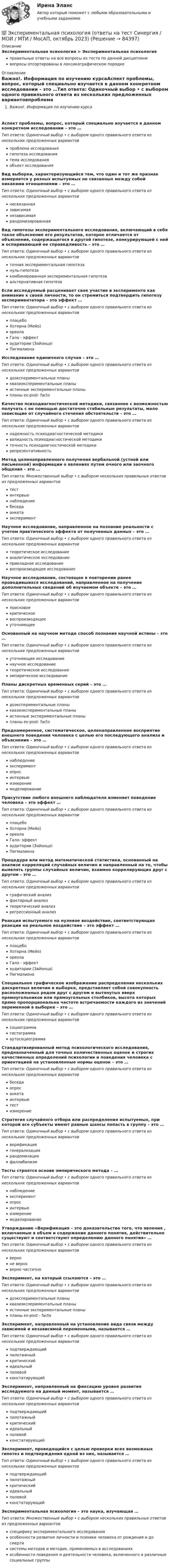      
            Описание
            Экспериментальная психология > Экспериментальная психологияправильные ответы на все вопросы из теста по данной дисциплиневопросы отсортированы в лексикографическом порядке 
            Оглавление
            Важно!. Информация по изучению курсаАспект проблемы, вопрос, который специально изучается в данном конкретном исследовании – это …Тип ответа: Одиночный выбор • с выбором одного правильного ответа из нескольких предложенных вариантовпроблема исследованиягипотеза исследованиятема исследованияобъект исследованияВид выборки, характеризующийся тем, что один и тот же признак измеряется у разных испытуемых не связанных между собой никакими отношениями – это …Тип ответа: Одиночный выбор • с выбором одного правильного ответа из нескольких предложенных вариантовнесвязаннаязависимаянезависимаярандомизированнаяВид гипотезы экспериментального исследования, включающий в себя такое объяснение его результатов, которое отличается от объяснения, содержащегося в другой гипотезе, конкурирующей с ней и оспаривающей ее справедливость – это …Тип ответа: Одиночный выбор • с выбором одного правильного ответа из нескольких предложенных вариантовточная экспериментальная гипотезануль-гипотезакомбинированная экспериментальная гипотезаальтернативная гипотезаЕсли исследуемый расценивает свое участие в эксперименте как внимание к своей личности, то он стремиться подтвердить гипотезу экспериментатора – это эффект …Тип ответа: Одиночный выбор • с выбором одного правильного ответа из нескольких предложенных вариантовплацебоХоторна (Мейо)ореолаГало - эффектаудитории (Зайонца)ПигмалионаИсследование единичного случая – это …Тип ответа: Одиночный выбор • с выбором одного правильного ответа из нескольких предложенных вариантовдоэкспериментальные планыквазиэкспериментальные планыистинные экспериментальные планыпланы ex-post- factoКачество психодиагностической методики, связанное с возможностью получать с ее помощью достаточно стабильные результаты, мало зависящие от случайного стечения обстоятельств – это …Тип ответа: Одиночный выбор • с выбором одного правильного ответа из нескольких предложенных вариантовнадежность психодиагностической методикивалидность психодиагностической методикиточность психодиагностической методикирепрезентативностьМетод целенаправленного получения вербальной (устной или письменной) информации о явлениях путем очного или заочного общения – это …Тип ответа: Множественный выбор • с выбором нескольких правильных ответов из предложенных вариантовтестинтервьюнаблюдениебеседаанкетаэкспериментНаучное исследование, направленное на познание реальности с учетом практического эффекта от полученных данных – это …Тип ответа: Одиночный выбор • с выбором одного правильного ответа из нескольких предложенных вариантовтеоретическое исследованиеаналитическое исследованиеприкладное исследованиевоспроизводящее исследованиеНаучное исследование, состоящее в повторении ранее проводившихся исследований, направленное на получение дополнительных сведений об изучаемом объекте – это …Тип ответа: Одиночный выбор • с выбором одного правильного ответа из нескольких предложенных вариантовпоисковоекритическоевоспроизводящееуточняющееОснованный на научном методе способ познания научной истины – это …Тип ответа: Одиночный выбор • с выбором одного правильного ответа из нескольких предложенных вариантовуточняющее исследованиенаучное исследованиетеоретическое исследованиеэмпирическое исследованиеПланы дискретных временных серий – это …Тип ответа: Одиночный выбор • с выбором одного правильного ответа из нескольких предложенных вариантовдоэкспериментальные планыквазиэкспериментальные планыистинные экспериментальные планыпланы ex-post- factoПреднамеренное, систематическое, целенаправленное восприятие внешнего поведения человека с целью его последующего анализа и объяснения – это …Тип ответа: Одиночный выбор • с выбором одного правильного ответа из нескольких предложенных вариантовнаблюдениеэкспериментопросинтервьюизмерениемоделированиеПрисутствие любого внешнего наблюдателя изменяет поведение человека – это эффект …Тип ответа: Одиночный выбор • с выбором одного правильного ответа из нескольких предложенных вариантовплацебоХоторна (Мейо)ореолаГало- эффектаудитории (Зайонца)ПигмалионаПроцедура или метод математической статистики, основанный на анализе корреляций случайных величин и направленный на то, чтобы выявлять группы случайных величин, взаимно коррелирующих друг с другом – это …Тип ответа: Одиночный выбор • с выбором одного правильного ответа из нескольких предложенных вариантовграфический анализфакторный анализтеоретический анализрегрессионный анализРеакция испытуемого на нулевое воздействие, соответствующая реакции на реальное воздействие – это эффект …Тип ответа: Одиночный выбор • с выбором одного правильного ответа из нескольких предложенных вариантовплацебоХоторна (Мейо)ореолаГало - эффектаудитории (Зайонца)ПигмалионаСпециальное графическое изображение распределения нескольких дискретных величин в выборке, представляет собой совокупность расположенных рядом друг с другом и вытянутых вверх прямоугольников или прямоугольных столбиков, высота которых прямо пропорциональна частоте встречаемости каждого из значений переменной в выборке – это …Тип ответа: Одиночный выбор • с выбором одного правильного ответа из нескольких предложенных вариантовсоциограммагистограммааутосоциограммаСтандартизированный метод психологического исследования, предназначенный для точных количественных оценок и строгих качественных определений психологии и поведения человека с ориентацией на установленные нормы оценок – это …Тип ответа: Одиночный выбор • с выбором одного правильного ответа из нескольких предложенных вариантовбеседаопросанкетаинтервьютестизмерениеСтратегия случайного отбора или распределения испытуемых, при которой все субъекты имеют равные шансы попасть в группу – это …Тип ответа: Одиночный выбор • с выбором одного правильного ответа из нескольких предложенных вариантовверификациягенерализациярандомизацияфаллибилизмТесты строятся основе эмпирического метода – …Тип ответа: Одиночный выбор • с выбором одного правильного ответа из нескольких предложенных вариантовнаблюдениеэкспериментопросинтервьюизмерениемоделированиеУтверждение «Верификация – это доказательство того, что явления , включаемые в объем и содержание данного понятия, действительно существуют и соответствуют определению данного понятия» …Тип ответа: Одиночный выбор • с выбором одного правильного ответа из нескольких предложенных вариантовверноне верноверно частичноЭксперимент, на который ссылаются – это …Тип ответа: Одиночный выбор • с выбором одного правильного ответа из нескольких предложенных вариантовдоэкспериментальные планыквазиэкспериментальные планыистинные экспериментальные планыпланы ex-post - factoЭксперимент, направленный на установление вида связи между зависимой и независимой переменными, называется …Тип ответа: Одиночный выбор • с выбором одного правильного ответа из нескольких предложенных вариантовподтверждающийпилотажныйкритическийидеальныйполевойконстатирующийЭксперимент, направленный на фиксацию уровня развития исследуемого на данный момент, называется …Тип ответа: Одиночный выбор • с выбором одного правильного ответа из нескольких предложенных вариантовподтверждающийпилотажныйкритическийидеальныйполевойконстатирующийЭксперимент, проводящийся с целью проверки всех возможных гипотез и подтверждения одной из них, называется …Тип ответа: Одиночный выбор • с выбором одного правильного ответа из нескольких предложенных вариантовподтверждающийпилотажныйкритическийидеальныйполевойконстатирующийЭкспериментальная психология – это наука, изучающая …Тип ответа: Множественный выбор • с выбором нескольких правильных ответов из предложенных вариантовспецифику экспериментального исследованияособенности развития личности и психики человека от рождения и до смертисистемы методов и методик, применяемых в исследованияхособенности поведения и деятельности человека, включенного в различные социальные группы  
            
            
            Экспериментальная психология (обучение)💯 Экспериментальная психология (ответы на тест Синергия / МОИ / МТИ / МосАП, октябрь 2023)Экспериментальная психология. Ответы.Тесты. РосдистантЭкспериментальная психология Практическая работа ММУ Экспериментальная психология синергияЭкспериментальная психология Синергия 4 курс 7 семестрЭкспериментальная психология Синергия 91 баллЭкранная культура появилась ...Экскурсионные туры во ФранциюЭкспериментальная психологияЭкспериментальная психологияЭкспериментальная психология / 29 вопросов✅ Экспериментальная психология 29 вопросов СИНЕРГИЯ МТИ 2022💯 Экспериментальная психология (все ответы на тест Синергия / МТИ / МосАП, декабрь 2022)