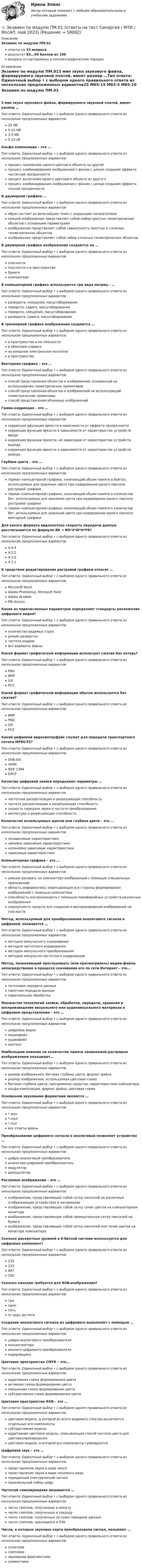      
            Описание
            Экзамен по модулю ПМ.01ответы на 33 вопросарезультат 83...90 баллов из 100вопросы отсортированы в лексикографическом порядке 
            Оглавление
            Экзамен по модулю ПМ.013 мин звука звукового файла, формируемого звуковой платой, имеет размер …Тип ответа: Одиночный выбор • с выбором одного правильного ответа из нескольких предложенных вариантов25 Мб5-15 Мб3-5 Мб5-10 кбАльфа-композиция – это …Тип ответа: Одиночный выбор • с выбором одного правильного ответа из нескольких предложенных вариантовпроцесс наложения одного цветного объекта на другойпроцесс комбинирования изображения с фоном с целью создания эффекта частичной прозрачностипроцесс вычитания одного цветового объекта из другогопроцесс комбинирования изображения с фоном с целью создания эффекта полной прозрачностиВ двумерной графике …Тип ответа: Одиночный выбор • с выбором одного правильного ответа из нескольких предложенных вариантовобраз состоит из мельчайших точек с заданными показателямикаждое изображение представляет собой набор простых геометрических объектов с основными параметрамиизображение представляет собой совокупность простых и сложных геометрических объектовизображение представляет собой набор сложных геометрических объектовВ двумерной графике изображения создаются на …Тип ответа: Одиночный выбор • с выбором одного правильного ответа из нескольких предложенных вариантовплоскостиплоскости и в пространствебумагекомпьютереВ компьютерной графике используются три вида матриц – …Тип ответа: Одиночный выбор • с выбором одного правильного ответа из нескольких предложенных вариантовразворота, смещения, масштабированияповорота, сдвига, масштабированияповорота, смещения, масштабированияразворота, сдвига, масштабированияВ трехмерной графике изображения создаются …Тип ответа: Одиночный выбор • с выбором одного правильного ответа из нескольких предложенных вариантовв пространстве и на плоскостив облачном сервисена внешнем электронном носителев пространствеВекторная графика – это …Тип ответа: Одиночный выбор • с выбором одного правильного ответа из нескольких предложенных вариантовспособ представления объектов и изображений, основанный на использовании геометрических примитивовспособ представления объектов и изображений не использующий геометрические примитивыспособ представления объемных изображенийГамма-коррекция – это …Тип ответа: Одиночный выбор • с выбором одного правильного ответа из нескольких предложенных вариантовкоррекция дфункции яркости в зависимости от эффекта прозрачностикоррекция функции яркости в зависимости от характеристик устройств вводакоррекция функции яркости, не зависящая от характеристик устройств выводакоррекция функции яркости в зависимости от характеристик устройств выводаГлубина цвета – это …Тип ответа: Одиночный выбор • с выбором одного правильного ответа из нескольких предложенных вариантовтермин компьютерной графики, означающий объем памяти в байтах, используемых для хранения цвета при кодировании одного пиксела растровой графикитермин компьютерной графики, означающий объем памяти в количестве бит, используемых для хранения цвета при кодировании одного пиксела растровой графикитермин компьютерной графики, означающий объем памяти в количестве бит, используемых для хранения цвета при кодировании одного пиксела векторной графикиДля какого формата видеопотока скорость передачи данных рассчитывается по формуле BR = BD*3*W*H*FR?Тип ответа: Одиночный выбор • с выбором одного правильного ответа из нескольких предложенных вариантов4:4:44:2:24:2:04:1:1К средствам редактирования растровой графики относят …Тип ответа: Одиночный выбор • с выбором одного правильного ответа из нескольких предложенных вариантовMicrosoft WordAdobe Photoshop, Microsoft PaintAdobe AcrobatMS AccessКакие из перечисленных параметров определяют стандарты разложения цифрового видео?Тип ответа: Одиночный выбор • с выбором одного правильного ответа из нескольких предложенных вариантовколичество видимых строкрежим разверткичастота кадроввсе варианты верныКакой формат графической информации использует сжатие без потерь?Тип ответа: Одиночный выбор • с выбором одного правильного ответа из нескольких предложенных вариантовPNGBMPGIFPCXКакой формат графической информации обычно используется без сжатия?Тип ответа: Одиночный выбор • с выбором одного правильного ответа из нескольких предложенных вариантовBMPPNGGIFPCXКакой цифровой видеоинтерфейс служит для передачи транспортного потока MPEG-TS?Тип ответа: Одиночный выбор • с выбором одного правильного ответа из нескольких предложенных вариантовDVB-ASIHDMIIEEE 1394DPCPКачество цифровой записи определяют параметры …Тип ответа: Одиночный выбор • с выбором одного правильного ответа из нескольких предложенных вариантовчастотная дискретизация и разрешающая способностьчастота дискретизации и разрешающая способностьскорость передачи звука и частота преобразованияамплитуда и разрешающая способностьКоличество используемых цветов или глубина цвета – это …Тип ответа: Одиночный выбор • с выбором одного правильного ответа из нескольких предложенных вариантовнезависимые характеристикилинейно зависимые характеристикинелинейно зависимые характеристикизависимые характеристикиКомпьютерная графика – это …Тип ответа: Одиночный выбор • с выбором одного правильного ответа из нескольких предложенных вариантовумение рисовать на компьютере изображения с помощью специальных приложенийобласть информатики, охватывающая все стороны формирования изображений с помощью компьютераспособность воспроизводить с помощью периферийных устройств различные изображениясовокупность средств для создания и воспроизведения изображений на плоскостиМетод, используемый для преобразования аналогового сигнала в цифровой, называется …Тип ответа: Одиночный выбор • с выбором одного правильного ответа из нескольких предложенных вариантовметодом импульсного кодированияметодом частотного кодированияметодом импульсного преобразованияметодом импульсно-частотного кодированияМетод, позволяющий прослушивать (или просматривать) медиа-файлы непосредственно в процессе скачивания его по сети Интернет – это…Тип ответа: Одиночный выбор • с выбором одного правильного ответа из нескольких предложенных вариантовпотоковая передача данныхпакетная передача данныхпараллельная обработкаМножество технологий записи, обработки, передачи, хранения и воспроизведения визуального или аудиовизуального материала в цифровом представлении – это …Тип ответа: Одиночный выбор • с выбором одного правильного ответа из нескольких предложенных вариантовцифровое видеомедиафайлаудиофайлконтентНаибольшее влияние на количество памяти занимаемой растровым изображением оказывают…Тип ответа: Одиночный выбор • с выбором одного правильного ответа из нескольких предложенных вариантовразмер изображения, битовая глубина цвета, формат файларазмер изображения, используемая цветовая схемабитовая глубина цвета, программное средство, характеристики компьютераальфа-композиция, формат файла, цветовая схемаОсновными звуковыми форматами являются …Тип ответа: Одиночный выбор • с выбором одного правильного ответа из нескольких предложенных вариантов*.wav*.mp3*.midвсе ответы верныПреобразование цифрового сигнала в аналоговый позволяет устройство …Тип ответа: Одиночный выбор • с выбором одного правильного ответа из нескольких предложенных вариантовцифро-аналоговый преобразовательаналогово-цифровой преобразовательмодулятордемодуляторРастровое изображение – это …Тип ответа: Одиночный выбор • с выбором одного правильного ответа из нескольких предложенных вариантовизображение, представляющее собой сетку пикселей на различных отображающих устройствах и материалахизображение, представляющее собой сетку точек цветов на компьютерном монитореизображение, представляющее собой прямоугольную сетку пикселей на бумагеизображение, представляющее собой сетку пикселей или точек цветов на мониторе компьютераСколько дискретных уровней в 8-битной системе используется для цифровых компонент?Тип ответа: Одиночный выбор • с выбором одного правильного ответа из нескольких предложенных вариантов235225897256Сколько каналов требуется для RGB-изображения?Тип ответа: Одиночный выбор • с выбором одного правильного ответа из нескольких предложенных вариантовтриодинпятьот двух до пятиСоздание аналогового сигнала из цифрового выполняют с помощью …Тип ответа: Одиночный выбор • с выбором одного правильного ответа из нескольких предложенных вариантовцифро-аналогового преобразователяконцентраторааналого-цифрового преобразователякодировщикаЦветовое пространство CMYK – это…Тип ответа: Одиночный выбор • с выбором одного правильного ответа из нескольких предложенных вариантоваддитивная схема формирования цветаактивная схема формирования цветасмешанная схема формирования цветасубтрактивная схема формирования цветаЦветовое пространство RGB – это …Тип ответа: Одиночный выбор • с выбором одного правильного ответа из нескольких предложенных вариантовцветовая модель, в которой из всего видимого спектра вычитаются отдельные его компонентысубтрактивная модельаддитивная цветовая модель, описывающая способ синтеза цвета для цветовоспроизведенияцветовая модель, в которой все компоненты суммируютсяЦифровой звук – это …Тип ответа: Одиночный выбор • с выбором одного правильного ответа из нескольких предложенных вариантовпредставление звука в виде чиселпредставление звука в виде числового рядапереданный электрический сигналпроизвольный набор цифрЧастотой сэмплирования называется …Тип ответа: Одиночный выбор • с выбором одного правильного ответа из нескольких предложенных вариантовчисло сэмплов, полученных в минутучисло сэмплов, полученных в секундучисло сэмплов, полученных за сеанс передачи данныхчисло сэмплов, хранящихся в ПЗУЧисла, в которые звуковая карта преобразовала сигнал, называют …Тип ответа: Одиночный выбор • с выбором одного правильного ответа из нескольких предложенных вариантовсплитамисэмпламизвуковыми фрагментамиэлементами  
            
            
            Экзамен по модулю ПМ.01 «Организация и управление торгово-сбытовой деятельностью» Фэк⭐ Экзамен по модулю ПМ.01 (ответы на тест Синергия / МТИ / МосАП, май 2023)Экзамен по модулю ПМ.01 . Синергия. Ответы на ИТОГОВЫЙ ТЕСТ. На отлично!Экзамен по модулю ПМ.01.ти_БД (тест с ответами Синергия/МОИ/ МТИ /МОСАП) 💯 Экзамен по модулю ПМ.01.ти_ИСиП (ответы на тест Синергия / МОИ / МТИ / МосАП, сентябрь 2023)Экзамен по модулю ПМ.01.ти_ИСиП (тест с ответами Синергия/МОИ/ МТИ /МОСАП)💯 Экзамен по модулю ПМ.01.ти_СиЭЗиС (ответы на тест Синергия / МОИ / МТИ / МосАП, сентябрь 2023)Экзамен по микроэкономикеЭкзамен по микроэкономикеЭкзамен по микроэкономикеЭкзамен по микроэкономикеЭкзамен по модулю планирование и организация логистического процесса в организациях различных сфер деятельности.Экзамен по модулю ПМ.01 (монтаж, наладка), 45 вопросов (ответы на тест Синергия / МТИ / МОИ / МосАП)Экзамен по модулю ПМ.01 (Монтаж, наладка и эксплуатация электрооборудования промышленных и гражданских зданий)  (тест с ответами Синергия/МОИ/ МТИ)
