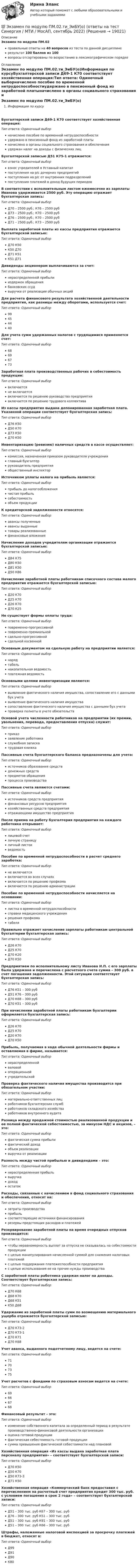     
          Описание
          Экзамен по модулю ПМ.02правильные ответы на 40 вопросов из теста по данной дисциплинерезультат 100 баллов из 100вопросы отсортированы по возрастанию в лексикографическом порядке 
          Оглавление
          Экзамен по модулю ПМ.02.ти_ЭиБУ(о)Информация по курсуБухгалтерской записи Д69-1 К70 соответствует хозяйственная операция:Тип ответа: Одиночный выборначислено пособие по временной нетрудоспособностиудержано в пенсионный фонд из заработной платыначислено в органы социального страхования и обеспеченияудержан налог на доходы с физических лицБухгалтерской записью Д51 К75-1 отражается:Тип ответа: Одиночный выборвзнос учредителей в Уставный капиталпоступления на р/с дочерних предприятийпоступления на р/с от внутренних подразделенийпоступления платежей в доход будущих периодовВ соответствии с исполнительным листом ежемесячно из зарплаты Иванова удерживается 2500 руб. Эту операцию отражает бухгалтерская запись:Тип ответа: Одиночный выборД70 – 2500 руб.; К76 – 2500 рубД73 – 2500 руб.; К70 – 2500 рубД76 – 2500 руб.; К70 – 2500 рубД71 – 2500 руб.; К73 – 2500 рубВыплата заработной платы из кассы предприятия отражается бухгалтерской записью:Тип ответа: Одиночный выборД70 К50К50 Д70Д71 К51К51 Д71Дивиденды акционерам выплачиваются за счет:Тип ответа: Одиночный выборнераспределенной прибылииздержек обращениябанковских ссудвыручки от реализации обычных акцийДля расчета финансового результата хозяйственной деятельности предприятия, как разницы между оборотами, используется счет:Тип ответа: Одиночный выбор99454440Для учета сумм удержанных налогов с трудящимися применяется счет:Тип ответа: Одиночный выбор68696773Заработная плата производственных рабочих в себестоимость продукции:Тип ответа: Одиночный выборвключаетсяне включаетсявключается по решению руководство предприятиявключается по решению трудового коллективаИз кассы предприятия выдана депонированная заработная плата. Указанной операции соответствует бухгалтерская запись:Тип ответа: Одиночный выборД76 К50Д50 К70Д73 К50Д70 К50Инвентаризацию (ревизию) наличных средств в кассе осуществляет:Тип ответа: Одиночный выборкомиссия, назначенная приказом руководителя учрежденияглавный бухгалтерруководитель предприятияобщественный инспекторИсточником уплаты налога на прибыль является:Тип ответа: Одиночный выборприбыль до налогообложениячистая прибыльсебестоимостьобъем продукцииК кредиторской задолженности относятся:Тип ответа: Одиночный выборавансы полученныеавансы выданныетовары реализованныефинансовые вложенияНачисление доходов учредителям организации отражается бухгалтерской записью:Тип ответа: Одиночный выборД84 К75Д80 К50Д81 К50Д50 К86Начисление заработной платы работникам списочного состава малого предприятия отражается бухгалтерской записью:Тип ответа: Одиночный выборД20 К70Д25 К70Д26 К70Д70 К25Не существует формы оплаты труда:Тип ответа: Одиночный выборповременно-прогрессивнойповременно-премиальнойсдельно-прогрессивнойсдельной косвеннойОсновным документом на сдельную работу на предприятии является:Тип ответа: Одиночный выборнарядтабельнакопительная ведомостьплатежная ведомостьОсновными целями инвентаризации являются:Тип ответа: Одиночный выборвыявление фактического наличия имущества, сопоставление его с данными бух учетавыявление фактического наличия имуществасопоставление фактического наличия имущества с данными бух учетапроверка полноты в учете обязательствОсновой учета численности работников на предприятии (их премии, увольнения, перевода, предоставления отпуска) служит:Тип ответа: Одиночный выборприказзаявление работникаслужебная запискатрудовая книжкаПассивные счета бухгалтерского баланса предназначены для учета:Тип ответа: Одиночный выбористочников образования средствденежных средствпредметов обращенияпроцесса производстваПассивные счета являются счетами:Тип ответа: Одиночный выбористочников средств предприятияфинансовых ресурсов предприятияхозяйственных средств предприятияотражающими имущество предприятияПосле приема на работу бухгалтерия предприятия на каждого работника открывает:Тип ответа: Одиночный выборлицевой счетличную страницуличный листокведомостьПособие по временной нетрудоспособности в расчет среднего заработка:Тип ответа: Одиночный выборне включаетсявключается во всех случаяхвключается по решению профкомавключается по решению администрацииПособие по временной нетрудоспособности начисляется на основании:Тип ответа: Одиночный выборлистка о временной нетрудоспособностисправки медицинского учреждениярешения профкоматабеляПравильно отражает начисление зарплаты работникам центральной бухгалтерии бухгалтерская запись:Тип ответа: Одиночный выборД26 К70Д25 К70Д70 К20Д70 К50Предприятием по исполнительному листу Иванова И.П. с его зарплаты была удержана и перечислена с расчетного счета сумма – 300 руб. в счет погашения задолженности. Этой ситуации соответствует бухгалтерская запись:Тип ответа: Одиночный выборД76 К51 – 300 рубД51 К76 – 300 рубД70 К68 – 300 рубД70 К51 – 300 рубПри начислении заработной платы работникам бухгалтерии оформляется бухгалтерская запись:Тип ответа: Одиночный выборД26 К70Д25 К70Д20 К70Д70 К50Прибыль, получаемая в ходе обычной деятельности фирмы и оставляемая в фирме, называется:Тип ответа: Одиночный выборнераспределеннойваловойоперационнойучредительскойПроверка фактического наличия имущества производится при обязательном участии:Тип ответа: Одиночный выборматериально-ответственных лицработников бухгалтерских службработников складского хозяйстваработников внутреннего аудитаРазница между продажной стоимостью реализованной продукции и ее полной фактической себестоимостью, за минусом НДС и акцизов, – это:Тип ответа: Одиночный выборфактическая сумма прибылифактический доходобъем реализациивыручка от реализацииРазность между чистой прибылью и дивидендами – это:Тип ответа: Одиночный выборнераспределенная прибыльвыручкадоходостатокРасходы, связанные с начислением в фонд социального страхования и обеспечения, относят на:Тип ответа: Одиночный выборзатраты производстваприбыльсоответствующие источники финансированиярезервы предстоящих расходов и платежейРезервирование заработной платы на время очередных отпусков производится:Тип ответа: Одиночный выборчтобы неравномерность выплат за отпуска не сказывалась на себестоимости продукциис целью манипулирования начисленной суммой для снижения налоговых платежейс целью поддержания платежеспособности предприятияс целью использования ее на прочие нужды производстваС заработной платы работника удержан налог на доходы. Соответствует бухгалтерская запись:Тип ответа: Одиночный выборД70 К68Д68 К70Д68 К51К50 Д68Удержание из заработной платы сумм по возмещению материального ущерба отражается бухгалтерской записью:Тип ответа: Одиночный выборД70 К73-2Д70 К73-1Д70 К71Д70 К68Учет аванса, выданного подотчетному лицу, ведется на счете:Тип ответа: Одиночный выбор71707375Учет расчетов с фондами по страховым взносам ведется на счете:Тип ответа: Одиночный выбор69666768Финансовый результат – это:Тип ответа: Одиночный выборизменение собственного капитала за определенный период в результате производственно-финансовой деятельности организацииоценка готовой продукциифактическая себестоимость готовой продукциисумма превышения фактической себестоимости над плановойХозяйственная операция «Из кассы выдана заработная плата персоналу предприятия» – соответствует бухгалтерской записи:Тип ответа: Одиночный выборД70 К50Д50 К70Д50 К73-3Д71 К50Хозяйственная операция «Коммерческий банк предоставил с перечислением на расчетный счет предприятия кредит 300 тыс. руб. с условием погашения в срок 2 года» – соответствует бухгалтерской записи:Тип ответа: Одиночный выборД51 – 300 тыс. руб К67 – 300 тыс. рубД76 – 300 тыс. руб К51 – 300 тыс. рубД51 – 300 тыс. руб К91 – 300 тыс. рубД51 – 300 тыс. руб К66 – 300 тыс. рубШтрафы, наложенные налоговой инспекцией за просрочку платежей в бюджет, относят в:Тип ответа: Одиночный выборД99Д91Д90К80  
            
            
            💯 Экзамен по модулю ПМ.02.ти_ЭиБУ(о) (ответы на тест Синергия / МТИ / МосАП, апрель 2023)💯 Экзамен по модулю ПМ.02.ти_ЭиБУ(о) (ответы на тест Синергия / МТИ / МосАП, сентябрь 2022)💯 Экзамен по модулю ПМ.02.ти_ЭиБУ(о) (ответы на тест Синергия / МТИ / МосАП, февраль 2023)💯 Экзамен по модулю ПМ.02.ти_ЭиБУ(о) (правильные ответы на тест Синергия / МОИ / МТИ / МосАП, август 2023)Экзамен по модулю ПМ.03 / ПМ.03.ти_ЭиБУ(о), 43 вопроса (ответы на тест Синергия / МТИ / МОИ / МосАП)💯 Экзамен по модулю ПМ.03.ти_БД (ответы на тест Синергия / МОИ / МТИ / МосАП, ноябрь 2023)Экзамен по модулю ПМ.03.ти_ИСиП. Синергия. ✅ Ответы на ИТОГОВЫЙ ТЕСТ. На отлично!Экзамен по модулю ПМ.02. Синергия. На отлично!Экзамен по модулю ПМ.02 тест МТИ/МОИ (ответы✅87/100 баллов)💯 Экзамен по модулю ПМ.02.ти_ИСиП (ответы на тест Синергия / МОИ / МТИ / МосАП, сентябрь 2023)Экзамен по модулю ПМ.02.ти_ИСиП (тест с ответами Синергия/МОИ/ МТИ /МОСАП)💯 Экзамен по модулю ПМ.02.ти_МНЭЭПиГЗ (правильные ответы на тест Синергия / МОИ / МТИ / МосАП, август 2023)💯 Экзамен по модулю ПМ.02.ти_СиЭЗиС (ответы на тест Синергия / МОИ / МТИ / МосАП, сентябрь 2023)Экзамен по модулю ПМ.02.ти_ЭиБУ(о), 41 вопрос (ответы на тест Синергия / МТИ / МОИ / МосАП)