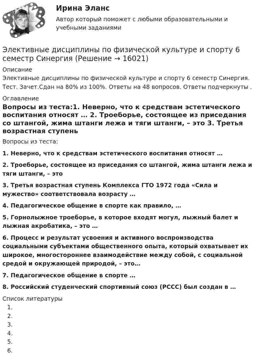     
          Описание
          Элективные дисциплины по физической культуре и спорту 6 семестр Синергия. Тест. Зачет.Сдан на 80% из 100%. Ответы на 48 вопросов. Ответы подчеркнуты . 
          Оглавление
          Вопросы из теста:1.    Неверно, что к средствам эстетического воспитания относят … 2.    Троеборье, состоящее из приседания со штангой, жима штанги лежа и тяги штанги, – это 3.    Третья возрастная ступень Комплекса ГТО 1972 года «Сила и мужество» соответствовала возрасту …4.    Педагогическое общение в спорте как правило, …5.    Горнолыжное троеборье, в которое входят могул, лыжный балет и лыжная акробатика, – это … 6.    Процесс и результат усвоения и активного воспроизводства социальными субъектами общественного опыта, который охватывает их широкое, многостороннее взаимодействие между собой, с социальной средой и окружающей природой, – это… 7.    Педагогическое общение в спорте … 8.    Российский студенческий спортивный союз (РССС) был создан в …  
          Список литературы
           
            
            
            Элективные дисциплины по физической культуре и спорту 6 семестр синергия	Элективные дисциплины по физической культуре и спорту 6 семестр СинергияЭлективные дисциплины по физической культуре и спорту 6 СЕМЕСТР (Синергия/МОИ/МТИ/МОСАП)Элективные дисциплины по физической культуре и спорту (6 семестр). Синергия. На отлично!Элективные дисциплины по физической культуре и спорту 6 семестр СИНЕРГИЯ ТЕСТ Элективные дисциплины по физической культуре и спорту - 6 семестр - тест с ответами Синергия - 2023Элективные дисциплины по физической культуре и спорту 7 семестр Элективные дисциплины по физической культуре и спортуЭлективные дисциплины по физической культуре и спорту Элективные дисциплины по физической культуре и спорту 100 баллов 28 июля 2022 г.Элективные дисциплины по физической культуре и спорту (4 семестр) - Синергия 2022 ответыЭлективные дисциплины по физической культуре и спорту (5 семестр)Элективные дисциплины по физической культуре и спорту 6 семестрЭлективные дисциплины по физической культуре и спорту 6 семестр