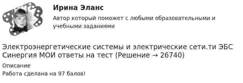      
          Описание
          Работа сделана на 97 балов!  
            
            
            💯 Электроэнергетические системы и сети.ти ЭБС (правильные ответы на тест Синергия / МОИ / МТИ / МосАП) Электроэнергетические системы и электрические сети.ти ЭБС Синергия МОИ ответы на тестЭлектроэнергия, потребленная электроприемником за год, равна 12000 кВт.час, максимальная мощность электроприемника – 1,3 кВт.Тогда коэффициент заполнения равен Выберите один ответ: a.1,054 b.9230,769 c.0,00002 d.25,28978Элементами системы менеджмента являютсяЭлементарной коммуникационной сетью является …Элемент замкнут на внешнее сопротивление. Наибольшая мощность, выделяющаяся во внешней цепи, 9 Вт. При этом цепи течёт ток 3 А. Найти ЭДС и внутреннее сопротивление элемента.Элемент замыкается один раз на сопротивление 4 Ом, другой раз на 9 Ом. В том и другом случаях количество тепла, выделяющееся в сопротивлениях за одно и то же время, оказывается одинаковым. Каково внутреннее сопротивление элемента?Электроэнергетические_системы_и_сети_Промежуточный_тест_1Электроэнергетические_системы_и_сети_Промежуточный_тест_2Электроэнергетические_системы_и_сети_Промежуточный_тест_3Электроэнергетические_системы_и_сети_Промежуточный_тест_4Электроэнергетические_системы_и_сети_Промежуточный_тест_5Электроэнергетические системы и сети Росдистант (промежуточные тесты + итоговй тест 3 варианта)💯 Электроэнергетические системы и сети.ти ЭБС (ответы на тест Синергия / МОИ / МТИ / МосАП, май 2023)