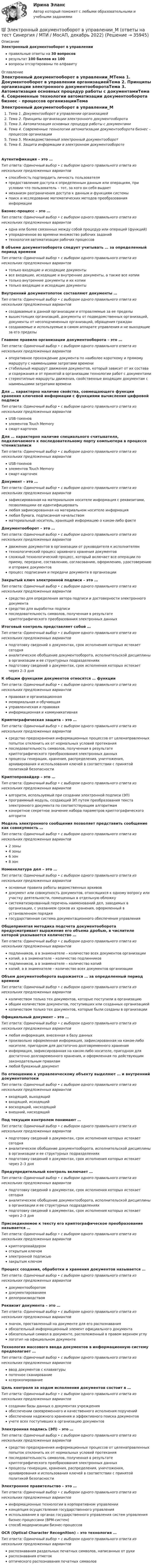      
          Описание
          Электронный документооборот в управленииправильные ответы на 30 вопросоврезультат 100 баллов из 100вопросы отсортированы по алфавиту 
          Оглавление
          Электронный документооборот в управлении_МТема 1. Документооборот в управлении организациейТема 2. Принципы организации электронного документооборотаТема 3. Автоматизация основных процедур работы с документамиТема 4. Современные технологии автоматизации документооборота бизнес – процессов организацииТема 5. Межведомственный электронный документооборотТема 6. Защита информации в электронном документооборотеАутентификация – это …Тип ответа: Одиночный выбор • с выбором одного правильного ответа из нескольких предложенных вариантовспособность подтвердить личность пользователяпредоставление доступа к определенным данным или операциям, при условии что пользователь – тот, за кого он себя выдаетмеханизм разграничения доступа к данным и функциям системыпоиск и исследование математических методов преобразования информацииБизнес-процесс – это …Тип ответа: Одиночный выбор • с выбором одного правильного ответа из нескольких предложенных вариантоводна или более связанных между собой процедур или операций (функций)упорядоченное во времени множество рабочих заданийтехнология автоматизации рабочих процессовВ объеме документооборота следует учитывать … за определенный период времениТип ответа: Одиночный выбор • с выбором одного правильного ответа из нескольких предложенных вариантовтолько входящие и исходящие документывсе входящие, исходящие и внутренние документы, а также все копиитолько внутренние документы и их копиитолько входящие и исходящие документыВнутренний документопоток составляют документы …Тип ответа: Одиночный выбор • с выбором одного правильного ответа из нескольких предложенных вариантовсоздаваемые в данной организации и отправляемые за ее пределывышестоящих организаций, документы от подведомственных организаций, документы от несоподчиненных организаций, обращения граждансоздаваемые и используемые в самом аппарате управления и не выходящие за его пределыГлавное правило организации документооборота – это …Тип ответа: Одиночный выбор • с выбором одного правильного ответа из нескольких предложенных вариантовоперативное прохождение документа по наиболее короткому и прямому маршруту с наименьшими затратами временистабильный маршрут движения документов, который зависит от их состава и содержания и от принятой в организации технологии работ с документамистереотипные маршруты движения, свойственные входящим документам с наименьшими затратами времениДля … характерно наличие свойства, совмещающего функции хранения ключевой информации с функциями вычисления цифровой подписиТип ответа: Одиночный выбор • с выбором одного правильного ответа из нескольких предложенных вариантовUSB-токеновэлементов Touch Memoryсмарт-карточекДля … характерно наличие специального считывателя, подключаемого к последовательному порту компьютера в процессе чтения/записиТип ответа: Одиночный выбор • с выбором одного правильного ответа из нескольких предложенных вариантовUSB-токеновэлементов Touch Memoryсмарт-карточекДокумент – это …Тип ответа: Одиночный выбор • с выбором одного правильного ответа из нескольких предложенных вариантовзафиксированная на материальном носителе информация с реквизитами, позволяющими ее идентифицироватьлюбая зафиксированная на материальном носителе информациялюбая бумага, подписанная начальствомматериальный носитель, хранящий информацию о каком-либо фактеДокументооборот – это …Тип ответа: Одиночный выбор • с выбором одного правильного ответа из нескольких предложенных вариантовдвижение документов в организации от руководителя к исполнителямтехнологический процесс архивного хранения документовсложный технологический процесс, который включает все операции по приему, передаче, составлению, согласованию, оформлению, удостоверению и отправке документовпроцесс подписания и передачи документа в организацииЗакрытый ключ электронной подписи – это …Тип ответа: Одиночный выбор • с выбором одного правильного ответа из нескольких предложенных вариантовсредство для определения автора подписи и достоверности электронного документасредство для выработки подписипоследовательность символов, полученная в результате криптографического преобразования электронных данныхИтоговый контроль представляет собой …Тип ответа: Одиночный выбор • с выбором одного правильного ответа из нескольких предложенных вариантовподготовку сведений о документах, срок исполнения которых истекает сегодняаналитическое обобщение документооборота, исполнительской дисциплины в организации и ее структурных подразделенияхподготовку сведений о документах, срок исполнения которых истекает через 2–3 дняК общим функциям документов относятся … функцииТип ответа: Одиночный выбор • с выбором одного правильного ответа из нескольких предложенных вариантовправовая и организационнаямемориальная и обучающаяуправленческая и правоваяинформационная и коммуникативнаяКриптографическая защита – это …Тип ответа: Одиночный выбор • с выбором одного правильного ответа из нескольких предложенных вариантовсредство предохранения информационных процессов от целенаправленных попыток отклонить их от нормальных условий протеканияпоследовательность символов, полученная в результате криптографического преобразования электронных данныхпроцессы генерации, хранения, распределения, уничтожения, архивирования и использования ключей в соответствии с принятой политикой безопасностиКриптопровайдер – это …Тип ответа: Одиночный выбор • с выбором одного правильного ответа из нескольких предложенных вариантовалгоритм, используемый при создании электронной подписи (ЭП)программный модуль, создающий ЭП путем преобразования текста электронного документа по соответствующим алгоритмамконкретное секретное значение набора параметров криптографического алгоритмМодель электронного сообщения позволяет представить сообщение как совокупность …Тип ответа: Одиночный выбор • с выбором одного правильного ответа из нескольких предложенных вариантов2 зоны4 зоны6 зон8 зонНоменклатура дел – это …Тип ответа: Одиночный выбор • с выбором одного правильного ответа из нескольких предложенных вариантовосновные правила работы ведомственных архивовдокумент или совокупность документов, относящихся к одному вопросу или участку деятельности, помещенных в отдельную обложкусистематизированный перечень наименований дел, заводимых в организации, с указанием сроков их хранения, оформленный в установленном порядкегосударственная система документационного обеспечения управленияОбщепринятая методика подсчета документооборота предусматривает выражение его объема дробью, в числителе которой указывается количество …Тип ответа: Одиночный выбор • с выбором одного правильного ответа из нескольких предложенных вариантовподлинников, а в знаменателе – количество всех документов организациикопий, а в знаменателе – количество подлинниковподлинников, а в знаменателе – количество копийкопий, а в знаменателе – количество всех документов организацииОбъем документооборота выражается … за определенный период времениТип ответа: Одиночный выбор • с выбором одного правильного ответа из нескольких предложенных вариантовколичеством только тех документов, которые поступили в организациюобщим количеством документов, поступивших или созданных организациейколичеством только тех документов, которые были созданы в организацииОфициальный документ – это …Тип ответа: Одиночный выбор • с выбором одного правильного ответа из нескольких предложенных вариантовлюбая информация, внесенная в базу данныхпроизвольно оформленная информация, зафиксированная на каком-либо носителе, пригодном для достаточно долговременного храненияинформация, зафиксированная на каком-либо носителе, пригодном для достаточно долговременного хранения, и оформленная по действующим законодательным правиламлюбой бумажный документПо отношению к управленческому объекту выделяют … и внутренний документопотокиТип ответа: Одиночный выбор • с выбором одного правильного ответа из нескольких предложенных вариантоввходящий, выходящийвходящий, исходящийвосходящий, нисходящийвнешний, нисходящийПод текущим контролем понимают …Тип ответа: Одиночный выбор • с выбором одного правильного ответа из нескольких предложенных вариантовподготовку сведений о документах, срок исполнения которых истекает сегодняаналитическое обобщение документооборота, исполнительской дисциплины в организации и ее структурных подразделенияхподготовку сведений о документах, срок исполнения которых истекает через 2–3 дняПредупредительный контроль включает …Тип ответа: Одиночный выбор • с выбором одного правильного ответа из нескольких предложенных вариантовподготовку сведений о документах, срок исполнения которых истекает сегодняаналитическое обобщение документооборота, исполнительской дисциплины в организации и ее структурных подразделенияхподготовку сведений о документах, срок исполнения которых истекает через 2–3 дняПрисоединяемое к тексту его криптографическое преобразование называется …Тип ответа: Одиночный выбор • с выбором одного правильного ответа из нескольких предложенных вариантовкриптопровайдеромоткрытым ключомэлектронной подписьюзакрытым ключомПроцесс создания, обработки и хранения документов называется …Тип ответа: Одиночный выбор • с выбором одного правильного ответа из нескольких предложенных вариантовдокументооборотомдокументированиемделопроизводствомРеквизит документа – это …Тип ответа: Одиночный выбор • с выбором одного правильного ответа из нескольких предложенных вариантовзначок, проставленный на документе для его распознаванияобязательный информационный элемент официального документаобязательный символ в документе, расположенный в правом верхнем углулоготип на официальном документеТехнология массового ввода документов в информационную систему предполагает …Тип ответа: Одиночный выбор • с выбором одного правильного ответа из нескольких предложенных вариантовввод документов с клавиатурыпоточное сканированиексерокопированиеЦель контроля за ходом исполнения документов состоит в …Тип ответа: Одиночный выбор • с выбором одного правильного ответа из нескольких предложенных вариантовсоздании базы данных о документах учрежденияобеспечении своевременного и качественного исполнения порученийобеспечении надежного хранения и эффективного поиска документовучете всех поступивших в организацию документовЭлектронная подпись (ЭП) – это …Тип ответа: Одиночный выбор • с выбором одного правильного ответа из нескольких предложенных вариантовсредство предохранения информационных процессов от целенаправленных попыток отклонить их от нормальных условий протеканияпоследовательность символов, полученная в результате криптографического преобразования электронных данныхпроцессы генерации, хранения, распределения, уничтожения, архивирования и использования ключей в соответствии с принятой политикой безопасностиЭлектронное правительство – это …Тип ответа: Одиночный выбор • с выбором одного правильного ответа из нескольких предложенных вариантовинформационные технологии в корпоративном управленииконцепция осуществления государственного управленияиспользование в органах государственного управления систем управления бизнес-процессами (ВРМ-систем)способ модернизации бизнес-процессовOCR (Optical Character Recognition) – это технология …Тип ответа: Одиночный выбор • с выбором одного правильного ответа из нескольких предложенных вариантовраспознавания раздельных печатных символов, написанных от рукираспознавания отметокоптического распознавания печатных символов 
            
            
            Электронный документооборот в управлении/Документационное обеспечение управления. Синергия. На отлично!💯 Электронный документооборот в управлении_М (ответы на тест Синергия / МТИ / МосАП, декабрь 2022)ЭЛЕКТРОННЫЙ ДОКУМЕНТООБОРОТ В УПРАВЛЕНИИ (СИНЕРГИЯ)Электронный журнал глазами учителя (Индивидуальный учебный проект)Электронный склерометр ОНИКС-2.5 предназначен для определения:Электрон, обладавший кинетической энергией Wк = 20 эВ, влетел в однородное электрическое поле в направлении силовых линий поля. Какой скоростью будет обладать электрон, пройдя в этом поле разность потенциалов U = 16 В?Электрон, обладавший кинетической энергией Т = 10 эВ, влетел в однородное электрическое поле в направлении силовых линий поля. Какой скоростью будет обладать электрон, пройдя в этом поле разность потенциалов U = 8 В?💯 Электронный бизнес (ответы на тест Синергия / МТИ / МосАП, ноябрь 2022)💯 Электронный бизнес (правильные ответы на тест Синергия / МОИ / МТИ / МосАП)Электронный бизнес (Практическая работа) ММУЭлектронный бизнес (Синергия, Мои) 79 ответов.электронный бизнес тест синергия Электронный бизнес тест Синергия МТИ сдан на ОТЛИЧНО 90 вопросовЭлектронный бизнес (тест с ответами Синергия/МОИ/ МТИ)