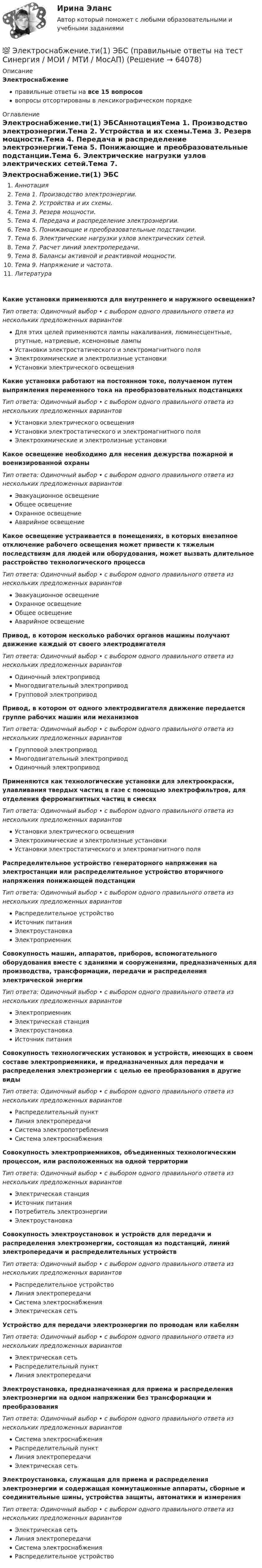      
            Описание
            Электроснабжениеправильные ответы на все 15 вопросоввопросы отсортированы в лексикографическом порядке 
            Оглавление
            Электроснабжение.ти(1) ЭБСАннотацияТема 1. Производство электроэнергии.Тема 2. Устройства и их схемы.Тема 3. Резерв мощности.Тема 4. Передача и распределение электроэнергии.Тема 5. Понижающие и преобразовательные подстанции.Тема 6. Электрические нагрузки узлов электрических сетей.Тема 7. Расчет линий электропередачи.Тема 8. Балансы активной и реактивной мощности.Тема 9. Напряжение и частота.ЛитератураКакие установки применяются для внутреннего и наружного освещения?Тип ответа: Одиночный выбор • с выбором одного правильного ответа из нескольких предложенных вариантовДля этих целей применяются лампы накаливания, люминесцентные, ртутные, натриевые, ксеноновые лампыУстановки электростатического и электромагнитного поляЭлектрохимические и электролизные установкиУстановки электрического освещенияКакие установки работают на постоянном токе, получаемом путем выпрямления переменного тока на преобразовательных подстанцияхТип ответа: Одиночный выбор • с выбором одного правильного ответа из нескольких предложенных вариантовУстановки электрического освещенияУстановки электростатического и электромагнитного поляЭлектрохимические и электролизные установкиКакое освещение необходимо для несения дежурства пожарной и военизированной охраныТип ответа: Одиночный выбор • с выбором одного правильного ответа из нескольких предложенных вариантовЭвакуационное освещениеОбщее освещениеОхранное освещениеАварийное освещениеКакое освещение устраивается в помещениях, в которых внезапное отключение рабочего освещения может привести к тяжелым последствиям для людей или оборудования, может вызвать длительное расстройство технологического процессаТип ответа: Одиночный выбор • с выбором одного правильного ответа из нескольких предложенных вариантовЭвакуационное освещениеОхранное освещениеОбщее освещениеАварийное освещениеПривод, в котором несколько рабочих органов машины получают движение каждый от своего электродвигателяТип ответа: Одиночный выбор • с выбором одного правильного ответа из нескольких предложенных вариантовОдиночный электроприводМногодвигательный электроприводГрупповой электроприводПривод, в котором от одного электродвигателя движение передается группе рабочих машин или механизмовТип ответа: Одиночный выбор • с выбором одного правильного ответа из нескольких предложенных вариантовГрупповой электроприводМногодвигательный электроприводОдиночный электроприводПрименяются как технологические установки для электроокраски, улавливания твердых частиц в газе с помощью электрофильтров, для отделения ферромагнитных частиц в смесяхТип ответа: Одиночный выбор • с выбором одного правильного ответа из нескольких предложенных вариантовУстановки электрического освещенияЭлектрохимические и электролизные установкиУстановки электростатического и электромагнитного поляРаспределительное устройство генераторного напряжения на электростанции или распределительное устройство вторичного напряжения понижающей подстанцииТип ответа: Одиночный выбор • с выбором одного правильного ответа из нескольких предложенных вариантовРаспределительное устройствоИсточник питанияЭлектроустановкаЭлектроприемникСовокупность машин, аппаратов, приборов, вспомогательного оборудования вместе с зданиями и сооружениями, предназначенных для производства, трансформации, передачи и распределения электрической энергииТип ответа: Одиночный выбор • с выбором одного правильного ответа из нескольких предложенных вариантовЭлектроприемникЭлектрическая станцияЭлектроустановкаИсточник питанияСовокупность технологических установок и устройств, имеющих в своем составе электроприемники, и предназначенных для передачи и распределения электроэнергии с целью ее преобразования в другие видыТип ответа: Одиночный выбор • с выбором одного правильного ответа из нескольких предложенных вариантовРаспределительный пунктЛиния электропередачиСистема электропотребленияСистема электроснабженияСовокупность электроприемников, объединенных технологическим процессом, или расположенных на одной территорииТип ответа: Одиночный выбор • с выбором одного правильного ответа из нескольких предложенных вариантовЭлектрическая станцияИсточник питанияПотребитель электроэнергииЭлектроустановкаСовокупность электроустановок и устройств для передачи и распределения электроэнергии, состоящая из подстанций, линий электропередачи и распределительных устройствТип ответа: Одиночный выбор • с выбором одного правильного ответа из нескольких предложенных вариантовРаспределительное устройствоЛиния электропередачиСистема электроснабженияЭлектрическая сетьУстройство для передачи электроэнергии по проводам или кабелямТип ответа: Одиночный выбор • с выбором одного правильного ответа из нескольких предложенных вариантовЭлектрическая сетьРаспределительный пунктЛиния электропередачиЭлектроустановка, предназначенная для приема и распределения электроэнергии на одном напряжении без трансформации и преобразованияТип ответа: Одиночный выбор • с выбором одного правильного ответа из нескольких предложенных вариантовСистема электроснабженияРаспределительный пунктЛиния электропередачиЭлектрическая сетьЭлектроустановка, служащая для приема и распределения электроэнергии и содержащая коммутационные аппараты, сборные и соединительные шины, устройства защиты, автоматики и измеренияТип ответа: Одиночный выбор • с выбором одного правильного ответа из нескольких предложенных вариантовЭлектрическая сетьЛиния электропередачиСистема электроснабженияРаспределительное устройство  
            
            
            Электроснабжение тест ТулГУ💯 Электроснабжение.ти(1) ЭБС (правильные ответы на тест Синергия / МОИ / МТИ / МосАП)💯 Электроснабжение.ти(1) ЭБС (правильные ответы на тест Синергия / МОИ / МТИ / МосАП, август 2023)Электроснабжение.ти(1) ЭБС (тест с ответами Синергия/МОИ/ МТИ /МОСАП)💯 Электроснабжение.ти(2) ЭБС (все ответы на тест Синергия / МТИ / МосАП, декабрь 2022)💯 Электроснабжение.ти(2) ЭБС (все ответы на тест Синергия / МТИ / МосАП, ноябрь 2022)💯 Электроснабжение.ти(2) ЭБС (ответы на тест Синергия / МОИ / МТИ / МосАП, январь 2024)Электроснабжение/Итоговый тест/РОСДИСТАНТ💯 Электроснабжение и электропотребление зданий.ти ЭБС (ответы на тест Синергия / МОИ / МТИ / МосАП, сентябрь 2023)💯 Электроснабжение и электропотребление зданий.ти ЭБС (ответы на тест Синергия / МОИ / МТИ / МосАП, январь 2024)💯 Электроснабжение и электропотребление зданий.ти ЭБС (правильные ответы на тест Синергия / МОИ / МТИ / МосАП)💯 Электроснабжение и электропотребление зданий.ти ЭБС (правильные ответы на тест Синергия / МОИ / МТИ / МосАП, август 2023)Электроснабжение (практические задания 1-4)Электроснабжение Росдистант