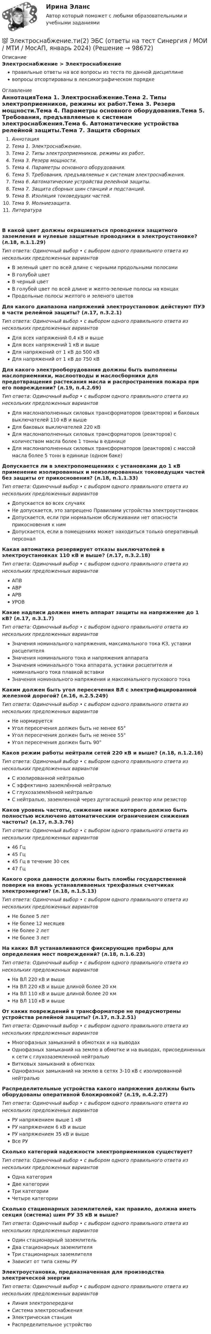      
            Описание
            Электроснабжение > Электроснабжениеправильные ответы на все вопросы из теста по данной дисциплиневопросы отсортированы в лексикографическом порядке 
            Оглавление
            АннотацияТема 1. Электроснабжение.Тема 2. Типы электроприемников, режимы их работ.Тема 3. Резерв мощности.Тема 4. Параметры основного оборудования.Тема 5. Требования, предъявляемые к системам электроснабжения.Тема 6. Автоматические устройства релейной защиты.Тема 7. Защита сборных шин станций и подстанций.Тема 8. Изоляция токоведущих частей.Тема 9. Молниезащита.ЛитератураВ какой цвет должны окрашиваться проводники защитного заземления и нулевые защитные проводники в электроустановке? (л.18, п.1.1.29)Тип ответа: Одиночный выбор • с выбором одного правильного ответа из нескольких предложенных вариантовВ зеленый цвет по всей длине с черными продольными полосамиВ голубой цветВ черный цветВ голубой цвет по всей длине и желто-зеленые полосы на концахПродольные полосы желтого и зеленого цветовДля какого диапазона напряжений электроустановок действуют ПУЭ в части релейной защиты? (л.17, п.3.2.1)Тип ответа: Одиночный выбор • с выбором одного правильного ответа из нескольких предложенных вариантовДля всех напряжений 0,4 кВ и вышеДля всех напряжений 1 кВ и вышеДля напряжений от 1 кВ до 500 кВДля напряжений от 1 кВ до 750 кВДля какого электрооборудования должны быть выполнены маслоприемники, маслоотводы и маслосборники для предотвращения растекания масла и распространения пожара при его повреждении? (л.19, п.4.2.69)Тип ответа: Одиночный выбор • с выбором одного правильного ответа из нескольких предложенных вариантовДля маслонаполненных силовых трансформаторов (реакторов) и баковых выключателей 110 кВ и вышеДля баковых выключателей 220 кВДля маслонаполненных силовых трансформаторов (реакторов) с количеством масла более 1 тонны в единицеДля маслонаполненных силовых трансформаторов (реакторов) с массой масла более 5 тонн в единице (одном баке)Допускается ли в электропомещениях с установками до 1 кВ применение изолированных и неизолированных токоведущих частей без защиты от прикосновения? (л.18, п.1.1.33)Тип ответа: Одиночный выбор • с выбором одного правильного ответа из нескольких предложенных вариантовДопускается во всех случаяхНе допускается, это запрещено Правилами устройства электроустановокДопускается, если при нормальном обслуживании нет опасности прикосновения к нимДопускается, если в помещениях может находиться только оперативный персоналКакая автоматика резервирует отказы выключателей в электроустановках 110 кВ и выше? (л.17, п.3.2.18)Тип ответа: Одиночный выбор • с выбором одного правильного ответа из нескольких предложенных вариантовАПВАВРАРВУРОВКакие надписи должен иметь аппарат защиты на напряжение до 1 кВ? (л.17, п.3.1.7)Тип ответа: Одиночный выбор • с выбором одного правильного ответа из нескольких предложенных вариантовЗначения номинального напряжения, максимального тока КЗ, уставки расцепителяЗначения номинального тока и напряжения аппаратаЗначения номинального тока аппарата, уставки расцепителя и номинального тока плавкой вставкиЗначения номинального напряжения и максимального пускового токаКаким должен быть угол пересечения ВЛ с электрифицированной железной дорогой? (л.16, п.2.5.249)Тип ответа: Одиночный выбор • с выбором одного правильного ответа из нескольких предложенных вариантовНе нормируетсяУгол пересечения должен быть не менее 65°Угол пересечения должен быть не менее 55°Угол пересечения должен быть 90°Каков режим работы нейтрали сетей 220 кВ и выше? (л.18, п.1.2.16)Тип ответа: Одиночный выбор • с выбором одного правильного ответа из нескольких предложенных вариантовС изолированной нейтральюС эффективно заземлённой нейтральюС глухозаземлённой нейтральюС нейтралью, заземленной через дугогасящий реактор или резисторКаков уровень частоты, снижение ниже которого должно быть полностью исключено автоматическим ограничением снижения частоты? (л.17, п.3.3.76)Тип ответа: Одиночный выбор • с выбором одного правильного ответа из нескольких предложенных вариантов46 Гц45 Гц45 Гц в течение 30 сек47 ГцКакого срока давности должны быть пломбы государственной поверки на вновь устанавливаемых трехфазных счетчиках электроэнергии? (л.18, п.1.5.13)Тип ответа: Одиночный выбор • с выбором одного правильного ответа из нескольких предложенных вариантовНе более 5 летНе более 12 месяцевНе более 2 летНе более 3 летНа каких ВЛ устанавливаются фиксирующие приборы для определения мест повреждений? (л.18, п.1.6.23)Тип ответа: Одиночный выбор • с выбором одного правильного ответа из нескольких предложенных вариантовНа ВЛ 220 кВ и вышеНа ВЛ 220 кВ и выше длиной более 20 кмНа ВЛ 110 кВ и выше длиной более 20 кмНа ВЛ 110 кВ и вышеОт каких повреждений в трансформаторе не предусмотрены устройства релейной защиты? (л.17, п.3.2.51)Тип ответа: Одиночный выбор • с выбором одного правильного ответа из нескольких предложенных вариантовМногофазных замыканий в обмотках и на выводахОднофазных замыканий на землю в обмотке и на выводах, присоединенных к сети с глухозаземленной нейтральюВитковых замыканий в обмоткахОднофазных замыканий на землю в сетях 3-10 кВ с изолированной нейтральюРаспределительные устройства какого напряжения должны быть оборудованы оперативной блокировкой? (л.19, п.4.2.27)Тип ответа: Одиночный выбор • с выбором одного правильного ответа из нескольких предложенных вариантовРУ напряжением выше 1 кВРУ напряжением 6 кВ и вышеРУ напряжением 35 кВ и вышеВсе РУСколько категорий надежности электроприемников существует?Тип ответа: Одиночный выбор • с выбором одного правильного ответа из нескольких предложенных вариантовОдна категорияДве категорииТри категорииЧетыре категорииСколько стационарных заземлителей, как правило, должна иметь секция (система) шин РУ 35 кВ и выше?Тип ответа: Одиночный выбор • с выбором одного правильного ответа из нескольких предложенных вариантовОдин стационарный заземлительДва стационарных заземлителяТри стационарных заземлителяЗависит от типа схемы РУЭлектроустановка, предназначенная для производства электрической энергииТип ответа: Одиночный выбор • с выбором одного правильного ответа из нескольких предложенных вариантовЛиния электропередачиСистема электроснабженияЭлектрическая станцияРаспределительное устройство  
            
            
            💯 Электроснабжение.ти(2) ЭБС (все ответы на тест Синергия / МТИ / МосАП, ноябрь 2022)💯 Электроснабжение.ти(2) ЭБС (ответы на тест Синергия / МОИ / МТИ / МосАП, январь 2024)Электростатическое поле в вакууме создано прямолинейным отрезком нити длиной 10 см, несущей равномерно распределённый с линейной плотностью 35,4 нКл/м положительный заряд. Найти поток вектора напряжённости этого поля Электростатическое поле создаётся бесконечной плоскостью, равномерно заряженной с поверхностной плотностью s = 1 нКл/м2. Определите разность потенциалов между двумя точками этого поля,Электростатическое поле создаётся бесконечной прямой нитью, заряженной равномерно с линейной плотностью  50 пКл/см. Определить числовое значение и направление градиента потенциала в точке на расстоянии r = 0,5 м от нити. Электростатическое поле создается бесконечным цилиндром радиусом 8 мм, равномерно заряженным с линейной плотностью 10 нКл/м. Определить разность потенциалов между двумя точками этого поля, лежащими на расстоянии R_1=2 мм и R_2=7 мм от поверхности цилЭлектростатическое поле создаётся двумя бесконечными параллельными плоскостями, заряженными равномерно одноимёнными зарядами с поверхностными плотностями σ1 = 2 нКл/м2 и σ2 = 4 нКл/м2Электроснабжение (практические задания 1-4)Электроснабжение РосдистантЭлектроснабжение с основами электротехникиЭлектроснабжение тест ТулГУ💯 Электроснабжение.ти(1) ЭБС (правильные ответы на тест Синергия / МОИ / МТИ / МосАП)💯 Электроснабжение.ти(1) ЭБС (правильные ответы на тест Синергия / МОИ / МТИ / МосАП, август 2023)Электроснабжение.ти(1) ЭБС (тест с ответами Синергия/МОИ/ МТИ /МОСАП)